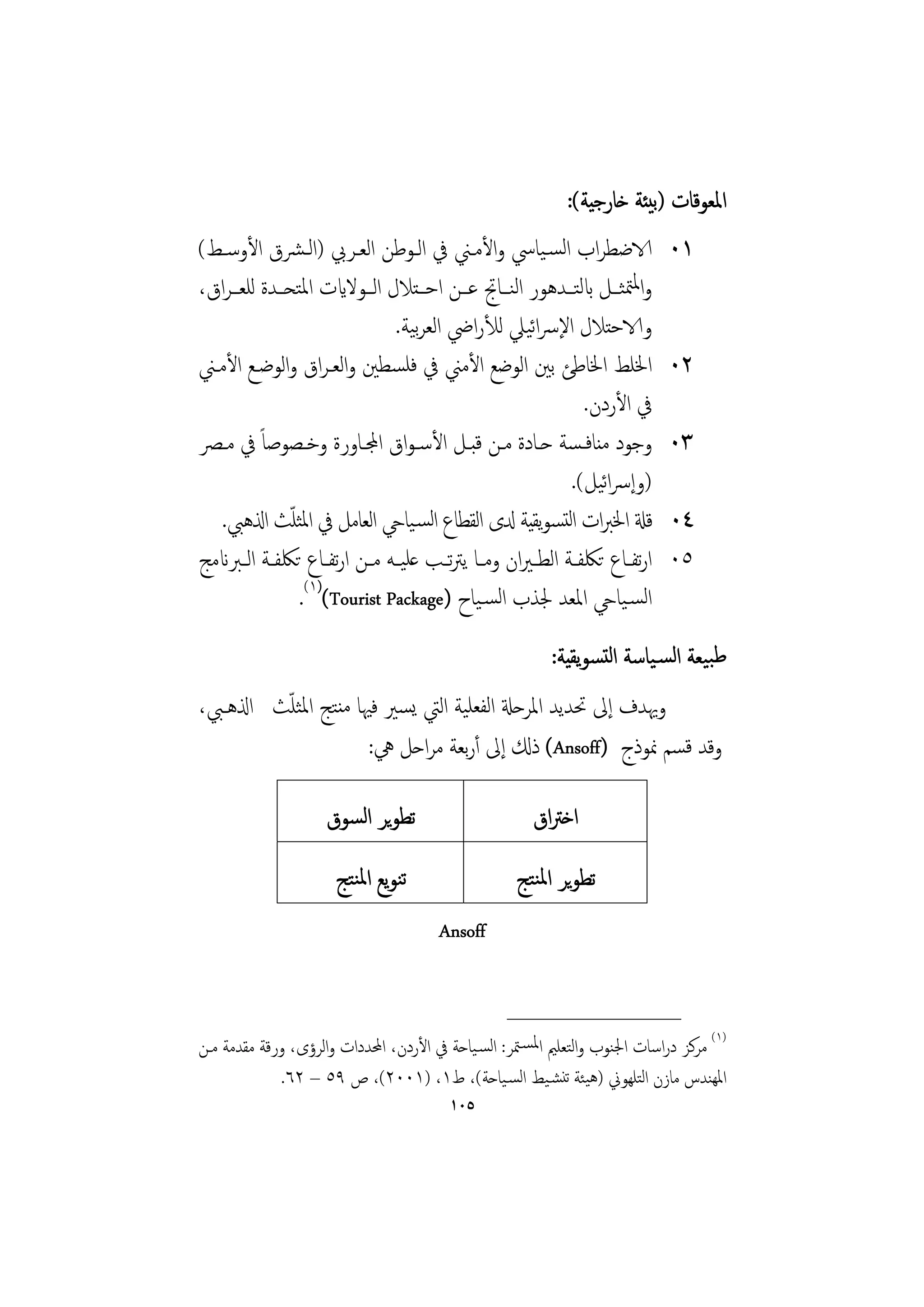 ‫اﳌﻌﻮﻗﺎت )ﺑﻴﺌﺔ ﺧﺎرﺟﻴﺔ(:‬
‫الاﺿﻄﺮاب اﻟﺴـﻴﺎﳼ واﻷﻣـﲏ ﰲ اﻟـﻮﻃﻦ اﻟﻌـﺮﰊ )اﻟـﴩق اﻷوﺳـﻂ(‬                       ‫١٠‬
‫واﳌﳣﺜــﻞ ابﻟﺘــﺪﻫﻮر اﻟﻨــﺎﰋ ﻋــﻦ اﺣــﺘﻼل اﻟــﻮﻻايت اﳌﺘﺤــﺪة ﻟﻠﻌــﺮاق،‬
                                     ‫ﺑ‬               ‫ﺋ‬
                                 ‫والاﺣﺘﻼل اﻹﴎاﻴﲇ ﻟﻸراﴈ اﻟﻌﺮﻴﺔ.‬
‫اﳋﻠﻂ اﳋﺎﻃﺊ ﺑﲔ اﻟﻮﺿﻊ اﻷﻣﲏ ﰲ ﻓﻠﺴﻄﲔ واﻟﻌـﺮاق واﻟﻮﺿـﻊ اﻷﻣـﲏ‬                      ‫٢٠‬
                                                               ‫ﰲ اﻷردن.‬
‫وﺟﻮد ﻣﻨﺎﻓـﺴﺔ ﺣـﺎدة ﻣـﻦ ﻗﺒـﻞ اﻷﺳـﻮاق اجملـﺎورة وﺧـﺼﻮﺻﺎً ﰲ ﻣـﴫ‬                 ‫٣٠‬
                                                                  ‫ﺋ‬
                                                            ‫)وإﴎاﻴﻞ(.‬
               ‫ّ‬
   ‫ﻗةل اﳋﱪات اﻟﺘﺴﻮﻳﻘﻴﺔ دلى اﻟﻘﻄﺎع اﻟﺴـﻴﺎيح اﻟﻌﺎﻣﻞ ﰲ اﳌﺜﻠﺚ اذلﻫﱯ.‬             ‫٤٠‬
‫ارﺗﻔــﺎع ﺗﳫﻔــﺔ اﻟﻄ ـﲑان وﻣــﺎ ﻳﱰــﺐ ﻋﻠﻴــﻪ ﻣــﻦ ارﺗﻔــﺎع ﺗﳫﻔــﺔ اﻟــﱪانﻣﺞ‬
                                         ‫ﺗ‬                                   ‫٥٠‬
                 ‫اﻟﺴـﻴﺎيح اﳌﻌﺪ ﳉﺬب اﻟﺴـﻴﺎح )‪.(١)(Tourist Package‬‬
                                                         ‫ﻃﺒﻴﻌﺔ اﻟﺴـﻴﺎﺳﺔ اﻟﺘﺴﻮﻳﻘﻴﺔ:‬
         ‫ّ‬
‫وﳞﺪف إﱃ ﲢﺪﻳﺪ اﳌﺮﺣةل اﻟﻔﻌﻠﻴﺔ اﻟﱵ ﻳﺴﲑ ﻓﳱﺎ ﻣﻨﺘﺞ اﳌﺜﻠﺚ اذلﻫـﱯ،‬
                     ‫وﻗﺪ ﻗﺴﻢ ﳕﻮذج )‪ (Ansoff‬ذكل إﱃ أرﺑﻌﺔ ﻣﺮاﺣﻞ ﱔ:‬

                    ‫ﺗﻄﻮﻳﺮ اﻟﺴﻮق‬                       ‫اﺧﱰاق‬
                      ‫ﺗﻨﻮﻳﻊ اﳌﻨﺘﺞ‬                  ‫ﺗﻄﻮﻳﺮ اﳌﻨﺘﺞ‬
                                       ‫‪Ansoff‬‬


                                                  ‫________________‬
‫)١( ﻣﺮﻛﺰ دراﺳﺎت اﳉﻨﻮب واﻟﺘﻌﻠﲓ اﳌﺴـﳣﺮ: اﻟﺴـﻴﺎﺣﺔ ﰲ اﻷردن، اﶈﺪدات واﻟﺮؤى، ورﻗﺔ ﻣﻘﺪﻣﺔ ﻣـﻦ‬
              ‫اﳌﻬﻨﺪس ﻣﺎزن اﻟﺘﻠﻬﻮﱐ )ﻫﻴﺌﺔ ﺗﻨﺸـﻴﻂ اﻟﺴـﻴﺎﺣﺔ(، ط١، )١٠٠٢(، ص ٩٥ – ٢٦.‬
                                        ‫٥٠١‬
 