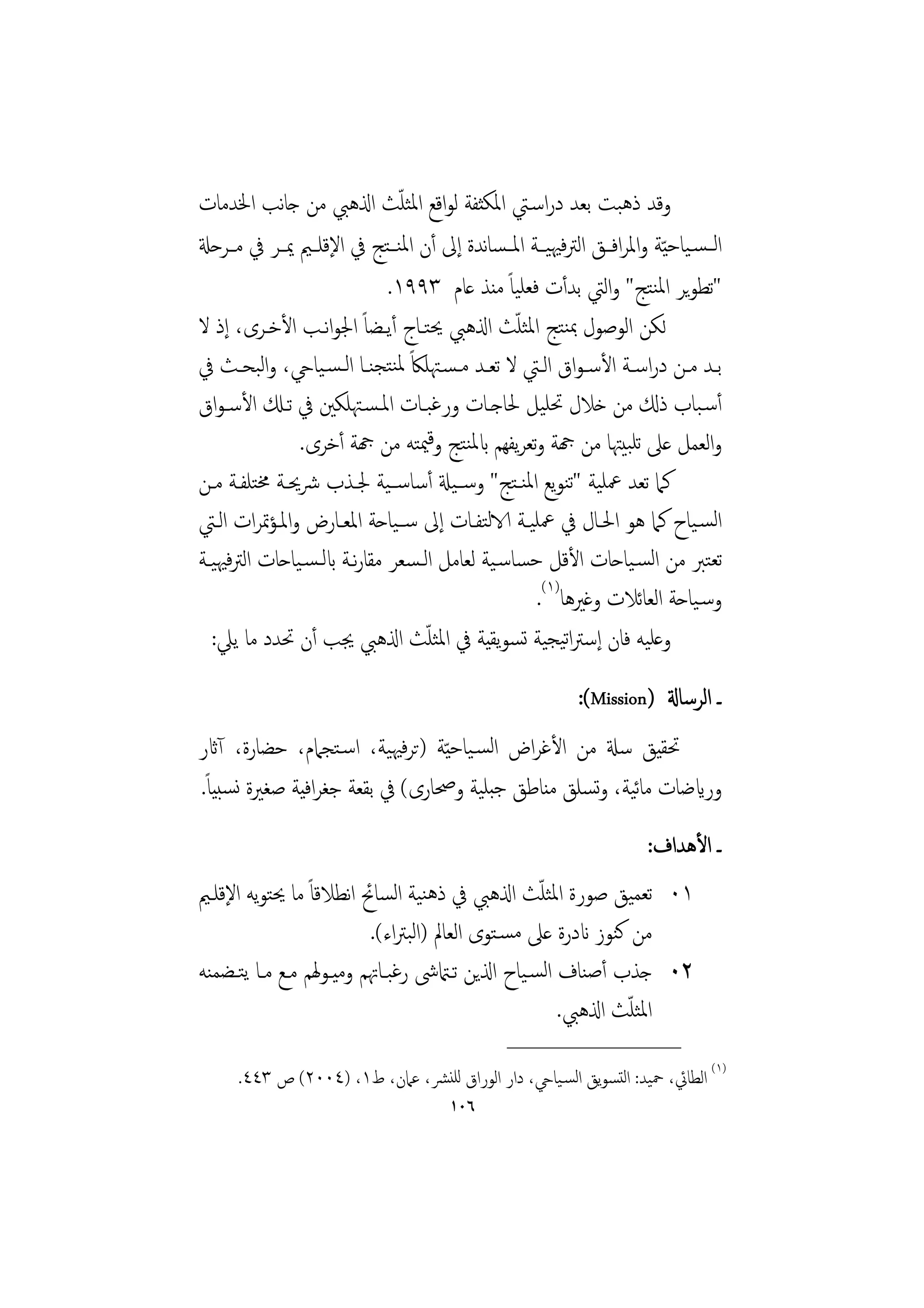 ‫ّ‬
‫وﻗﺪ ذﻫﺒﺖ ﺑﻌﺪ دراﺳـﱵ اﳌﻜﺜﻔﺔ ﻟﻮاﻗﻊ اﳌﺜﻠﺚ اذلﻫﱯ ﻣﻦ ﺟﺎﻧﺐ اﳋﺪﻣﺎت‬
‫اﻟ ـﺴـﻴﺎﺣ ّﻴﺔ واﳌﺮاﻓــﻖ اﻟﱰﻓﳱﻴــﺔ اﳌ ـﺴﺎﻧﺪة إﱃ أن اﳌﻨ ـﺘﺞ ﰲ اﻹﻗﻠــﲓ ﳝــﺮ ﰲ ﻣــﺮﺣةل‬
                             ‫ﺗﻄﻮﻳﺮ اﳌﻨﺘﺞ واﻟﱵ ﺑﺪأت ﻓﻌﻠﻴﺎً ﻣﻨﺬ ﻋﺎم ٣٩٩١.‬
‫ﻟﻜﻦ اﻟﻮﺻﻮل ﲟﻨﺘﺞ اﳌﺜﻠﺚ اذلﻫﱯ ﳛﺘـﺎج أﻳـﻀﺎً اﳉﻮاﻧـﺐ اﻷﺧـﺮى، إذ ﻻ‬
                                               ‫ّ‬
‫ﺑــﺪ ﻣــﻦ دراﺳــﺔ اﻷﺳـﻮاق اﻟــﱵ ﻻ ﺗﻌــﺪ ﻣـﺴـﳤﻠﲀً ﳌﻨﺘﺠﻨــﺎ اﻟـﺴـﻴﺎيح، واﻟﺒﺤــﺚ ﰲ‬
‫أﺳـﺒﺎب ذكل ﻣﻦ ﺧﻼل ﲢﻠﻴﻞ ﳊﺎﺟـﺎت ورﻏﺒـﺎت اﳌـﺴـﳤﻠﻜﲔ ﰲ ﺗـكل اﻷﺳـﻮاق‬
               ‫واﻟﻌﻤﻞ ﻋﲆ ﺗﻠﺒﻴﳤﺎ ﻣﻦ هجﺔ وﺗﻌﺮﻳﻔﻬﻢ ابﳌﻨﺘﺞ وﻗﳰﺘﻪ ﻣﻦ هجﺔ أﺧﺮى.‬
‫ﻛﲈ ﺗﻌﺪ ﲻﻠﻴﺔ ﺗﻨﻮﻳﻊ اﳌﻨـﺘﺞ وﺳــﻴةل أﺳﺎﺳــﻴﺔ ﳉـﺬب ﴍﳛـﺔ ﳐﺘﻠﻔـﺔ ﻣـﻦ‬
‫اﻟﺴـﻴﺎح ﻛﲈ ﻫﻮ اﳊـﺎل ﰲ ﲻﻠﻴـﺔ الاﻟﺘﻔـﺎت إﱃ ﺳــﻴﺎﺣﺔ اﳌﻌـﺎرض واﳌـﺆﲤﺮات اﻟـﱵ‬
‫ﺗﻌﺘﱪ ﻣﻦ اﻟﺴـﻴﺎﺣﺎت اﻷﻗﻞ ﺣﺴﺎﺳـﻴﺔ ﻟﻌﺎﻣﻞ اﻟـﺴﻌﺮ ﻣﻘﺎرﻧـﺔ ابﻟـﺴـﻴﺎﺣﺎت اﻟﱰﻓﳱﻴـﺔ‬
                                                  ‫وﺳـﻴﺎﺣﺔ اﻟﻌﺎﺋﻼت وﻏﲑﻫﺎ)١(.‬
                                  ‫ّ‬
  ‫وﻋﻠﻴﻪ ﻓﺎن إﺳﱰاﺗﻴﺠﻴﺔ ﺗﺴﻮﻳﻘﻴﺔ ﰲ اﳌﺜﻠﺚ اذلﻫﱯ ﳚﺐ أن ﲢﺪد ﻣﺎ ﻳﲇ:‬
                                                           ‫ـ اﻟﺮﺳﺎةل )‪:(Mission‬‬
‫ﲢﻘﻴﻖ ﺳةل ﻣﻦ اﻷﻏﺮاض اﻟﺴـﻴﺎﺣ ّﻴﺔ )ﺗﺮﻓﳱﻴﺔ، اﺳـﺘﺠﲈم، ﺣﻀﺎرة، آاثر‬
‫ورايﺿﺎت ﻣﺎﻴﺔ، وﺴﻠﻖ ﻣﻨﺎﻃﻖ ﺟﺒﻠﻴﺔ وﲱﺎرى( ﰲ ﺑﻘﻌﺔ ﺟﻐﺮاﻓﻴﺔ ﺻﻐﲑة ﻧﺴﺒﻴﺎً.‬
                                                   ‫ﺋ ﺗ‬
                                                                      ‫ـ اﻷﻫﺪاف:‬
‫١٠ ﺗﻌﻤﻴﻖ ﺻﻮرة اﳌﺜﻠﺚ اذلﻫﱯ ﰲ ذﻫﻨﻴﺔ اﻟﺴﺎﰁ اﻧﻄﻼﻗﺎً ﻣﺎ ﳛﺘﻮﻳﻪ اﻹﻗﻠـﲓ‬
                                                  ‫ّ‬
                         ‫ﻣﻦ ﻛﻨﻮز اندرة ﻋﲆ ﻣﺴـﺘﻮى اﻟﻌﺎﱂ )اﻟﺒﱰاء(.‬
‫٢٠ ﺟﺬب أﺻﻨﺎف اﻟﺴـﻴﺎح اذلﻳﻦ ﺗـامتﳽ رﻏﺒـﺎﲥﻢ وﻣﻴـﻮﳍﻢ ﻣـﻊ ﻣـﺎ ﻳﺘـﻀﻤﻨﻪ‬
                                                              ‫ّ‬
                                                     ‫اﳌﺜﻠﺚ اذلﻫﱯ.‬
                                                ‫________________‬
      ‫)١( اﻟﻄﺎﰄ، ﲪﻴﺪ: اﻟﺘﺴﻮﻳﻖ اﻟﺴـﻴﺎيح، دار اﻟﻮراق ﻟﻠﻨﴩ، ﻋﲈن، ط١، )٤٠٠٢( ص ٣٤٤.‬
                                       ‫٦٠١‬
 