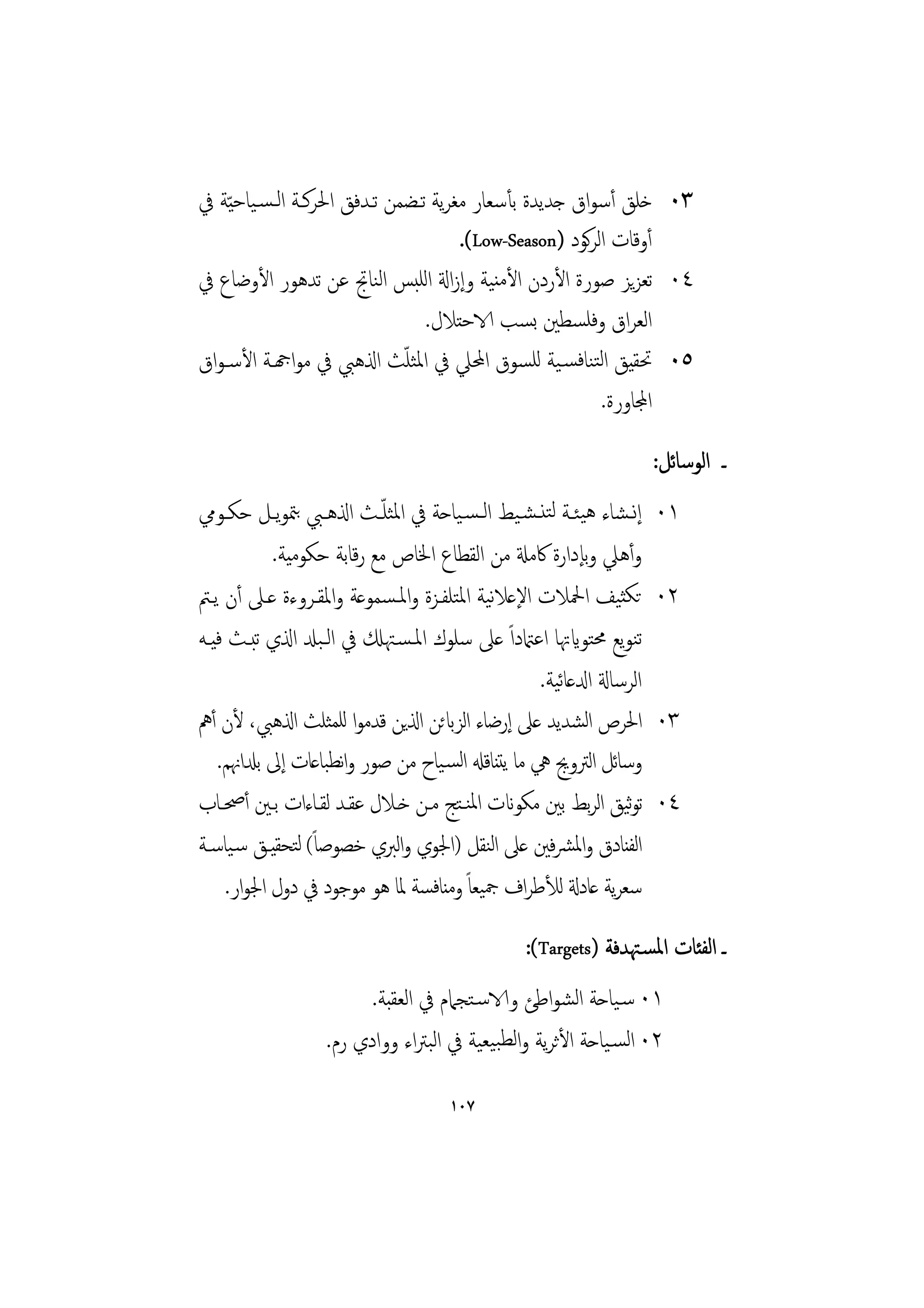 ‫٣٠ ﺧﻠﻖ أﺳﻮاق ﺟﺪﻳﺪة ﺑﺄﺳﻌﺎر ﻣﻐﺮﻳﺔ ﺗـﻀﻤﻦ ﺗـﺪﻓﻖ اﳊﺮﻛـﺔ اﻟـﺴـﻴﺎﺣ ّﻴﺔ ﰲ‬
                                      ‫أوﻗﺎت اﻟﺮﻛﻮد )‪.(Low-Season‬‬
‫٤٠ ﺗﻌﺰﻳﺰ ﺻﻮرة اﻷردن اﻷﻣﻨﻴﺔ وإزاةل اﻟﻠﺒﺲ اﻟﻨﺎﰋ ﻋﻦ ﺗﺪﻫﻮر اﻷوﺿﺎع ﰲ‬
                                 ‫اﻟﻌﺮاق وﻓﻠﺴﻄﲔ ﺑﺴﺐ الاﺣﺘﻼل.‬
                              ‫ّ‬
‫٥٠ ﲢﻘﻴﻖ اﻟﺘﻨﺎﻓﺴـﻴﺔ ﻟﻠﺴﻮق اﶈﲇ ﰲ اﳌﺜﻠﺚ اذلﻫﱯ ﰲ ﻣﻮاهجـﺔ اﻷﺳـﻮاق‬
                                                         ‫اجملﺎورة.‬
                                                                      ‫ـ اﻟﻮﺳﺎﺋﻞ:‬
‫إﻧـﺸﺎء ﻫﻴﺌــﺔ ﻟﺘﻨـﺸـﻴﻂ اﻟـﺴـﻴﺎﺣﺔ ﰲ اﳌﺜﻠ ّــﺚ اذلﻫــﱯ ﺑﳣﻮﻳــﻞ ﺣﻜــﻮﱊ‬   ‫١٠‬
            ‫وأﻫﲇ وﺑﺈدارة ﰷﻣةل ﻣﻦ اﻟﻘﻄﺎع اﳋﺎص ﻣﻊ رﻗﺎﺑﺔ ﺣﻜﻮﻣﻴﺔ.‬
‫ﺗﻜﺜﻴﻒ اﶵﻼت اﻹﻋﻼﻴﺔ اﳌﺘﻠﻔـﺰة واﳌـﺴﻤﻮﻋﺔ واﳌﻘـﺮوءة ﻋـﲆ أن ﻳـﱲ‬
                                            ‫ﻧ‬                         ‫٢٠‬
‫ﺗﻨﻮﻳﻊ ﳏﺘﻮايﲥﺎ اﻋامتداً ﻋﲆ ﺳﻠﻮك اﳌـﺴـﳤكل ﰲ اﻟـﺒدل اذلي ﺗﺒـﺚ ﻓﻴـﻪ‬
                                                      ‫ﺋ‬
                                                   ‫اﻟﺮﺳﺎةل ادلﻋﺎﻴﺔ.‬
‫اﳊﺮص اﺸﺪﻳﺪ ﻋﲆ إرﺿﺎء اﻟﺰابﺋﻦ اذلﻳﻦ ﻗﺪﻣﻮا ﻟﻠﻤﺜﻠﺚ اذلﻫﱯ، ﻷن أﱒ‬‫ﻟ‬          ‫٣٠‬
   ‫وﺳﺎﺋﻞ اﻟﱰوﱕ ﱔ ﻣﺎ ﻳﺘﻨﺎﻗهل اﻟﺴـﻴﺎح ﻣﻦ ﺻﻮر واﻧﻄﺒﺎﻋﺎت إﱃ ﺑدلاﳖﻢ.‬
‫ﺗﻮﻴﻖ اﻟﺮﺑﻂ ﺑﲔ ﻣﻜﻮانت اﳌﻨـﺘﺞ ﻣـﻦ ﺧـﻼل ﻋﻘـﺪ ﻟﻘـﺎءات ﺑـﲔ أﲱـﺎب‬     ‫ﺛ‬     ‫٤٠‬
‫اﻟﻔﻨﺎدق واﳌﴩﻓﲔ ﻋﲆ اﻨﻘﻞ )اﳉﻮي واﻟﱪي ﺧﺼﻮﺻﺎً( ﻟﺘﺤﻘﻴـﻖ ﺳـﻴﺎﺳـﺔ‬
                                            ‫ﻟ‬
     ‫ﺳﻌﺮﻳﺔ ﻋﺎدةل ﻟﻸﻃﺮاف ﲨﻴﻌﺎً وﻣﻨﺎﻓﺴﺔ ﳌﺎ ﻫﻮ ﻣﻮﺟﻮد ﰲ دول اﳉﻮار.‬
                                                 ‫ـ اﻟﻔﺌﺎت اﳌﺴـﳤﺪﻓﺔ )‪:(Targets‬‬
                         ‫١٠ ﺳـﻴﺎﺣﺔ اﻟﺸﻮاﻃﺊ والاﺳـﺘﺠﲈم ﰲ اﻟﻌﻘﺒﺔ.‬
                   ‫٢٠ اﻟﺴـﻴﺎﺣﺔ اﻷﺛﺮﻳﺔ واﻟﻄﺒﻴﻌﻴﺔ ﰲ اﻟﺒﱰاء ووادي رم.‬

                                     ‫٧٠١‬
 