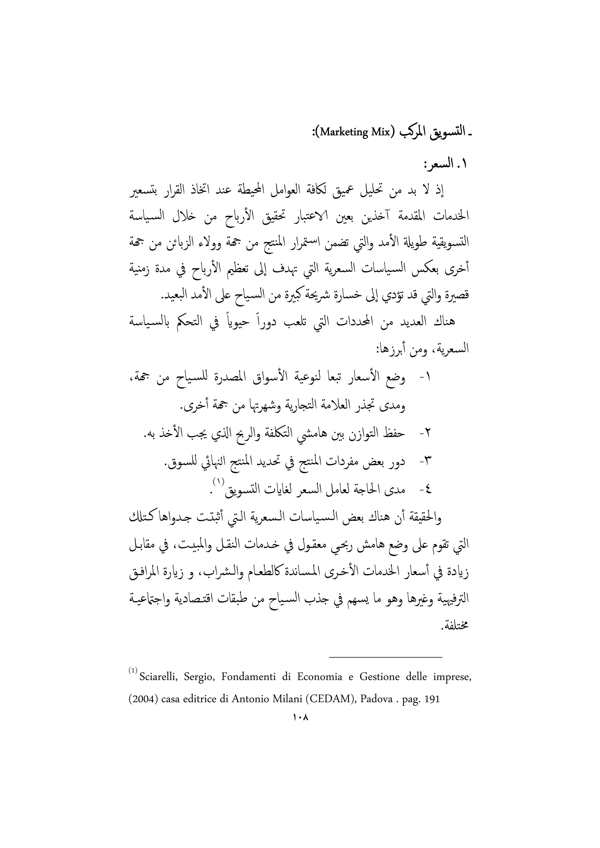 ‫ـ اﻟﺘﺴﻮﻳﻖ اﳌﺮﻛﺐ )‪:(Marketing Mix‬‬
                                                                ‫١. اﻟﺴﻌﺮ:‬
‫إذ ﻻ ﺑﺪ ﻣﻦ ﲢﻠﻴﻞ ﲻﻴﻖ ﻟﲀﻓﺔ اﻟﻌﻮاﻣﻞ اﶈﻴﻄﺔ ﻋﻨﺪ اﲣﺎذ اﻟﻘﺮار ﺑﺘﺴﻌﲑ‬
‫اﳋﺪﻣﺎت اﳌﻘﺪﻣﺔ آﺧﺬﻳﻦ ﺑﻌﲔ الاﻋﺘﺒﺎر ﲢﻘﻴﻖ اﻷرابح ﻣﻦ ﺧﻼل اﻟﺴـﻴﺎﺳﺔ‬
‫اﻟﺘﺴﻮﻳﻘﻴﺔ ﻃﻮﻳةل اﻷﻣﺪ واﻟﱵ ﺗﻀﻤﻦ اﺳـﳣﺮار اﳌﻨﺘﺞ ﻣﻦ هجﺔ ووﻻء اﻟﺰابﺋﻦ ﻣﻦ هجﺔ‬
‫أﺧﺮى ﺑﻌﻜﺲ اﻟﺴـﻴﺎﺳﺎت اﺴﻌﺮﻳﺔ اﻟﱵ ﲥﺪف إﱃ ﺗﻌﻈﲓ اﻷرابح ﰲ ﻣﺪة زﻣﻨﻴﺔ‬
                                                 ‫ﻟ‬
        ‫ﻗﺼﲑة واﻟﱵ ﻗﺪ ﺗﺆدي إﱃ ﺧﺴﺎرة ﴍﳛﺔ ﻛﺒﲑة ﻣﻦ اﻟﺴـﻴﺎح ﻋﲆ اﻷﻣﺪ اﻟﺒﻌﻴﺪ.‬
                       ‫ً‬
‫ﻫﻨﺎك اﻟﻌﺪﻳﺪ ﻣﻦ اﶈﺪدات اﻟﱵ ﺗﻠﻌﺐ دوراً ﺣﻴﻮاي ﰲ اﻟﺘﺤﲂ ابﻟﺴـﻴﺎﺳﺔ‬
                                                      ‫اﻟﺴﻌﺮﻳﺔ، وﻣﻦ أﺑﺮزﻫﺎ:‬
‫١- وﺿﻊ اﻷﺳﻌﺎر ﺗﺒﻌﺎ ﻟﻨﻮﻋﻴﺔ اﻷﺳﻮاق اﳌﺼﺪرة ﻟﻠﺴـﻴﺎح ﻣﻦ هجﺔ،‬
            ‫وﻣﺪى ﲡﺬر اﻟﻌﻼﻣﺔ اﻟﺘﺠﺎرﻳﺔ وﺷﻬﺮﲥﺎ ﻣﻦ هجﺔ أﺧﺮى.‬
    ‫٢- ﺣﻔﻆ اﻟﺘﻮازن ﺑﲔ ﻫﺎﻣﴚ اﻟﺘﳫﻔﺔ واﻟﺮﰆ اذلي ﳚﺐ اﻷﺧﺬ ﺑﻪ.‬
         ‫٣- دور ﺑﻌﺾ ﻣﻔﺮدات اﳌﻨﺘﺞ ﰲ ﲢﺪﻳﺪ اﳌﻨﺘﺞ اﻟﳯﺎﰄ ﻟﻠﺴﻮق.‬
                   ‫٤- ﻣﺪى اﳊﺎﺟﺔ ﻟﻌﺎﻣﻞ اﻟﺴﻌﺮ ﻟﻐﺎايت اﻟﺘﺴﻮﻳﻖ)١(.‬
‫واﳊﻘﻴﻘﺔ أن ﻫﻨﺎك ﺑﻌﺾ اﻟـﺴـﻴﺎﺳﺎت اﻟـﺴﻌﺮﻳﺔ اﻟـﱵ أﺛﺒﺘـﺖ ﺟـﺪواﻫﺎ ﻛـﺘكل‬
‫اﻟﱵ ﺗﻘﻮم ﻋﲆ وﺿﻊ ﻫﺎﻣﺶ رﲝـﻲ ﻣﻌﻘـﻮل ﰲ ﺧـﺪﻣﺎت اﻟﻨﻘـﻞ واﳌﺒﻴـﺖ، ﰲ ﻣﻘﺎﺑـﻞ‬
‫زايدة ﰲ أﺳﻌﺎر اﳋﺪﻣﺎت اﻷﺧـﺮى اﳌـﺴﺎﻧﺪة ﰷﻟﻄﻌـﺎم واﻟـﴩاب، و زايرة اﳌﺮاﻓـﻖ‬
‫اﻟﱰﻓﳱﻴﺔ وﻏﲑﻫﺎ وﻫﻮ ﻣﺎ ﻳﺴﻬﻢ ﰲ ﺟﺬب اﻟﺴـﻴﺎح ﻣﻦ ﻃﺒﻘﺎت اﻗﺘـﺼﺎدﻳﺔ واﺟامتﻋﻴـﺔ‬
                                                                    ‫ﳐﺘﻠﻔﺔ.‬
                                            ‫________________‬
‫)1(‬
  ‫,‪Sciarelli, Sergio, Fondamenti di Economia e Gestione delle imprese‬‬
‫191 .‪(2004) casa editrice di Antonio Milani (CEDAM), Padova . pag‬‬
                                   ‫٨٠١‬
 