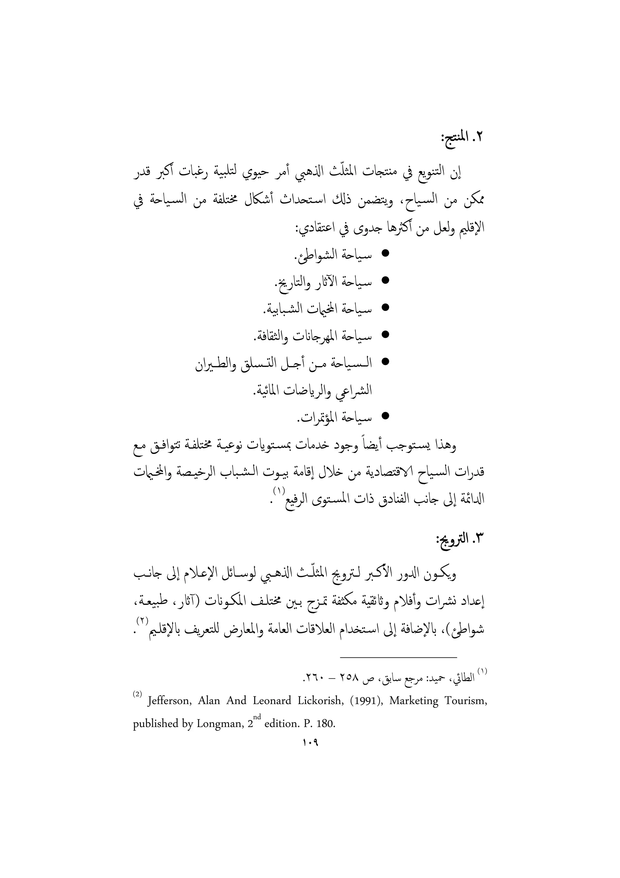 ‫٢. اﳌﻨﺘﺞ:‬
                                                 ‫ّ‬
‫إن اﻟﺘﻨﻮﻳﻊ ﰲ ﻣﻨﺘﺠﺎت اﳌﺜﻠﺚ اذلﻫﱯ أﻣﺮ ﺣﻴﻮي ﻟﺘﻠﺒﻴﺔ رﻏﺒﺎت أﻛﱪ ﻗﺪر‬
‫ﳑﻜﻦ ﻣﻦ اﻟﺴـﻴﺎح، وﺘﻀﻤﻦ ذكل اﺳـﺘﺤﺪاث أﺷﲀل ﳐﺘﻠﻔﺔ ﻣﻦ اﻟﺴـﻴﺎﺣﺔ ﰲ‬
                                                        ‫ﻳ‬
                                      ‫اﻹﻗﻠﲓ وﻟﻌﻞ ﻣﻦ أﻛﱶﻫﺎ ﺟﺪوى ﰲ اﻋﺘﻘﺎدي:‬
                                      ‫• ﺳـﻴﺎﺣﺔ اﻟﺸﻮاﻃﺊ.‬
                                 ‫• ﺳـﻴﺎﺣﺔ اﻵاثر واﻟﺘﺎرﱗ.‬
                             ‫• ﺳـﻴﺎﺣﺔ اخملاميت اﻟﺸـﺒﺎﺑﻴﺔ.‬
                           ‫• ﺳـﻴﺎﺣﺔ اﳌﻬﺮﺟﺎانت واﻟﺜﻘﺎﻓﺔ.‬
               ‫• اﻟ ـﺴـﻴﺎﺣﺔ ﻣــﻦ أﺟــﻞ اﻟﺘ ـﺴﻠﻖ واﻟﻄ ـﲑان‬
                           ‫اﻟﴩاﻋﻲ واﻟﺮايﺿﺎت اﳌﺎﻴﺔ.‬
                              ‫ﺋ‬
                                       ‫• ﺳـﻴﺎﺣﺔ اﳌﺆﲤﺮات.‬
‫وﻫﺬا ﻳﺴـﺘﻮﺟﺐ أﻳﻀﺎً وﺟﻮد ﺧﺪﻣﺎت ﲟﺴـﺘﻮايت ﻧﻮﻋﻴـﺔ ﳐﺘﻠﻔـﺔ ﺗﺘﻮاﻓـﻖ ﻣـﻊ‬
‫ﻗﺪرات اﻟﺴـﻴﺎح الاﻗﺘﺼﺎدﻳﺔ ﻣﻦ ﺧﻼل إﻗﺎﻣﺔ ﺑﻴـﻮت اﻟـﺸـﺒﺎب اﻟﺮﺧﻴـﺼﺔ واخملـاميت‬
                                ‫ادلاﲚﺔ إﱃ ﺟﺎﻧﺐ اﻟﻔﻨﺎدق ذات اﳌﺴـﺘﻮى اﻟﺮﻴﻊ)١(.‬
                                      ‫ﻓ‬
                                                                 ‫٣. اﻟﱰوﱕ:‬
‫وﻳﻜــﻮن ادلور اﻷﻛــﱪ ﻟــﱰوﱕ اﳌﺜﻠ ّــﺚ اذلﻫــﱯ ﻟﻮﺳ ـﺎﺋﻞ اﻹﻋــﻼم إﱃ ﺟﺎﻧــﺐ‬
‫إﻋﺪاد ﻧﴩات وأﻓﻼم واثﺋﻘﻴﺔ ﻣﻜﺜﻔﺔ ﲤـﺰج ﺑـﲔ ﳐﺘﻠـﻒ اﳌﻜـﻮانت )آاثر، ﻃﺒﻴﻌـﺔ،‬
‫ﺷﻮاﻃﺊ(، ابﻹﺿﺎﻓﺔ إﱃ اﺳـﺘﺨﺪام اﻟﻌﻼﻗﺎت اﻟﻌﺎﻣﺔ واﳌﻌﺎرض ﻟﻠﺘﻌﺮﻳﻒ ابﻹﻗﻠـﲓ)٢(.‬
                                            ‫________________‬
                                   ‫)١( اﻟﻄﺎﰄ، ﲪﻴﺪ: ﻣﺮﺟﻊ ﺳﺎﺑﻖ، ص ٨٥٢ – ٠٦٢.‬
‫)2(‬
    ‫,‪Jefferson, Alan And Leonard Lickorish, (1991), Marketing Tourism‬‬
‫.081 .‪published by Longman, 2nd edition. P‬‬
                                    ‫٩٠١‬
 