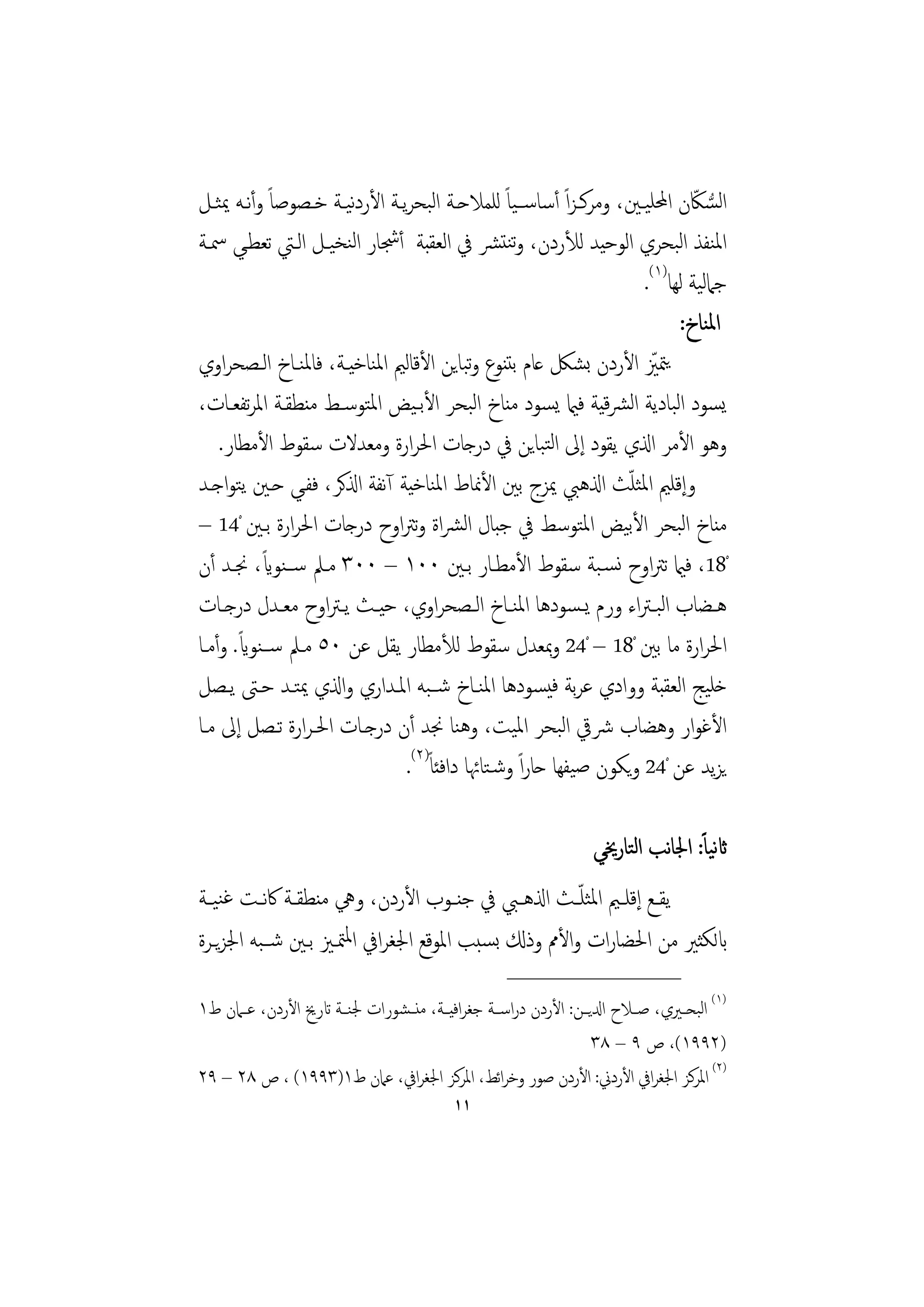‫اﻟﺴﲀن اﶈﻠﻴـﲔ، وﻣﺮﻛـﺰاً أﺳﺎﺳــﻴﺎً ﻟﻠﻤﻼﺣـﺔ اﻟﺒﺤﺮﻳـﺔ اﻷردﻴـﺔ ﺧـﺼﻮﺻﺎً وأﻧـﻪ ﳝﺜـﻞ‬
                      ‫ﻧ‬                                                     ‫ُّ ّ‬
‫اﳌﻨﻔﺬ اﻟﺒﺤﺮي اﻟﻮﺣﻴﺪ ﻟﻸردن، وﺗﻨﺘﴩ ﰲ اﻟﻌﻘﺒﺔ أﴭﺎر اﻟﻨﺨﻴـﻞ اﻟـﱵ ﺗﻌﻄـﻲ ﲰـﺔ‬
                                                                   ‫ﺟﲈﻟﻴﺔ ﻟﻬﺎ)١(.‬
                                                                         ‫اﳌﻨﺎخ:‬
‫ﻳﳣﲒ اﻷردن ﺑﺸﲁ ﻋﺎم ﺑﺘﻨﻮع وﺒﺎﻳﻦ اﻷﻗﺎﻟﲓ اﳌﻨﺎﺧﻴـﺔ، ﻓﺎﳌﻨـﺎخ اﻟـﺼﺤﺮاوي‬
                                          ‫ﺗ‬                          ‫ّ‬
‫ﻳﺴﻮد اﻟﺒﺎدﻳﺔ اﻟﴩﻴﺔ ﻓامي ﻳﺴﻮد ﻣﻨﺎخ اﻟﺒﺤﺮ اﻷﺑـﻴﺾ اﳌﺘﻮﺳـﻂ ﻣﻨﻄﻘـﺔ اﳌﺮﺗﻔﻌـﺎت،‬
                                                              ‫ﻗ‬
    ‫وﻫﻮ اﻷﻣﺮ اذلي ﻳﻘﻮد إﱃ اﻟﺘﺒﺎﻳﻦ ﰲ درﺟﺎت اﳊﺮارة وﻣﻌﺪﻻت ﺳﻘﻮط اﻷﻣﻄﺎر.‬
                                                                 ‫ّ‬
‫وإﻗﻠﲓ اﳌﺜﻠﺚ اذلﻫﱯ ﳝﺰج ﺑﲔ اﻷﳕﺎط اﳌﻨﺎﺧﻴﺔ آﻧﻔﺔ اذلﻛﺮ، ﻓﻔـﻲ ﺣـﲔ ﻳﺘﻮاﺟـﺪ‬
‫ﻣﻨﺎخ اﻟﺒﺤﺮ اﻷﺑﻴﺾ اﳌﺘﻮﺳﻂ ﰲ ﺟﺒﺎل اﻟﴩاة وﺗﱰاوح درﺟﺎت اﳊﺮارة ﺑـﲔ ْ41 –‬
           ‫ً‬
‫ْ81، ﻓامي ﺗﱰاوح ﻧﺴـﺒﺔ ﺳﻘﻮط اﻷﻣﻄـﺎر ﺑـﲔ ٠٠١ – ٠٠٣ ﻣـﲅ ﺳــﻨﻮاي، ﳒـﺪ أن‬
‫ﻫــﻀﺎب اﻟﺒـﱰاء ورم ﻳـﺴﻮدﻫﺎ اﳌﻨــﺎخ اﻟــﺼﺤﺮاوي، ﺣﻴــﺚ ﻳـﱰاوح ﻣﻌــﺪل درﺟــﺎت‬
       ‫ً‬
‫اﳊﺮارة ﻣﺎ ﺑﲔ ْ81 – ْ42 وﲟﻌﺪل ﺳﻘﻮط ﻟﻸﻣﻄﺎر ﻳﻘﻞ ﻋﻦ ٠٥ ﻣـﲅ ﺳــﻨﻮاي. وأﻣـﺎ‬
‫ﺧﻠﻴﺞ اﻟﻌﻘﺒﺔ ووادي ﻋﺮﺑﺔ ﻓﻴﺴﻮدﻫﺎ اﳌﻨـﺎخ ﺷــﺒﻪ اﳌـﺪاري واذلي ﳝﺘـﺪ ﺣـﱴ ﻳـﺼﻞ‬
‫اﻷﻏﻮار وﻫﻀﺎب ﴍﰶ اﻟﺒﺤﺮ اﳌﻴﺖ، وﻫﻨﺎ ﳒﺪ أن درﺟـﺎت اﳊـﺮارة ﺗـﺼﻞ إﱃ ﻣـﺎ‬
                              ‫ﻳﺰﻳﺪ ﻋﻦ ْ42 وﻳﻜﻮن ﺻﻴﻔﻬﺎ ﺣﺎراً وﺷـﺘﺎﲛﺎ داﻓﺌﺎً)٢(.‬

                                                                   ‫اثﻴﺎ ً: اﳉﺎﻧﺐ اﻟﺘﺎرﳜﻲ‬
                                                                                      ‫ﻧ‬
‫ﻳﻘــﻊ إﻗﻠــﲓ اﳌﺜﻠ ّــﺚ اذلﻫــﱯ ﰲ ﺟﻨــﻮب اﻷردن، وﱔ ﻣﻨﻄﻘــﺔ ﰷﻧــﺖ ﻏﻨﻴــﺔ‬
‫ابﻟﻜﺜﲑ ﻣﻦ اﳊﻀﺎرات واﻷﱈ وذكل ﺑﺴﺒﺐ اﳌﻮﻗﻊ اﳉﻐﺮاﰲ اﳌﳣـﲒ ﺑـﲔ ﺷــﺒﻪ اﳉﺰﻳـﺮة‬
                                                    ‫________________‬
‫)١( اﻟﺒﺤــﲑي، ﺻــﻼح ادلﻳــﻦ: اﻷردن دراﺳــﺔ ﺟﻐﺮاﻓﻴــﺔ، ﻣﻨ ـﺸﻮرات ﳉﻨــﺔ اترﱗ اﻷردن، ﻋــﲈن ط١‬
                                                                   ‫)٢٩٩١(، ص ٩ – ٨٣‬
‫)٢( اﳌﺮﻛﺰ اﳉﻐﺮاﰲ اﻷردﱐ: اﻷردن ﺻﻮر وﺧﺮاﺋﻂ، اﳌﺮﻛﺰ اﳉﻐﺮاﰲ، ﻋﲈن ط١)٣٩٩١( ، ص ٨٢ – ٩٢‬
                                           ‫١١‬
 