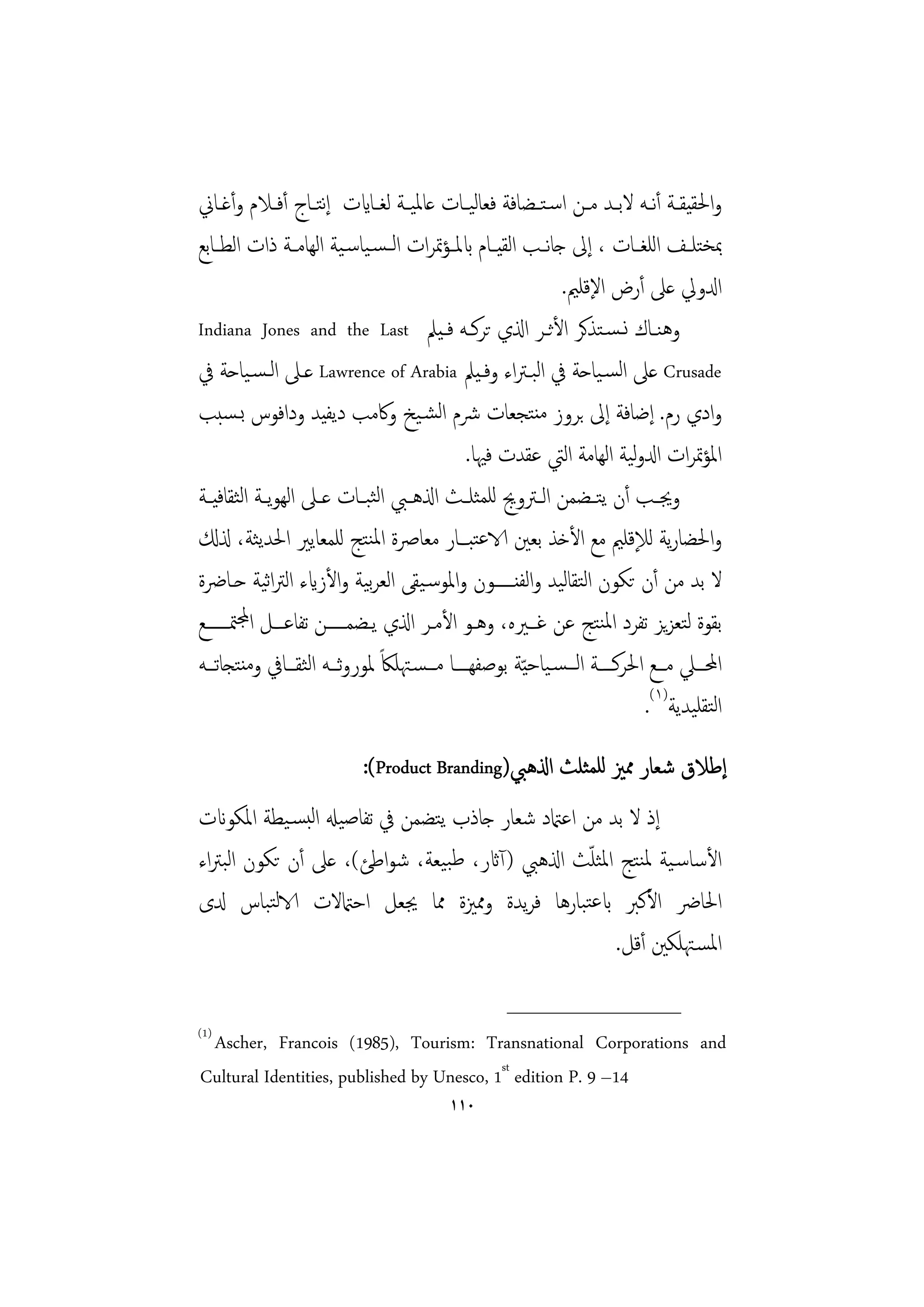 ‫واﳊﻘﻴﻘــﺔ أﻧــﻪ ﻻﺑــﺪ ﻣــﻦ اﺳـﺘــﻀﺎﻓﺔ ﻓﻌﺎﻟﻴــﺎت ﻋﺎﳌﻴــﺔ ﻟﻐــﺎايت إﺘــﺎج أﻓــﻼم وأﻏــﺎﱐ‬
                       ‫ﻧ‬
‫ﲟﺨﺘﻠــﻒ اﻟﻠﻐــﺎت ، إﱃ ﺟﺎﻧ ـﺐ اﻟﻘﻴــﺎم ابﳌــﺆﲤﺮات اﻟ ـﺴـﻴﺎﺳـﻴﺔ اﻟﻬﺎﻣــﺔ ذات اﻟﻄــﺎﺑﻊ‬
                                                               ‫ادلوﱄ ﻋﲆ أرض اﻹﻗﻠﲓ.‬
‫وﻫﻨــﺎك ﻧـﺴـﺘﺬﻛﺮ اﻷﺛــﺮ اذلي ﺗﺮﻛــﻪ ﻓـﻴﲅ ‪Indiana Jones and the Last‬‬
‫‪ Crusade‬ﻋﲆ اﻟﺴـﻴﺎﺣﺔ ﰲ اﻟﺒـﱰاء وﻓـﻴﲅ ‪ Lawrence of Arabia‬ﻋـﲆ اﻟـﺴـﻴﺎﺣﺔ ﰲ‬
‫وادي رم. إﺿﺎﻓﺔ إﱃ ﺑﺮوز ﻣﻨﺘﺠﻌﺎت ﴍم اﻟﺸـﻴﺦ وﰷﻣﺐ دﻳﻔﻴﺪ وداﻓﻮس ﺑـﺴﺒﺐ‬
                                                                             ‫ﻟ‬
                                               ‫اﳌﺆﲤﺮات ادلوﻴﺔ اﻟﻬﺎﻣﺔ اﻟﱵ ﻋﻘﺪت ﻓﳱﺎ.‬
‫وﳚــﺐ أن ﻳﺘــﻀﻤﻦ اﻟــﱰوﱕ ﻟﻠﻤﺜﻠــﺚ اذلﻫــﱯ اﻟﺜﺒــﺎت ﻋــﲆ اﻟﻬﻮﻳــﺔ اﻟﺜﻘﺎﻓﻴــﺔ‬
‫واﳊﻀﺎرﻳﺔ ﻟﻺﻗﻠﲓ ﻣﻊ اﻷﺧﺬ ﺑﻌﲔ الاﻋﺘﺒـﺎر ﻣﻌﺎﴏة اﳌﻨﺘﺞ ﻟﻠﻤﻌﺎﻳﲑ اﳊﺪﻳﺜﺔ، ذلكل‬
‫ﻻ ﺑﺪ ﻣﻦ أن ﺗﻜﻮن اﻟﺘﻘﺎﻟﻴﺪ واﻟﻔﻨـــــﻮن واﳌﻮﺳـﻴﻘﻰ اﻟﻌﺮﻴﺔ واﻷزايء اﻟﱰاﻴﺔ ﺣـﺎﴐة‬
              ‫ﺛ‬               ‫ﺑ‬
‫ﺑﻘﻮة ﻟﺘﻌﺰﻳﺰ ﺗﻔﺮد اﳌﻨﺘﺞ ﻋﻦ ﻏـﲑﻩ، وﻫـﻮ اﻷﻣـﺮ اذلي ﻳـﻀﻤـــــﻦ ﺗﻔﺎﻋــﻞ اجملﳣــــــﻊ‬
‫اﶈـــﲇ ﻣـــﻊ اﳊﺮﻛــــﺔ اﻟـــﺴـﻴﺎﺣ ّﻴﺔ ﺑﻮﺻﻔﻬــــﺎ ﻣـــﺴـﳤﻠﲀً ﳌﻮروﺛـــﻪ اﻟﺜﻘـــﺎﰲ وﻣﻨﺘﺠﺎﺗـــﻪ‬
                                                                               ‫اﻟﺘﻘﻠﻴﺪﻳﺔ)١(.‬
                            ‫إﻃﻼق ﺷﻌﺎر ﳑﲒ ﻟﻠﻤﺜﻠﺚ اذلﻫﱯ)‪:(Product Branding‬‬
‫إذ ﻻ ﺑﺪ ﻣﻦ اﻋامتد ﺷﻌﺎر ﺟﺎذب ﻳﺘﻀﻤﻦ ﰲ ﺗﻔﺎﺻﻴهل اﻟﺒﺴـﻴﻄﺔ اﳌﻜﻮانت‬
                                                   ‫ّ‬
‫اﻷﺳﺎﺳـﻴﺔ ﳌﻨﺘﺞ اﳌﺜﻠﺚ اذلﻫﱯ )آاثر، ﻃﺒﻴﻌﺔ، ﺷﻮاﻃﺊ(، ﻋﲆ أن ﺗﻜﻮن اﻟﺒﱰاء‬
‫اﳊﺎﴐ اﻷﻛﱪ ابﻋﺘﺒﺎرﻫﺎ ﻓﺮﻳﺪة وﳑﲒة ﳑﺎ ﳚﻌﻞ اﺣامتﻻت الاﻟﺘﺒﺎس دلى‬
                                                      ‫اﳌﺴـﳤﻠﻜﲔ أﻗﻞ.‬
                                                      ‫________________‬
‫)1(‬
 ‫‪Ascher, Francois (1985), Tourism: Transnational Corporations and‬‬
‫41– 9 .‪Cultural Identities, published by Unesco, 1st edition P‬‬
                                            ‫٠١١‬
 