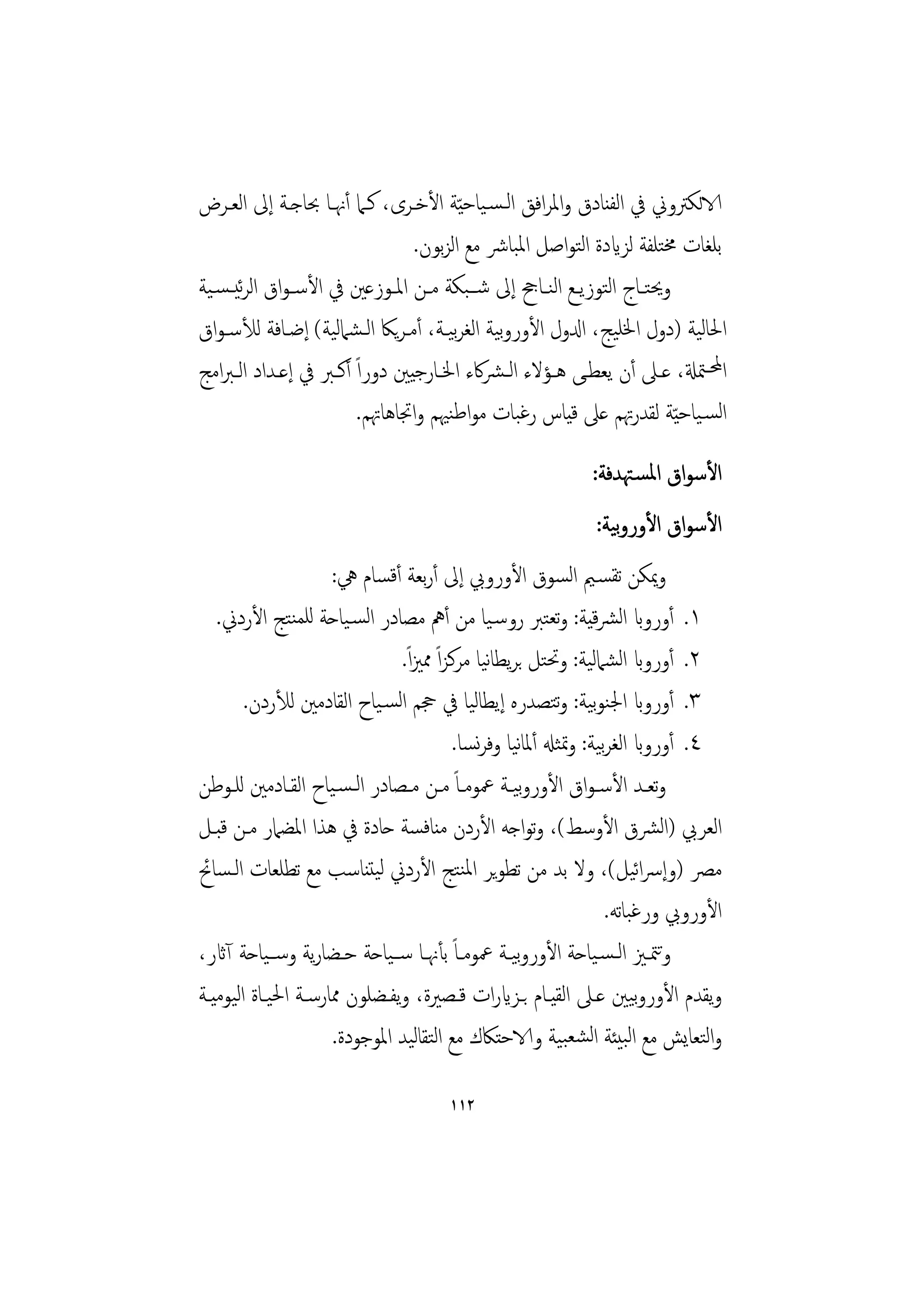 ‫الاﻟﻜﱰوﱐ ﰲ اﻟﻔﻨﺎدق واﳌﺮاﻓﻖ اﻟـﺴـﻴﺎﺣ ّﻴﺔ اﻷﺧـﺮى، ﻛـﲈ أﳖـﺎ ﲝﺎﺟـﺔ إﱃ اﻟﻌـﺮض‬
                                ‫ﺑﻠﻐﺎت ﳐﺘﻠﻔﺔ ﻟﺰايدة اﻟﺘﻮاﺻﻞ اﳌﺒﺎﴍ ﻣﻊ اﻟﺰﺑﻮن.‬
‫وﳛﺘــﺎج اﻟﺘﻮزﻳــﻊ اﻟﻨــﺎﰕ إﱃ ﺷــﺒﻜﺔ ﻣــﻦ اﳌــﻮزﻋﲔ ﰲ اﻷﺳـﻮاق اﻟﺮﺋﻴ ـﺴـﻴﺔ‬
‫اﳊﺎﻟﻴﺔ )دول اﳋﻠﻴﺞ، ادلول اﻷوروﻴﺔ اﻟﻐﺮﻴـﺔ، أﻣـﺮﻳﲀ اﻟـﺸﲈﻟﻴﺔ( إﺿـﺎﻓﺔ ﻟﻸﺳـﻮاق‬
                                      ‫ﺑ ﺑ‬
‫اﶈـﳣةل، ﻋــﲆ أن ﻳﻌﻄــﻰ ﻫــﺆﻻء اﻟـﴩﰷء اﳋــﺎرﺟﻴﲔ دوراً أﻛــﱪ ﰲ إﻋــﺪاد اﻟـﱪاﻣﺞ‬
                        ‫اﻟﺴـﻴﺎﺣ ّﻴﺔ ﻟﻘﺪرﲥﻢ ﻋﲆ ﻗﻴﺎس رﻏﺒﺎت ﻣﻮاﻃﻨﳱﻢ واﲡﺎﻫﺎﲥﻢ.‬
                                                            ‫اﻷﺳﻮاق اﳌﺴـﳤﺪﻓﺔ:‬
                                                               ‫ﺑ‬
                                                            ‫اﻷﺳﻮاق اﻷوروﻴﺔ:‬
                     ‫وﳝﻜﻦ ﺗﻘﺴـﲓ اﻟﺴﻮق اﻷوروﰊ إﱃ أرﺑﻌﺔ أﻗﺴﺎم ﱔ:‬
   ‫١. أورواب اﻟﴩﻴﺔ: وﺗﻌﺘﱪ روﺳـﻴﺎ ﻣﻦ أﱒ ﻣﺼﺎدر اﻟﺴـﻴﺎﺣﺔ ﻟﻠﻤﻨﺘﺞ اﻷردﱐ.‬
                                                              ‫ﻗ‬
                               ‫٢. أورواب اﻟﺸﲈﻟﻴﺔ: وﲢﺘﻞ ﺑﺮﻳﻄﺎﻴﺎ ﻣﺮﻛﺰاً ﳑﲒاً.‬
                                               ‫ﻧ‬
        ‫٣. أورواب اﳉﻨﻮﻴﺔ: وﺘﺼﺪرﻩ إﻳﻄﺎﻟﻴﺎ ﰲ ﲩﻢ اﻟﺴـﻴﺎح اﻟﻘﺎدﻣﲔ ﻟﻸردن.‬
                                                        ‫ﺑ ﺗ‬
                                         ‫٤. أورواب اﻟﻐﺮﻴﺔ: وﲤﺜهل أﳌﺎﻴﺎ وﻓﺮﺴﺎ.‬
                                              ‫ﻧ ﻧ‬               ‫ﺑ‬
‫وﺗﻌــﺪ اﻷﺳـﻮاق اﻷوروﻴــﺔ ﲻﻮﻣــﺎً ﻣــﻦ ﻣــﺼﺎدر اﻟـﺴـﻴﺎح اﻟﻘــﺎدﻣﲔ ﻟﻠــﻮﻃﻦ‬
                                                    ‫ﺑ‬
‫اﻟﻌﺮﰊ )اﻟﴩق اﻷوﺳﻂ(، وﺗﻮاﺟﻪ اﻷردن ﻣﻨﺎﻓﺴﺔ ﺣﺎدة ﰲ ﻫﺬا اﳌﻀﲈر ﻣـﻦ ﻗﺒـﻞ‬
‫ﻣﴫ )وإﴎاﻴﻞ(، وﻻ ﺑﺪ ﻣﻦ ﺗﻄﻮﻳﺮ اﳌﻨﺘﺞ اﻷردﱐ ﻟﻴﺘﻨﺎﺳﺐ ﻣﻊ ﺗﻄﻠﻌﺎت اﻟـﺴﺎﰁ‬      ‫ﺋ‬
                                                                 ‫اﻷوروﰊ ورﻏﺒﺎﺗﻪ.‬
‫وﳣــﲒ اﻟـﺴـﻴﺎﺣﺔ اﻷوروﻴــﺔ ﲻﻮﻣــﺎً ﺑﺄﳖــﺎ ﺳــﻴﺎﺣﺔ ﺣــﻀﺎرﻳﺔ وﺳــﻴﺎﺣﺔ آاثر،‬
                                                    ‫ﺑ‬                    ‫ﺗ‬
‫وﻳﻘﺪم اﻷوروﻴﲔ ﻋـﲆ اﻟﻘﻴـﺎم ﺑـﺰايرات ﻗـﺼﲑة، وﻳﻔـﻀﻠﻮن ﳑﺎرﺳـﺔ اﳊﻴـﺎة اﻟﻴﻮﻣﻴـﺔ‬
                                                                      ‫ﺑ‬
                     ‫واﻟﺘﻌﺎﻳﺶ ﻣﻊ اﻟﺒﻴﺌﺔ اﻟﺸﻌﺒﻴﺔ والاﺣﺘﲀك ﻣﻊ اﻟﺘﻘﺎﻟﻴﺪ اﳌﻮﺟﻮدة.‬

                                      ‫٢١١‬
 