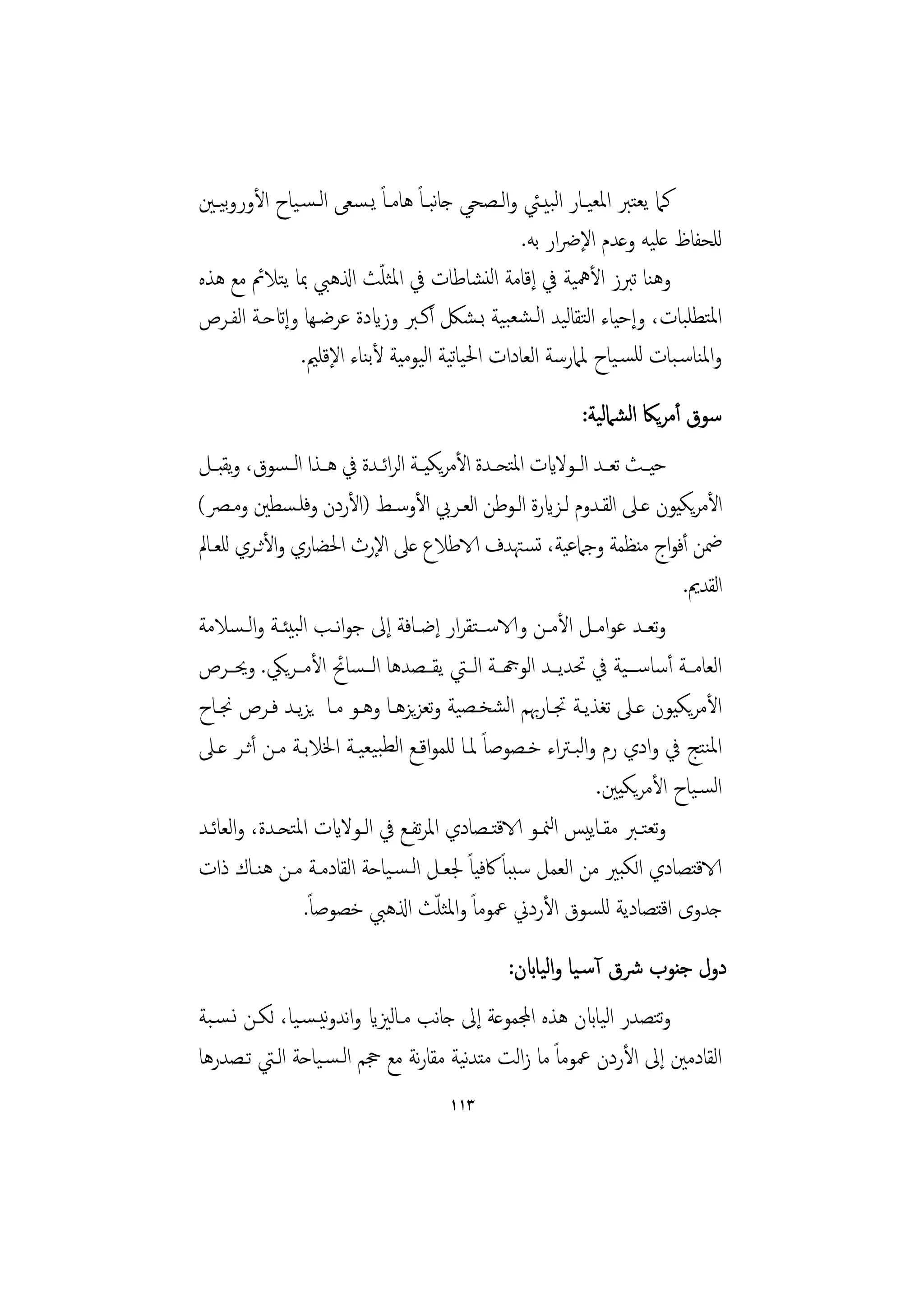 ‫ﻛﲈ ﻳﻌﺘﱪ اﳌﻌﻴـﺎر اﻟﺒﻴـﱩ واﻟـﺼﺤﻲ ﺟﺎﺒـﺎً ﻫﺎﻣـﺎً ﻳـﺴﻌﻰ اﻟـﺴـﻴﺎح اﻷوروﻴـﲔ‬
   ‫ﺑ‬                               ‫ﻧ‬
                                               ‫ﻟﻠﺤﻔﺎظ ﻋﻠﻴﻪ وﻋﺪم اﻹﴐار ﺑﻪ.‬
                           ‫ّ‬
‫وﻫﻨﺎ ﺗﱪز اﻷﳘﻴﺔ ﰲ إﻗﺎﻣﺔ اﻟﻨﺸﺎﻃﺎت ﰲ اﳌﺜﻠﺚ اذلﻫﱯ ﲟﺎ ﻳﺘﻼﰂ ﻣﻊ ﻫﺬﻩ‬
‫اﳌﺘﻄﻠﺒﺎت، وإﺣﻴﺎء اﻟﺘﻘﺎﻟﻴﺪ اﻟـﺸﻌﺒﻴﺔ ﺑـﺸﲁ أﻛـﱪ وزايدة ﻋﺮﺿـﻬﺎ وإاتﺣـﺔ اﻟﻔـﺮص‬
               ‫واﳌﻨﺎﺳـﺒﺎت ﻟﻠﺴـﻴﺎح ﳌﲈرﺳﺔ اﻟﻌﺎدات اﳊﻴﺎﻴﺔ اﻟﻴﻮﻣﻴﺔ ﻷﺑﻨﺎء اﻹﻗﻠﲓ.‬
                                      ‫ﺗ‬
                                                            ‫ﺳﻮق أﻣﺮﻳﲀ اﻟﺸﲈﻟﻴﺔ:‬
‫ﺣﻴــﺚ ﺗﻌــﺪ اﻟــﻮﻻايت اﳌﺘﺤــﺪة اﻷﻣﺮﻳﻜﻴــﺔ اﻟﺮاﺋــﺪة ﰲ ﻫــﺬا اﻟ ـﺴﻮق، وﻳﻘﺒــﻞ‬
‫اﻷﻣﺮﻳﻜﻴﻮن ﻋـﲆ اﻟﻘـﺪوم ﻟـﺰايرة اﻟـﻮﻃﻦ اﻟﻌـﺮﰊ اﻷوﺳـﻂ )اﻷردن وﻓﻠـﺴﻄﲔ وﻣـﴫ(‬
‫ﲷﻦ أﻓﻮاج ﻣﻨﻈﻤﺔ وﺟﲈﻋﻴﺔ، ﺗﺴـﳤﺪف الاﻃﻼع ﻋﲆ اﻹرث اﳊﻀﺎري واﻷﺛـﺮي ﻟﻠﻌـﺎﱂ‬
                                                                             ‫اﻟﻘﺪﱘ.‬
‫وﺗﻌــﺪ ﻋﻮاﻣــﻞ اﻷﻣــﻦ والاﺳ ــﺘﻘﺮار إﺿــﺎﻓﺔ إﱃ ﺟﻮاﻧ ـﺐ اﻟﺒﻴﺌــﺔ واﻟ ـﺴﻼﻣﺔ‬
‫اﻟﻌﺎﻣــﺔ أﺳﺎﺳـــﻴﺔ ﰲ ﲢﺪﻳــﺪ اﻟﻮهجــﺔ اﻟــﱵ ﻳﻘــﺼﺪﻫﺎ اﻟــﺴﺎﰁ اﻷﻣــﺮﻳﲄ. وﳛــﺮص‬
‫اﻷﻣﺮﻳﻜﻴﻮن ﻋـﲆ ﺗﻐﺬﻳـﺔ ﲡـﺎرﲠﻢ اﻟﺸﺨـﺼﻴﺔ وﺗﻌﺰﻳﺰﻫـﺎ وﻫـﻮ ﻣـﺎ ﻳﺰﻳـﺪ ﻓـﺮص ﳒـﺎح‬
‫اﳌﻨﺘﺞ ﰲ وادي رم واﻟﺒـﱰاء ﺧـﺼﻮﺻﺎً ﳌـﺎ ﻟﻠﻤﻮاﻗـﻊ اﻟﻄﺒﻴﻌﻴـﺔ اﳋﻼﺑـﺔ ﻣـﻦ أﺛـﺮ ﻋـﲆ‬
                                                                 ‫اﻟﺴـﻴﺎح اﻷﻣﺮﻳﻜﻴﲔ.‬
‫وﺗﻌﺘــﱪ ﻣﻘــﺎﻳﻴﺲ اﻟﳮــﻮ الاﻗﺘــﺼﺎدي اﳌﺮﺗﻔــﻊ ﰲ اﻟــﻮﻻايت اﳌﺘﺤــﺪة، واﻟﻌﺎﺋــﺪ‬
‫الاﻗﺘﺼﺎدي اﻟﻜﺒﲑ ﻣﻦ اﻟﻌﻤﻞ ﺳﺒﺒﺎً ﰷﻓﻴﺎً ﳉﻌـﻞ اﻟـﺴـﻴﺎﺣﺔ اﻟﻘﺎدﻣـﺔ ﻣـﻦ ﻫﻨـﺎك ذات‬
                  ‫ﺟﺪوى اﻗﺘﺼﺎدﻳﺔ ﻟﻠﺴﻮق اﻷردﱐ ﲻﻮﻣﺎً واﳌﺜﻠﺚ اذلﻫﱯ ﺧﺼﻮﺻﺎً.‬
                                        ‫ّ‬

                                                 ‫دول ﺟﻨﻮب ﴍق آﺳـﻴﺎ واﻟﻴﺎابن:‬
‫وﺘﺼﺪر اﻟﻴﺎابن ﻫﺬﻩ اجملﻤﻮﻋﺔ إﱃ ﺟﺎﻧﺐ ﻣـﺎﻟﲒاي واﻧﺪوﻧﻴـﺴـﻴﺎ، ﻟﻜـﻦ ﻧـﺴـﺒﺔ‬
                                                                   ‫ﺗ‬
‫اﻟﻘﺎدﻣﲔ إﱃ اﻷردن ﲻﻮﻣﺎً ﻣﺎ زاﻟﺖ ﻣﺘﺪﻴﺔ ﻣﻘﺎرﻧﺔ ﻣﻊ ﲩﻢ اﻟـﺴـﻴﺎﺣﺔ اﻟـﱵ ﺗـﺼﺪرﻫﺎ‬
                                       ‫ﻧ‬
                                       ‫٣١١‬
 