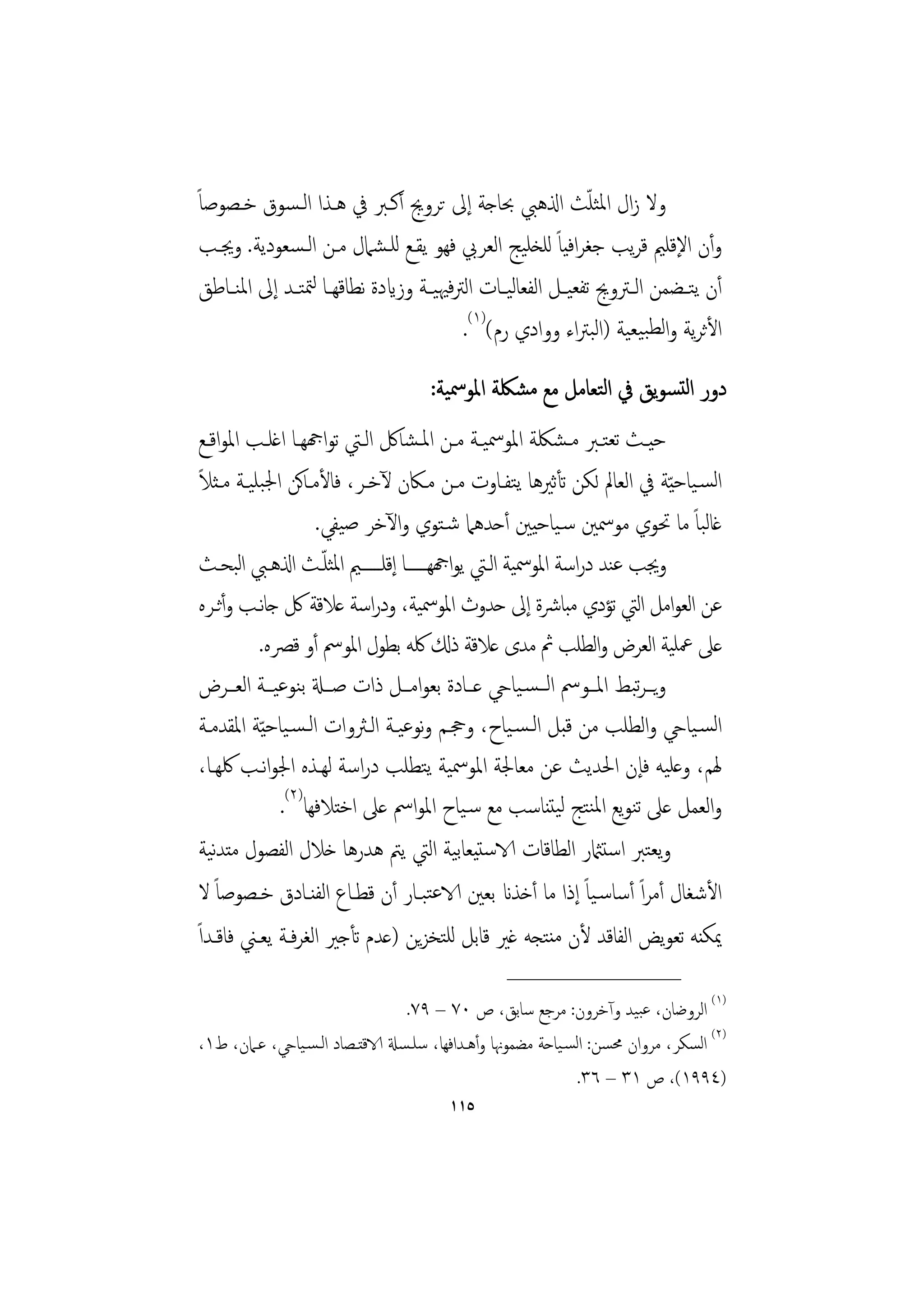 ‫وﻻ زال اﳌﺜﻠﺚ اذلﻫﱯ ﲝﺎﺟﺔ إﱃ ﺗﺮوﱕ أﻛـﱪ ﰲ ﻫـﺬا اﻟـﺴﻮق ﺧـﺼﻮﺻﺎً‬       ‫ّ‬
 ‫وأن اﻹﻗﻠﲓ ﻗﺮﻳﺐ ﺟﻐﺮاﻓﻴﺎً ﻟﻠﺨﻠﻴﺞ اﻟﻌﺮﰊ ﻓﻬﻮ ﻳﻘـﻊ ﻟﻠـﺸﲈل ﻣـﻦ اﻟـﺴﻌﻮدﻳﺔ. وﳚـﺐ‬
 ‫أن ﻳﺘــﻀﻤﻦ اﻟ ـﱰوﱕ ﺗﻔﻌﻴــﻞ اﻟﻔﻌﺎﻟﻴــﺎت اﻟﱰﻓﳱﻴــﺔ وزايدة ﻧﻄﺎﻗﻬــﺎ ﻟﳣﺘــﺪ إﱃ اﳌﻨــﺎﻃﻖ‬
                                           ‫اﻷﺛﺮﻳﺔ واﻟﻄﺒﻴﻌﻴﺔ )اﻟﺒﱰاء ووادي رم()١(.‬
                                     ‫دور اﻟﺘﺴﻮﻳﻖ ﰲ اﻟﺘﻌﺎﻣﻞ ﻣﻊ ﻣﺸﳫﺔ اﳌﻮﲰﻴﺔ:‬
 ‫ﺣﻴــﺚ ﺗﻌﺘــﱪ ﻣـﺸﳫﺔ اﳌﻮﲰﻴــﺔ ﻣــﻦ اﳌـﺸﺎﰻ اﻟــﱵ ﺗﻮاهجﻬــﺎ اﻏﻠــﺐ اﳌﻮاﻗــﻊ‬
 ‫ً‬
 ‫اﻟﺴـﻴﺎﺣ ّﻴﺔ ﰲ اﻟﻌﺎﱂ ﻟﻜﻦ ﺗﺄﺛﲑﻫﺎ ﻳﺘﻔـﺎوت ﻣـﻦ ﻣـﲀن ﻵﺧـﺮ، ﻓﺎﻷﻣـﺎﻛﻦ اﳉﺒﻠﻴـﺔ ﻣـﺜﻼ‬
                      ‫ﻏﺎﻟﺒﺎً ﻣﺎ ﲢﻮي ﻣﻮﲰﲔ ﺳـﻴﺎﺣﻴﲔ أﺣﺪﻫﲈ ﺷـﺘﻮي واﻵﺧﺮ ﺻﻴﻔﻲ.‬
                       ‫ّ‬
 ‫وﳚﺐ ﻋﻨﺪ دراﺳﺔ اﳌﻮﲰﻴﺔ اﻟـﱵ ﻳﻮاهجﻬــــــﺎ إﻗﻠــــــﲓ اﳌﺜﻠـﺚ اذلﻫـﱯ اﺒﺤـﺚ‬
         ‫ﻟ‬
 ‫ﻋﻦ اﻟﻌﻮاﻣﻞ اﻟﱵ ﺗﺆدي ﻣﺒﺎﴍة إﱃ ﺣﺪوث اﳌﻮﲰﻴﺔ، ودراﺳﺔ ﻋﻼﻗﺔ ﰻ ﺟﺎﻧـﺐ وأﺛـﺮﻩ‬
           ‫ﻋﲆ ﲻﻠﻴﺔ اﻟﻌﺮض واﻟﻄﻠﺐ ﰒ ﻣﺪى ﻋﻼﻗﺔ ذكل ﳇﻪ ﺑﻄﻮل اﳌﻮﰟ أو ﻗﴫﻩ.‬
 ‫وﻳــﺮﺒﻂ اﳌــﻮﰟ اﻟــﺴـﻴﺎيح ﻋــﺎدة ﺑﻌﻮاﻣــﻞ ذات ﺻــةل ﺑﻨﻮﻋﻴــﺔ اﻟﻌــﺮض‬
                                                                    ‫ﺗ‬
 ‫اﻟﺴـﻴﺎيح واﻟﻄﻠﺐ ﻣﻦ ﻗﺒﻞ اﻟـﺴـﻴﺎح، وﲩـﻢ وﻧﻮﻋﻴـﺔ اﻟـﱶوات اﻟـﺴـﻴﺎﺣ ّﻴﺔ اﳌﻘﺪﻣـﺔ‬
 ‫ﳍﻢ، وﻋﻠﻴﻪ ﻓﺈن اﳊﺪﻳﺚ ﻋﻦ ﻣﻌﺎﳉﺔ اﳌﻮﲰﻴﺔ ﻳﺘﻄﻠﺐ دراﺳﺔ ﻟﻬـﺬﻩ اﳉﻮاﻧـﺐ ﳇﻬـﺎ،‬
               ‫واﻟﻌﻤﻞ ﻋﲆ ﺗﻨﻮﻳﻊ اﳌﻨﺘﺞ ﻟﻴﺘﻨﺎﺳﺐ ﻣﻊ ﺳـﻴﺎح اﳌﻮاﰟ ﻋﲆ اﺧﺘﻼﻓﻬﺎ)٢(.‬
 ‫وﻳﻌﺘﱪ اﺳﺘامثر اﻟﻄﺎﻗﺎت الاﺳﺘﻴﻌﺎﺑﻴﺔ اﻟﱵ ﻳﱲ ﻫﺪرﻫﺎ ﺧﻼل اﻟﻔﺼﻮل ﻣﺘﺪﻴﺔ‬
    ‫ﻧ‬
 ‫اﻷﺷﻐﺎل أﻣﺮاً أﺳﺎﺳـﻴﺎً إذا ﻣﺎ أﺧﺬان ﺑﻌﲔ الاﻋﺘﺒـﺎر أن ﻗﻄـﺎع اﻟﻔﻨـﺎدق ﺧـﺼﻮﺻﺎً ﻻ‬
‫ﳝﻜﻨﻪ ﺗﻌﻮﻳﺾ اﻟﻔﺎﻗﺪ ﻷن ﻣﻨﺘﺠﻪ ﻏﲑ ﻗﺎﺑﻞ ﻟﻠﺘﺨﺰﻳﻦ )ﻋﺪم ﺗﺄﺟﲑ اﻟﻐﺮﻓـﺔ ﻳﻌـﲏ ﻓﺎﻗـﺪاً‬
                                                  ‫________________‬
                                  ‫)١( اﻟﺮوﺿﺎن، ﻋﺒﻴﺪ وآﺧﺮون: ﻣﺮﺟﻊ ﺳﺎﺑﻖ، ص ٠٧ – ٩٧.‬
‫)٢( اﻟﺴﻜﺮ، ﻣﺮوان ﳏﺴﻦ: اﻟﺴـﻴﺎﺣﺔ ﻣﻀﻤﻮﳖﺎ وأﻫـﺪاﻓﻬﺎ، ﺳﻠـﺴةل الاﻗﺘـﺼﺎد اﻟـﺴـﻴﺎيح، ﻋـﲈن، ط١،‬
                                                              ‫)٤٩٩١(، ص ١٣ – ٦٣.‬
                                        ‫٥١١‬
 