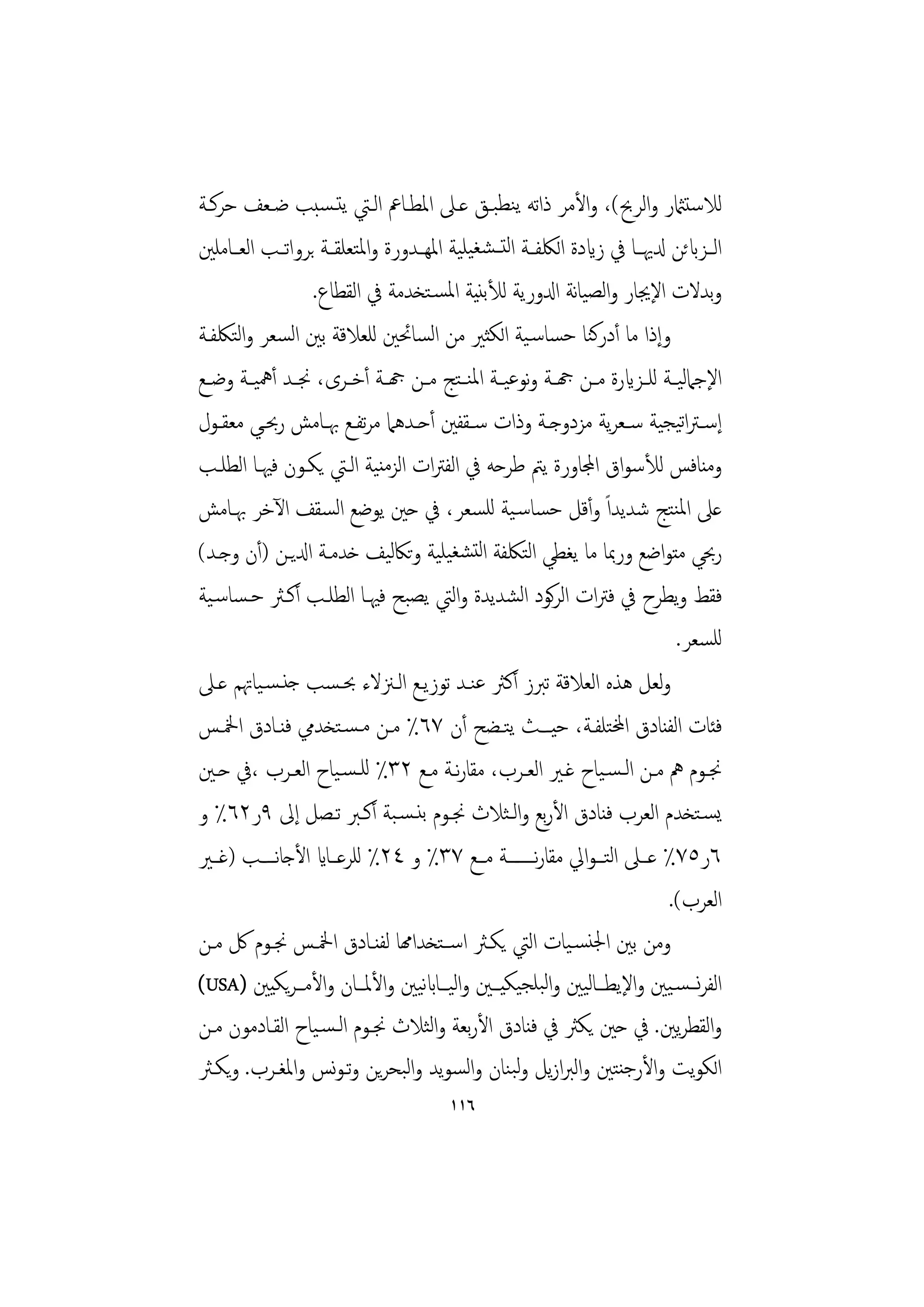 ‫ﻟﻼﺳﺘامثر واﻟﺮﰆ(، واﻷﻣﺮ ذاﺗﻪ ﻳﻨﻄﺒـﻖ ﻋـﲆ اﳌﻄـﺎﰪ اﻟـﱵ ﻳﺘـﺴﺒﺐ ﺿـﻌﻒ ﺣﺮﻛـﺔ‬
‫اﻟــﺰابﺋﻦ دلﳞــﺎ ﰲ زايدة اﻟﳫﻔــﺔ اﻟﺘــﺸﻐﻴﻠﻴﺔ اﳌﻬــﺪورة واﳌﺘﻌﻠﻘــﺔ ﺑﺮواﺗــﺐ اﻟﻌــﺎﻣﻠﲔ‬
                  ‫وﺑﺪﻻت اﻹﳚﺎر واﻟﺼﻴﺎﻧﺔ ادلورﻳﺔ ﻟﻸﺑﻨﻴﺔ اﳌﺴـﺘﺨﺪﻣﺔ ﰲ اﻟﻘﻄﺎع.‬
‫وإذا ﻣﺎ أدرﻛﻨﺎ ﺣﺴﺎﺳـﻴﺔ اﻟﻜﺜﲑ ﻣﻦ اﻟﺴﺎﲘﲔ ﻟﻠﻌﻼﻗﺔ ﺑﲔ اﻟﺴﻌﺮ واﻟﺘﳫﻔـﺔ‬
‫اﻹﺟﲈﻟﻴــﺔ ﻟﻠــﺰايرة ﻣــﻦ هجــﺔ وﻧﻮﻋﻴــﺔ اﳌﻨ ـﺘﺞ ﻣــﻦ هجــﺔ أﺧــﺮى، ﳒــﺪ أﳘﻴــﺔ وﺿــﻊ‬
‫إﺳـﱰاﺗﻴﺠﻴﺔ ﺳــﻌﺮﻳﺔ ﻣﺰدوﺟــﺔ وذات ﺳــﻘﻔﲔ أﺣــﺪﻫﲈ ﻣﺮﺗﻔــﻊ ﲠــﺎﻣﺶ رﲝــﻲ ﻣﻌﻘــﻮل‬
‫وﻣﻨﺎﻓﺲ ﻟﻸﺳﻮاق اجملﺎورة ﻳﱲ ﻃﺮﺣﻪ ﰲ اﻟﻔﱰات اﻟﺰﻣﻨﻴﺔ اﻟـﱵ ﻳﻜـﻮن ﻓﳱـﺎ اﻟﻄﻠـﺐ‬
‫ﻋﲆ اﳌﻨﺘﺞ ﺷﺪﻳﺪاً وأﻗﻞ ﺣﺴﺎﺳـﻴﺔ ﻟﻠﺴﻌﺮ، ﰲ ﺣﲔ ﻳﻮﺿﻊ اﻟﺴﻘﻒ اﻵﺧﺮ ﲠـﺎﻣﺶ‬
‫رﲝﻲ ﻣﺘﻮاﺿﻊ ورﲟﺎ ﻣﺎ ﻳﻐﻄﻲ اﻟﺘﳫﻔﺔ اﻟﺘﺸﻐﻴﻠﻴﺔ وﺗﲀﻟﻴﻒ ﺧﺪﻣـﺔ ادلﻳـﻦ )أن وﺟـﺪ(‬
‫ﻓﻘﻂ وﻳﻄﺮح ﰲ ﻓﱰات اﻟﺮﻛﻮد اﻟﺸﺪﻳﺪة واﻟﱵ ﻳﺼﺒﺢ ﻓﳱـﺎ اﻟﻄﻠـﺐ أﻛـﱶ ﺣـﺴﺎﺳـﻴﺔ‬
                                                                              ‫ﻟﻠﺴﻌﺮ.‬
‫وﻟﻌﻞ ﻫﺬﻩ اﻟﻌﻼﻗﺔ ﺗﱪز أﻛﱶ ﻋﻨـﺪ ﺗﻮزﻳـﻊ اﻟـﲋﻻء ﲝـﺴﺐ ﺟﻨـﺴـﻴﺎﲥﻢ ﻋـﲆ‬
‫ﻓﺌﺎت اﻟﻔﻨﺎدق اخملﺘﻠﻔـﺔ، ﺣﻴــﺚ ﻳﺘـﻀﺢ أن ٧٦٪ ﻣـﻦ ﻣـﺴـﺘﺨﺪﱊ ﻓﻨـﺎدق اﶆـﺲ‬
‫ﳒــﻮم ﱒ ﻣــﻦ اﻟـﺴـﻴﺎح ﻏــﲑ اﻟﻌــﺮب، ﻣﻘﺎرــﺔ ﻣــﻊ ٢٣٪ ﻟﻠـﺴـﻴﺎح اﻟﻌــﺮب ،ﰲ ﺣــﲔ‬
                                         ‫ﻧ‬
‫ﻳﺴـﺘﺨﺪم اﻟﻌﺮب ﻓﻨﺎدق اﻷرﺑﻊ واﻟـﺜﻼث ﳒـﻮم ﺑﻨـﺴـﺒﺔ أﻛـﱪ ﺗـﺼﻞ إﱃ ٩ر٢٦٪ و‬
‫٦ر٥٧٪ ﻋـــﲆ اﻟﺘـــﻮاﱄ ﻣﻘﺎرــــــــﺔ ﻣـــﻊ ٧٣٪ و ٤٢٪ ﻟﻠﺮﻋـــﺎاي اﻷﺟﺎﻧــــﺐ )ﻏـــﲑ‬
                                                       ‫ﻧ‬
                                                                            ‫اﻟﻌﺮب(.‬
‫وﻣﻦ ﺑﲔ اﳉﻨﺴـﻴﺎت اﻟﱵ ﻳﻜـﱶ اﺳــﺘﺨﺪاهمﺎ ﻟﻔﻨـﺎدق اﶆـﺲ ﳒـﻮم ﰻ ﻣـﻦ‬
‫اﻟﻔﺮﻧـــﺴـﻴﲔ واﻹﻳﻄـــﺎﻟﻴﲔ واﻟﺒﻠﺠﻴﻜﻴـــﲔ واﻟﻴـــﺎابﻴﲔ واﻷﳌـــﺎن واﻷﻣـــﺮﻳﻜﻴﲔ )‪(USA‬‬
                                   ‫ﻧ‬
‫واﻟﻘﻄﺮﻳﲔ. ﰲ ﺣﲔ ﻳﻜﱶ ﰲ ﻓﻨﺎدق اﻷرﺑﻌﺔ واﻟﺜﻼث ﳒـﻮم اﻟـﺴـﻴﺎح اﻟﻘـﺎدﻣﻮن ﻣـﻦ‬
‫اﻟﻜﻮﻳﺖ واﻷرﺟﻨﺘﲔ واﻟﱪازﻳﻞ وﻟﺒﻨﺎن واﻟﺴﻮﻳﺪ واﻟﺒﺤﺮﻳﻦ وﺗـﻮﻧﺲ واﳌﻐـﺮب. وﻳﻜـﱶ‬
                                        ‫٦١١‬
 