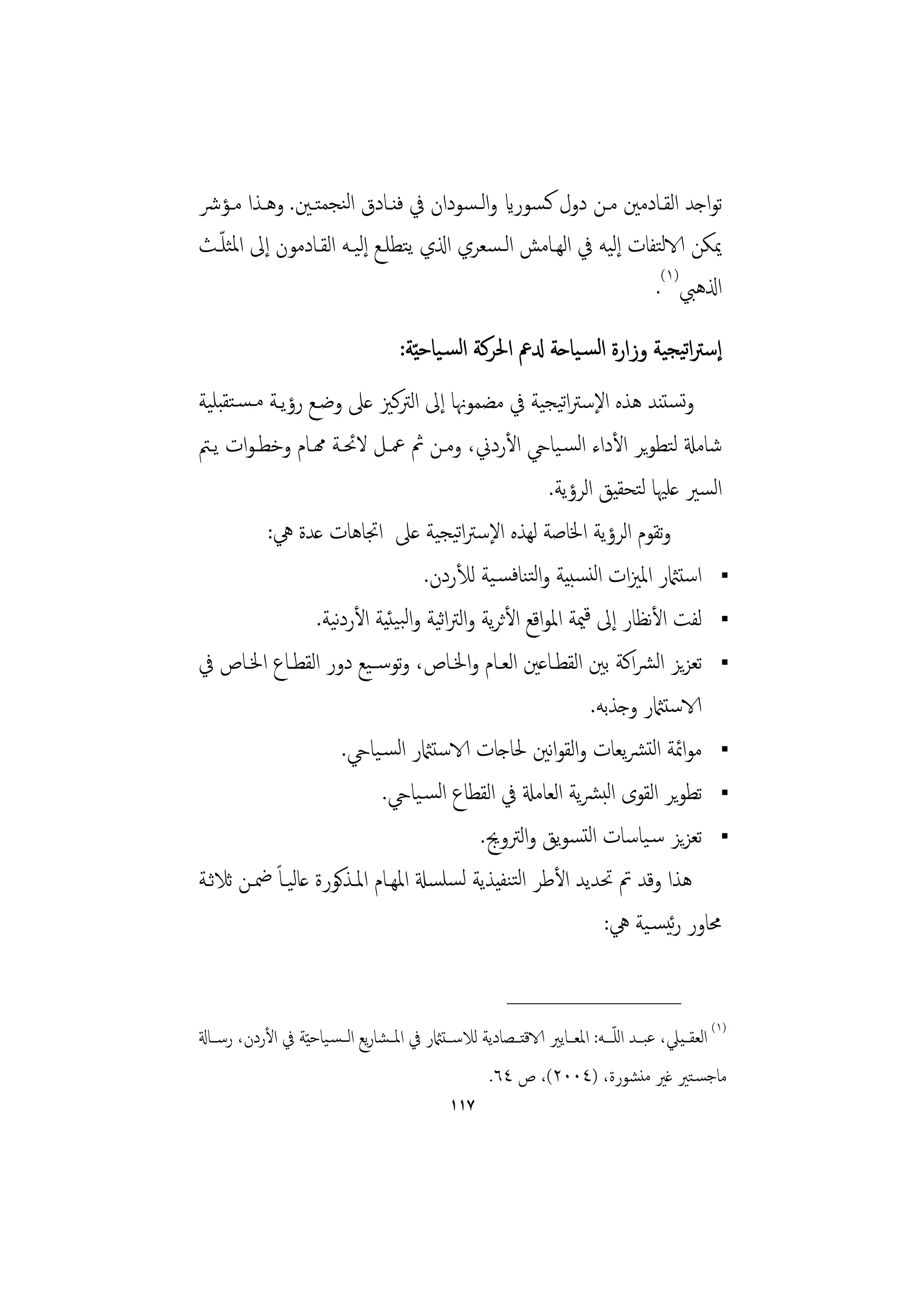 ‫ﺗﻮاﺟﺪ اﻟﻘـﺎدﻣﲔ ﻣـﻦ دول ﻛـﺴﻮراي واﻟـﺴﻮدان ﰲ ﻓﻨـﺎدق اﻟﻨﺠﻤﺘـﲔ. وﻫـﺬا ﻣـﺆﴍ‬
  ‫ّ‬
‫ﳝﻜﻦ الاﻟﺘﻔﺎت إﻟﻴﻪ ﰲ اﻟﻬـﺎﻣﺶ اﻟـﺴﻌﺮي اذلي ﻳﺘﻄﻠـﻊ إﻟﻴـﻪ اﻟﻘـﺎدﻣﻮن إﱃ اﳌﺜﻠـﺚ‬
                                                                ‫اذلﻫﱯ)١(.‬
                                       ‫إﺳﱰاﺗﻴﺠﻴﺔ وزارة اﻟﺴـﻴﺎﺣﺔ دلﰪ اﳊﺮﻛﺔ اﻟﺴـﻴﺎﺣ ّﻴﺔ:‬
‫وﺗﺴﺘﻨﺪ ﻫﺬﻩ اﻹﺳﱰاﺗﻴﺠﻴﺔ ﰲ ﻣﻀﻤﻮﳖﺎ إﱃ اﻟﱰﻛﲒ ﻋﲆ وﺿـﻊ رؤﻳـﺔ ﻣـﺴـﺘﻘﺒﻠﻴﺔ‬
‫ﺷﺎﻣةل ﻟﺘﻄﻮﻳﺮ اﻷداء اﻟﺴـﻴﺎيح اﻷردﱐ، وﻣـﻦ ﰒ ﲻـﻞ ﻻﲘـﺔ همـﺎم وﺧﻄـﻮات ﻳـﱲ‬
                                                      ‫اﻟﺴﲑ ﻋﻠﳱﺎ ﻟﺘﺤﻘﻴﻖ اﻟﺮؤﻳﺔ.‬
           ‫وﺗﻘﻮم اﻟﺮؤﻳﺔ اﳋﺎﺻﺔ ﻟﻬﺬﻩ اﻹﺳﱰاﺗﻴﺠﻴﺔ ﻋﲆ اﲡﺎﻫﺎت ﻋﺪة ﱔ:‬
                                   ‫اﺳﺘامثر اﳌﲒات اﻟﻨﺴﺒﻴﺔ واﻟﺘﻨﺎﻓﺴـﻴﺔ ﻟﻸردن.‬
                  ‫ﻟﻔﺖ اﻷﻧﻈﺎر إﱃ ﻗﳰﺔ اﳌﻮاﻗﻊ اﻷﺛﺮﻳﺔ واﻟﱰاﻴﺔ واﻟﺒﻴﺌﻴﺔ اﻷردﻴﺔ.‬
                     ‫ﻧ‬                ‫ﺛ‬
‫ﺗﻌﺰﻳﺰ اﻟﴩاﻛﺔ ﺑﲔ اﻟﻘﻄـﺎﻋﲔ اﻟﻌـﺎم واﳋـﺎص، وﺗﻮﺳــﻴﻊ دور اﻟﻘﻄـﺎع اﳋـﺎص ﰲ‬
                                                             ‫الاﺳﺘامثر وﺟﺬﺑﻪ.‬
                       ‫ﻣﻮاﲚﺔ اﻟﺘﴩﻳﻌﺎت واﻟﻘﻮاﻧﲔ ﳊﺎﺟﺎت الاﺳﺘامثر اﻟﺴـﻴﺎيح.‬
                             ‫ﺗﻄﻮﻳﺮ اﻟﻘﻮى اﻟﺒﴩﻳﺔ اﻟﻌﺎﻣةل ﰲ اﻟﻘﻄﺎع اﻟﺴـﻴﺎيح.‬
                                           ‫ﺗﻌﺰﻳﺰ ﺳـﻴﺎﺳﺎت اﻟﺘﺴﻮﻳﻖ واﻟﱰوﱕ.‬
‫ﻫﺬا وﻗﺪ ﰎ ﲢﺪﻳﺪ اﻷﻃﺮ اﻟﺘﻨﻔﻴﺬﻳﺔ ﻟﺴﻠﺴةل اﳌﻬـﺎم اﳌـﺬﻛﻮرة ﻋﺎﻟﻴـﺎً ﲷـﻦ ﺛﻼﺛـﺔ‬
                                                               ‫ﳏﺎور رﺋﻴﺴـﻴﺔ ﱔ:‬

                                                            ‫________________‬
‫)١( اﻟﻌﻘــﻴﲇ، ﻋﺒــﺪ اﻟﻠـــﻪ: اﳌﻌــﺎﻳﲑ الاﻗﺘــﺼﺎدﻳﺔ ﻟﻼﺳــﺘامثر ﰲ اﳌــﺸﺎرﻳﻊ اﻟــﺴـﻴﺎﺣ ّﻴﺔ ﰲ اﻷردن، رﺳــﺎةل‬
                                                                                 ‫ّ‬
                                                         ‫ﻣﺎﺟﺴـﺘﲑ ﻏﲑ ﻣﻨﺸﻮرة، )٤٠٠٢(، ص ٤٦.‬
                                                 ‫٧١١‬
 