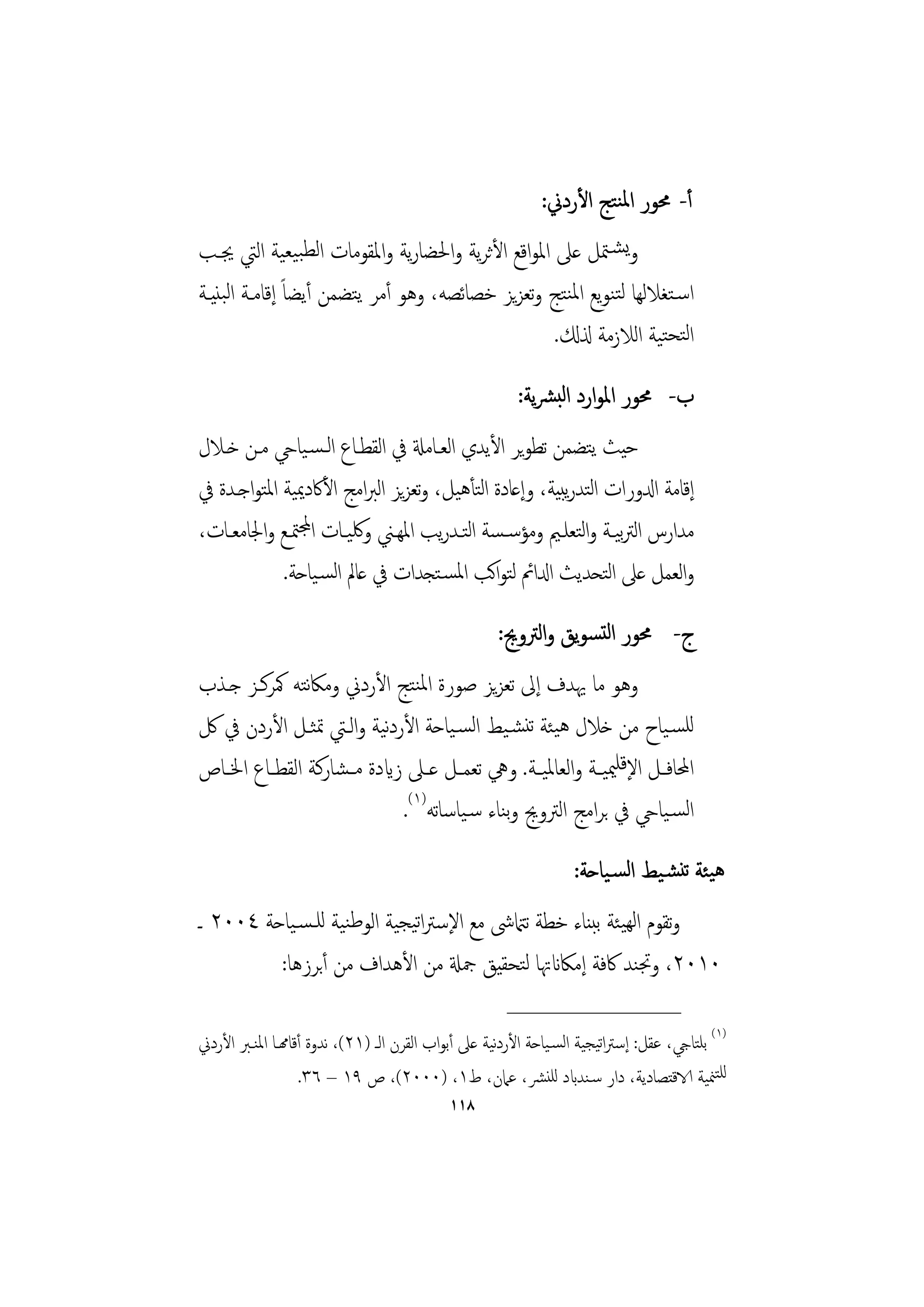 ‫أ- ﳏﻮر اﳌﻨﺘﺞ اﻷردﱐ:‬
‫وﻳﺸـﳣﻞ ﻋﲆ اﳌﻮاﻗﻊ اﻷﺛﺮﻳﺔ واﳊﻀﺎرﻳﺔ واﳌﻘﻮﻣﺎت اﻟﻄﺒﻴﻌﻴﺔ اﻟﱵ ﳚـﺐ‬
‫اﺳـﺘﻐﻼﻟﻬﺎ ﻟﺘﻨﻮﻳﻊ اﳌﻨﺘﺞ وﺗﻌﺰﻳﺰ ﺧﺼﺎﺋﺼﻪ، وﻫﻮ أﻣﺮ ﻳﺘﻀﻤﻦ أﻳﻀﺎً إﻗﺎﻣـﺔ اﻟﺒﻨﻴـﺔ‬
                                                  ‫اﻟﺘﺤﺘﻴﺔ اﻟﻼزﻣﺔ ذلكل.‬
                                                       ‫ب- ﳏﻮر اﳌﻮارد اﻟﺒﴩﻳﺔ:‬
‫ﺣﻴﺚ ﻳﺘﻀﻤﻦ ﺗﻄﻮﻳﺮ اﻷﻳﺪي اﻟﻌـﺎﻣةل ﰲ اﻟﻘﻄـﺎع اﻟـﺴـﻴﺎيح ﻣـﻦ ﺧـﻼل‬
‫إﻗﺎﻣﺔ ادلورات اﺘﺪرﻳﺒﻴﺔ، وإﻋﺎدة اﺘﺄﻫﻴﻞ، وﺗﻌﺰﻳﺰ اﻟﱪاﻣﺞ اﻷﰷدﳝﻴﺔ اﳌﺘﻮاﺟـﺪة ﰲ‬
                                        ‫ﻟ‬                ‫ﻟ‬
‫ﻣﺪارس اﻟﱰﻴـﺔ واﺘﻌﻠـﲓ وﻣﺆﺳـﺴﺔ اﺘـﺪرﻳﺐ اﳌﻬـﲏ وﳇﻴـﺎت اجملﳣـﻊ واﳉﺎﻣﻌـﺎت،‬
                                      ‫ﻟ‬                 ‫ﺑ ﻟ‬
            ‫واﻟﻌﻤﻞ ﻋﲆ اﺘﺤﺪﻳﺚ ادلاﰂ ﻟﺘﻮاﻛﺐ اﳌﺴـﺘﺠﺪات ﰲ ﻋﺎﱂ اﻟﺴـﻴﺎﺣﺔ.‬
                                                           ‫ﻟ‬
                                                    ‫ج- ﳏﻮر اﻟﺘﺴﻮﻳﻖ واﻟﱰوﱕ:‬
‫وﻫﻮ ﻣﺎ ﳞﺪف إﱃ ﺗﻌﺰﻳﺰ ﺻﻮرة اﳌﻨﺘﺞ اﻷردﱐ وﻣﲀﺘﻪ ﳈﺮﻛـﺰ ﺟـﺬب‬
                ‫ﻧ‬
‫ﻟﻠﺴـﻴﺎح ﻣﻦ ﺧﻼل ﻫﻴﺌﺔ ﺗﻨﺸـﻴﻂ اﻟﺴـﻴﺎﺣﺔ اﻷردﻧﻴﺔ واﻟـﱵ ﲤﺜـﻞ اﻷردن ﰲ ﰻ‬
‫اﶈﺎﻓــﻞ اﻹﻗﻠﳰﻴــﺔ واﻟﻌﺎﳌﻴــﺔ. وﱔ ﺗﻌﻤــﻞ ﻋــﲆ زايدة ﻣ ـﺸﺎرﻛﺔ اﻟﻘﻄــﺎع اﳋــﺎص‬
                              ‫اﻟﺴـﻴﺎيح ﰲ ﺑﺮاﻣﺞ اﻟﱰوﱕ وﻨﺎء ﺳـﻴﺎﺳﺎﺗﻪ)١(.‬
                                              ‫ﺑ‬
                                                                 ‫ﻫﻴﺌﺔ ﺗﻨﺸـﻴﻂ اﻟﺴـﻴﺎﺣﺔ:‬
‫وﺗﻘﻮم اﻟﻬﻴﺌﺔ ﺑﺒﻨﺎء ﺧﻄﺔ ﺗامتﳽ ﻣﻊ اﻹﺳﱰاﺗﻴﺠﻴﺔ اﻟﻮﻃﻨﻴﺔ ﻟﻠـﺴـﻴﺎﺣﺔ ٤٠٠٢ ـ‬
         ‫٠١٠٢، وﲡﻨﺪ ﰷﻓﺔ إﻣﲀانﲥﺎ ﻟﺘﺤﻘﻴﻖ ﲨةل ﻣﻦ اﻷﻫﺪاف ﻣﻦ أﺑﺮزﻫﺎ:‬
                                                     ‫________________‬
‫)١( ﺑﻠﺘﺎيج، ﻋﻘﻞ: إﺳﱰاﺗﻴﺠﻴﺔ اﻟﺴـﻴﺎﺣﺔ اﻷردﻴﺔ ﻋﲆ أﺑﻮاب اﻟﻘﺮن اﻟـ )١٢(، ﻧﺪوة أﻗﺎهمـﺎ اﳌﻨـﱪ اﻷردﱐ‬
                                                    ‫ﻧ‬
                  ‫ﻟﻠﺘﳮﻴﺔ الاﻗﺘﺼﺎدﻳﺔ، دار ﺳـﻨﺪابد ﻟﻠﻨﴩ، ﻋﲈن، ط١، )٠٠٠٢(، ص ٩١ – ٦٣.‬
                                           ‫٨١١‬
 
