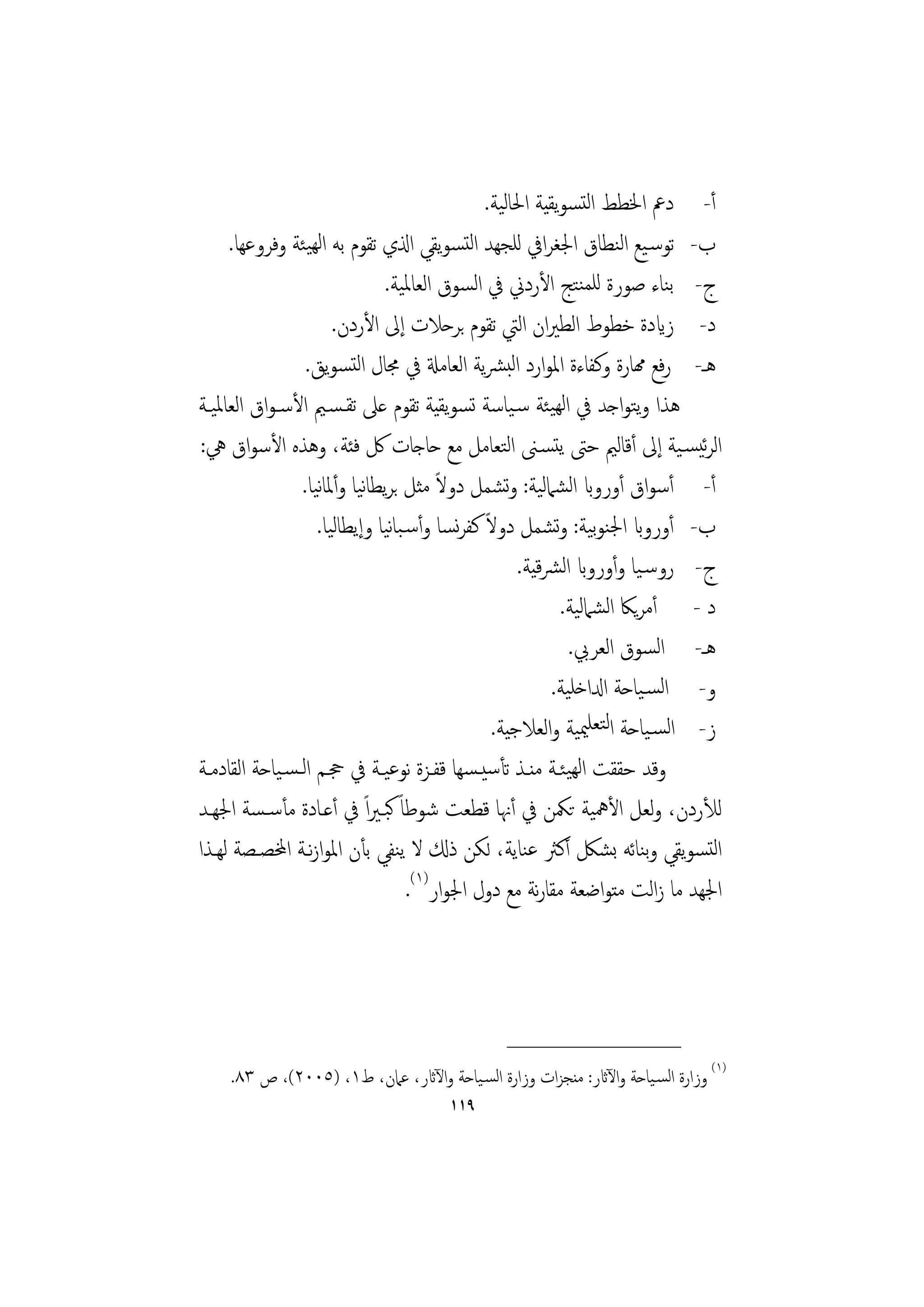 ‫أ- دﰪ اﳋﻄﻂ اﻟﺘﺴﻮﻳﻘﻴﺔ اﳊﺎﻟﻴﺔ.‬
     ‫ب- ﺗﻮﺳـﻴﻊ اﻟﻨﻄﺎق اﳉﻐﺮاﰲ ﻟﻠﺠﻬﺪ اﻟﺘﺴﻮﻳﻘﻲ اذلي ﺗﻘﻮم ﺑﻪ اﻟﻬﻴﺌﺔ وﻓﺮوﻋﻬﺎ.‬
                              ‫ج- ﺑﻨﺎء ﺻﻮرة ﻟﻠﻤﻨﺘﺞ اﻷردﱐ ﰲ اﻟﺴﻮق اﻟﻌﺎﳌﻴﺔ.‬
                      ‫د- زايدة ﺧﻄﻮط اﻟﻄﲑان اﻟﱵ ﺗﻘﻮم ﺑﺮﺣﻼت إﱃ اﻷردن.‬
                 ‫ﻫـ- رﻓﻊ همﺎرة وﻛﻔﺎءة اﳌﻮارد اﻟﺒﴩﻳﺔ اﻟﻌﺎﻣةل ﰲ ﳎﺎل اﻟﺘﺴﻮﻳﻖ.‬
‫ﻫﺬا وﺘﻮاﺟﺪ ﰲ اﻟﻬﻴﺌﺔ ﺳـﻴﺎﺳﺔ ﺗﺴﻮﻳﻘﻴﺔ ﺗﻘﻮم ﻋﲆ ﺗﻘـﺴـﲓ اﻷﺳـﻮاق اﻟﻌﺎﳌﻴـﺔ‬   ‫ﻳ‬
‫اﻟﺮﺋﻴﺴـﻴﺔ إﱃ أﻗﺎﻟﲓ ﺣﱴ ﻳﺘﺴـﲎ اﻟﺘﻌﺎﻣﻞ ﻣﻊ ﺣﺎﺟﺎت ﰻ ﻓﺌﺔ، وﻫﺬﻩ اﻷﺳﻮاق ﱔ:‬
                   ‫ﻧ ﻧ‬                 ‫ً‬
                ‫أ- أﺳﻮاق أورواب اﻟﺸﲈﻟﻴﺔ: وﺸﻤﻞ دوﻻ ﻣﺜﻞ ﺑﺮﻳﻄﺎﻴﺎ وأﳌﺎﻴﺎ.‬
                                                 ‫ﺗ‬
                               ‫ﻧ‬          ‫ً ﻧ‬
                   ‫ب- أورواب اﳉﻨﻮﻴﺔ: وﺸﻤﻞ دوﻻ ﻛﻔﺮﺴﺎ وأﺳـﺒﺎﻴﺎ وإﻳﻄﺎﻟﻴﺎ.‬
                                                         ‫ﺑ ﺗ‬
                                                   ‫ج- روﺳـﻴﺎ وأورواب اﻟﴩﻴﺔ.‬
                                                      ‫ﻗ‬
                                                          ‫د - أﻣﺮﻳﲀ اﻟﺸﲈﻟﻴﺔ.‬
                                                           ‫ﻫـ- اﻟﺴﻮق اﻟﻌﺮﰊ.‬
                                                        ‫و- اﻟﺴـﻴﺎﺣﺔ ادلاﺧﻠﻴﺔ.‬
                                              ‫ز- اﻟﺴـﻴﺎﺣﺔ اﻟﺘﻌﻠﳰﻴﺔ واﻟﻌﻼﺟﻴﺔ.‬
‫وﻗﺪ ﺣﻘﻘﺖ اﻟﻬﻴﺌـﺔ ﻣﻨـﺬ ﺗﺄﺳﻴـﺴﻬﺎ ﻗﻔـﺰة ﻧﻮﻋﻴـﺔ ﰲ ﲩـﻢ اﻟـﺴـﻴﺎﺣﺔ اﻟﻘﺎدﻣـﺔ‬
‫ﻟﻸردن، وﻟﻌﻞ اﻷﳘﻴﺔ ﺗﳬﻦ ﰲ أﳖﺎ ﻗﻄﻌﺖ ﺷﻮﻃﺎً ﻛﺒـﲑاً ﰲ أﻋـﺎدة ﻣﺄﺳـﺴﺔ اﳉﻬـﺪ‬
‫اﻟﺘﺴﻮﻳﻘﻲ وﻨﺎﺋﻪ ﺑﺸﲁ أﻛﱶ ﻋﻨﺎﻳﺔ، ﻟﻜﻦ ذكل ﻻ ﻳﻨﻔﻲ ﺑﺄن اﳌﻮازﻧـﺔ اخملﺼـﺼﺔ ﻟﻬـﺬا‬
                                                                       ‫ﺑ‬
                                  ‫اﳉﻬﺪ ﻣﺎ زاﻟﺖ ﻣﺘﻮاﺿﻌﺔ ﻣﻘﺎرﻧﺔ ﻣﻊ دول اﳉﻮار)١(.‬



                                                ‫________________‬
    ‫)١( وزارة اﻟﺴـﻴﺎﺣﺔ واﻵاثر: ﻣﻨﺠﺰات وزارة اﻟﺴـﻴﺎﺣﺔ واﻵاثر، ﻋﲈن، ط١، )٥٠٠٢(، ص ٣٨.‬
                                      ‫٩١١‬
 