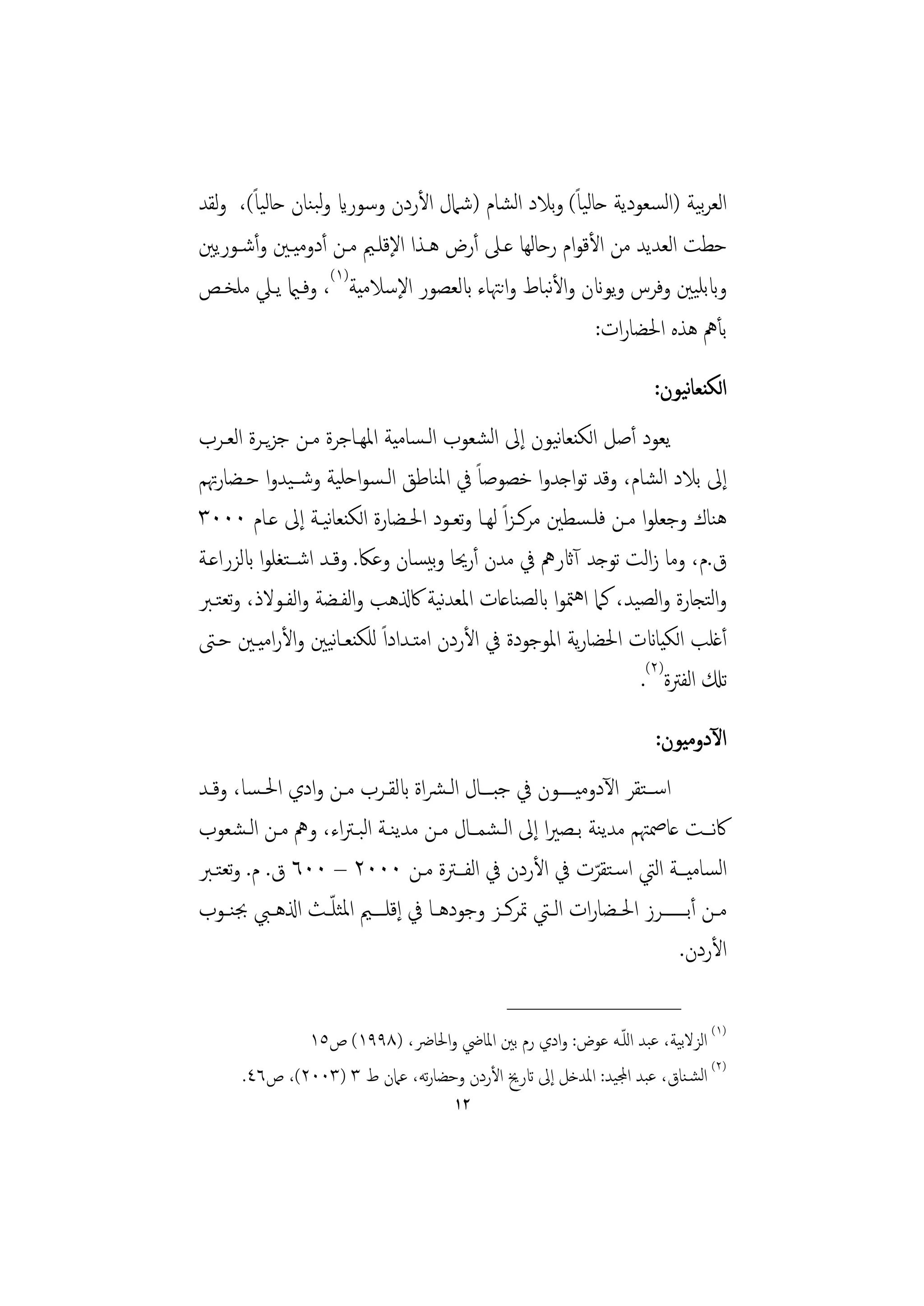 ‫اﻟﻌﺮﻴﺔ )اﻟﺴﻌﻮدﻳﺔ ﺣﺎﻟﻴﺎً( وﺑﻼد اﻟﺸﺎم )ﺷﲈل اﻷردن وﺳﻮراي وﻟﺒﻨﺎن ﺣﺎﻟﻴﺎً(، وﻟﻘﺪ‬
                                                                      ‫ﺑ‬
‫ﺣﻄﺖ اﻟﻌﺪﻳﺪ ﻣﻦ اﻷﻗﻮام رﺣﺎﻟﻬﺎ ﻋـﲆ أرض ﻫـﺬا اﻹﻗﻠـﲓ ﻣـﻦ أدوﻣﻴـﲔ وأﺷـﻮرﻳﲔ‬
‫وابﺑﻠﻴﲔ وﻓﺮس وﻳﻮانن واﻷﺒﺎط واﻧﳤﺎء ابﻟﻌﺼﻮر اﻹﺳﻼﻣﻴﺔ)١(، وﻓـامي ﻳـﲇ ﻣﻠﺨـﺺ‬
                                               ‫ﻧ‬
                                                        ‫ﺑﺄﱒ ﻫﺬﻩ اﳊﻀﺎرات:‬
                                                                           ‫ﻧ‬
                                                                       ‫اﻟﻜﻨﻌﺎﻴﻮن:‬
‫ﻳﻌﻮد أﺻﻞ اﻟﻜﻨﻌﺎﻴﻮن إﱃ اﻟﺸﻌﻮب اﻟـﺴﺎﻣﻴﺔ اﳌﻬـﺎﺟﺮة ﻣـﻦ ﺟﺰﻳـﺮة اﻟﻌـﺮب‬
                                                    ‫ﻧ‬
‫إﱃ ﺑﻼد اﻟﺸﺎم، وﻗﺪ ﺗﻮاﺟﺪوا ﺧﺼﻮﺻﺎً ﰲ اﳌﻨﺎﻃﻖ اﻟـﺴﻮاﺣﻠﻴﺔ وﺷــﻴﺪوا ﺣـﻀﺎرﲥﻢ‬
‫ﻫﻨﺎك وﺟﻌﻠﻮا ﻣـﻦ ﻓﻠـﺴﻄﲔ ﻣﺮﻛـﺰاً ﻟﻬـﺎ وﺗﻌـﻮد اﳊـﻀﺎرة اﻟﻜﻨﻌﺎﻴـﺔ إﱃ ﻋـﺎم ٠٠٠٣‬
                     ‫ﻧ‬
‫ق.م، وﻣﺎ زاﻟﺖ ﺗﻮﺟﺪ آاثرﱒ ﰲ ﻣﺪن أرﳛﺎ وﺑﻴﺴﺎن وﻋﲀ. وﻗـﺪ اﺷــﺘﻐﻠﻮا ابﻟﺰراﻋـﺔ‬
‫واﻟﺘﺠﺎرة واﻟﺼﻴﺪ، ﻛﲈ اﻫﳣﻮا ابﻟﺼﻨﺎﻋﺎت اﳌﻌﺪﻴﺔ ﰷذلﻫﺐ واﻟﻔـﻀﺔ واﻟﻔـﻮﻻذ، وﺗﻌﺘـﱪ‬
                                    ‫ﻧ‬
‫أﻏﻠﺐ اﻟﻜﻴﺎانت اﳊﻀﺎرﻳﺔ اﳌﻮﺟﻮدة ﰲ اﻷردن اﻣﺘـﺪاداً ﻟﻠﻜﻨﻌـﺎﻴﲔ واﻷراﻣﻴـﲔ ﺣـﱴ‬
                       ‫ﻧ‬
                                                              ‫ﺗكل اﻟﻔﱰة)٢(.‬
                                                                       ‫اﻵدوﻣﻴﻮن:‬
‫اﺳــﺘﻘﺮ اﻵدوﻣﻴـــــﻮن ﰲ ﺟﺒــﺎل اﻟـﴩاة ابﻟﻘــﺮب ﻣــﻦ وادي اﳊـﺴﺎ، وﻗــﺪ‬
‫ﰷﻧـﺖ ﻋﺎﲳﳤﻢ ﻣﺪﻳﻨﺔ ﺑـﺼﲑا إﱃ اﻟـﺸﻤـﺎل ﻣـﻦ ﻣﺪﻳﻨـﺔ اﻟﺒـﱰاء، وﱒ ﻣـﻦ اﻟـﺸﻌﻮب‬
‫اﻟﺴﺎﻣﻴـﺔ اﻟﱵ اﺳـﺘﻘﺮت ﰲ اﻷردن ﰲ اﻟﻔـﱰة ﻣـﻦ ٠٠٠٢ – ٠٠٦ ق. م. وﺗﻌﺘـﱪ‬
                                                            ‫ّ‬
‫ﻣــﻦ أﺑـــــــﺮز اﳊــﻀﺎرات اﻟــﱵ ﲤﺮﻛــﺰ وﺟﻮدﻫــﺎ ﰲ إﻗﻠ ــﲓ اﳌﺜﻠ ّــﺚ اذلﻫــﱯ ﲜﻨــﻮب‬
                                                                          ‫اﻷردن.‬
                                                ‫________________‬
              ‫)١( اﻟﺰﻻﺑﻴﺔ، ﻋﺒﺪ اﻟﻠـﻪ ﻋﻮض: وادي رم ﺑﲔ اﳌﺎﴈ واﳊﺎﴐ، )٨٩٩١( ص٥١‬
                                                            ‫ّ‬
      ‫)٢( اﻟﺸـﻨﺎق، ﻋﺒﺪ اجملﻴﺪ: اﳌﺪﺧﻞ إﱃ اترﱗ اﻷردن وﺣﻀﺎرﺗﻪ، ﻋﲈن ط ٣ )٣٠٠٢(، ص٦٤.‬
                                        ‫٢١‬
 