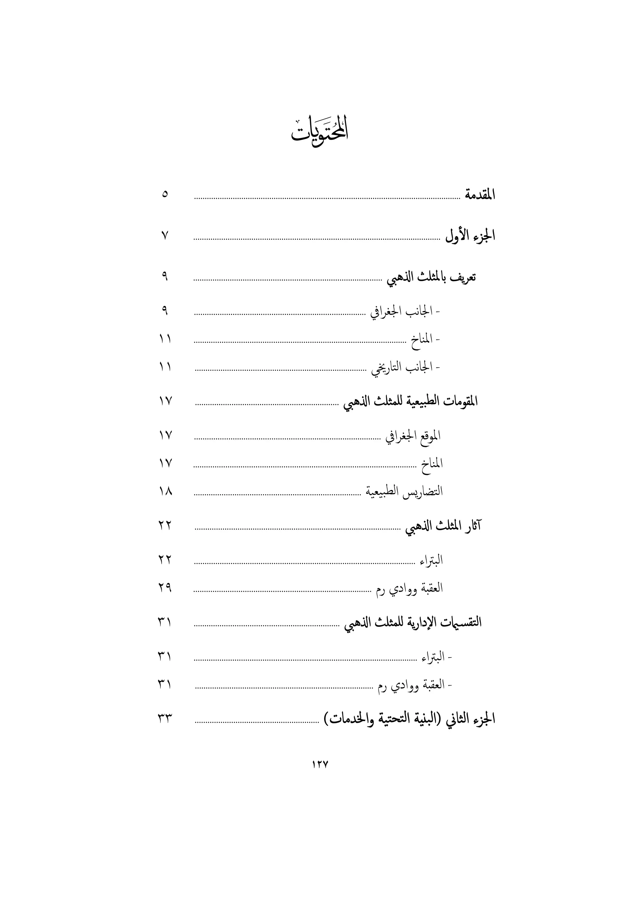 ‫‪‬‬
‫٥‬    ‫............................................................................................................................‬   ‫اﳌﻘﺪﻣﺔ‬
‫٧‬    ‫...................................................................................................................‬   ‫اﳉﺰء اﻷول‬
‫٩‬    ‫اذلﻫﱯ ........................................................................................‬         ‫ﺗﻌﺮﻳﻒ ابﳌﺜﻠﺚ‬
‫٩‬    ‫اﳉﻐﺮاﰲ ................................................................................‬           ‫- اﳉﺎﻧﺐ‬
‫١١‬   ‫- اﳌﻨﺎخ ...................................................................................................‬

‫١١‬    ‫- اﳉﺎﻧﺐ اﻟﺘﺎرﳜﻲ ................................................................................‬

‫٧١‬   ‫اذلﻫﱯ ...................................................................‬             ‫اﳌﻘﻮﻣﺎت اﻟﻄﺒﻴﻌﻴﺔ ﻟﻠﻤﺜﻠﺚ‬
‫٧١‬   ‫اﳉﻐﺮاﰲ .......................................................................................‬           ‫اﳌﻮﻗﻊ‬
‫٧١‬   ‫اﳌﻨﺎخ ........................................................................................................‬

‫٨١‬   ‫اﻟﺘﻀﺎرﻳﺲ اﻟﻄﺒﻴﻌﻴﺔ ..............................................................................‬

‫٢٢‬   ‫اذلﻫﱯ ................................................................................................‬          ‫آاثر اﳌﺜﻠﺚ‬
‫٢٢‬   ‫اﻟﺒﱰاء .......................................................................................................‬

‫٩٢‬   ‫...................................................................................‬   ‫اﻟﻌﻘﺒﺔ ووادي رم‬
‫١٣‬   ‫....................................................................‬   ‫اﻟﺘﻘﺴـاميت اﻹدارﻳﺔ ﻟﻠﻤﺜﻠﺚ اذلﻫﱯ‬
‫١٣‬   ‫اﻟﺒﱰاء ........................................................................................................‬
                                                                                                         ‫-‬
‫١٣‬   ‫- اﻟﻌﻘﺒﺔ ووادي رم ...................................................................................‬

‫٣٣‬   ‫..........................................................‬   ‫اﳉﺰء اﻟﺜﺎﱐ )اﻟﺒﻨﻴﺔ اﻟﺘﺤﺘﻴﺔ واﳋﺪﻣﺎت(‬

                                                           ‫٧٢١‬
 