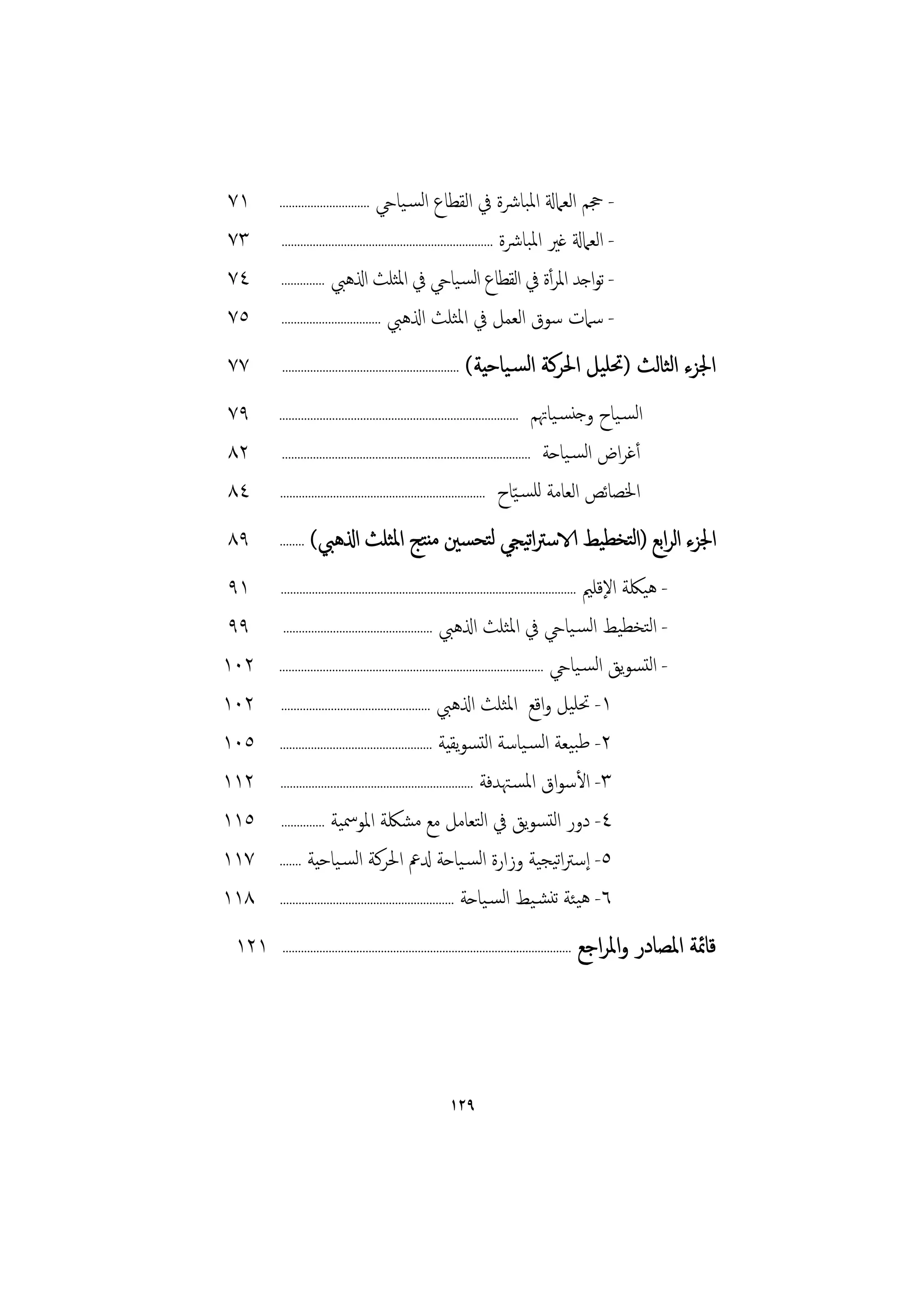 ‫١٧‬     ‫اﻟﺴـﻴﺎيح .............................‬           ‫- ﲩﻢ اﻟﻌﲈةل اﳌﺒﺎﴍة ﰲ اﻟﻘﻄﺎع‬
‫٣٧‬     ‫- اﻟﻌﲈةل ﻏﲑ اﳌﺒﺎﴍة ....................................................................‬

‫٤٧‬     ‫- ﺗﻮاﺟﺪ اﳌﺮأة ﰲ اﻟﻘﻄﺎع اﻟﺴـﻴﺎيح ﰲ اﳌﺜﻠﺚ اذلﻫﱯ ..............‬

‫٥٧‬     ‫- ﺳﲈت ﺳﻮق اﻟﻌﻤﻞ ﰲ اﳌﺜﻠﺚ اذلﻫﱯ ................................‬

‫٧٧‬     ‫.........................................................‬   ‫اﳉﺰء اﻟﺜﺎﻟﺚ )ﲢﻠﻴﻞ اﳊﺮﻛﺔ اﻟﺴـﻴﺎﺣﻴﺔ(‬
‫٩٧‬     ‫.............................................................................‬    ‫اﻟﺴـﻴﺎح وﺟﻨﺴـﻴﺎﲥﻢ‬
‫٢٨‬      ‫أﻏﺮاض اﻟﺴـﻴﺎﺣﺔ ................................................................................‬

‫٤٨‬     ‫اﳋﺼﺎﺋﺺ اﻟﻌﺎﻣﺔ ﻟﻠﺴـﻴّﺎح ..................................................................‬

‫٩٨‬     ‫........‬   ‫اﳉﺰء اﻟﺮاﺑﻊ )اﻟﺘﺨﻄﻴﻂ الاﺳﱰاﻴﺠﻲ ﻟﺘﺤﺴﲔ ﻣﻨﺘﺞ اﳌﺜﻠﺚ اذلﻫﱯ(‬
                                             ‫ﺗ‬
 ‫١٩‬                                                                                               ‫- ﻫﻴﳫﺔ اﻹﻗﻠﲓ‬
       ‫...............................................................................................‬

 ‫٩٩‬      ‫- اﻟﺘﺨﻄﻴﻂ اﻟﺴـﻴﺎيح ﰲ اﳌﺜﻠﺚ اذلﻫﱯ ................................................‬

‫٢٠١‬    ‫- اﻟﺘﺴﻮﻳﻖ اﻟﺴـﻴﺎيح .....................................................................................‬

‫٢٠١‬     ‫١- ﲢﻠﻴﻞ واﻗﻊ اﳌﺜﻠﺚ اذلﻫﱯ ................................................‬

‫٥٠١‬    ‫٢- ﻃﺒﻴﻌﺔ اﻟﺴـﻴﺎﺳﺔ اﻟﺘﺴﻮﻳﻘﻴﺔ .................................................‬

‫٢١١‬    ‫٣- اﻷﺳﻮاق اﳌﺴـﳤﺪﻓﺔ ..............................................................‬

‫٥١١‬     ‫٤- دور اﻟﺘﺴﻮﻳﻖ ﰲ اﻟﺘﻌﺎﻣﻞ ﻣﻊ ﻣﺸﳫﺔ اﳌﻮﲰﻴﺔ ..............‬

‫٧١١‬    ‫٥- إﺳﱰاﺗﻴﺠﻴﺔ وزارة اﻟﺴـﻴﺎﺣﺔ دلﰪ اﳊﺮﻛﺔ اﻟﺴـﻴﺎﺣﻴﺔ .......‬

‫٨١١‬    ‫٦- ﻫﻴﺌﺔ ﺗﻨﺸـﻴﻂ اﻟﺴـﻴﺎﺣﺔ ........................................................‬

 ‫١٢١‬    ‫..............................................................................................‬   ‫ﻗﺎﲚﺔ اﳌﺼﺎدر واﳌﺮاﺟﻊ‬




                                                              ‫٩٢١‬
 