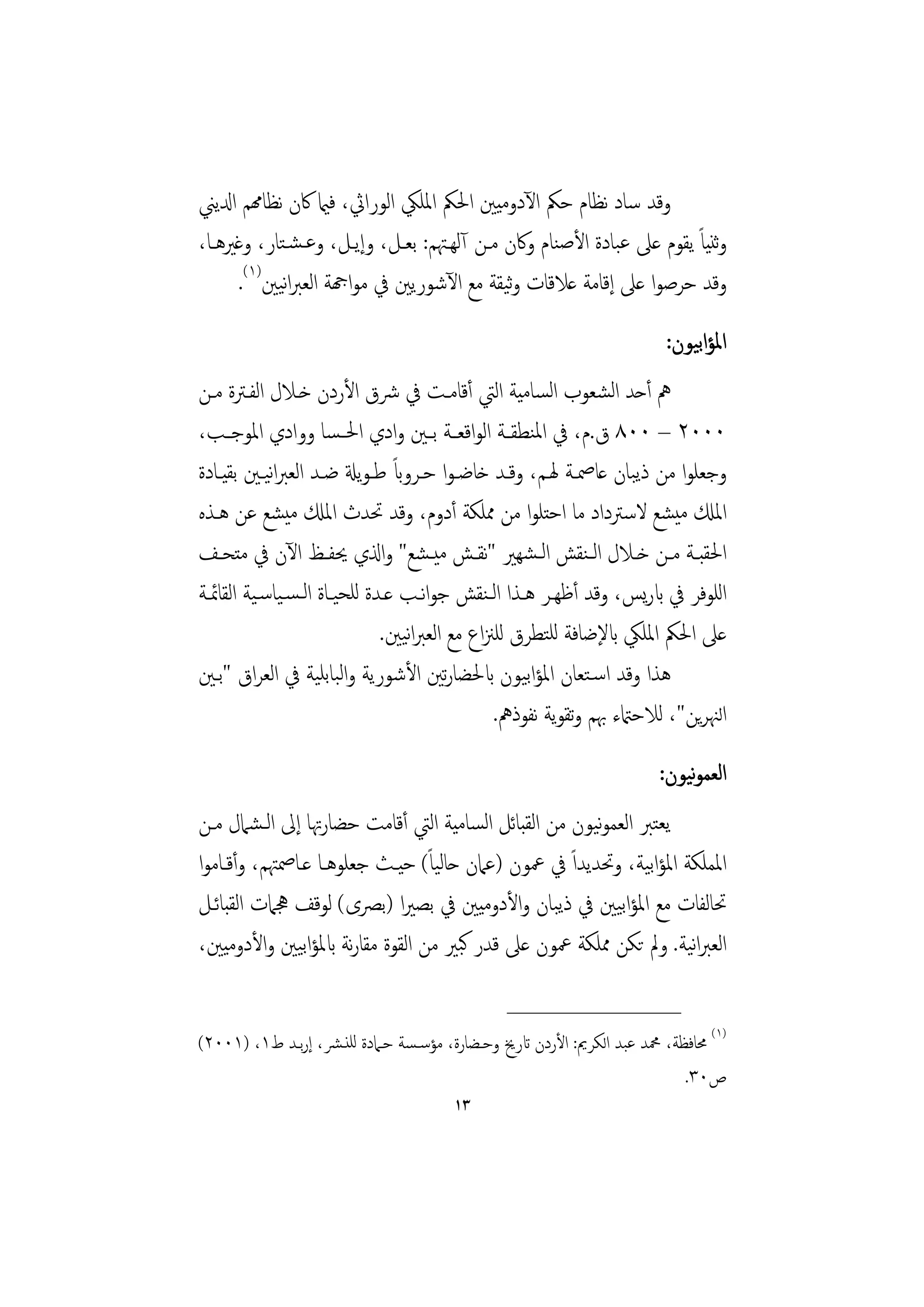 ‫وﻗﺪ ﺳﺎد ﻧﻈﺎم ﺣﲂ اﻵدوﻣﻴﲔ اﳊﲂ اﳌﻠﲄ اﻟﻮراﰔ، ﻓامي ﰷن ﻧﻈﺎهمﻢ ادلﻳﲏ‬
‫وﺛﻨﻴﺎً ﻳﻘﻮم ﻋﲆ ﻋﺒﺎدة اﻷﺻﻨﺎم وﰷن ﻣـﻦ آﻟﻬـﳤﻢ: ﺑﻌـﻞ، وإﻳـﻞ، وﻋـﺸـﺘﺎر، وﻏﲑﻫـﺎ،‬
     ‫وﻗﺪ ﺣﺮﺻﻮا ﻋﲆ إﻗﺎﻣﺔ ﻋﻼﻗﺎت وﻴﻘﺔ ﻣﻊ اﻵﺷﻮرﻳﲔ ﰲ ﻣﻮاهجﺔ اﻟﻌﱪاﻴﲔ)١(.‬
            ‫ﻧ‬                              ‫ﺛ‬
                                                                       ‫اﳌﺆاﺑﻴﻮن:‬
‫ﱒ أﺣﺪ اﻟﺸﻌﻮب اﻟﺴﺎﻣﻴﺔ اﻟﱵ أﻗﺎﻣـﺖ ﰲ ﴍق اﻷردن ﺧـﻼل اﻟﻔـﱰة ﻣـﻦ‬
‫٠٠٠٢ – ٠٠٨ ق.م، ﰲ اﳌﻨﻄﻘــﺔ اﻟﻮاﻗﻌــﺔ ﺑــﲔ وادي اﳊ ـﺴﺎ ووادي اﳌﻮﺟــﺐ،‬
            ‫ﻧ‬                   ‫ً‬
‫وﺟﻌﻠﻮا ﻣﻦ ذﻳﺒﺎن ﻋﺎﲳـﺔ ﳍـﻢ، وﻗـﺪ ﺧﺎﺿـﻮا ﺣـﺮواب ﻃـﻮﻳةل ﺿـﺪ اﻟﻌﱪاﻴـﲔ ﺑﻘﻴـﺎدة‬
‫اﳌكل ﻣﻴﺸﻊ ﻻﺳﱰداد ﻣﺎ اﺣﺘﻠﻮا ﻣﻦ ﳑﻠﻜﺔ أدوم، وﻗﺪ ﲢﺪث اﳌكل ﻣﻴﺸﻊ ﻋﻦ ﻫـﺬﻩ‬
‫اﳊﻘﺒــﺔ ﻣــﻦ ﺧــﻼل اﻟـﻨﻘﺶ اﻟـﺸﻬﲑ "ﻧﻘــﺶ ﻣﻴـﺸﻊ" واذلي ﳛﻔــﻆ اﻵن ﰲ ﻣﺘﺤــﻒ‬
‫اﻟﻠﻮﻓﺮ ﰲ ابرﻳﺲ، وﻗﺪ أﻇﻬـﺮ ﻫـﺬا اﻟـﻨﻘﺶ ﺟﻮاﻧـﺐ ﻋـﺪة ﻟﻠﺤﻴـﺎة اﻟـﺴـﻴﺎﺳـﻴﺔ اﻟﻘﺎﲚـﺔ‬
                              ‫ﻋﲆ اﳊﲂ اﳌﻠﲄ ابﻹﺿﺎﻓﺔ ﻟﻠﺘﻄﺮق ﻟﻠﲋاع ﻣﻊ اﻟﻌﱪاﻴﲔ.‬
                                  ‫ﻧ‬
‫ﻫﺬا وﻗﺪ اﺳـﺘﻌﺎن اﳌﺆاﺑﻴﻮن ابﳊﻀﺎرﺗﲔ اﻷﺷﻮرﻳﺔ واﻟﺒﺎﺑﻠﻴﺔ ﰲ اﻟﻌﺮاق "ﺑـﲔ‬
                                             ‫اﻟﳯﺮﻳﻦ"، ﻟﻼﺣامتء ﲠﻢ وﺗﻘﻮﻳﺔ ﻧﻔﻮذﱒ.‬
                                                                          ‫ﻧ‬
                                                                      ‫اﻟﻌﻤﻮﻴﻮن:‬
‫ﻳﻌﺘﱪ اﻟﻌﻤﻮﻴﻮن ﻣﻦ اﻟﻘﺒﺎﺋﻞ اﻟﺴﺎﻣﻴﺔ اﻟﱵ أﻗﺎﻣﺖ ﺣﻀﺎرﲥﺎ إﱃ اﻟـﺸﲈل ﻣـﻦ‬
                                                      ‫ﻧ‬
‫اﳌﻤﻠﻜﺔ اﳌﺆاﺑﻴﺔ، وﲢﺪﻳﺪاً ﰲ ﲻﻮن )ﻋﲈن ﺣﺎﻟﻴﺎً( ﺣﻴـﺚ ﺟﻌﻠﻮﻫـﺎ ﻋـﺎﲳﳤﻢ، وأﻗـﺎﻣﻮا‬
‫ﲢﺎﻟﻔﺎت ﻣﻊ اﳌﺆاﺑﻴﲔ ﰲ ذﻳﺒﺎن واﻷدوﻣﻴﲔ ﰲ ﺑﺼﲑا )ﺑﴫى( ﻟﻮﻗﻒ ﳗﲈت اﻟﻘﺒﺎﺋـﻞ‬
‫اﻟﻌﱪاﻴﺔ. وﱂ ﺗﻜﻦ ﳑﻠﻜﺔ ﲻﻮن ﻋﲆ ﻗﺪر ﻛﺒﲑ ﻣﻦ اﻟﻘﻮة ﻣﻘﺎرﻧﺔ ابﳌﺆاﺑﻴﲔ واﻷدوﻣﻴﲔ،‬
                                                                   ‫ﻧ‬
                                               ‫________________‬
‫)١( ﳏﺎﻓﻈﺔ، ﶊﺪ ﻋﺒﺪ اﻟﻜﺮﱘ: اﻷردن اترﱗ وﺣـﻀﺎرة، ﻣﺆﺳـﺴﺔ ﺣـﲈدة ﻟﻠﻨـﴩ، إرﺑـﺪ ط١، )١٠٠٢(‬
                                                                          ‫ص٠٣.‬
                                       ‫٣١‬
 