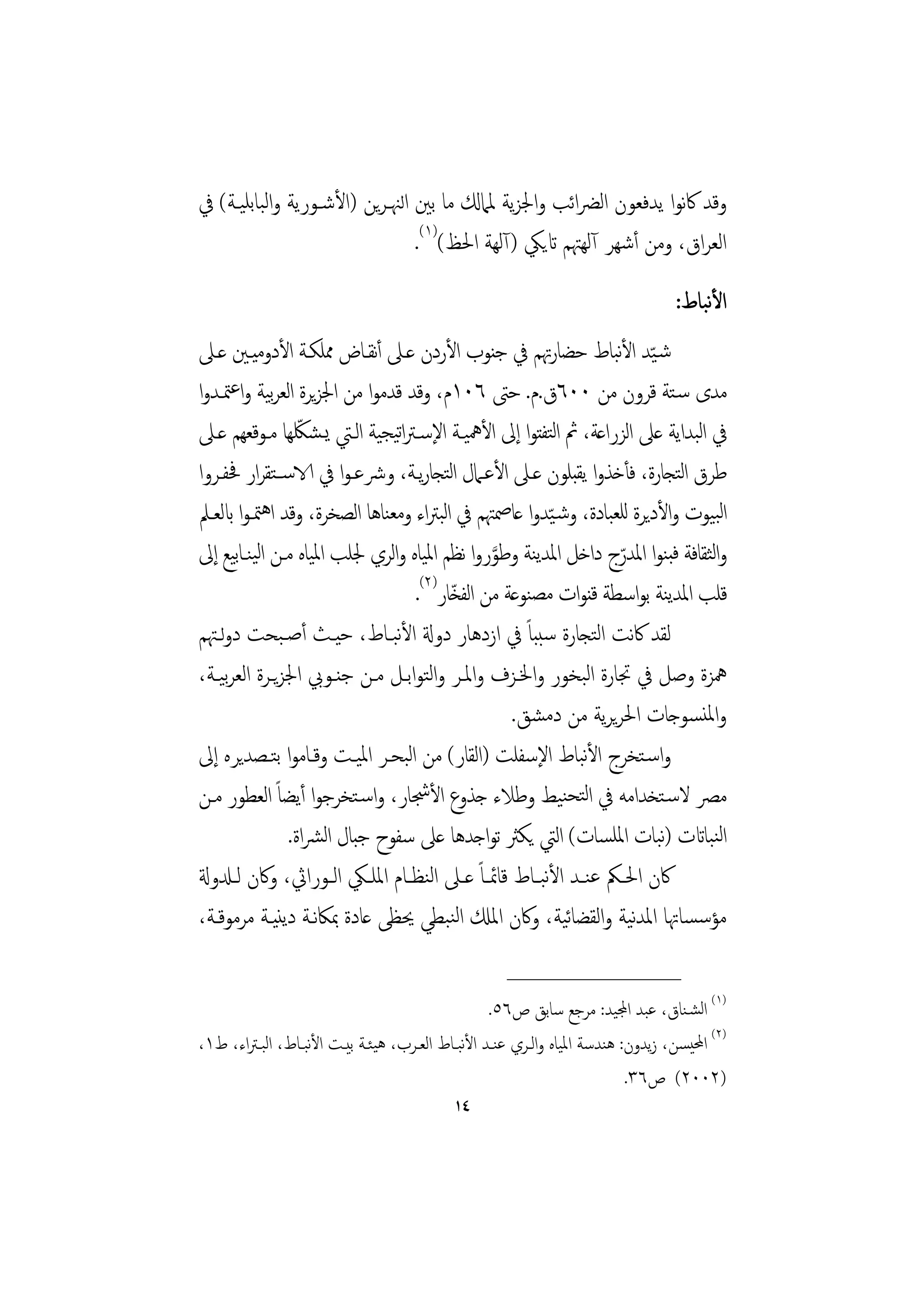 ‫وﻗﺪ ﰷﻧﻮا ﻳﺪﻓﻌﻮن اﻟﴬاﺋﺐ واﳉﺰﻳﺔ ﳌﲈكل ﻣﺎ ﺑﲔ اﻟﳯـﺮﻳﻦ )اﻷﺷـﻮرﻳﺔ واﻟﺒﺎﺑﻠﻴـﺔ( ﰲ‬
                                ‫اﻟﻌﺮاق، وﻣﻦ أﺷﻬﺮ آﻟﻬﳤﻢ اتﻳﲄ )آﻟﻬﺔ اﳊﻆ()١(.‬
                                                                                   ‫ﻧ‬
                                                                               ‫اﻷﺒﺎط:‬
‫ﺷـّﻴﺪ اﻷﺒﺎط ﺣﻀﺎرﲥﻢ ﰲ ﺟﻨﻮب اﻷردن ﻋـﲆ أﻧﻘـﺎض ﳑﻠﻜـﺔ اﻷدوﻣﻴـﲔ ﻋـﲆ‬      ‫ﻧ‬
‫ﻣﺪى ﺳـﺘﺔ ﻗﺮون ﻣﻦ ٠٠٦ق.م. ﺣﱴ ٦٠١م، وﻗﺪ ﻗﺪﻣﻮا ﻣﻦ اﳉﺰﻳﺮة اﻟﻌﺮﺑﻴﺔ واﻋﳣـﺪوا‬
                 ‫ّ‬
‫ﰲ اﺒﺪاﻳﺔ ﻋﲆ اﻟﺰراﻋﺔ، ﰒ اﻟﺘﻔﺘﻮا إﱃ اﻷﳘﻴـﺔ اﻹﺳـﱰاﺗﻴﺠﻴﺔ اﻟـﱵ ﻳـﺸﳫﻬﺎ ﻣـﻮﻗﻌﻬﻢ ﻋـﲆ‬ ‫ﻟ‬
‫ﻃﺮق اﺘﺠﺎرة، ﻓﺄﺧﺬوا ﻳﻘﺒﻠﻮن ﻋـﲆ اﻷﻋـﲈل اﺘﺠﺎرﻳـﺔ، وﴍﻋـﻮا ﰲ الاﺳــﺘﻘﺮار ﲿﻔـﺮوا‬
                                          ‫ﻟ‬                                ‫ﻟ‬
‫اﻟﺒﻴﻮت واﻷدﻳﺮة ﻟﻠﻌﺒﺎدة، وﺷـ ّﻴﺪوا ﻋﺎﲳﳤﻢ ﰲ اﺒﱰاء وﻣﻌﻨﺎﻫﺎ اﻟﺼﺨﺮة، وﻗﺪ اﻫﳣـﻮا ابﻟﻌـﲅ‬
                                        ‫ﻟ‬
‫واﺜﻘﺎﻓﺔ ﻓﺒﻨﻮا اﳌﺪرج داﺧﻞ اﳌﺪﻳﻨﺔ وﻃﻮروا ﻧﻈﻢ اﳌﻴﺎﻩ واﻟﺮي ﳉﻠﺐ اﳌﻴﺎﻩ ﻣـﻦ اﻟﻴﻨـﺎﻴﻊ إﱃ‬
      ‫ﺑ‬                                         ‫َّ‬                  ‫ّ‬          ‫ﻟ‬
                                   ‫ﻗﻠﺐ اﳌﺪﻳﻨﺔ ﺑﻮاﺳﻄﺔ ﻗﻨﻮات ﻣﺼﻨﻮﻋﺔ ﻣﻦ اﻟﻔﺨﺎر)٢(.‬
                                           ‫ّ‬
‫ﻟﻘﺪ ﰷﻧﺖ اﻟﺘﺠﺎرة ﺳﺒﺒﺎً ﰲ ازدﻫﺎر دوةل اﻷﺒـﺎط، ﺣﻴـﺚ أﺻـﺒﺤﺖ دوﻟـﳤﻢ‬
                               ‫ﻧ‬
‫ﳘﺰة وﺻﻞ ﰲ ﲡﺎرة اﻟﺒﺨﻮر واﳋـﺰف واﳌـﺮ واﻟﺘﻮاﺑـﻞ ﻣـﻦ ﺟﻨـﻮﰊ اﳉﺰﻳـﺮة اﻟﻌﺮﻴـﺔ،‬
    ‫ﺑ‬
                                                    ‫واﳌﻨﺴﻮﺟﺎت اﳊﺮﻳﺮﻳﺔ ﻣﻦ دﻣﺸﻖ.‬
‫واﺳـﺘﺨﺮج اﻷﺒﺎط اﻹﺳﻔﻠﺖ )اﻟﻘﺎر( ﻣﻦ اﺒﺤـﺮ اﳌﻴـﺖ وﻗـﺎﻣﻮا ﺑﺘـﺼﺪﻳﺮﻩ إﱃ‬
                                 ‫ﻟ‬                             ‫ﻧ‬
‫ﻣﴫ ﻻﺳـﺘﺨﺪاﻣﻪ ﰲ اﻟﺘﺤﻨﻴﻂ وﻃﻼء ﺟﺬوع اﻷﴭﺎر، واﺳـﺘﺨﺮﺟﻮا أﻳﻀﺎً اﻟﻌﻄﻮر ﻣـﻦ‬
               ‫اﻟﻨﺒﺎاتت )ﻧﺒﺎت اﳌﻠﺴﺎت( اﻟﱵ ﻳﻜﱶ ﺗﻮاﺟﺪﻫﺎ ﻋﲆ ﺳﻔﻮح ﺟﺒﺎل اﻟﴩاة.‬
‫ﰷن اﳊــﲂ ﻋﻨــﺪ اﻷﺒــﺎط ﻗﺎﲚ ـﺎً ﻋــﲆ اﻟﻨﻈــﺎم اﳌﻠــﲄ اﻟــﻮراﰔ، وﰷن ﻟــدلوةل‬
                                                         ‫ﻧ‬
‫ﻣﺆﺳﺴﺎﲥﺎ اﳌﺪﻴﺔ واﻟﻘﻀﺎﻴﺔ، وﰷن اﳌكل اﻟﻨﺒﻄﻲ ﳛﻈﻰ ﻋﺎدة ﲟﲀﻧـﺔ دﻳﻨﻴـﺔ ﻣﺮﻣﻮﻗـﺔ،‬
                                                            ‫ﺋ‬         ‫ﻧ‬
                                                   ‫________________‬
                                                ‫)١( اﻟﺸـﻨﺎق، ﻋﺒﺪ اجملﻴﺪ: ﻣﺮﺟﻊ ﺳﺎﺑﻖ ص٦٥.‬
‫)٢( اﶈﻴﺴﻦ، زﻳﺪون: ﻫﻨﺪﺳﺔ اﳌﻴﺎﻩ واﻟـﺮي ﻋﻨـﺪ اﻷﺒـﺎط اﻟﻌـﺮب، ﻫﻴﺌـﺔ ﺑﻴـﺖ اﻷﺒـﺎط، اﻟﺒـﱰاء، ط١،‬
                  ‫ﻧ‬                         ‫ﻧ‬
                                                                        ‫)٢٠٠٢( ص٦٣.‬
                                          ‫٤١‬
 