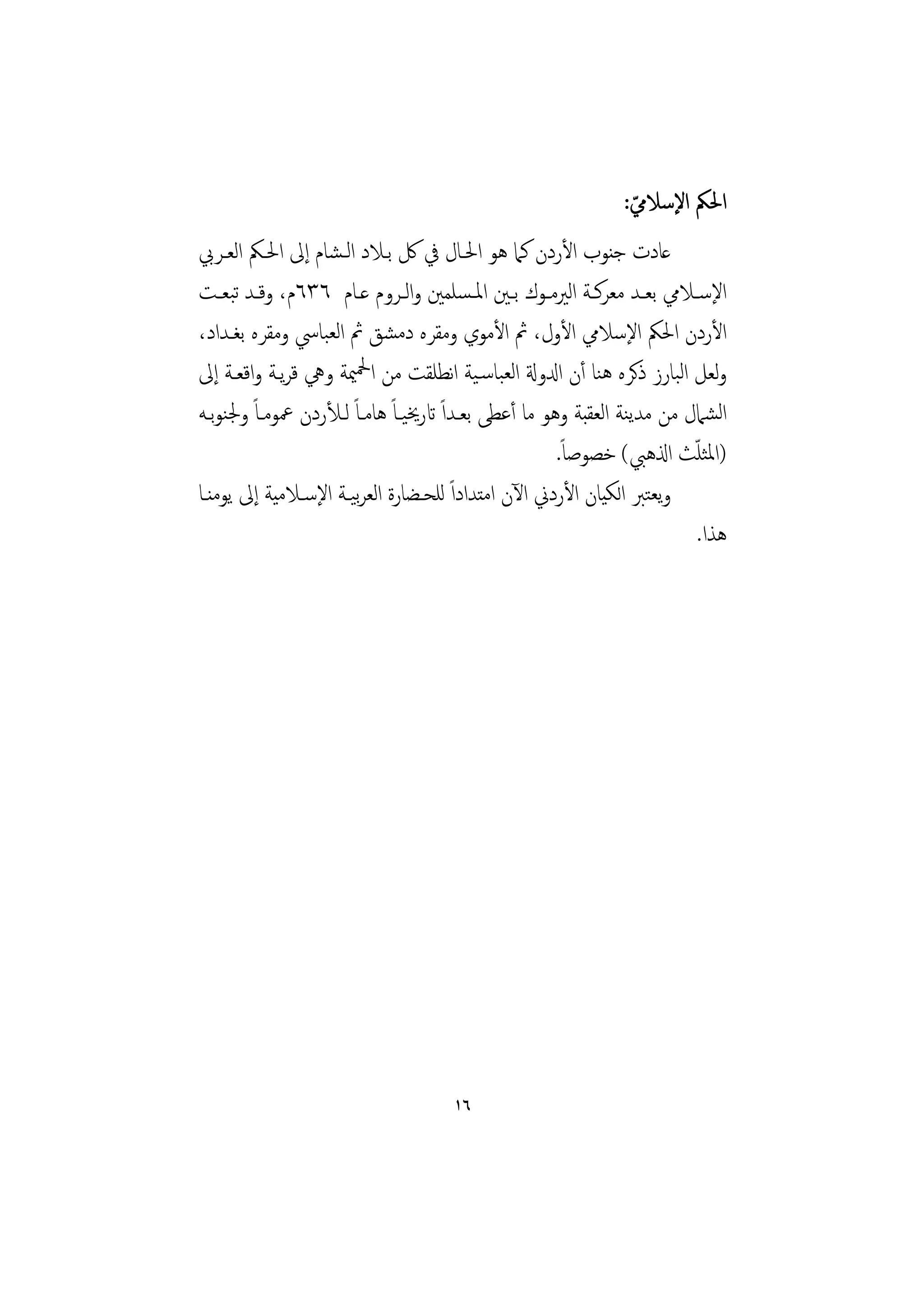 ‫اﳊﲂ اﻹﺳﻼﱊ:‬
                                                                 ‫ّ‬
‫ﻋﺎدت ﺟﻨﻮب اﻷردن ﻛﲈ ﻫﻮ اﳊـﺎل ﰲ ﰻ ﺑـﻼد اﻟـﺸﺎم إﱃ اﳊـﲂ اﻟﻌـﺮﰊ‬
‫اﻹﺳــﻼﱊ ﺑﻌــﺪ ﻣﻌﺮﻛــﺔ اﻟﲑﻣــﻮك ﺑــﲔ اﳌـﺴﻠﻤﲔ واﻟــﺮوم ﻋــﺎم ٦٣٦م، وﻗــﺪ ﺗﺒﻌــﺖ‬
‫اﻷردن اﳊﲂ اﻹﺳﻼﱊ اﻷول، ﰒ اﻷﻣﻮي وﻣﻘﺮﻩ دﻣﺸﻖ ﰒ اﻟﻌﺒﺎﳼ وﻣﻘﺮﻩ ﺑﻐـﺪاد،‬
‫وﻟﻌﻞ اﻟﺒﺎرز ذﻛﺮﻩ ﻫﻨﺎ أن ادلوةل اﻟﻌﺒﺎﺳـﻴﺔ اﻧﻄﻠﻘﺖ ﻣﻦ اﶵﳰﺔ وﱔ ﻗﺮﻳـﺔ واﻗﻌـﺔ إﱃ‬
‫اﻟﺸﲈل ﻣﻦ ﻣﺪﻳﻨﺔ اﻟﻌﻘﺒﺔ وﻫﻮ ﻣﺎ أﻋﻄﻰ ﺑﻌـﺪاً اترﳜﻴـﺎً ﻫﺎﻣـﺎً ﻟـﻸردن ﲻﻮﻣـﺎً وﳉﻨﻮﺑـﻪ‬
                                                       ‫)اﳌﺜﻠﺚ اذلﻫﱯ( ﺧﺼﻮﺻﺎً.‬
                                                                          ‫ّ‬
‫وﻳﻌﺘﱪ اﻟﻜﻴﺎن اﻷردﱐ اﻵن اﻣﺘﺪاداً ﻟﻠﺤـﻀﺎرة اﻟﻌﺮﻴـﺔ اﻹﺳـﻼﻣﻴﺔ إﱃ ﻳﻮﻣﻨـﺎ‬
                       ‫ﺑ‬
                                                                            ‫ﻫﺬا.‬




                                      ‫٦١‬
 