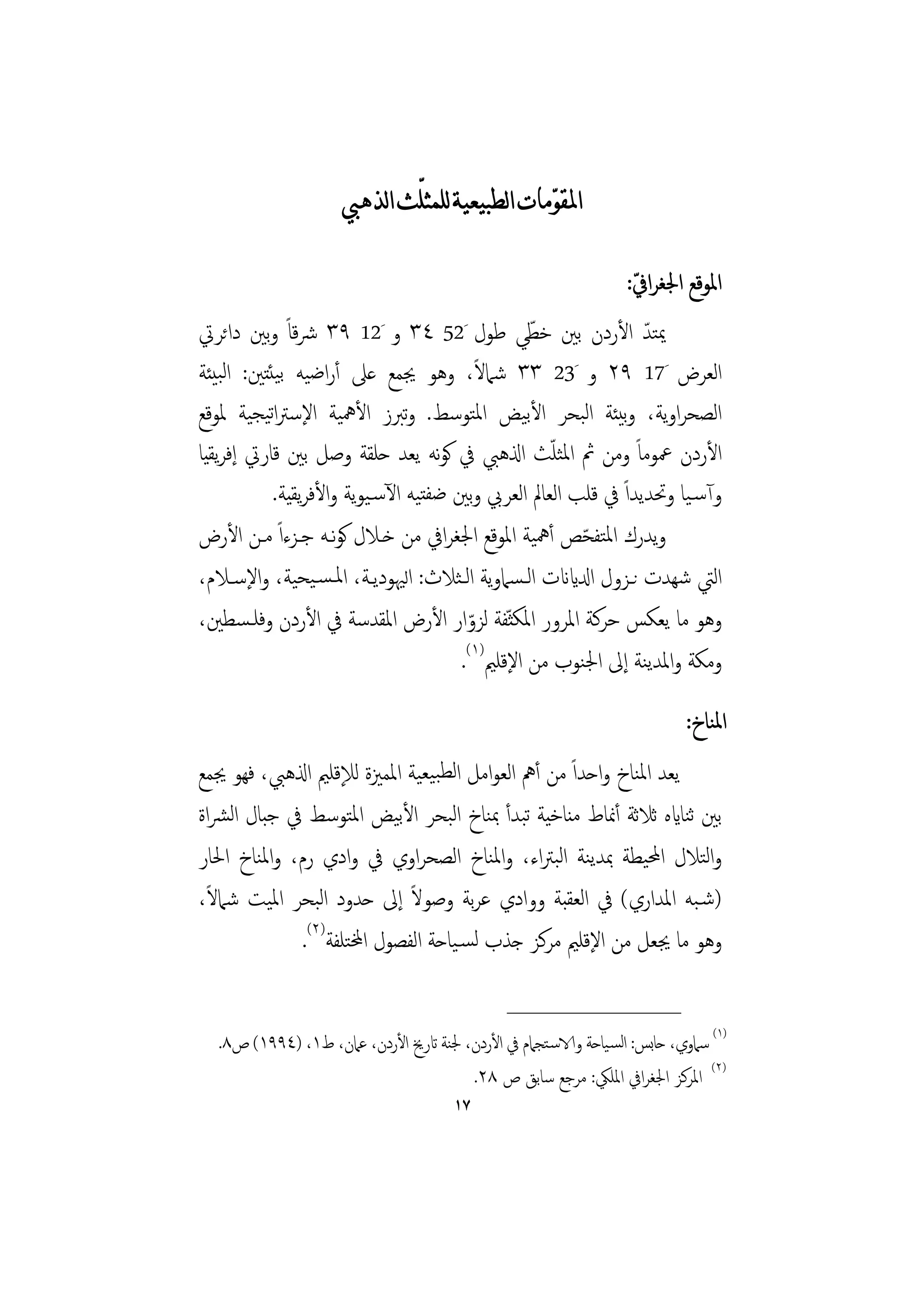 ‫ﺍﳌﻘﻮﹼﻣﺎﺕ ﺍﻟﻄﺒﻴﻌﻴﺔ ﻟﻠﻤﺜﻠّﺚ ﺍﻟﺬﻫﱯ‬

                                                                   ‫ّ‬
                                                                  ‫اﳌﻮﻗﻊ اﳉﻐﺮاﰲ:‬
‫ﳝﺘﺪ اﻷردن ﺑﲔ ﺧﻄﻲ ﻃﻮل َ25 ٤٣ و َ21 ٩٣ ﴍﻗﺎً وﺑﲔ داﺋﺮﰐ‬
                                                ‫ّ‬              ‫ّ‬
                                          ‫ً‬
‫اﻟﻌﺮض َ71 ٩٢ و َ32 ٣٣ ﺷﲈﻻ، وﻫﻮ ﳚﻤﻊ ﻋﲆ أراﺿﻴﻪ ﺑﻴﺌﺘﲔ: اﻟﺒﻴﺌﺔ‬
‫اﻟﺼﺤﺮاوﻳﺔ، وﺑﻴﺌﺔ اﻟﺒﺤﺮ اﻷﺑﻴﺾ اﳌﺘﻮﺳﻂ. وﺗﱪز اﻷﳘﻴﺔ اﻹﺳﱰاﺗﻴﺠﻴﺔ ﳌﻮﻗﻊ‬
‫اﻷردن ﲻﻮﻣﺎً وﻣﻦ ﰒ اﳌﺜﻠﺚ اذلﻫﱯ ﰲ ﻛﻮﻧﻪ ﻳﻌﺪ ﺣﻠﻘﺔ وﺻﻞ ﺑﲔ ﻗﺎرﰐ إﻓﺮﻳﻘﻴﺎ‬
                                                   ‫ّ‬
           ‫وآﺳـﻴﺎ وﲢﺪﻳﺪاً ﰲ ﻗﻠﺐ اﻟﻌﺎﱂ اﻟﻌﺮﰊ وﺑﲔ ﺿﻔﺘﻴﻪ اﻵﺳـﻴﻮﻳﺔ واﻷﻓﺮﻳﻘﻴﺔ.‬
‫وﻳﺪرك اﳌﺘﻔﺤﺺ أﳘﻴﺔ اﳌﻮﻗﻊ اﳉﻐﺮاﰲ ﻣﻦ ﺧـﻼل ﻛﻮﻧـﻪ ﺟـﺰءاً ﻣـﻦ اﻷرض‬
                                                      ‫ّ‬
‫اﻟﱵ ﺷﻬﺪت ﻧـﺰول ادلايانت اﻟـﺴﲈوﻳﺔ اﻟـﺜﻼث: اﻟﳱﻮدﻳـﺔ، اﳌـﺴـﻴﺤﻴﺔ، واﻹﺳـﻼم،‬
‫وﻫﻮ ﻣﺎ ﻳﻌﻜﺲ ﺣﺮﻛﺔ اﳌﺮور اﳌﻜﺜ ّﻔﺔ ﻟﺰوار اﻷرض اﳌﻘﺪﺳﺔ ﰲ اﻷردن وﻓﻠـﺴﻄﲔ،‬
                                        ‫ّ‬
                                      ‫وﻣﻜﺔ واﳌﺪﻳﻨﺔ إﱃ اﳉﻨﻮب ﻣﻦ اﻹﻗﻠﲓ)١(.‬
                                                                           ‫اﳌﻨﺎخ:‬
‫ﻳﻌﺪ اﳌﻨﺎخ واﺣﺪاً ﻣﻦ أﱒ اﻟﻌﻮاﻣﻞ اﻟﻄﺒﻴﻌﻴﺔ اﳌﻤﲒة ﻟﻺﻗﻠﲓ اذلﻫﱯ، ﻓﻬﻮ ﳚﻤﻊ‬
‫ﺑﲔ ﺛﻨﺎايﻩ ﺛﻼﺛﺔ أﳕﺎط ﻣﻨﺎﺧﻴﺔ ﺗﺒﺪأ ﲟﻨﺎخ اﻟﺒﺤﺮ اﻷﺑﻴﺾ اﳌﺘﻮﺳﻂ ﰲ ﺟﺒﺎل اﻟﴩاة‬
‫واﻟﺘﻼل اﶈﻴﻄﺔ ﲟﺪﻳﻨﺔ اﻟﺒﱰاء، واﳌﻨﺎخ اﻟﺼﺤﺮاوي ﰲ وادي رم، واﳌﻨﺎخ اﳊﺎر‬
  ‫ً‬                            ‫ً‬
‫)ﺷـﺒﻪ اﳌﺪاري( ﰲ اﻟﻌﻘﺒﺔ ووادي ﻋﺮﺑﺔ وﺻﻮﻻ إﱃ ﺣﺪود اﻟﺒﺤﺮ اﳌﻴﺖ ﺷﲈﻻ،‬
              ‫وﻫﻮ ﻣﺎ ﳚﻌﻞ ﻣﻦ اﻹﻗﻠﲓ ﻣﺮﻛﺰ ﺟﺬب ﻟﺴـﻴﺎﺣﺔ اﻟﻔﺼﻮل اخملﺘﻠﻔﺔ)٢(.‬

                                               ‫________________‬
  ‫)١( ﺳﲈوي، ﺣﺎﺑﺲ: اﻟﺴـﻴﺎﺣﺔ والاﺳـﺘﺠﲈم ﰲ اﻷردن، ﳉﻨﺔ اترﱗ اﻷردن، ﻋﲈن، ط١، )٤٩٩١( ص٨.‬
                                       ‫)٢( اﳌﺮﻛﺰ اﳉﻐﺮاﰲ اﳌﻠﲄ: ﻣﺮﺟﻊ ﺳﺎﺑﻖ ص ٨٢.‬
                                       ‫٧١‬
 