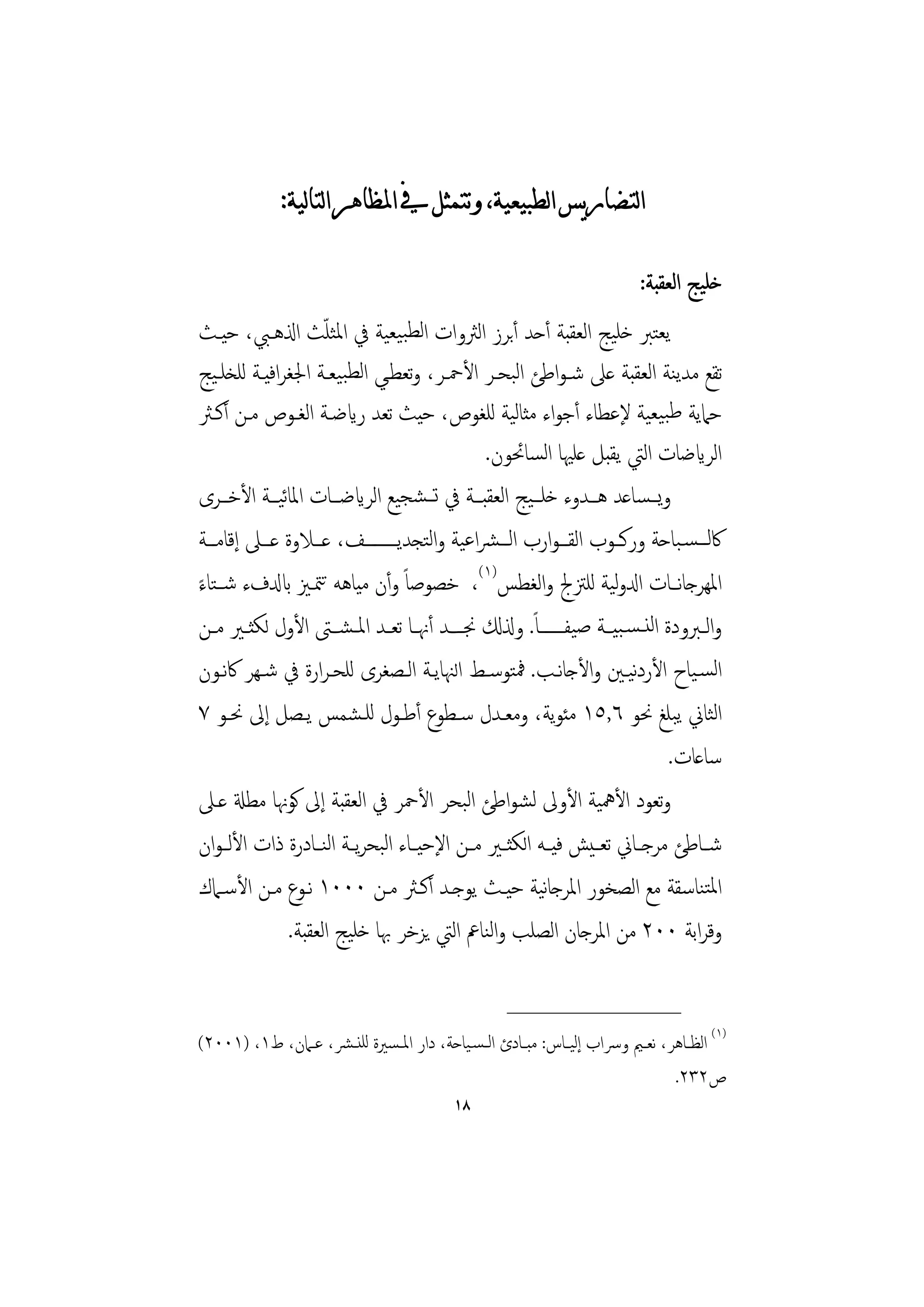 ‫ﺍﻟﺘﻀﺎﺭﻳﺲ ﺍﻟﻄﺒﻴﻌﻴﺔ، ﻭﺗﺘﻤﺜﻞ ﰲ ﺍﳌﻈﺎﻫﺮ ﺍﻟﺘﺎﻟﻴﺔ:‬

                                                                            ‫ﺧﻠﻴﺞ اﻟﻌﻘﺒﺔ:‬
                       ‫ّ‬
‫ﻳﻌﺘﱪ ﺧﻠﻴﺞ اﻟﻌﻘﺒﺔ أﺣﺪ أﺑﺮز اﻟﱶوات اﻟﻄﺒﻴﻌﻴﺔ ﰲ اﳌﺜﻠﺚ اذلﻫـﱯ، ﺣﻴـﺚ‬
‫ﺗﻘﻊ ﻣﺪﻳﻨﺔ اﻟﻌﻘﺒﺔ ﻋﲆ ﺷـﻮاﻃﺊ اﻟﺒﺤـﺮ اﻷﲪـﺮ، وﺗﻌﻄـﻲ اﻟﻄﺒﻴﻌـﺔ اﳉﻐﺮاﻓﻴـﺔ ﻟﻠﺨﻠـﻴﺞ‬
‫ﺣﲈﻳﺔ ﻃﺒﻴﻌﻴﺔ ﻹﻋﻄﺎء أﺟﻮاء ﻣﺜﺎﻟﻴﺔ ﻟﻠﻐﻮص، ﺣﻴﺚ ﺗﻌﺪ رايﺿـﺔ اﻟﻐـﻮص ﻣـﻦ أﻛـﱶ‬
                                               ‫اﻟﺮايﺿﺎت اﻟﱵ ﻳﻘﺒﻞ ﻋﻠﳱﺎ اﻟﺴﺎﲘﻮن.‬
‫وﻳـــﺴﺎﻋﺪ ﻫـــﺪوء ﺧﻠـــﻴﺞ اﻟﻌﻘﺒـــﺔ ﰲ ﺗـــﺸﺠﻴﻊ اﻟﺮايﺿـــﺎت اﳌﺎﻴـــﺔ اﻷﺧـــﺮى‬
               ‫ﺋ‬
‫ﰷﻟـــﺴـﺒﺎﺣﺔ ورﻛـــﻮب اﻟﻘـــﻮارب اﻟـــﴩاﻋﻴﺔ واﻟﺘﺠﺪﻳـــــــــﻒ، ﻋـــﻼوة ﻋـــﲆ إﻗﺎﻣـــﺔ‬
‫اﳌﻬﺮﺟﺎﻧـﺎت ادلوﻴﺔ ﻟﻠﱱﰿ واﻟﻐﻄﺲ)١(، ﺧﺼﻮﺻﺎً وأن ﻣﻴﺎﻫﻪ ﺗﳣـﲒ ابدلفء ﺷــﺘﺎء‬
‫ً‬                                                                   ‫ﻟ‬
‫واﻟــﱪودة اﻟﻨ ـﺴـﺒﻴـﺔ ﺻﻴﻔـــــــﺎً. وذلكل ﳒ ــﺪ أﳖــﺎ ﺗﻌــﺪ اﳌ ـﺸـﱴ اﻷول ﻟﻜﺜــﲑ ﻣــﻦ‬
‫اﻟﺴـﻴﺎح اﻷردﻴـﲔ واﻷﺟﺎﻧـﺐ. ﳁﺘﻮﺳـﻂ اﻟﳯﺎﻳـﺔ اﻟـﺼﻐﺮى ﻟﻠﺤـﺮارة ﰲ ﺷـﻬﺮ ﰷﻧـﻮن‬ ‫ﻧ‬
‫اﻟﺜﺎﱐ ﻳﺒﻠﻎ ﳓﻮ ٦,٥١ ﻣﺌﻮﻳﺔ، وﻣﻌـﺪل ﺳـﻄﻮع أﻃـﻮل ﻟﻠـﺸﻤﺲ ﻳـﺼﻞ إﱃ ﳓـﻮ ٧‬
                                                                            ‫ﺳﺎﻋﺎت.‬
‫وﺗﻌﻮد اﻷﳘﻴﺔ اﻷوﱃ ﻟﺸﻮاﻃﺊ اﻟﺒﺤﺮ اﻷﲪﺮ ﰲ اﻟﻌﻘﺒﺔ إﱃ ﻛﻮﳖﺎ ﻣﻄةل ﻋـﲆ‬
‫ﺷــﺎﻃﺊ ﻣﺮﺟــﺎﱐ ﺗﻌ ـﻴﺶ ﻓﻴــﻪ اﻟﻜﺜــﲑ ﻣــﻦ اﻹﺣﻴــﺎء اﻟﺒﺤﺮﻳــﺔ اﻟﻨــﺎدرة ذات اﻷﻟ ـﻮان‬
‫اﳌﺘﻨﺎﺳﻘﺔ ﻣﻊ اﻟﺼﺨﻮر اﳌﺮﺟﺎﻴﺔ ﺣﻴـﺚ ﻳﻮﺟـﺪ أﻛـﱶ ﻣـﻦ ٠٠٠١ ﻧـﻮع ﻣـﻦ اﻷﺳـﲈك‬
                                                         ‫ﻧ‬
                 ‫وﻗﺮاﺑﺔ ٠٠٢ ﻣﻦ اﳌﺮﺟﺎن اﻟﺼﻠﺐ واﻟﻨﺎﰪ اﻟﱵ ﻳﺰﺧﺮ ﲠﺎ ﺧﻠﻴﺞ اﻟﻌﻘﺒﺔ.‬

                                                     ‫________________‬
‫)١( اﻟﻈــﺎﻫﺮ، ﻧﻌــﲓ وﴎاب إﻟﻴــﺎس: ﻣﺒــﺎدئ اﻟ ـﺴـﻴﺎﺣﺔ، دار اﳌ ـﺴﲑة ﻟﻠﻨ ـﴩ، ﻋــﲈن، ط١، )١٠٠٢(‬
                                                                                ‫ص٢٣٢.‬
                                            ‫٨١‬
 