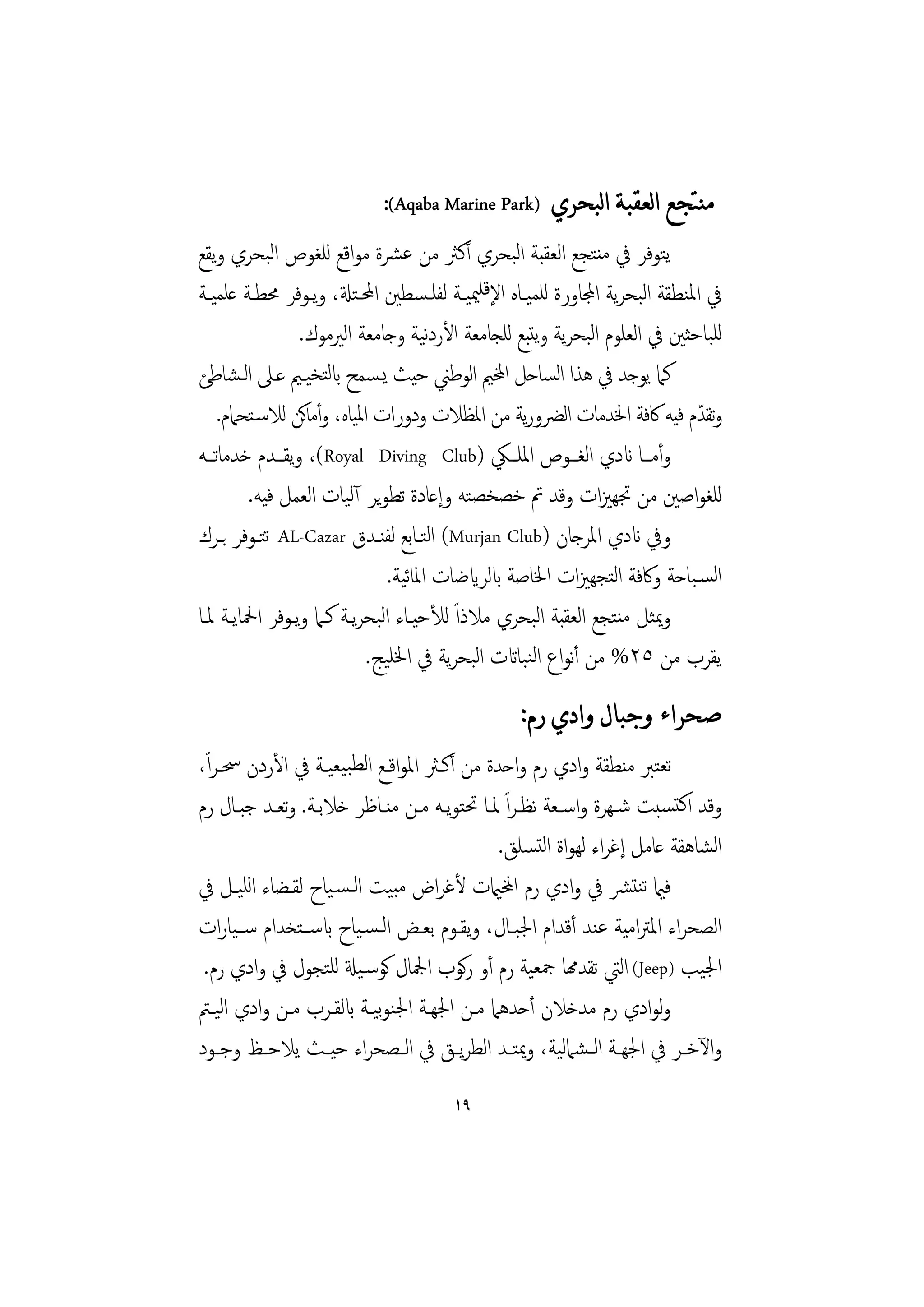 ‫ﻣﻨﺘﺠﻊ ﺍﻟﻌﻘﺒﺔ ﺍﻟﺒﺤﺮﻱ )‪:(Aqaba Marine Park‬‬
‫ﻳﺘﻮﻓﺮ ﰲ ﻣﻨﺘﺠﻊ اﻟﻌﻘﺒﺔ اﻟﺒﺤﺮي أﻛﱶ ﻣﻦ ﻋﴩة ﻣﻮاﻗﻊ ﻟﻠﻐﻮص اﻟﺒﺤﺮي وﻳﻘﻊ‬
‫ﰲ اﳌﻨﻄﻘﺔ اﻟﺒﺤﺮﻳﺔ اجملﺎورة ﻟﻠﻤﻴـﺎﻩ اﻹﻗﻠﳰﻴـﺔ ﻟﻔﻠـﺴﻄﲔ اﶈـﺘةل، وﻳـﻮﻓﺮ ﳏﻄـﺔ ﻋﻠﻤﻴـﺔ‬
                  ‫ﻟﻠﺒﺎﺣﺜﲔ ﰲ اﻟﻌﻠﻮم اﻟﺒﺤﺮﻳﺔ وﻳﺘﺒﻊ ﻟﻠﺠﺎﻣﻌﺔ اﻷردﻴﺔ وﺟﺎﻣﻌﺔ اﻟﲑﻣﻮك.‬
                                     ‫ﻧ‬
‫ﻛﲈ ﻳﻮﺟﺪ ﰲ ﻫﺬا اﺴﺎﺣﻞ اخملﲓ اﻟﻮﻃﲏ ﺣﻴﺚ ﻳـﺴﻤﺢ ابﻟﺘﺨﻴـﲓ ﻋـﲆ اﻟـﺸﺎﻃﺊ‬
                                                       ‫ﻟ‬
     ‫وﺗﻘﺪم ﻓﻴﻪ ﰷﻓﺔ اﳋﺪﻣﺎت اﻟﴬورﻳﺔ ﻣﻦ اﳌﻈﻼت ودورات اﳌﻴﺎﻩ، وأﻣﺎﻛﻦ ﻟﻼﺳـﺘﺤﲈم.‬  ‫ّ‬
‫وأﻣــﺎ اندي اﻟﻐـــﻮص اﳌﻠـــﲄ )‪ ،(Royal Diving Club‬وﻳﻘـــﺪم ﺧﺪﻣﺎﺗـــﻪ‬
         ‫ﻟﻠﻐﻮاﺻﲔ ﻣﻦ ﲡﻬﲒات وﻗﺪ ﰎ ﺧﺼﺨﺼﺘﻪ وإﻋﺎدة ﺗﻄﻮﻳﺮ آﻟﻴﺎت اﻟﻌﻤﻞ ﻓﻴﻪ.‬
‫وﰲ اندي اﳌﺮﺟﺎن )‪ (Murjan Club‬اﻟﺘـﺎﺑﻊ ﻟﻔﻨـﺪق ‪ AL-Cazar‬ﺗﺘـﻮﻓﺮ ﺑـﺮك‬
                               ‫اﻟﺴـﺒﺎﺣﺔ وﰷﻓﺔ اﻟﺘﺠﻬﲒات اﳋﺎﺻﺔ ابﻟﺮايﺿﺎت اﳌﺎﻴﺔ.‬
                                  ‫ﺋ‬
‫وﳝﺜﻞ ﻣﻨﺘﺠﻊ اﻟﻌﻘﺒﺔ اﻟﺒﺤﺮي ﻣﻼذاً ﻟﻸﺣﻴـﺎء اﻟﺒﺤﺮﻳـﺔ ﻛـﲈ وﻳـﻮﻓﺮ اﶵﺎﻳـﺔ ﳌـﺎ‬
                            ‫ﻳﻘﺮب ﻣﻦ ٥٢% ﻣﻦ أﻧﻮاع اﻟﻨﺒﺎاتت اﻟﺒﺤﺮﻳﺔ ﰲ اﳋﻠﻴﺞ.‬
                                               ‫ﺻﺤﺮﺍﺀ ﻭﺟﺒﺎﻝ ﻭﺍﺩﻱ ﺭﻡ:‬
‫ﺗﻌﺘﱪ ﻣﻨﻄﻘﺔ وادي رم واﺣﺪة ﻣﻦ أﻛـﱶ اﳌﻮاﻗـﻊ اﻟﻄﺒﻴﻌﻴـﺔ ﰲ اﻷردن ﲮـﺮ ًا،‬
‫وﻗﺪ اﻛﺘﺴﺒﺖ ﺷـﻬﺮة واﺳـﻌﺔ ﻧﻈـﺮاً ﳌـﺎ ﲢﺘﻮﻳـﻪ ﻣـﻦ ﻣﻨـﺎﻇﺮ ﺧﻼﺑـﺔ. وﺗﻌـﺪ ﺟﺒـﺎل رم‬
                                            ‫اﻟﺸﺎﻫﻘﺔ ﻋﺎﻣﻞ إﻏﺮاء ﻟﻬﻮاة اﻟﺘﺴﻠﻖ.‬
‫ﻓامي ﺗﻨﺘﴩ ﰲ وادي رم اخملاميت ﻷﻏﺮاض ﻣﺒﻴﺖ اﻟـﺴـﻴﺎح ﻟﻘـﻀﺎء اﻟﻠﻴـﻞ ﰲ‬
‫اﻟﺼﺤﺮاء اﳌﱰاﻣﻴﺔ ﻋﻨﺪ أﻗﺪام اﳉﺒـﺎل، وﻳﻘـﻮم ﺑﻌـﺾ اﻟـﺴـﻴﺎح ابﺳــﺘﺨﺪام ﺳــﻴﺎرات‬
 ‫اﳉﻴﺐ )‪ (Jeep‬اﻟﱵ ﺗﻘﺪهمﺎ ﲨﻌﻴﺔ رم أو رﻛﻮب اﶺﺎل ﻛﻮﺳـﻴةل ﻟﻠﺘﺠﻮل ﰲ وادي رم.‬
‫وﻟﻮادي رم ﻣﺪﺧﻼن أﺣﺪﻫﲈ ﻣـﻦ اﳉﻬـﺔ اﳉﻨﻮﻴـﺔ ابﻟﻘـﺮب ﻣـﻦ وادي اﻟﻴـﱲ‬
                          ‫ﺑ‬
‫واﻵﺧــﺮ ﰲ اﳉﻬــﺔ اﻟ ـﺸﲈﻟﻴﺔ، وﳝﺘــﺪ اﻟﻄﺮﻳــﻖ ﰲ اﻟــﺼﺤﺮاء ﺣﻴــﺚ ﻳﻼﺣــﻆ وﺟــﻮد‬
                                      ‫٩١‬
 