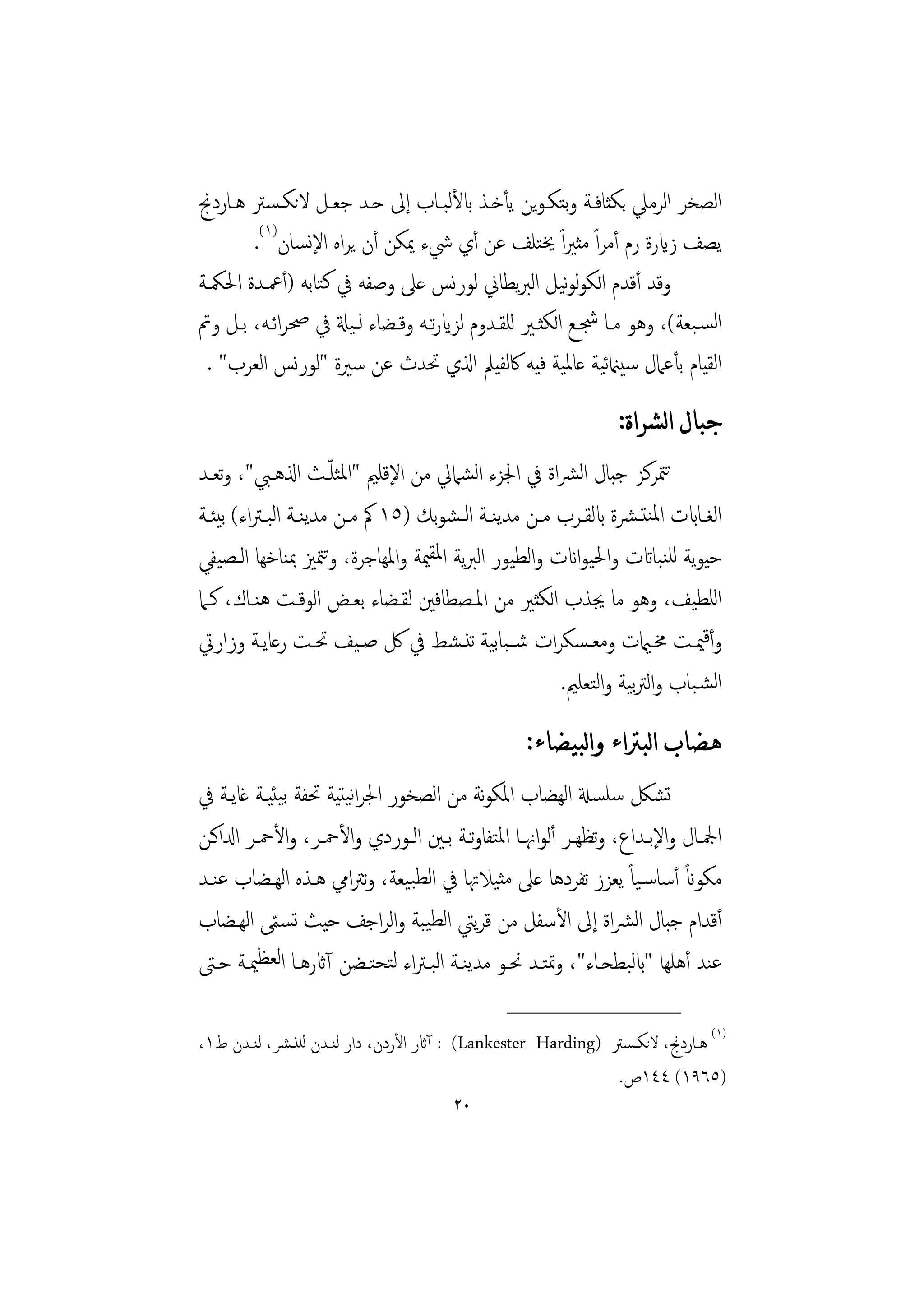 ‫اﻟﺼﺨﺮ اﻟﺮﻣﲇ ﺑﻜﺜﺎﻓـﺔ وﺘﻜـﻮﻳﻦ ﻳﺄﺧـﺬ ابﻷﻟﺒـﺎب إﱃ ﺣـﺪ ﺟﻌـﻞ ﻻﻧﻜـﺴﱰ ﻫـﺎردﱋ‬
                                                      ‫ﺑ‬
       ‫ﻳﺼﻒ زايرة رم أﻣﺮاً ﻣﺜﲑاً ﳜﺘﻠﻒ ﻋﻦ أي ﳾء ﳝﻜﻦ أن ﻳﺮاﻩ اﻹﻧﺴﺎن)١(.‬
‫وﻗﺪ أﻗﺪم اﻟﻜﻮﻟﻮﻴﻞ اﻟﱪﻳﻄﺎﱐ ﻟﻮرﻧﺲ ﻋﲆ وﺻﻔﻪ ﰲ ﻛﺘﺎﺑﻪ )أﲻـﺪة اﳊﳬـﺔ‬
                                                     ‫ﻧ‬
‫اﻟﺴـﺒﻌﺔ(، وﻫﻮ ﻣـﺎ ﴭـﻊ اﻟﻜﺜـﲑ ﻟﻠﻘـﺪوم ﻟﺰايرﺗـﻪ وﻗـﻀﺎء ﻟـﻴةل ﰲ ﲱﺮاﺋـﻪ، ﺑـﻞ وﰎ‬
 ‫اﻟﻘﻴﺎم ﺑﺄﻋﲈل ﺳﻴامنﻴﺔ ﻋﺎﳌﻴﺔ ﻓﻴﻪ ﰷﻟﻔﻴﲅ اذلي ﲢﺪث ﻋﻦ ﺳﲑة "ﻟﻮرﻧﺲ اﻟﻌﺮب" .‬
                                                          ‫ﺋ‬
                                                                  ‫ﺟﺒﺎﻝ ﺍﻟﺸﺮﺍﺓ:‬
                         ‫ّ‬
‫ﺗﳣﺮﻛﺰ ﺟﺒﺎل اﻟﴩاة ﰲ اﳉﺰء اﻟﺸﲈﱄ ﻣﻦ اﻹﻗﻠﲓ "اﳌﺜﻠـﺚ اذلﻫـﱯ"، وﺗﻌـﺪ‬
‫اﻟﻐــﺎابت اﳌﻨﺘـﴩة ابﻟﻘــﺮب ﻣــﻦ ﻣﺪﻳﻨــﺔ اﻟـﺸﻮﺑﻚ )٥١ ﰼ ﻣــﻦ ﻣﺪﻳﻨــﺔ اﻟﺒـﱰاء( ﺑﻴﺌــﺔ‬
‫ﺣﻴﻮﻳﺔ ﻟﻠﻨﺒﺎاتت واﳊﻴﻮاانت واﻟﻄﻴﻮر اﻟﱪﻳﺔ اﳌﻘﳰﺔ واﳌﻬﺎﺟﺮة، وﳣﲒ ﲟﻨﺎﺧﻬﺎ اﻟـﺼﻴﻔﻲ‬
                       ‫ﺗ‬
‫اﻟﻠﻄﻴﻒ، وﻫﻮ ﻣﺎ ﳚﺬب اﻟﻜﺜﲑ ﻣﻦ اﳌـﺼﻄﺎﻓﲔ ﻟﻘـﻀﺎء ﺑﻌـﺾ اﻟﻮﻗـﺖ ﻫﻨـﺎك، ﻛـﲈ‬
‫وأﻗﳰـﺖ ﳐــاميت وﻣﻌـﺴﻜﺮات ﺷــﺒﺎﺑﻴﺔ ﺗﻨـﺸﻂ ﰲ ﰻ ﺻـﻴﻒ ﲢــﺖ رﻋﺎﻳــﺔ وزارﰐ‬
                                                        ‫اﻟﺸـﺒﺎب واﻟﱰﻴﺔ واﻟﺘﻌﻠﲓ.‬
                                                                    ‫ﺑ‬
                                                     ‫ﻫﻀﺎﺏ ﺍﻟﺒﱰﺍﺀ ﻭﺍﻟﺒﻴﻀﺎﺀ:‬
‫ﺗﺸﲁ ﺳﻠﺴةل اﻟﻬﻀﺎب اﳌﻜﻮﻧﺔ ﻣﻦ اﻟﺼﺨﻮر اﳉﺮاﻧﻴﺘﻴﺔ ﲢﻔﺔ ﺑﻴﺌﻴـﺔ ﻏﺎﻳـﺔ ﰲ‬
‫اﶺــﺎل واﻹﺑــﺪاع، وﺗﻈﻬــﺮ أﻟﻮاﳖــﺎ اﳌﺘﻔﺎوﺗــﺔ ﺑــﲔ اﻟــﻮردي واﻷﲪــﺮ، واﻷﲪــﺮ ادلاﻛــﻦ‬
‫ﻣﻜﻮان أﺳﺎﺳـﻴﺎً ﻳﻌﺰز ﺗﻔﺮدﻫﺎ ﻋﲆ ﻣﺜﻴﻼﲥﺎ ﰲ اﻟﻄﺒﻴﻌﺔ، وﺗﱰاﱊ ﻫـﺬﻩ اﻟﻬـﻀﺎب ﻋﻨـﺪ‬        ‫ً‬
‫أﻗﺪام ﺟﺒﺎل اﻟﴩاة إﱃ اﻷﺳﻔﻞ ﻣﻦ ﻗﺮﻳﱵ اﻟﻄﻴﺒﺔ واﻟﺮاﺟﻒ ﺣﻴﺚ ﺗﺴﻤﻰ اﻟﻬـﻀﺎب‬
             ‫ّ‬
‫ﻋﻨﺪ أﻫﻠﻬﺎ "ابﻟﺒﻄﺤـﺎء"، وﲤﺘـﺪ ﳓـﻮ ﻣﺪﻳﻨـﺔ اﻟﺒـﱰاء ﻟﺘﺤﺘـﻀﻦ آاثرﻫـﺎ اﻟﻌﻈﳰـﺔ ﺣـﱴ‬
                                                  ‫________________‬
‫)١( ﻫــﺎردﱋ، ﻻﻧﻜـﺴﱰ )‪ : (Lankester Harding‬آاثر اﻷردن، دار ﻟﻨــﺪن ﻟﻠﻨـﴩ، ﻟﻨــﺪن ط١،‬
                                                                ‫)٥٦٩١( ٤٤١ص.‬
                                         ‫٠٢‬
 