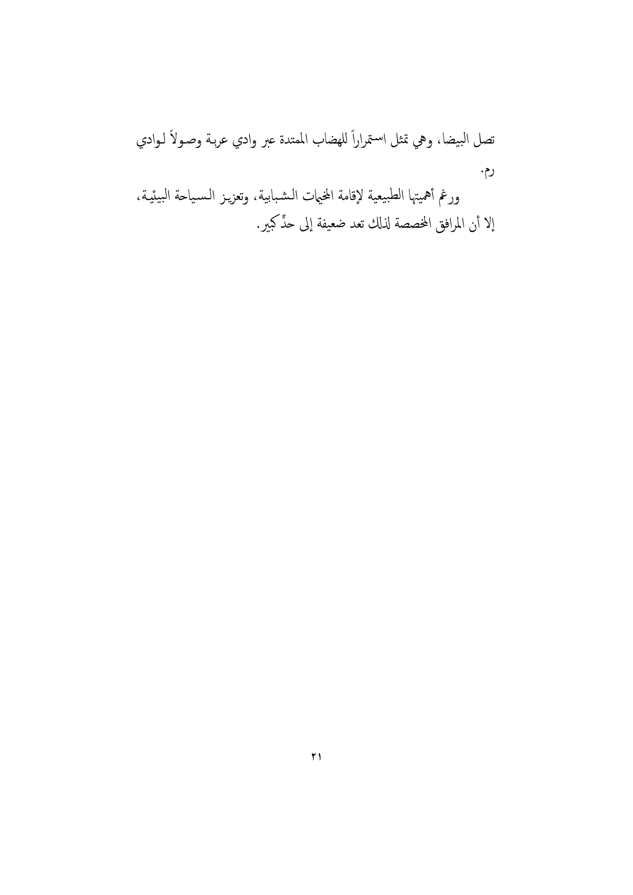 ‫ﺗﺼﻞ اﻟﺒﻴﻀﺎ، وﱔ ﲤﺜﻞ اﺳـﳣﺮاراً ﻟﻠﻬﻀﺎب اﳌﻤﺘﺪة ﻋﱪ وادي ﻋﺮﺑـﺔ وﺻـﻮﻻ ﻟـﻮادي‬
         ‫ً‬
                                                                          ‫رم.‬
‫ورﰬ أﳘﻴﳤﺎ اﻟﻄﺒﻴﻌﻴﺔ ﻹﻗﺎﻣﺔ اخملاميت اﻟـﺸـﺒﺎﺑﻴﺔ، وﺗﻌﺰﻳـﺰ اﻟـﺴـﻴﺎﺣﺔ اﻟﺒﻴﺌﻴـﺔ،‬
                                   ‫ٍّ‬
                             ‫إﻻ أن اﳌﺮاﻓﻖ اخملﺼﺼﺔ ذلكل ﺗﻌﺪ ﺿﻌﻴﻔﺔ إﱃ ﺣﺪ ﻛﺒﲑ.‬




                                     ‫١٢‬
 