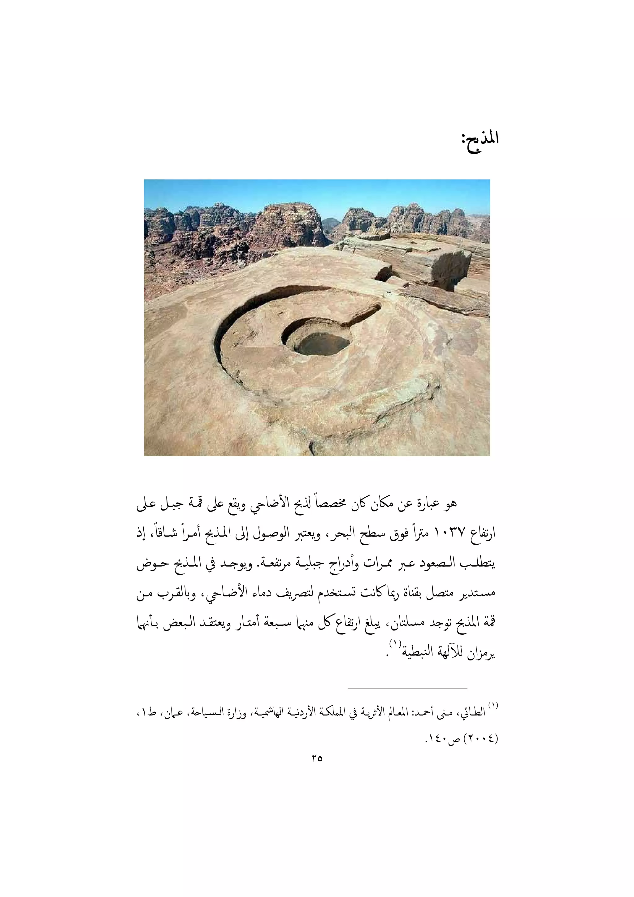 ‫ﺍﳌﺬﺑﺢ:‬




‫ﻫﻮ ﻋﺒﺎرة ﻋﻦ ﻣﲀن ﰷن ﳐﺼﺼﺎً ذلﰆ اﻷﺿﺎيح وﻳﻘﻊ ﻋﲆ ﳃـﺔ ﺟﺒـﻞ ﻋـﲆ‬
‫ارﺗﻔﺎع ٧٣٠١ ﻣﱰاً ﻓﻮق ﺳﻄﺢ اﻟﺒﺤﺮ، وﻳﻌﺘﱪ اﻟﻮﺻـﻮل إﱃ اﳌـﺬﰆ أﻣـﺮاً ﺷـﺎﻗﺎً، إذ‬
‫ﻳﺘﻄﻠــﺐ اﻟــﺼﻌﻮد ﻋــﱪ ﳑ ـﺮات وأدراج ﺟﺒﻠﻴــﺔ ﻣﺮﺗﻔﻌــﺔ. وﻳﻮﺟــﺪ ﰲ اﳌــﺬﰆ ﺣ ـﻮض‬
‫ﻣﺴـﺘﺪﻳﺮ ﻣﺘﺼﻞ ﺑﻘﻨﺎة رﲟﺎ ﰷﻧﺖ ﺗﺴـﺘﺨﺪم ﻟﺘﴫﻳﻒ دﻣﺎء اﻷﺿـﺎيح، وابﻟﻘـﺮب ﻣـﻦ‬
‫ﳃﺔ اﳌﺬﰆ ﺗﻮﺟﺪ ﻣﺴﻠﺘﺎن، ﻳﺒﻠﻎ ارﺗﻔﺎع ﰻ ﻣﳯﲈ ﺳــﺒﻌﺔ أﻣﺘـﺎر وﻳﻌﺘﻘـﺪ اﻟـﺒﻌﺾ ﺑـﺄﳖﲈ‬
                                                     ‫ﻳﺮﻣﺰان ﻟﻶﻟﻬﺔ اﻟﻨﺒﻄﻴﺔ)١(.‬
                                                           ‫________________‬
‫)١( اﻟﻄــﺎﰄ، ﻣــﲎ أﲪــﺪ: اﳌﻌــﺎﱂ اﻷﺛﺮﻳــﺔ ﰲ اﳌﻤﻠﻜــﺔ اﻷردﻴــﺔ اﻟﻬﺎﴰﻴــﺔ، وزارة اﻟ ـﺴـﻴﺎﺣﺔ، ﻋــﲈن، ط١،‬
                                            ‫ﻧ‬
                                                                                ‫)٤٠٠٢( ص٠٤١.‬
                                                ‫٥٢‬
 