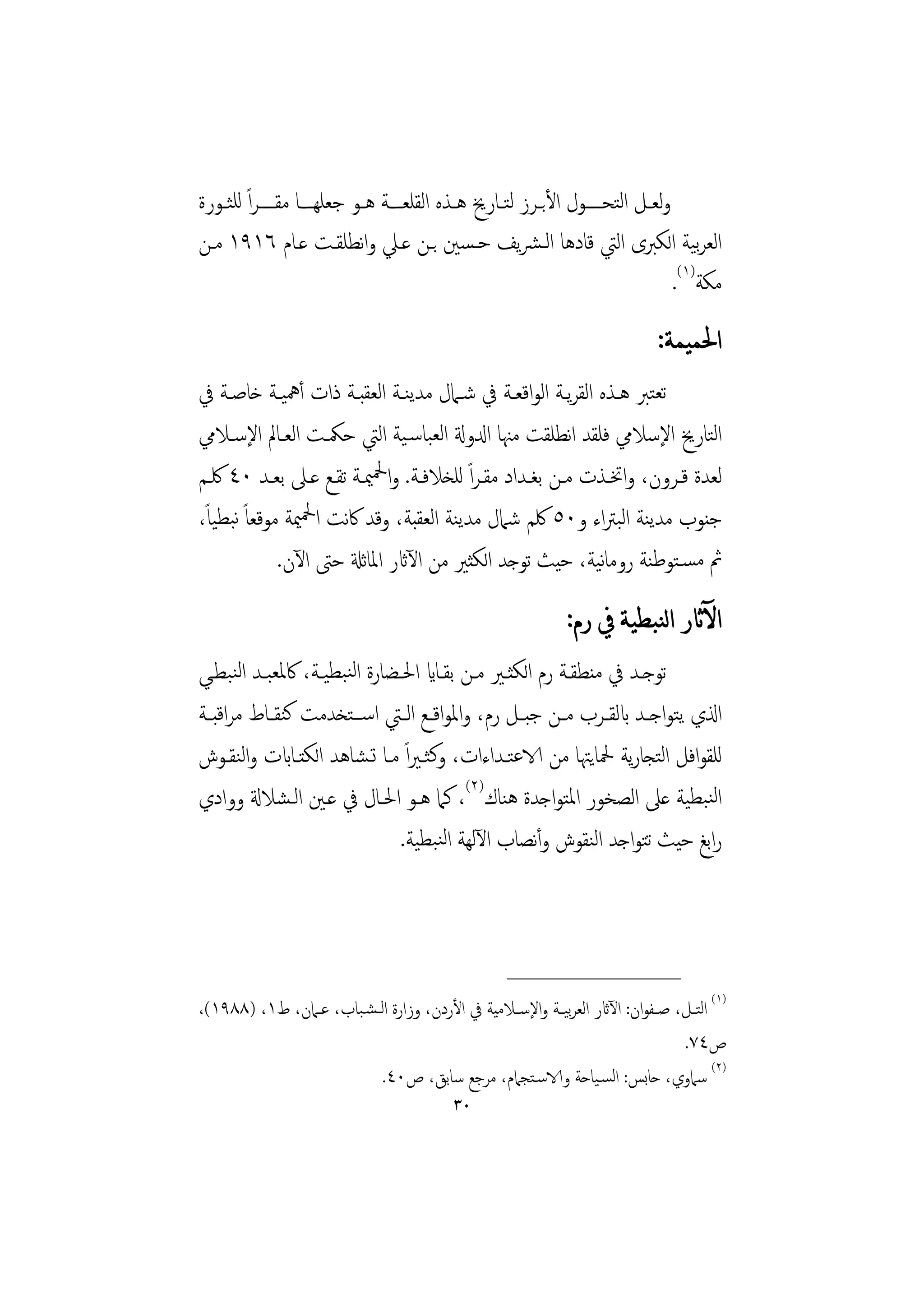 ‫وﻟﻌــﻞ اﻟﺘﺤـــــﻮل اﻷﺑــﺮز ﻟﺘــﺎرﱗ ﻫــﺬﻩ اﻟﻘﻠﻌــﺔ ﻫــﻮ ﺟﻌﻠﻬــﺎ ﻣﻘـــــﺮاً ﻟﻠﺜــﻮرة‬
‫اﻟﻌﺮﻴﺔ اﻟﻜﱪى اﻟﱵ ﻗﺎدﻫﺎ اﻟـﴩﻳﻒ ﺣـﺴﲔ ﺑـﻦ ﻋـﲇ واﻧﻄﻠﻘـﺖ ﻋـﺎم ٦١٩١ ﻣـﻦ‬                      ‫ﺑ‬
                                                                                   ‫ﻣﻜﺔ)١(.‬
                                                                               ‫ﺍﳊﻤﻴﻤﺔ:‬
‫ﺗﻌﺘﱪ ﻫـﺬﻩ اﻟﻘﺮﻳـﺔ اﻟﻮاﻗﻌـﺔ ﰲ ﺷـﲈل ﻣﺪﻳﻨـﺔ اﻟﻌﻘﺒـﺔ ذات أﳘﻴـﺔ ﺧﺎﺻـﺔ ﰲ‬
‫اﻟﺘﺎرﱗ اﻹﺳﻼﱊ ﻓﻠﻘﺪ اﻧﻄﻠﻘﺖ ﻣﳯﺎ ادلوةل اﻟﻌﺒﺎﺳـﻴﺔ اﻟﱵ ﺣﳬـﺖ اﻟﻌـﺎﱂ اﻹﺳـﻼﱊ‬
‫ﻟﻌﺪة ﻗـﺮون، واﲣـﺬت ﻣـﻦ ﺑﻐـﺪاد ﻣﻘـﺮاً ﻟﻠﺨﻼﻓـﺔ. واﶵﳰـﺔ ﺗﻘـﻊ ﻋـﲆ ﺑﻌـﺪ ٠٤ ﳇـﻢ‬
‫ﺟﻨﻮب ﻣﺪﻳﻨﺔ اﻟﺒﱰاء و٠٥ ﳇﻢ ﺷﲈل ﻣﺪﻳﻨﺔ اﻟﻌﻘﺒﺔ، وﻗﺪ ﰷﻧﺖ اﶵﳰﺔ ﻣﻮﻗﻌﺎً ﻧﺒﻄﻴﺎً،‬
              ‫ﰒ ﻣﺴـﺘﻮﻃﻨﺔ روﻣﺎﻴﺔ، ﺣﻴﺚ ﺗﻮﺟﺪ اﻟﻜﺜﲑ ﻣﻦ اﻵاثر اﳌﺎﺛةل ﺣﱴ اﻵن.‬
                                                         ‫ﻧ‬
                                                               ‫ﺍﻵﺛﺎﺭ ﺍﻟﻨﺒﻄﻴﺔ ﰲ ﺭﻡ:‬
‫ﺗﻮﺟــﺪ ﰲ ﻣﻨﻄﻘــﺔ رم اﻟﻜﺜــﲑ ﻣــﻦ ﺑﻘــﺎاي اﳊــﻀﺎرة اﻟﻨﺒﻄﻴــﺔ، ﰷﳌﻌﺒــﺪ اﻟﻨﺒﻄــﻲ‬
‫اذلي ﻳﺘﻮاﺟــﺪ ابﻟﻘــﺮب ﻣــﻦ ﺟﺒ ـﻞ رم، واﳌﻮاﻗــﻊ اﻟــﱵ اﺳ ــﺘﺨﺪﻣﺖ ﻛﻨﻘــﺎط ﻣﺮاﻗﺒــﺔ‬
‫ﻟﻠﻘﻮاﻓﻞ اﻟﺘﺠﺎرﻳﺔ ﶵﺎﻳﳤﺎ ﻣﻦ الاﻋﺘـﺪاءات، وﻛﺜـﲑاً ﻣـﺎ ﺗـﺸﺎﻫﺪ اﻟﻜﺘـﺎابت واﻟﻨﻘـﻮش‬
‫اﻟﻨﺒﻄﻴﺔ ﻋﲆ اﻟﺼﺨﻮر اﳌﺘﻮاﺟﺪة ﻫﻨﺎك)٢(، ﻛﲈ ﻫـﻮ اﳊـﺎل ﰲ ﻋـﲔ اﻟـﺸﻼةل ووادي‬
                                 ‫راﺑﻎ ﺣﻴﺚ ﺗﺘﻮاﺟﺪ اﻟﻨﻘﻮش وأﻧﺼﺎب اﻵﻟﻬﺔ اﻟﻨﺒﻄﻴﺔ.‬



                                                     ‫________________‬
‫)١( اﻟﺘــﻞ، ﺻــﻔﻮان: اﻵاثر اﻟﻌﺮﻴــﺔ واﻹﺳــﻼﻣﻴﺔ ﰲ اﻷردن، وزارة اﻟ ـﺸـﺒﺎب، ﻋــﲈن، ط١، )٨٨٩١(،‬
                                                            ‫ﺑ‬
                                                                                 ‫ص٤٧.‬
                           ‫)٢( ﺳﲈوي، ﺣﺎﺑﺲ: اﻟﺴـﻴﺎﺣﺔ والاﺳـﺘﺠﲈم، ﻣﺮﺟﻊ ﺳﺎﺑﻖ، ص٠٤.‬
                                            ‫٠٣‬
 