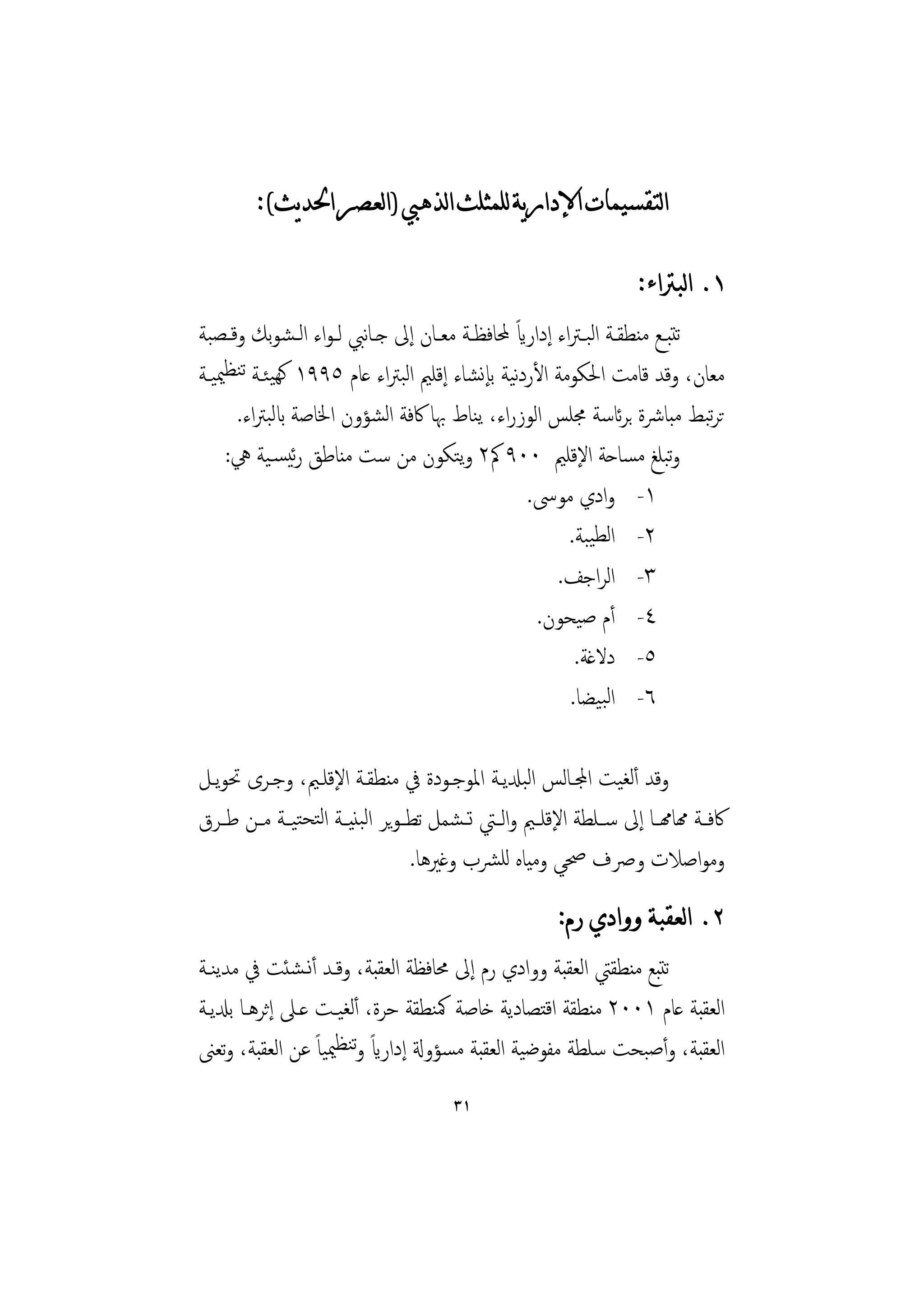 ‫ﺍﻟﺘﻘﺴﻴﻤﺎﺕ ﺍﻹﺩﺍﺭﻳﺔ ﻟﻠﻤﺜﻠﺚ ﺍﻟﺬﻫﱯ )ﺍﻟﻌﺼﺮ ﺍﳊﺪﻳﺚ(:‬

                                                                      ‫١. ﺍﻟﺒﱰﺍﺀ:‬
                                              ‫ً‬
‫ﺗﺘﺒــﻊ ﻣﻨﻄﻘــﺔ اﻟﺒـﱰاء إداراي ﶈﺎﻓﻈــﺔ ﻣﻌــﺎن إﱃ ﺟـﺎﻧﱯ ﻟـﻮاء اﻟـﺸﻮﺑﻚ وﻗــﺼﺒﺔ‬
‫ﻣﻌﺎن، وﻗﺪ ﻗﺎﻣﺖ اﳊﻜﻮﻣﺔ اﻷردﻴﺔ ﺑﺈﻧﺸﺎء إﻗﻠﲓ اﻟﺒﱰاء ﻋﺎم ٥٩٩١ ﻛﻬﻴﺌـﺔ ﺗﻨﻈﳰﻴـﺔ‬
                                              ‫ﻧ‬
      ‫ﺗﺮﺒﻂ ﻣﺒﺎﴍة ﺑﺮﺋﺎﺳﺔ ﳎﻠﺲ اﻟﻮزراء، ﻳﻨﺎط ﲠﺎ ﰷﻓﺔ اﻟﺸﺆون اﳋﺎﺻﺔ ابﻟﺒﱰاء.‬      ‫ﺗ‬
    ‫وﺒﻠﻎ ﻣﺴﺎﺣﺔ اﻹﻗﻠﲓ ٠٠٩ ﰼ٢ وﻳﺘﻜﻮن ﻣﻦ ﺳﺖ ﻣﻨﺎﻃﻖ رﺋﻴﺴـﻴﺔ ﱔ:‬               ‫ﺗ‬
                                                ‫١- وادي ﻣﻮﳻ.‬
                                                       ‫٢- اﻟﻄﻴﺒﺔ.‬
                                                     ‫٣- اﻟﺮاﺟﻒ.‬
                                                  ‫٤- أم ﺻﻴﺤﻮن.‬
                                                        ‫٥- دﻻﻏﺔ.‬
                                                       ‫٦- اﻟﺒﻴﻀﺎ.‬

‫وﻗﺪ أﻟﻐﻴﺖ اجملـﺎﻟﺲ اﻟﺒدلﻳـﺔ اﳌﻮﺟـﻮدة ﰲ ﻣﻨﻄﻘـﺔ اﻹﻗﻠـﲓ، وﺟـﺮى ﲢﻮﻳـﻞ‬
‫ﰷﻓــﺔ همﺎهمــﺎ إﱃ ﺳــﻠﻄﺔ اﻹﻗﻠــﲓ واﻟــﱵ ﺗ ـﺸﻤﻞ ﺗﻄ ـﻮﻳﺮ اﻟﺒﻨﻴ ـﺔ اﻟﺘﺤﺘﻴــﺔ ﻣــﻦ ﻃ ـﺮق‬
                                   ‫وﻣﻮاﺻﻼت وﴏف ﲱﻲ وﻣﻴﺎﻩ ﻟﻠﴩب وﻏﲑﻫﺎ.‬
                                                         ‫٢. ﺍﻟﻌﻘﺒﺔ ﻭﻭﺍﺩﻱ ﺭﻡ:‬
‫ﺗﺘﺒﻊ ﻣﻨﻄﻘﱵ اﻟﻌﻘﺒﺔ ووادي رم إﱃ ﳏﺎﻓﻈﺔ اﻟﻌﻘﺒﺔ، وﻗـﺪ أﻧـﺸﺌﺖ ﰲ ﻣﺪﻳﻨـﺔ‬
‫اﻟﻌﻘﺒﺔ ﻋﺎم ١٠٠٢ ﻣﻨﻄﻘﺔ اﻗﺘﺼﺎدﻳﺔ ﺧﺎﺻﺔ ﳈﻨﻄﻘﺔ ﺣﺮة، أﻟﻐﻴـﺖ ﻋـﲆ إﺛﺮﻫـﺎ ﺑدلﻳـﺔ‬
‫اﻟﻌﻘﺒﺔ، وأﺻﺒﺤﺖ ﺳﻠﻄﺔ ﻣﻔﻮﺿﻴﺔ اﻟﻌﻘﺒﺔ ﻣﺴﺆوةل إداراي وﺗﻨﻈﳰﻴﺎً ﻋﻦ اﻟﻌﻘﺒﺔ، وﺗﻌﲎ‬
                          ‫ً‬
                                        ‫١٣‬
 