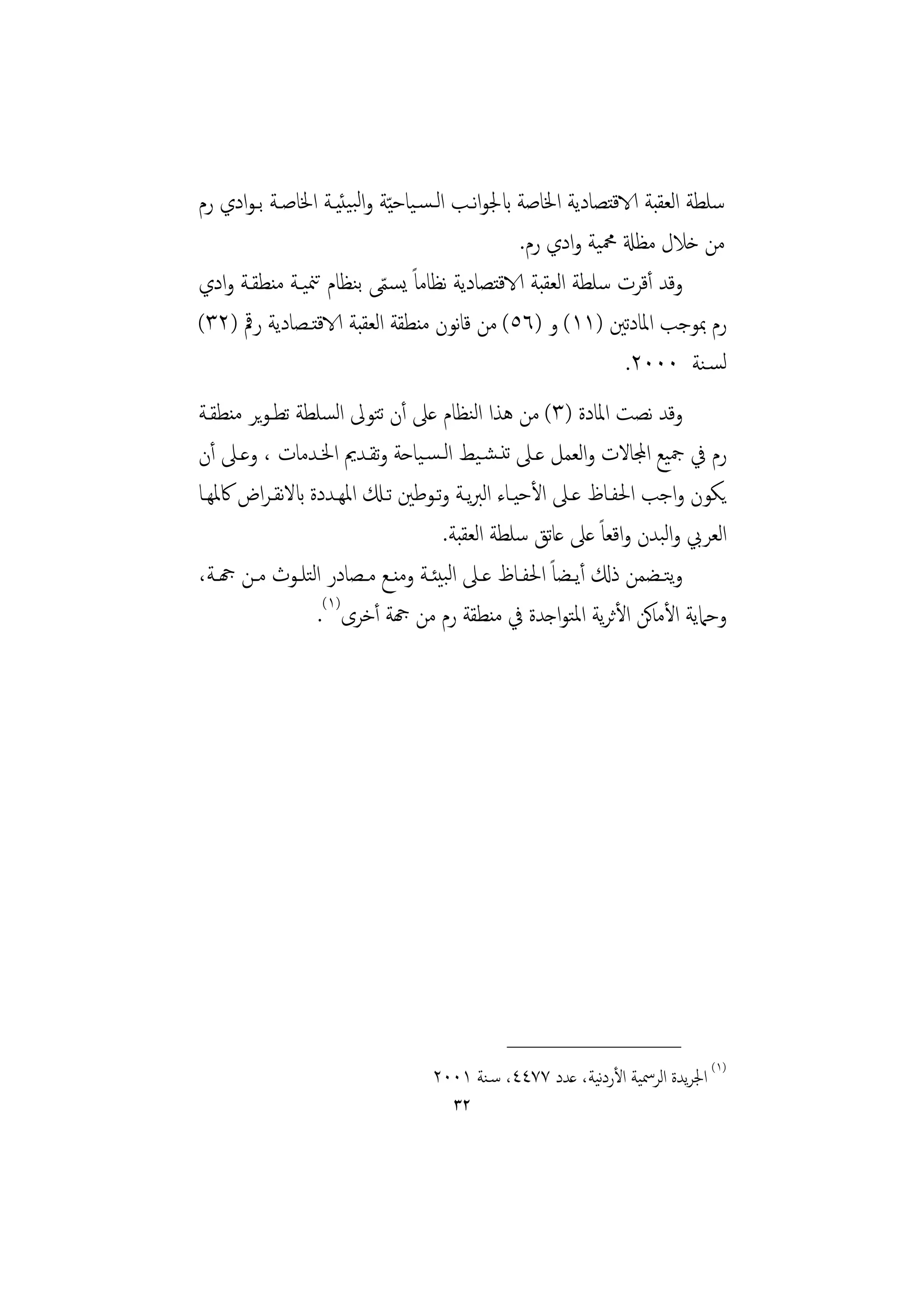 ‫ﺳﻠﻄﺔ اﻟﻌﻘﺒﺔ الاﻗﺘﺼﺎدﻳﺔ اﳋﺎﺻﺔ ابﳉﻮاﻧـﺐ اﻟـﺴـﻴﺎﺣ ّﻴﺔ واﻟﺒﻴﺌﻴـﺔ اﳋﺎﺻـﺔ ﺑـﻮادي رم‬
                                                 ‫ﻣﻦ ﺧﻼل ﻣﻈةل ﶊﻴﺔ وادي رم.‬
‫وﻗﺪ أﻗﺮت ﺳﻠﻄﺔ اﻟﻌﻘﺒﺔ الاﻗﺘﺼﺎدﻳﺔ ﻧﻈﺎﻣﺎً ﻳﺴﻤﻰ ﺑﻨﻈﺎم ﺗﳮﻴـﺔ ﻣﻨﻄﻘـﺔ وادي‬
                           ‫ّ‬
‫رم ﲟﻮﺟﺐ اﳌﺎدﺗﲔ )١١( و )٦٥( ﻣﻦ ﻗﺎﻧﻮن ﻣﻨﻄﻘﺔ اﻟﻌﻘﺒﺔ الاﻗﺘـﺼﺎدﻳﺔ رﰴ )٢٣(‬
                                                               ‫ﻟﺴـﻨﺔ ٠٠٠٢.‬
‫وﻗﺪ ﻧﺼﺖ اﳌﺎدة )٣( ﻣﻦ ﻫﺬا اﻟﻨﻈﺎم ﻋﲆ أن ﺗﺘﻮﱃ اﻟﺴﻠﻄﺔ ﺗﻄـﻮﻳﺮ ﻣﻨﻄﻘـﺔ‬
‫رم ﰲ ﲨﻴﻊ اجملﺎﻻت واﻟﻌﻤﻞ ﻋـﲆ ﺗﻨـﺸـﻴﻂ اﻟـﺴـﻴﺎﺣﺔ وﺗﻘـﺪﱘ اﳋـﺪﻣﺎت ، وﻋـﲆ أن‬
‫ﻳﻜﻮن واﺟﺐ اﳊﻔـﺎظ ﻋـﲆ اﻷﺣﻴـﺎء اﻟﱪﻳـﺔ وﺗـﻮﻃﲔ ﺗـكل اﳌﻬـﺪدة ابﻻﻧﻘـﺮاض ﰷﳌﻬـﺎ‬
                                         ‫اﻟﻌﺮﰊ واﻟﺒﺪن واﻗﻌﺎً ﻋﲆ ﻋﺎﺗﻖ ﺳﻠﻄﺔ اﻟﻌﻘﺒﺔ.‬
‫وﺘــﻀﻤﻦ ذكل أﻳــﻀﺎً اﳊﻔــﺎظ ﻋــﲆ اﻟﺒﻴﺌــﺔ وﻣﻨــﻊ ﻣــﺼﺎدر اﻟﺘﻠــﻮث ﻣــﻦ هجــﺔ،‬
                                                                            ‫ﻳ‬
                   ‫وﺣﲈﻳﺔ اﻷﻣﺎﻛﻦ اﻷﺛﺮﻳﺔ اﳌﺘﻮاﺟﺪة ﰲ ﻣﻨﻄﻘﺔ رم ﻣﻦ هجﺔ أﺧﺮى)١(.‬




                                               ‫________________‬
                                    ‫)١( اﳉﺮﻳﺪة اﻟﺮﲰﻴﺔ اﻷردﻴﺔ، ﻋﺪد ٧٧٤٤، ﺳـﻨﺔ ١٠٠٢‬
                                                           ‫ﻧ‬
                                       ‫٢٣‬
 