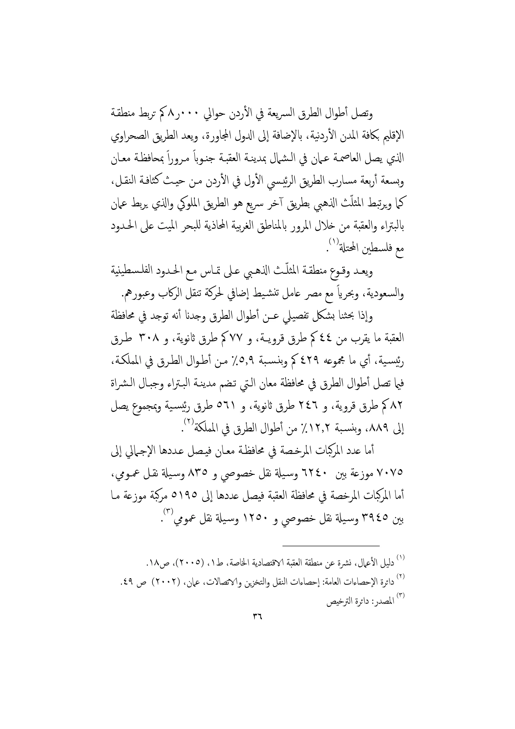 ‫وﺗﺼﻞ أﻃﻮال اﻟﻄﺮق اﻟﴪﻳﻌﺔ ﰲ اﻷردن ﺣﻮاﱄ ٠٠٠ر٨ ﰼ ﺗﺮﺑﻂ ﻣﻨﻄﻘـﺔ‬
                                                            ‫ﻧ‬
‫اﻹﻗﻠﲓ ﺑﲀﻓﺔ اﳌﺪن اﻷردﻴﺔ، ابﻹﺿﺎﻓﺔ إﱃ ادلول اجملﺎورة، وﻳﻌﺪ اﻟﻄﺮﻳﻖ اﻟﺼﺤﺮاوي‬
                         ‫ً‬
‫اذلي ﻳﺼﻞ اﻟﻌﺎﲳـﺔ ﻋـﲈن ﰲ اﻟـﺸﲈل ﲟﺪﻳﻨـﺔ اﻟﻌﻘﺒـﺔ ﺟﻨـﻮاب ﻣـﺮوراً ﲟﺤﺎﻓﻈـﺔ ﻣﻌـﺎن‬
‫وﺴﻌﺔ أرﺑﻌﺔ ﻣﺴﺎرب اﻟﻄﺮﻳﻖ اﻟﺮﻴـﴘ اﻷول ﰲ اﻷردن ﻣـﻦ ﺣﻴـﺚ ﻛﺜﺎﻓـﺔ اﻟﻨﻘـﻞ،‬
                                                ‫ﺋ‬                             ‫ﺑ‬
‫ﻛﲈ وﻳﺮﺒﻂ اﳌﺜﻠﺚ اذلﻫﱯ ﺑﻄﺮﻳﻖ آﺧﺮ ﴎﻳﻊ ﻫﻮ اﻟﻄﺮﻳﻖ اﳌﻠﻮﰾ واذلي ﻳﺮﺑﻂ ﻋﲈن‬    ‫ّ‬      ‫ﺗ‬
‫ابﻟﺒﱰاء واﻟﻌﻘﺒﺔ ﻣﻦ ﺧﻼل اﳌﺮور ابﳌﻨﺎﻃﻖ اﻟﻐﺮﻴﺔ اﶈﺎذﻳﺔ ﻟﻠﺒﺤﺮ اﳌﻴﺖ ﻋﲆ اﳊـﺪود‬
                                    ‫ﺑ‬
                                                              ‫ﻣﻊ ﻓﻠﺴﻄﲔ اﶈﺘةل)١(.‬
‫وﻳﻌـﺪ وﻗــﻮع ﻣﻨﻄﻘــﺔ اﳌﺜﻠ ّــﺚ اذلﻫــﱯ ﻋــﲆ ﲤــﺎس ﻣــﻊ اﳊــﺪود اﻟﻔﻠــﺴﻄﻴﻨﻴﺔ‬
   ‫واﻟﺴﻌﻮدﻳﺔ، وﲝﺮاي ﻣﻊ ﻣﴫ ﻋﺎﻣﻞ ﺗﻨﺸـﻴﻂ إﺿﺎﰲ ﳊﺮﻛﺔ ﺗﻨﻘﻞ اﻟﺮﰷب وﻋﺒﻮرﱒ.‬‫ً‬
‫وإذا ﲝﺜﻨﺎ ﺑﺸﲁ ﺗﻔﺼﻴﲇ ﻋــﻦ أﻃﻮال اﻟﻄﺮق وﺟﺪان أﻧﻪ ﺗﻮﺟﺪ ﰲ ﳏﺎﻓﻈﺔ‬
‫اﻟﻌﻘﺒﺔ ﻣﺎ ﻳﻘﺮب ﻣﻦ ٤٤ ﰼ ﻃﺮق ﻗﺮوﻳـﺔ، و ٧٧ ﰼ ﻃﺮق اثﻧﻮﻳﺔ، و ٨٠٣ ﻃـﺮق‬
‫رﺋﻴﺴـﻴﺔ، أي ﻣﺎ ﶍﻮﻋﻪ ٩٢٤ ﰼ وﺑﻨـﺴـﺒﺔ ٩,٥٪ ﻣـﻦ أﻃـﻮال اﻟﻄـﺮق ﰲ اﳌﻤﻠﻜـﺔ،‬
‫ﻓامي ﺗﺼﻞ أﻃﻮال اﻟﻄﺮق ﰲ ﳏﺎﻓﻈﺔ ﻣﻌﺎن اﻟـﱵ ﺗـﻀﻢ ﻣﺪﻳﻨـﺔ اﻟﺒـﱰاء وﺟﺒـﺎل اﻟـﴩاة‬
‫٢٨ ﰼ ﻃﺮق ﻗﺮوﻳﺔ، و ٦٤٢ ﻃﺮق اثﻧﻮﻳﺔ، و ١٦٥ ﻃﺮق رﺋﻴﺴـﻴﺔ وﲟﺠﻤﻮع ﻳﺼﻞ‬
                     ‫إﱃ ٩٨٨، وﺑﻨﺴـﺒﺔ ٢,٢١٪ ﻣﻦ أﻃﻮال اﻟﻄﺮق ﰲ اﳌﻤﻠﻜﺔ)٢(.‬
‫أﻣﺎ ﻋﺪد اﳌﺮﺒﺎت اﳌﺮﺧـﺼﺔ ﰲ ﳏﺎﻓﻈـﺔ ﻣﻌـﺎن ﻓﻴـﺼﻞ ﻋـﺪدﻫﺎ اﻹﺟـﲈﱄ إﱃ‬    ‫ﻛ‬
‫٥٧٠٧ ﻣﻮزﻋﺔ ﺑﲔ ٠٤٢٦ وﺳـﻴةل ﻧﻘﻞ ﺧﺼﻮﴆ و ٥٣٨ وﺳـﻴةل ﻧﻘـﻞ ﲻـﻮﱊ،‬
              ‫ﻛ‬
‫أﻣﺎ اﳌﺮﺒﺎت اﳌﺮﺧﺼﺔ ﰲ ﳏﺎﻓﻈﺔ اﻟﻌﻘﺒﺔ ﻓﻴﺼﻞ ﻋﺪدﻫﺎ إﱃ ٥٩١٥ ﻣﺮﺒﺔ ﻣﻮزﻋﺔ ﻣـﺎ‬          ‫ﻛ‬
                ‫ﺑﲔ ٥٤٩٣ وﺳـﻴةل ﻧﻘﻞ ﺧﺼﻮﴆ و ٠٥٢١ وﺳـﻴةل ﻧﻘﻞ ﲻﻮﱊ)٣(.‬
                                              ‫________________‬
       ‫)١( دﻟﻴﻞ اﻷﻋﲈل، ﻧﴩة ﻋﻦ ﻣﻨﻄﻘﺔ اﻟﻌﻘﺒﺔ الاﻗﺘﺼﺎدﻳﺔ اﳋﺎﺻﺔ، ط١، )٥٠٠٢(، ص٨١.‬
  ‫)٢( داﺋﺮة اﻹﺣﺼﺎءات اﻟﻌﺎﻣﺔ: إﺣﺼﺎءات اﻟﻨﻘﻞ واﻟﺘﺨﺰﻳﻦ والاﺗﺼﺎﻻت، ﻋﲈن، )٢٠٠٢( ص ٩٤.‬
                                                       ‫)٣( اﳌﺼﺪر: داﺋﺮة اﻟﱰﺧﻴﺺ‬
                                      ‫٦٣‬
 