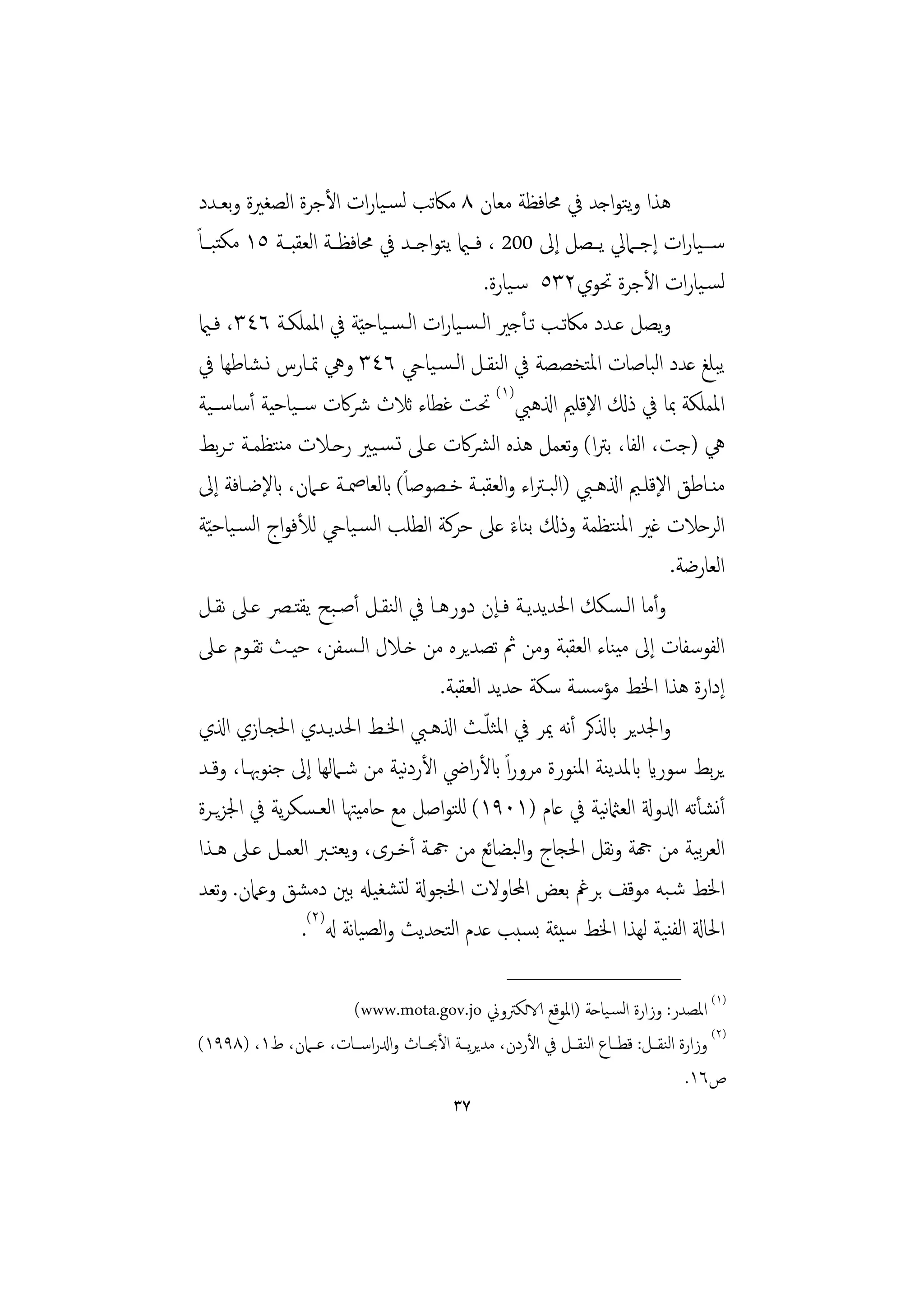 ‫ﻫﺬا وﺘﻮاﺟﺪ ﰲ ﳏﺎﻓﻈﺔ ﻣﻌﺎن ٨ ﻣﲀﺗﺐ ﻟﺴـﻴﺎرات اﻷﺟﺮة اﻟﺼﻐﲑة وﺑﻌـﺪد‬        ‫ﻳ‬
‫ﺳ ــﻴﺎرات إﺟــﲈﱄ ﻳــﺼﻞ إﱃ 002 ، ﻓــامي ﻳﺘﻮاﺟــﺪ ﰲ ﳏﺎﻓﻈــﺔ اﻟﻌﻘﺒــﺔ ٥١ ﻣﻜﺘﺒــﺎً‬
                                              ‫ﻟﺴـﻴﺎرات اﻷﺟﺮة ﲢﻮي٢٣٥ ﺳـﻴﺎرة.‬
 ‫وﻳﺼﻞ ﻋـﺪد ﻣﲀﺗـﺐ ﺗـﺄﺟﲑ اﻟـﺴـﻴﺎرات اﻟـﺴـﻴﺎﺣ ّﻴﺔ ﰲ اﳌﻤﻠﻜـﺔ ٦٤٣، ﻓـامي‬
 ‫ﻳﺒﻠﻎ ﻋﺪد اﻟﺒﺎﺻﺎت اﳌﺘﺨﺼﺼﺔ ﰲ اﻟﻨﻘـﻞ اﻟـﺴـﻴﺎيح ٦٤٣ وﱔ ﲤـﺎرس ﻧـﺸﺎﻃﻬﺎ ﰲ‬
 ‫اﳌﻤﻠﻜﺔ ﲟﺎ ﰲ ذكل اﻹﻗﻠﲓ اذلﻫﱯ)١( ﲢﺖ ﻏﻄﺎء ﺛﻼث ﴍﰷت ﺳــﻴﺎﺣﻴﺔ أﺳﺎﺳــﻴﺔ‬
 ‫ﱔ )ﺟﺖ، اﻟﻔﺎ، ﺑﱰا( وﺗﻌﻤﻞ ﻫﺬﻩ اﻟﴩﰷت ﻋـﲆ ﺗـﺴـﻴﲑ رﺣـﻼت ﻣﻨﺘﻈﻤـﺔ ﺗـﺮﺑﻂ‬
 ‫ﻣﻨــﺎﻃﻖ اﻹﻗﻠــﲓ اذلﻫــﱯ )اﻟﺒـﱰاء واﻟﻌﻘﺒــﺔ ﺧــﺼﻮﺻﺎً( ابﻟﻌﺎﲳــﺔ ﻋــﲈن، ابﻹﺿــﺎﻓﺔ إﱃ‬
 ‫اﻟﺮﺣﻼت ﻏﲑ اﳌﻨﺘﻈﻤﺔ وذكل ﺑﻨﺎء ﻋﲆ ﺣﺮﻛﺔ اﻟﻄﻠﺐ اﻟﺴـﻴﺎيح ﻟﻸﻓﻮاج اﻟﺴـﻴﺎﺣ ّﻴﺔ‬
                                                   ‫ً‬
                                                                           ‫اﻟﻌﺎرﺿﺔ.‬
 ‫وأﻣﺎ اﻟـﺴﻜﻚ اﳊﺪﻳﺪﻳـﺔ ﻓـﺈن دورﻫـﺎ ﰲ اﻟﻨﻘـﻞ أﺻـﺒﺢ ﻳﻘﺘـﴫ ﻋـﲆ ﻧﻘـﻞ‬
 ‫اﻟﻔﻮﺳﻔﺎت إﱃ ﻣﻴﻨﺎء اﻟﻌﻘﺒﺔ وﻣﻦ ﰒ ﺗﺼﺪﻳﺮﻩ ﻣﻦ ﺧـﻼل اﻟـﺴﻔﻦ، ﺣﻴـﺚ ﺗﻘـﻮم ﻋـﲆ‬
                                     ‫إدارة ﻫﺬا اﳋﻂ ﻣﺆﺳﺴﺔ ﺳﻜﺔ ﺣﺪﻳﺪ اﻟﻌﻘﺒﺔ.‬
                                               ‫ّ‬
 ‫واﳉﺪﻳﺮ ابذلﻛﺮ أﻧﻪ ﳝﺮ ﰲ اﳌﺜﻠـﺚ اذلﻫـﱯ اﳋـﻂ اﳊﺪﻳـﺪي اﳊﺠـﺎزي اذلي‬
 ‫ﻳﺮﺑﻂ ﺳﻮراي ابﳌﺪﻳﻨﺔ اﳌﻨﻮرة ﻣﺮوراً ابﻷراﴈ اﻷردﻴﺔ ﻣﻦ ﺷـﲈﻟﻬﺎ إﱃ ﺟﻨﻮﲠـﺎ، وﻗـﺪ‬
                                 ‫ﻧ‬
 ‫أﻧﺸﺄﺗﻪ ادلوةل اﻟﻌامثﻴﺔ ﰲ ﻋﺎم )١٠٩١( ﻟﻠﺘﻮاﺻﻞ ﻣﻊ ﺣﺎﻣﻴﳤﺎ اﻟﻌـﺴﻜﺮﻳﺔ ﰲ اﳉﺰﻳـﺮة‬
                                                                ‫ﻧ‬
 ‫اﻟﻌﺮﻴﺔ ﻣﻦ هجﺔ وﻧﻘﻞ اﳊﺠﺎج واﻟﺒﻀﺎﺋﻊ ﻣﻦ هجـﺔ أﺧـﺮى، وﻳﻌﺘـﱪ اﻟﻌﻤـﻞ ﻋـﲆ ﻫـﺬا‬      ‫ﺑ‬
 ‫اﳋﻂ ﺷـﺒﻪ ﻣﻮﻗﻒ ﺑﺮﰬ ﺑﻌﺾ اﶈﺎوﻻت اﳋﺠﻮةل ﻟﺘﺸﻐﻴهل ﺑﲔ دﻣﺸﻖ وﻋﲈن. وﺗﻌﺪ‬
                 ‫اﳊﺎةل اﻟﻔﻨﻴﺔ ﻟﻬﺬا اﳋﻂ ﺳﻴﺌﺔ ﺑﺴﺒﺐ ﻋﺪم اﻟﺘﺤﺪﻳﺚ واﻟﺼﻴﺎﻧﺔ هل)٢(.‬
                                                    ‫________________‬
                     ‫)١( اﳌﺼﺪر: وزارة اﻟﺴـﻴﺎﺣﺔ )اﳌﻮﻗﻊ الاﻟﻜﱰوﱐ ‪(www.mota.gov.jo‬‬
‫)٢( وزارة اﻟﻨﻘــﻞ: ﻗﻄــﺎع اﻟﻨﻘــﻞ ﰲ اﻷردن، ﻣﺪﻳﺮﻳــﺔ اﻷﲝــﺎث وادلراﺳــﺎت، ﻋــﲈن، ط١، )٨٩٩١(‬
                                                                                  ‫ص٦١.‬
                                           ‫٧٣‬
 