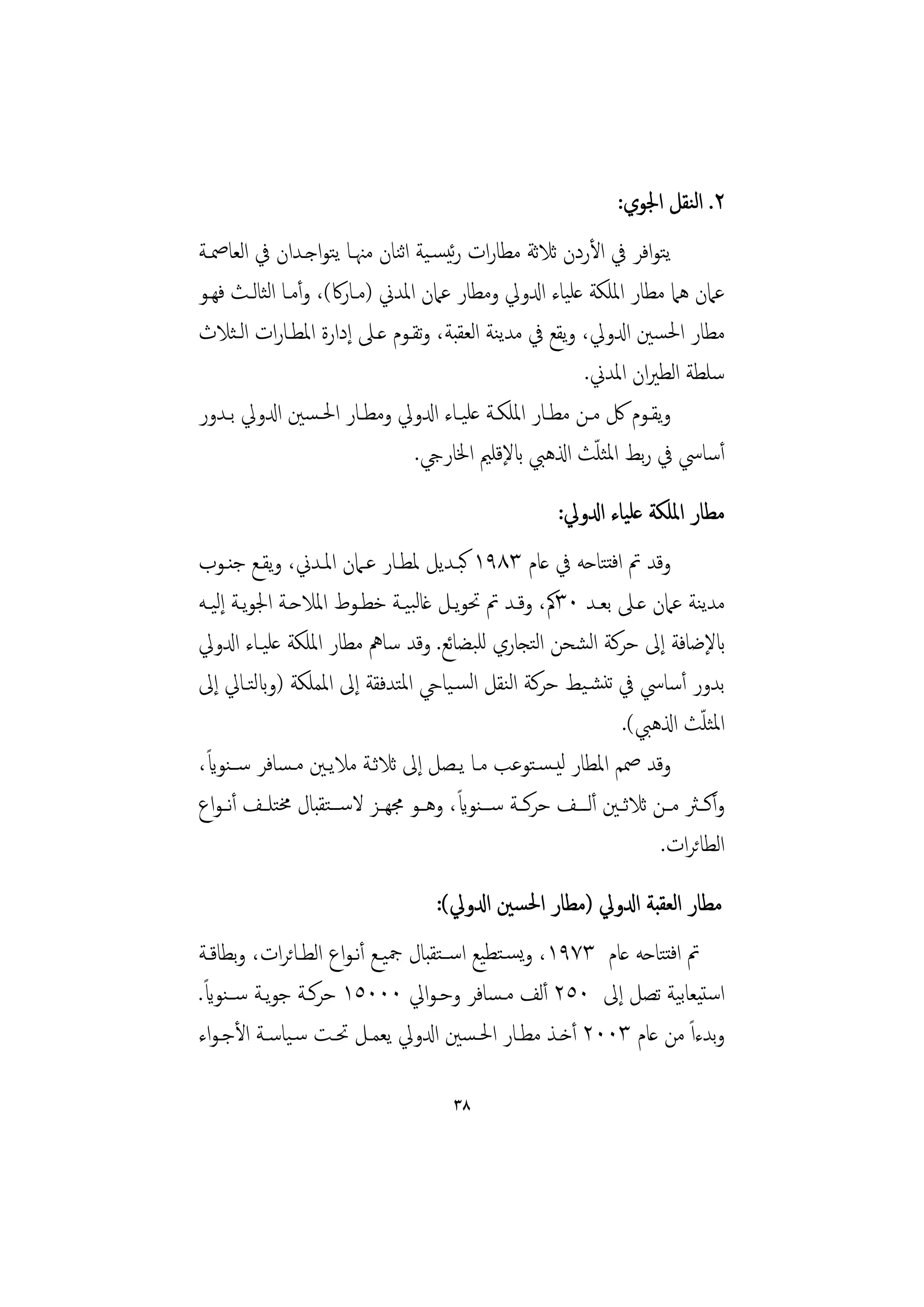 ‫٢. اﻟﻨﻘﻞ اﳉﻮي:‬
‫ﻳﺘﻮاﻓﺮ ﰲ اﻷردن ﺛﻼﺛﺔ ﻣﻄﺎرات رﺋﻴﺴـﻴﺔ اﻨﺎن ﻣﳯـﺎ ﻳﺘﻮاﺟـﺪان ﰲ اﻟﻌﺎﲳـﺔ‬
                              ‫ﺛ‬
‫ﻋﲈن ﻫﲈ ﻣﻄﺎر اﳌﻠﻜﺔ ﻋﻠﻴﺎء ادلوﱄ وﻣﻄﺎر ﻋﲈن اﳌﺪﱐ )ﻣـﺎرﰷ(، وأﻣـﺎ اﻟﺜﺎﻟـﺚ ﻓﻬـﻮ‬
‫ﻣﻄﺎر اﳊﺴﲔ ادلوﱄ، وﻳﻘﻊ ﰲ ﻣﺪﻳﻨﺔ اﻟﻌﻘﺒﺔ، وﺗﻘـﻮم ﻋـﲆ إدارة اﳌﻄـﺎرات اﻟـﺜﻼث‬
                                                         ‫ﺳﻠﻄﺔ اﻟﻄﲑان اﳌﺪﱐ.‬
‫وﻳﻘــﻮم ﰻ ﻣــﻦ ﻣﻄــﺎر اﳌﻠﻜــﺔ ﻋﻠﻴــﺎء ادلوﱄ وﻣﻄــﺎر اﳊـﺴﲔ ادلوﱄ ﺑــﺪور‬
                                                           ‫ّ‬
                                ‫أﺳﺎﳼ ﰲ رﺑﻂ اﳌﺜﻠﺚ اذلﻫﱯ ابﻹﻗﻠﲓ اﳋﺎريج.‬
                                                      ‫ﻣﻄﺎر اﳌﻠﻜﺔ ﻋﻠﻴﺎء ادلوﱄ:‬
‫وﻗﺪ ﰎ اﻓﺘﺘﺎﺣﻪ ﰲ ﻋﺎم ٣٨٩١ ﻛﺒـﺪﻳﻞ ﳌﻄـﺎر ﻋـﲈن اﳌـﺪﱐ، وﻳﻘـﻊ ﺟﻨـﻮب‬
‫ﻣﺪﻳﻨﺔ ﻋﲈن ﻋـﲆ ﺑﻌـﺪ ٠٣ﰼ، وﻗـﺪ ﰎ ﲢﻮﻳـﻞ ﻏﺎﻟﺒﻴـﺔ ﺧﻄـﻮط اﳌﻼﺣـﺔ اﳉﻮﻳـﺔ إﻟﻴـﻪ‬
‫ابﻹﺿﺎﻓﺔ إﱃ ﺣﺮﻛﺔ اﻟﺸﺤﻦ اﻟﺘﺠﺎري ﻟﻠﺒﻀﺎﺋﻊ. وﻗﺪ ﺳﺎﱒ ﻣﻄﺎر اﳌﻠﻜﺔ ﻋﻠﻴـﺎء ادلوﱄ‬
‫ﺑﺪور أﺳﺎﳼ ﰲ ﺗﻨﺸـﻴﻂ ﺣﺮﻛﺔ اﻟﻨﻘﻞ اﻟﺴـﻴﺎيح اﳌﺘﺪﻓﻘﺔ إﱃ اﳌﻤﻠﻜﺔ )وابﻟﺘـﺎﱄ إﱃ‬
                                                                            ‫ّ‬
                                                                ‫اﳌﺜﻠﺚ اذلﻫﱯ(.‬
 ‫ً‬
‫وﻗﺪ ﲳﻢ اﳌﻄﺎر ﻟﻴـﺴـﺘﻮﻋﺐ ﻣـﺎ ﻳـﺼﻞ إﱃ ﺛﻼﺛـﺔ ﻣﻼﻳـﲔ ﻣـﺴﺎﻓﺮ ﺳــﻨﻮاي،‬
                                       ‫ً‬
‫وأﻛــﱶ ﻣــﻦ ﺛﻼﺛــﲔ أﻟ ــﻒ ﺣﺮﻛــﺔ ﺳ ــﻨﻮاي، وﻫــﻮ ﳎﻬــﺰ ﻻﺳ ــﺘﻘﺒﺎل ﳐﺘﻠــﻒ أﻧ ـﻮاع‬
                                                                      ‫اﻟﻄﺎﺋﺮات.‬
                                    ‫ﻣﻄﺎر اﻟﻌﻘﺒﺔ ادلوﱄ )ﻣﻄﺎر اﳊﺴﲔ ادلوﱄ(:‬
‫ﰎ اﻓﺘﺘﺎﺣﻪ ﻋﺎم ٣٧٩١، وﻳﺴـﺘﻄﻴﻊ اﺳــﺘﻘﺒﺎل ﲨﻴـﻊ أﻧـﻮاع اﻟﻄـﺎﺋﺮات، وﺑﻄﺎﻗـﺔ‬
 ‫ً‬
‫اﺳﺘﻴﻌﺎﺑﻴﺔ ﺗﺼﻞ إﱃ ٠٥٢ أﻟﻒ ﻣـﺴﺎﻓﺮ وﺣـﻮاﱄ ٠٠٠٥١ ﺣﺮﻛـﺔ ﺟﻮﻳـﺔ ﺳــﻨﻮاي.‬
‫وﺑﺪءاً ﻣﻦ ﻋﺎم ٣٠٠٢ أﺧـﺬ ﻣﻄـﺎر اﳊـﺴﲔ ادلوﱄ ﻳﻌﻤـﻞ ﲢـﺖ ﺳـﻴﺎﺳـﺔ اﻷﺟـﻮاء‬

                                      ‫٨٣‬
 
