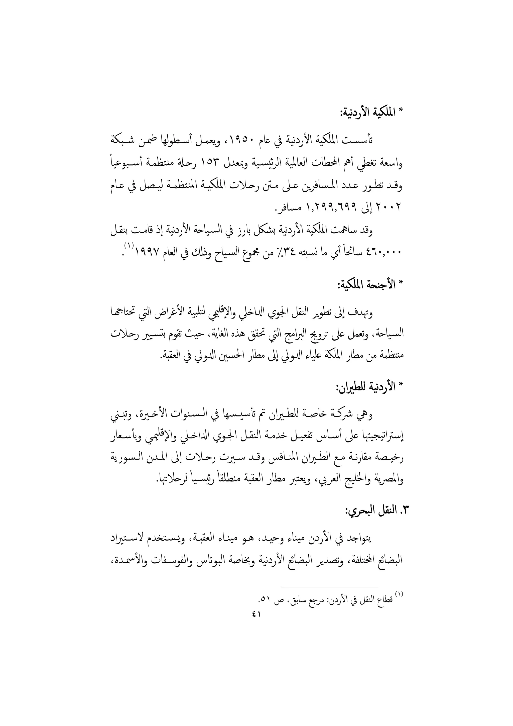 ‫ﻧ‬
                                                              ‫* اﳌﻠﻜﻴﺔ اﻷردﻴﺔ:‬
 ‫ﺗﺄﺳﺴﺖ اﳌﻠﻜﻴﺔ اﻷردﻴﺔ ﰲ ﻋﺎم ٠٥٩١، وﻳﻌﻤـﻞ أﺳـﻄﻮﻬﺎ ﲷـﻦ ﺷــﺒﻜﺔ‬
                ‫ﻟ‬                                 ‫ﻧ‬
‫واﺳﻌﺔ ﺗﻐﻄﻲ أﱒ اﶈﻄﺎت اﻟﻌﺎﳌﻴﺔ اﻟﺮﺋﻴﺴـﻴﺔ وﲟﻌﺪل ٣٥١ رﺣـةل ﻣﻨﺘﻈﻤـﺔ أﺳــﺒﻮﻋﻴﺎً‬
 ‫وﻗــﺪ ﺗﻄــﻮر ﻋــﺪد اﳌـﺴﺎﻓﺮﻳﻦ ﻋــﲆ ﻣــﱳ رﺣــﻼت اﳌﻠﻜﻴــﺔ اﳌﻨﺘﻈﻤــﺔ ﻟﻴــﺼﻞ ﰲ ﻋــﺎم‬
                                             ‫٢٠٠٢ إﱃ ٩٩٦,٩٩٢,١ ﻣﺴﺎﻓﺮ.‬
 ‫وﻗﺪ ﺳﺎﳘﺖ اﳌﻠﻜﻴﺔ اﻷردﻴﺔ ﺑﺸﲁ ابرز ﰲ اﻟﺴـﻴﺎﺣﺔ اﻷردﻴﺔ إذ ﻗﺎﻣـﺖ ﺑﻨﻘـﻞ‬
                   ‫ﻧ‬                            ‫ﻧ‬
     ‫٠٠٠,٠٦٤ ﺳﺎﲘﺎً أي ﻣﺎ ﻧﺴﺒﺘﻪ ٤٣٪ ﻣﻦ ﶍﻮع اﻟﺴـﻴﺎح وذكل ﰲ اﻟﻌﺎم ٧٩٩١)١(.‬
                                                              ‫* اﻷﺟﻨﺤﺔ اﳌﻠﻜﻴﺔ:‬
‫وﲥﺪف إﱃ ﺗﻄﻮﻳﺮ اﻟﻨﻘﻞ اﳉﻮي ادلاﺧﲇ واﻹﻗﻠﳰﻲ ﻟﺘﻠﺒﻴﺔ اﻷﻏﺮاض اﻟﱵ ﲢﺘﺎهجـﺎ‬
‫اﻟﺴـﻴﺎﺣﺔ، وﺗﻌﻤﻞ ﻋﲆ ﺗﺮوﱕ اﻟﱪاﻣﺞ اﻟﱵ ﲢﻘﻖ ﻫﺬﻩ اﻟﻐﺎﻳﺔ، ﺣﻴﺚ ﺗﻘﻮم ﺑﺘﺴـﻴﲑ رﺣـﻼت‬
            ‫ﻣﻨﺘﻈﻤﺔ ﻣﻦ ﻣﻄﺎر اﳌﻠﻜﺔ ﻋﻠﻴﺎء ادلوﱄ إﱃ ﻣﻄﺎر اﳊﺴﲔ ادلوﱄ ﰲ اﻟﻌﻘﺒﺔ.‬
                                                                       ‫ﻧ‬
                                                             ‫* اﻷردﻴﺔ ﻟﻠﻄﲑان:‬
‫وﱔ ﴍﻛــﺔ ﺧﺎﺻــﺔ ﻟﻠﻄ ـﲑان ﰎ ﺗﺄﺳﻴ ـﺴﻬﺎ ﰲ اﻟ ـﺴـﻨﻮات اﻷﺧــﲑة، وﺒــﲏ‬
    ‫ﺗ‬
‫إﺳﱰاﺗﻴﺠﻴﳤﺎ ﻋﲆ أﺳـﺎس ﺗﻔﻌﻴـﻞ ﺧﺪﻣـﺔ اﻟﻨﻘـﻞ اﳉـﻮي ادلاﺧـﲇ واﻹﻗﻠﳰـﻲ وﺑﺄﺳـﻌﺎر‬
‫رﺧﻴــﺼﺔ ﻣﻘﺎرــﺔ ﻣــﻊ اﻟﻄ ـﲑان اﳌﻨــﺎﻓﺲ وﻗــﺪ ﺳــﲑت رﺣــﻼت إﱃ اﳌــﺪن اﻟ ـﺴﻮرﻳﺔ‬
                                                                 ‫ﻧ‬
            ‫واﳌﴫﻳﺔ واﳋﻠﻴﺞ اﻟﻌﺮﰊ، وﻳﻌﺘﱪ ﻣﻄﺎر اﻟﻌﻘﺒﺔ ﻣﻨﻄﻠﻘﺎً رﺋﻴﺴـﻴﺎً ﻟﺮﺣﻼﲥﺎ.‬
                                                                ‫٣. اﻟﻨﻘﻞ اﻟﺒﺤﺮي:‬
‫ﻳﺘﻮاﺟﺪ ﰲ اﻷردن ﻣﻴﻨﺎء وﺣﻴـﺪ، ﻫـﻮ ﻣﻴﻨـﺎء اﻟﻌﻘﺒـﺔ، وﻳـﺴـﺘﺨﺪم ﻻﺳــﺘﲑاد‬
‫اﻟﺒﻀﺎﺋﻊ اخملﺘﻠﻔﺔ، وﺗﺼﺪﻳﺮ اﻟﺒﻀﺎﺋﻊ اﻷردﻴﺔ وﲞﺎﺻﺔ اﻟﺒﻮاتس واﻟﻔﻮﺳـﻔﺎت واﻷﲰـﺪة،‬
                                         ‫ﻧ‬
                                              ‫________________‬
                                        ‫)١( ﻗﻄﺎع اﻟﻨﻘﻞ ﰲ اﻷردن: ﻣﺮﺟﻊ ﺳﺎﺑﻖ، ص ١٥.‬
                                      ‫١٤‬
 