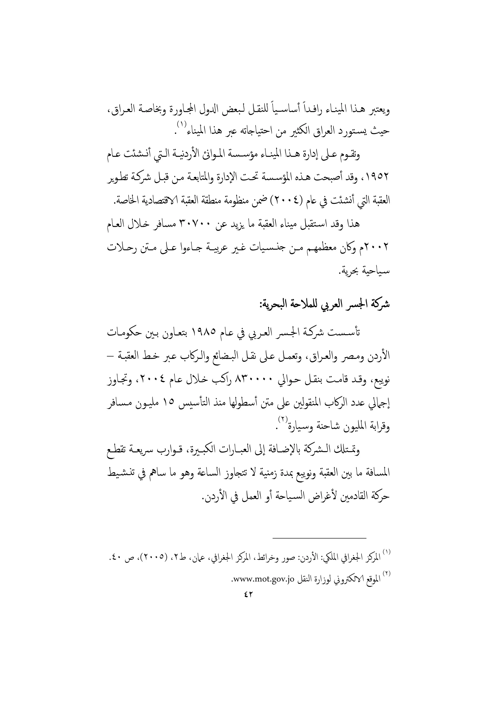 ‫وﻳﻌﺘﱪ ﻫـﺬا اﳌﻴﻨـﺎء راﻓـﺪاً أﺳﺎﺳــﻴﺎً ﻟﻠﻨﻘـﻞ ﻟـﺒﻌﺾ ادلول اجملـﺎورة وﲞﺎﺻـﺔ اﻟﻌـﺮاق،‬
                    ‫ﺣﻴﺚ ﻳﺴـﺘﻮرد اﻟﻌﺮاق اﻟﻜﺜﲑ ﻣﻦ اﺣﺘﻴﺎﺟﺎﺗﻪ ﻋﱪ ﻫﺬا اﳌﻴﻨﺎء)١(.‬
‫وﺗﻘــﻮم ﻋــﲆ إدارة ﻫــﺬا اﳌﻴﻨــﺎء ﻣﺆﺳ ـﺴﺔ اﳌ ـﻮائن اﻷردﻴــﺔ اﻟــﱵ أﻧــﺸﺌﺖ ﻋــﺎم‬
                        ‫ﻧ‬
‫٢٥٩١، وﻗﺪ أﺻﺒﺤﺖ ﻫـﺬﻩ اﳌﺆﺳـﺴﺔ ﲢـﺖ اﻹدارة واﳌﺘﺎﺑﻌـﺔ ﻣـﻦ ﻗﺒـﻞ ﴍﻛـﺔ ﺗﻄـﻮﻳﺮ‬
  ‫اﻟﻌﻘﺒﺔ اﻟﱵ أﻧﺸﺌﺖ ﰲ ﻋﺎم )٤٠٠٢( ﲷﻦ ﻣﻨﻈﻮﻣﺔ ﻣﻨﻄﻘﺔ اﻟﻌﻘﺒﺔ الاﻗﺘﺼﺎدﻳﺔ اﳋﺎﺻﺔ.‬
‫ﻫﺬا وﻗﺪ اﺳـﺘﻘﺒﻞ ﻣﻴﻨﺎء اﻟﻌﻘﺒﺔ ﻣﺎ ﻳﺰﻳﺪ ﻋﻦ ٠٠٧٠٣ ﻣﺴﺎﻓﺮ ﺧـﻼل اﻟﻌـﺎم‬
‫٢٠٠٢م وﰷن ﻣﻌﻈﻤﻬــﻢ ﻣــﻦ ﺟﻨ ـﺴـﻴﺎت ﻏــﲑ ﻋﺮﻴــﺔ ﺟــﺎءوا ﻋــﲆ ﻣــﱳ رﺣــﻼت‬
                                 ‫ﺑ‬
                                                                        ‫ﺳـﻴﺎﺣﻴﺔ ﲝﺮﻳﺔ.‬

                                              ‫ﴍﻛﺔ اﳉﴪ اﻟﻌﺮﰊ ﻟﻠﻤﻼﺣﺔ اﻟﺒﺤﺮﻳﺔ:‬
‫ﺗﺄﺳـﺴﺖ ﴍﻛــﺔ اﳉـﴪ اﻟﻌــﺮﰊ ﰲ ﻋــﺎم ٥٨٩١ ﺑﺘﻌــﺎون ﺑــﲔ ﺣﻜﻮﻣــﺎت‬
‫اﻷردن وﻣــﴫ واﻟﻌـﺮاق، وﺗﻌﻤــﻞ ﻋــﲆ ﻧﻘــﻞ اﻟﺒــﻀﺎﺋﻊ واﻟــﺮﰷب ﻋــﱪ ﺧــﻂ اﻟﻌﻘﺒــﺔ –‬
‫ﻧﻮﺒﻊ، وﻗـﺪ ﻗﺎﻣـﺖ ﺑﻨﻘـﻞ ﺣـﻮاﱄ ٠٠٠٠٣٨ راﻛـﺐ ﺧـﻼل ﻋـﺎم ٤٠٠٢، وﲡـﺎوز‬               ‫ﻳ‬
‫إﺟﲈﱄ ﻋﺪد اﻟﺮﰷب اﳌﻨﻘﻮﻟﲔ ﻋﲆ ﻣﱳ أﺳﻄﻮﻬﺎ ﻣﻨﺬ اﻟﺘﺄﺳﻴﺲ ٥١ ﻣﻠﻴـﻮن ﻣـﺴﺎﻓﺮ‬
                                      ‫ﻟ‬
                                                  ‫وﻗﺮاﺑﺔ اﳌﻠﻴﻮن ﺷﺎﺣﻨﺔ وﺳـﻴﺎرة)٢(.‬
‫وﲤ ـﺘكل اﻟ ـﴩﻛﺔ ابﻹﺿــﺎﻓﺔ إﱃ اﻟﻌﺒــﺎرات اﻟﻜﺒــﲑة، ﻗ ـﻮارب ﴎﻳﻌــﺔ ﺗﻘﻄــﻊ‬
‫اﳌﺴﺎﻓﺔ ﻣﺎ ﺑﲔ اﻟﻌﻘﺒﺔ وﻧﻮﺒﻊ ﲟﺪة زﻣﻨﻴﺔ ﻻ ﺗﺘﺠﺎوز اﻟﺴﺎﻋﺔ وﻫﻮ ﻣﺎ ﺳﺎﱒ ﰲ ﺗﻨـﺸـﻴﻂ‬
                                                           ‫ﻳ‬
                           ‫ﺣﺮﻛﺔ اﻟﻘﺎدﻣﲔ ﻷﻏﺮاض اﻟﺴـﻴﺎﺣﺔ أو اﻟﻌﻤﻞ ﰲ اﻷردن.‬

                                                 ‫________________‬
‫)١( اﳌﺮﻛﺰ اﳉﻐﺮاﰲ اﳌﻠﲄ: اﻷردن: ﺻﻮر وﺧﺮاﺋﻂ، اﳌﺮﻛﺰ اﳉﻐﺮاﰲ، ﻋﲈن، ط٢، )٥٠٠٢(، ص ٠٤.‬
                                     ‫)٢( اﳌﻮﻗﻊ الاﻟﻜﱰوﱐ ﻟﻮزارة اﻟﻨﻘﻞ ‪.www.mot.gov.jo‬‬
                                         ‫٢٤‬
 