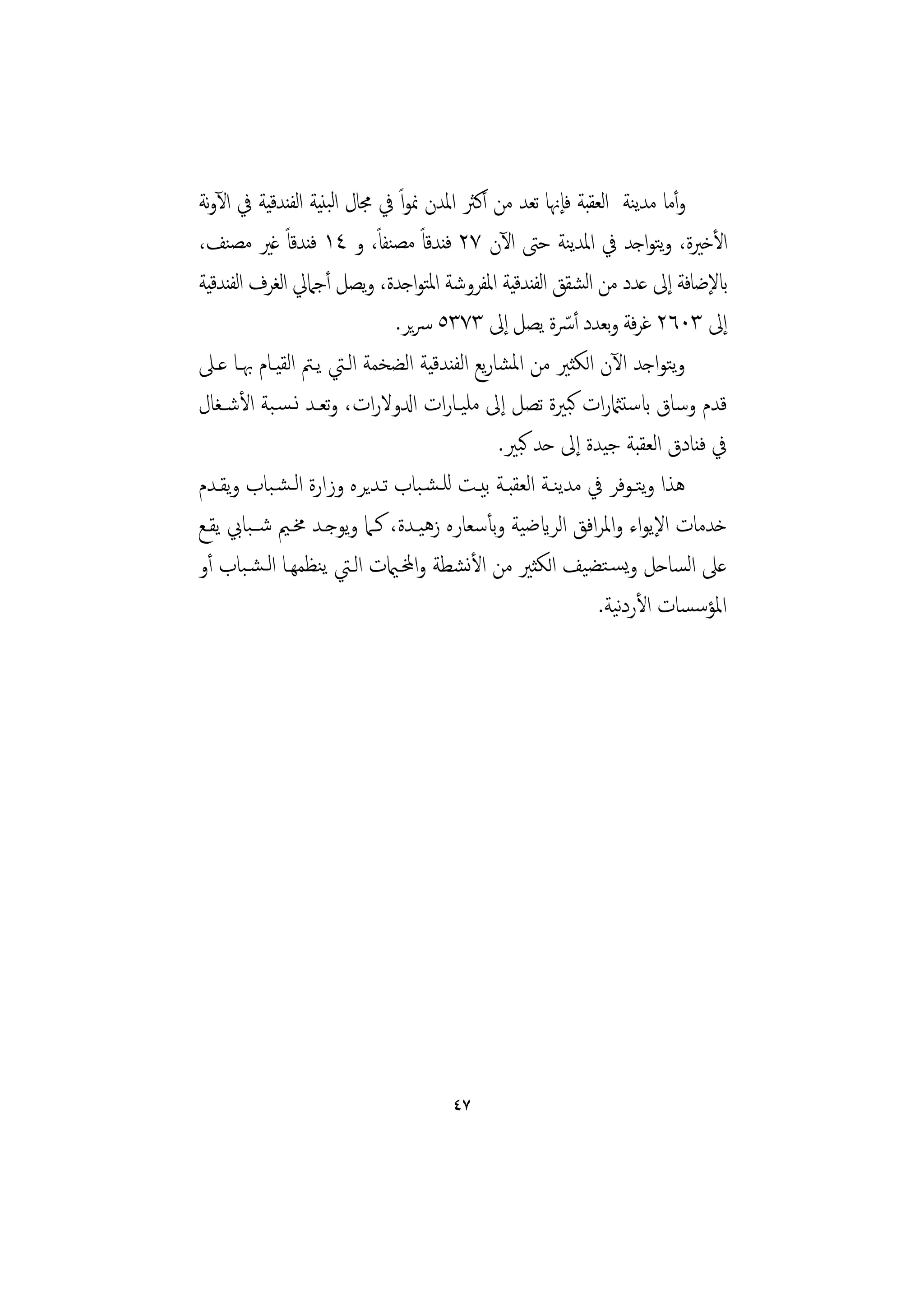 ‫وأﻣﺎ ﻣﺪﻨﺔ اﻟﻌﻘﺒﺔ ﻓﺈﳖﺎ ﺗﻌﺪ ﻣﻦ أﻛﱶ اﳌﺪن ﳕﻮاً ﰲ ﳎﺎل اﻟﺒﻨﻴﺔ اﻟﻔﻨﺪﻗﻴﺔ ﰲ اﻵوﻧﺔ‬
                                                                  ‫ﻳ‬
‫اﻷﺧﲑة، وﺘﻮاﺟﺪ ﰲ اﳌﺪﻨﺔ ﺣﱴ اﻵن ٧٢ ﻓﻨﺪﻗﺎً ﻣﺼﻨﻔﺎ، و ٤١ ﻓﻨﺪﻗﺎً ﻏﲑ ﻣﺼﻨﻒ،‬
                            ‫ً‬                            ‫ﻳ‬            ‫ﻳ‬
‫ابﻹﺿﺎﻓﺔ إﱃ ﻋﺪد ﻣﻦ اﺸﻘﻖ اﻟﻔﻨﺪﻗﻴﺔ اﳌﻔﺮوﺷﺔ اﳌﺘﻮاﺟﺪة، وﻳﺼﻞ أﺟﲈﱄ اﻟﻐﺮف اﻟﻔﻨﺪﻗﻴﺔ‬
                                                           ‫ﻟ‬
                              ‫إﱃ ٣٠٦٢ ﻏﺮﻓﺔ وﺑﻌﺪد أﴎة ﻳﺼﻞ إﱃ ٣٧٣٥ ﴎﻳﺮ.‬
                                                       ‫ّ‬
‫وﺘﻮاﺟﺪ اﻵن اﻟﻜﺜﲑ ﻣﻦ اﳌﺸﺎرﻳﻊ اﻟﻔﻨﺪﻗﻴﺔ اﻟﻀﺨﻤﺔ اﻟـﱵ ﻳـﱲ اﻟﻘﻴـﺎم ﲠـﺎ ﻋـﲆ‬    ‫ﻳ‬
‫ﻗﺪم وﺳﺎق ابﺳﺘامثرات ﻛﺒﲑة ﺗﺼﻞ إﱃ ﻣﻠﻴـﺎرات ادلوﻻرات، وﺗﻌـﺪ ﻧـﺴـﺒﺔ اﻷﺷـﻐﺎل‬
                                             ‫ﰲ ﻓﻨﺎدق اﻟﻌﻘﺒﺔ ﺟﻴﺪة إﱃ ﺣﺪ ﻛﺒﲑ.‬
‫ﻫﺬا وﺘـﻮﻓﺮ ﰲ ﻣﺪﻳﻨـﺔ اﻟﻌﻘﺒـﺔ ﺑﻴـﺖ ﻟﻠـﺸـﺒﺎب ﺗـﺪﻳﺮﻩ وزارة اﻟـﺸـﺒﺎب وﻳﻘـﺪم‬
                                                                    ‫ﻳ‬
‫ﺧﺪﻣﺎت اﻹﻳﻮاء واﳌﺮاﻓﻖ اﻟﺮايﺿﻴﺔ وﺑﺄﺳﻌﺎرﻩ زﻫﻴـﺪة، ﻛـﲈ وﻳﻮﺟـﺪ ﳐـﲓ ﺷــﺒﺎﰊ ﻳﻘـﻊ‬
‫ﻋﲆ اﻟﺴﺎﺣﻞ وﻳﺴـﺘﻀﻴﻒ اﻟﻜﺜﲑ ﻣﻦ اﻷﻧﺸﻄﺔ واخملـاميت اﻟـﱵ ﻳﻨﻈﻤﻬـﺎ اﻟـﺸـﺒﺎب أو‬
                                                             ‫اﳌﺆﺳﺴﺎت اﻷردﻴﺔ.‬
                                                                ‫ﻧ‬




                                    ‫٧٤‬
 