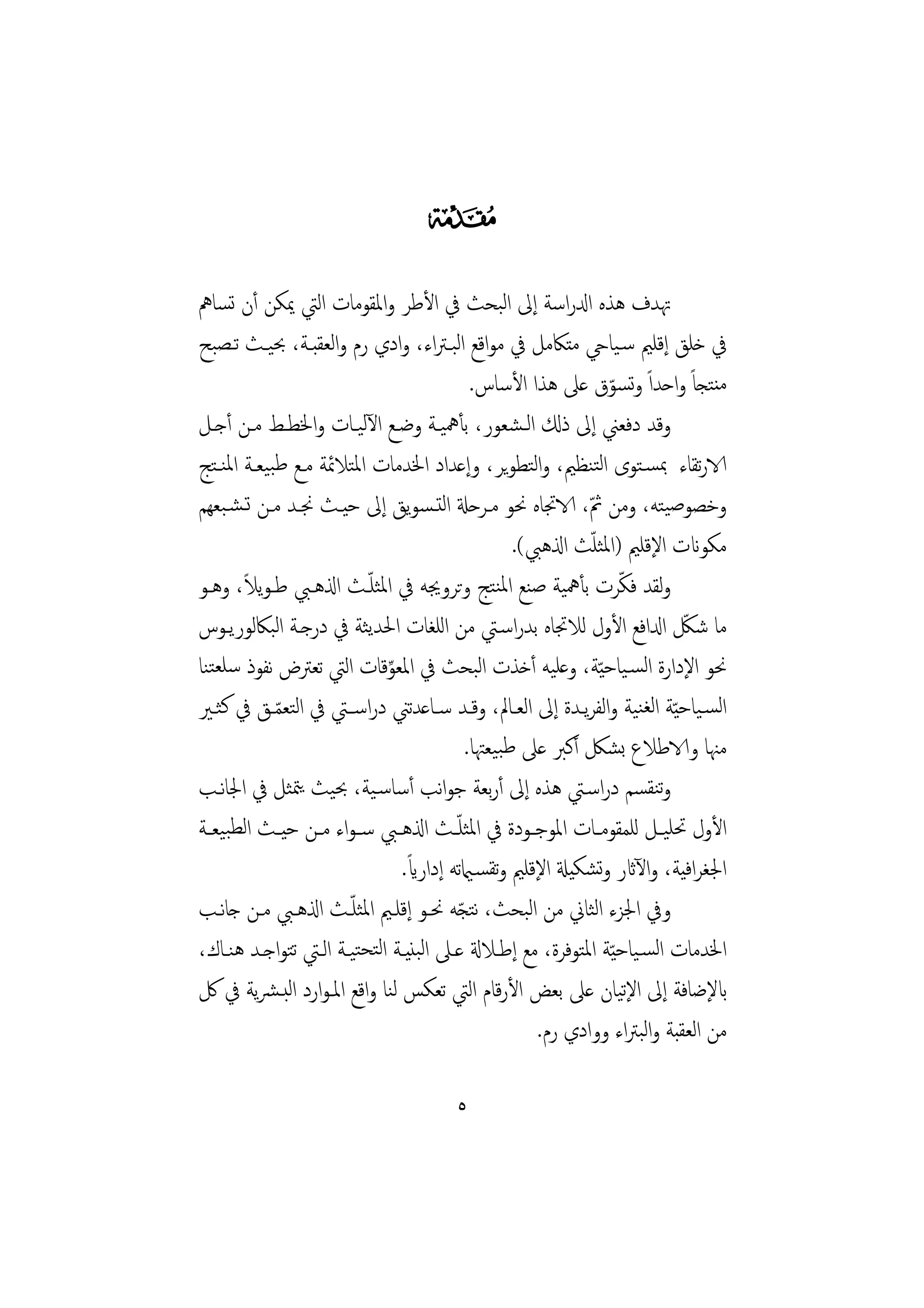 ‫‪‬‬
‫ﲥﺪف ﻫﺬﻩ ادلراﺳﺔ إﱃ اﻟﺒﺤﺚ ﰲ اﻷﻃﺮ واﳌﻘﻮﻣﺎت اﻟﱵ ﳝﻜﻦ أن ﺗﺴﺎﱒ‬
‫ﰲ ﺧﻠﻖ إﻗﻠﲓ ﺳـﻴﺎيح ﻣﺘﲀﻣﻞ ﰲ ﻣﻮاﻗﻊ اﻟﺒـﱰاء، وادي رم واﻟﻌﻘﺒـﺔ، ﲝﻴـﺚ ﺗـﺼﺒﺢ‬
                                             ‫ﻣﻨﺘﺠﺎً واﺣﺪاً وﺗﺴﻮق ﻋﲆ ﻫﺬا اﻷﺳﺎس.‬
                                                                 ‫ّ‬
‫وﻗﺪ دﻓﻌﲏ إﱃ ذكل اﻟـﺸﻌﻮر، ﺑﺄﳘﻴـﺔ وﺿـﻊ اﻵﻟﻴـﺎت واﳋﻄـﻂ ﻣـﻦ أﺟـﻞ‬
‫الارﺗﻘﺎء ﲟﺴـﺘﻮى اﻟﺘﻨﻈﲓ، واﻟﺘﻄﻮﻳﺮ، وإﻋﺪاد اﳋﺪﻣﺎت اﳌﺘﻼﲚﺔ ﻣـﻊ ﻃﺒﻴﻌـﺔ اﳌﻨـﺘﺞ‬
‫وﺧﺼﻮﺻﻴﺘﻪ، وﻣﻦ ﰒ، الاﲡﺎﻩ ﳓﻮ ﻣـﺮﺣةل اﻟﺘـﺴﻮﻳﻖ إﱃ ﺣﻴـﺚ ﳒـﺪ ﻣـﻦ ﺗـﺸـﺒﻌﻬﻢ‬
                                                             ‫ّ‬
                                                               ‫ّ‬
                                                   ‫ﻣﻜﻮانت اﻹﻗﻠﲓ )اﳌﺜﻠﺚ اذلﻫﱯ(.‬
       ‫ً‬                   ‫ّ‬
‫وﻟﻘﺪ ﻓﻜﺮت ﺑﺄﳘﻴﺔ ﺻﻨﻊ اﳌﻨﺘﺞ وﺗﺮوﳚﻪ ﰲ اﳌﺜﻠـﺚ اذلﻫـﱯ ﻃـﻮﻳﻼ، وﻫـﻮ‬       ‫ّ‬
‫ﻣﺎ ﺷﲁ ادلاﻓﻊ اﻷول ﻟﻼﲡﺎﻩ ﺑﺪراﺳـﱵ ﻣﻦ اﻟﻠﻐﺎت اﳊﺪﻳﺜﺔ ﰲ درﺟـﺔ اﻟﺒﲀﻟﻮرﻳـﻮس‬       ‫ّ‬
‫ﳓﻮ اﻹدارة اﻟﺴـﻴﺎﺣ ّﻴﺔ، وﻋﻠﻴﻪ أﺧﺬت اﻟﺒﺤﺚ ﰲ اﳌﻌﻮﻗﺎت اﻟﱵ ﺗﻌﱰض ﻧﻔﻮذ ﺳﻠﻌﺘﻨﺎ‬
                             ‫ِّ‬
‫اﻟﺴـﻴﺎﺣ ّﻴﺔ اﻟﻐﻨﻴﺔ واﻟﻔﺮﻳـﺪة إﱃ اﻟﻌـﺎﱂ، وﻗـﺪ ﺳـﺎﻋﺪﺗﲏ دراﺳــﱵ ﰲ اﻟﺘﻌﻤـﻖ ﰲ ﻛﺜـﲑ‬
            ‫ّ‬
                                            ‫ﻣﳯﺎ والاﻃﻼع ﺑﺸﲁ أﻛﱪ ﻋﲆ ﻃﺒﻴﻌﳤﺎ.‬
‫وﺗﻨﻘﺴﻢ دراﺳـﱵ ﻫﺬﻩ إﱃ أرﺑﻌﺔ ﺟﻮاﻧﺐ أﺳﺎﺳـﻴﺔ، ﲝﻴﺚ ﻳﳣﺜﻞ ﰲ اﳉﺎﻧـﺐ‬
‫اﻷول ﲢﻠﻴــﻞ ﻟﻠﻤﻘﻮﻣــﺎت اﳌﻮﺟــﻮدة ﰲ اﳌﺜﻠ ّــﺚ اذلﻫــﱯ ﺳ ـﻮاء ﻣــﻦ ﺣﻴــﺚ اﻟﻄﺒﻴﻌــﺔ‬
                                 ‫ً‬
                                ‫اﳉﻐﺮاﻓﻴﺔ، واﻵاثر وﺗﺸﻜﻴةل اﻹﻗﻠﲓ وﺗﻘﺴـاميﺗﻪ إداراي.‬
                       ‫ّ‬
‫وﰲ اﳉﺰء اﻟﺜﺎﱐ ﻣﻦ اﻟﺒﺤﺚ، ﻧﺘﺠﻪ ﳓـﻮ إﻗﻠـﲓ اﳌﺜﻠـﺚ اذلﻫـﱯ ﻣـﻦ ﺟﺎﻧـﺐ‬
                                          ‫ّ‬
‫اﳋﺪﻣﺎت اﻟﺴـﻴﺎﺣ ّﻴﺔ اﳌﺘﻮﻓﺮة، ﻣﻊ إﻃـﻼةل ﻋـﲆ اﻟﺒﻨﻴـﺔ اﻟﺘﺤﺘﻴـﺔ اﻟـﱵ ﺗﺘﻮاﺟـﺪ ﻫﻨـﺎك،‬
‫ابﻹﺿﺎﻓﺔ إﱃ اﻹﻴﺎن ﻋﲆ ﺑﻌﺾ اﻷرﻗﺎم اﻟﱵ ﺗﻌﻜﺲ ﻟﻨﺎ واﻗﻊ اﳌـﻮارد اﻟﺒـﴩﻳﺔ ﰲ ﰻ‬ ‫ﺗ‬
                                                      ‫ﻣﻦ اﻟﻌﻘﺒﺔ واﻟﺒﱰاء ووادي رم.‬

                                       ‫٥‬
 