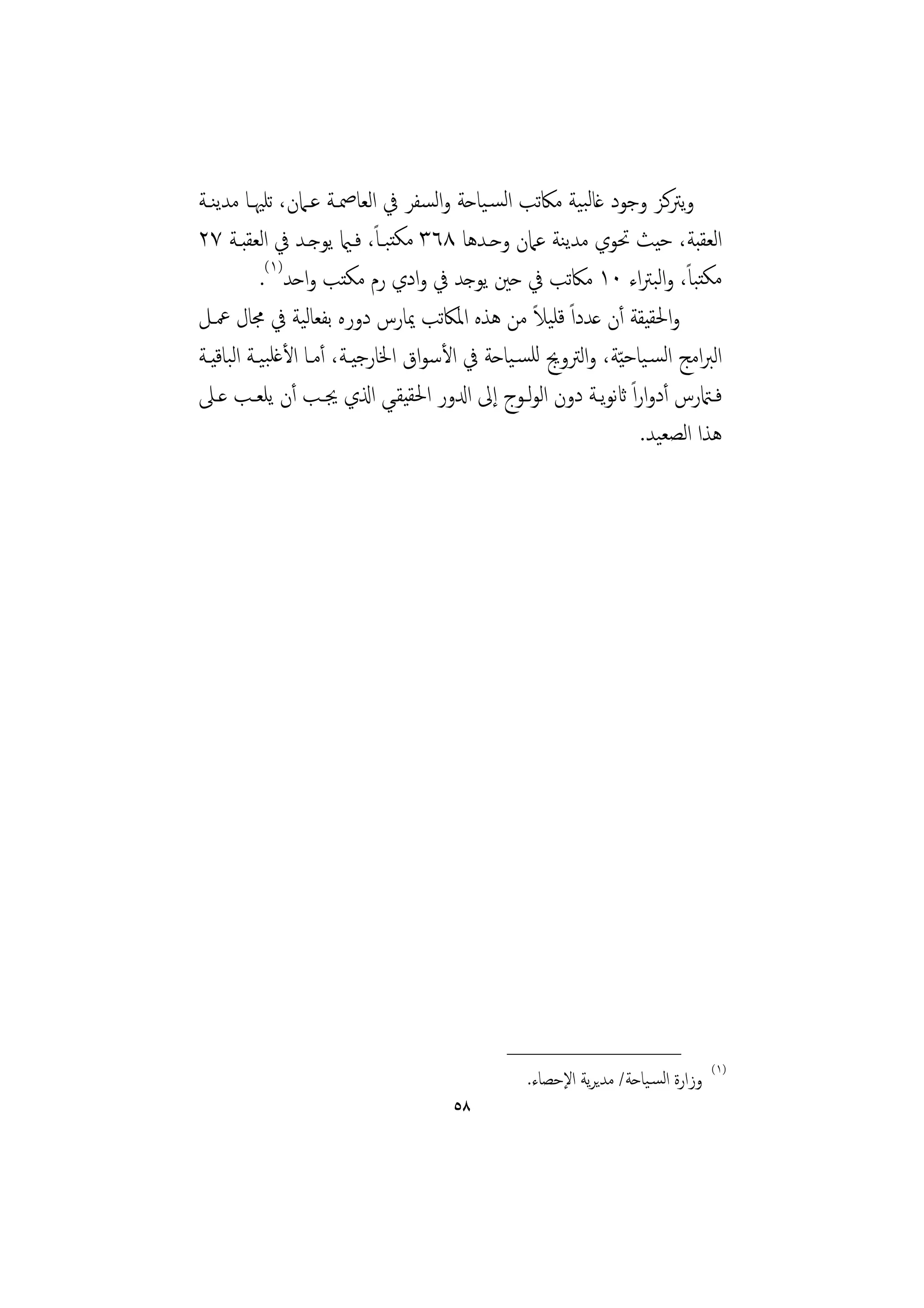‫وﻳﱰﻛﺰ وﺟﻮد ﻏﺎﻟﺒﻴﺔ ﻣﲀﺗﺐ اﻟﺴـﻴﺎﺣﺔ واﻟﺴﻔﺮ ﰲ اﻟﻌﺎﲳـﺔ ﻋـﲈن، ﺗﻠﳱـﺎ ﻣﺪﻳﻨـﺔ‬
                             ‫ً‬
‫اﻟﻌﻘﺒﺔ، ﺣﻴﺚ ﲢﻮي ﻣﺪﻳﻨﺔ ﻋﲈن وﺣـﺪﻫﺎ ٨٦٣ ﻣﻜﺘﺒـﺎ، ﻓـامي ﻳﻮﺟـﺪ ﰲ اﻟﻌﻘﺒـﺔ ٧٢‬
           ‫ﻣﻜﺘﺒﺎ، واﻟﺒﱰاء ٠١ ﻣﲀﺗﺐ ﰲ ﺣﲔ ﻳﻮﺟﺪ ﰲ وادي رم ﻣﻜﺘﺐ واﺣﺪ)١(.‬      ‫ً‬
‫واﳊﻘﻴﻘﺔ أن ﻋﺪداً ﻗﻠﻴﻼ ﻣﻦ ﻫﺬﻩ اﳌﲀﺗﺐ ﳝﺎرس دورﻩ ﺑﻔﻌﺎﻟﻴﺔ ﰲ ﳎﺎل ﲻـﻞ‬
                                                ‫ً‬
‫اﻟﱪاﻣﺞ اﻟﺴـﻴﺎﺣ ّﻴﺔ، واﻟﱰوﱕ ﻟﻠﺴـﻴﺎﺣﺔ ﰲ اﻷﺳﻮاق اﳋﺎرﺟﻴـﺔ، أﻣـﺎ اﻷﻏﻠﺒﻴـﺔ اﻟﺒﺎﻗﻴـﺔ‬
‫ﻓــامترس أدواراً اثﻧﻮﻳــﺔ دون اﻟﻮﻟــﻮج إﱃ ادلور اﳊﻘﻴﻘــﻲ اذلي ﳚـﺐ أن ﻳﻠﻌــﺐ ﻋــﲆ‬
                                                                   ‫ﻫﺬا اﻟﺼﻌﻴﺪ.‬




                                               ‫________________‬
                                                                                   ‫)١(‬
                                                  ‫وزارة اﻟﺴـﻴﺎﺣﺔ/ ﻣﺪﻳﺮﻳﺔ اﻹﺣﺼﺎء.‬
                                       ‫٨٥‬
 