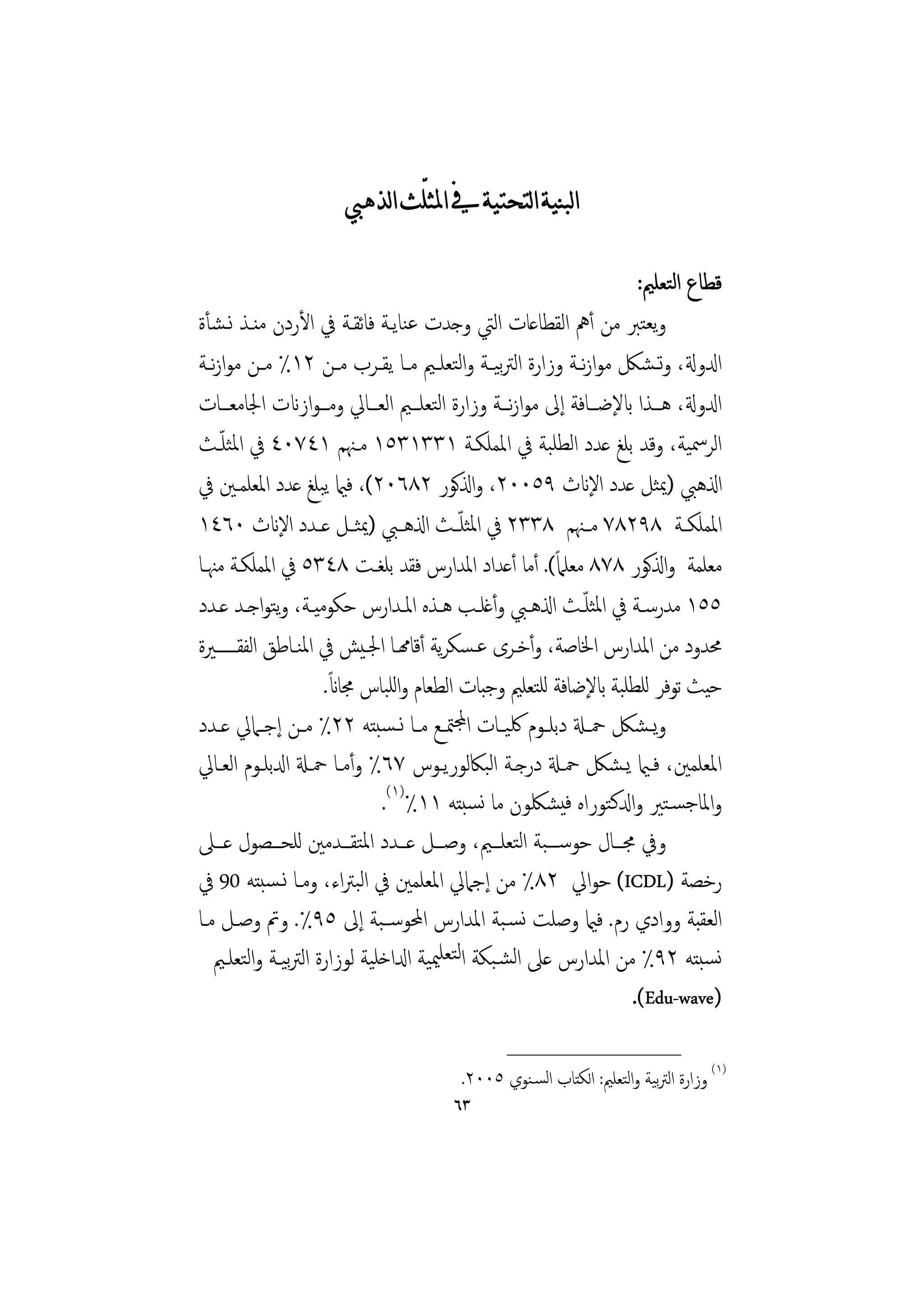 ‫ﺍﻟﺒﻨﻴﺔ ﺍﻟﺘﺤﺘﻴﺔ ﰲ ﺍﳌﺜﻠّﺚ ﺍﻟﺬﻫﱯ‬

                                                                       ‫ﻗﻄﺎع اﻟﺘﻌﻠﲓ:‬
‫وﻳﻌﺘﱪ ﻣﻦ أﱒ اﻟﻘﻄﺎﻋﺎت اﻟﱵ وﺟﺪت ﻋﻨﺎﻳـﺔ ﻓﺎﺋﻘـﺔ ﰲ اﻷردن ﻣﻨـﺬ ﻧـﺸﺄة‬
‫ادلوةل، وﺗ ـﺸﲁ ﻣﻮازــﺔ وزارة اﻟﱰﻴــﺔ واﻟﺘﻌﻠــﲓ ﻣــﺎ ﻳﻘــﺮب ﻣــﻦ ٢١٪ ﻣــﻦ ﻣﻮازــﺔ‬
   ‫ﻧ‬                                             ‫ﺑ‬            ‫ﻧ‬
‫ادلوةل، ﻫـــﺬا ابﻹﺿـــﺎﻓﺔ إﱃ ﻣﻮازـــﺔ وزارة اﻟﺘﻌﻠـــﲓ اﻟﻌـــﺎﱄ وﻣـــﻮازانت اﳉﺎﻣﻌـــﺎت‬
                                                    ‫ﻧ‬
     ‫ّ‬
‫اﻟﺮﲰﻴﺔ، وﻗﺪ ﺑﻠﻎ ﻋﺪد اﻟﻄﻠﺒﺔ ﰲ اﳌﻤﻠﻜـﺔ ١٣٣١٣٥١ ﻣـﳯﻢ ١٤٧٠٤ ﰲ اﳌﺜﻠـﺚ‬
‫اذلﻫﱯ )ﳝﺜﻞ ﻋﺪد اﻹانث ٩٥٠٠٢، واذلﻛﻮر ٢٨٦٠٢(، ﻓامي ﻳﺒﻠﻎ ﻋﺪد اﳌﻌﻠﻤـﲔ ﰲ‬
‫اﳌﻤﻠﻜــﺔ ٨٩٢٨٧ ﻣــﳯﻢ ٨٣٣٢ ﰲ اﳌﺜﻠ ّــﺚ اذلﻫــﱯ )ﳝﺜــﻞ ﻋــﺪد اﻹانث ٠٦٤١‬
‫ﻣﻌﻠﻤﺔ واذلﻛﻮر ٨٧٨ ﻣﻌﻠﲈً(. أﻣﺎ أﻋﺪاد اﳌﺪارس ﻓﻘﺪ ﺑﻠﻐـﺖ ٨٤٣٥ ﰲ اﳌﻤﻠﻜـﺔ ﻣﳯـﺎ‬
‫٥٥١ ﻣﺪرﺳــﺔ ﰲ اﳌﺜﻠ ّــﺚ اذلﻫــﱯ وأﻏﻠــﺐ ﻫــﺬﻩ اﳌــﺪارس ﺣﻜﻮﻣﻴــﺔ، وﺘﻮاﺟــﺪ ﻋــﺪد‬
              ‫ﻳ‬
‫ﳏﺪود ﻣﻦ اﳌﺪارس اﳋﺎﺻﺔ، وأﺧـﺮى ﻋـﺴﻜﺮﻳﺔ أﻗﺎهمـﺎ اﳉـﻴﺶ ﰲ اﳌﻨـﺎﻃﻖ اﻟﻔﻘــــــﲑة‬
                      ‫ً‬
                     ‫ﺣﻴﺚ ﺗﻮﻓﺮ ﻟﻠﻄﻠﺒﺔ ابﻹﺿﺎﻓﺔ ﻟﻠﺘﻌﻠﲓ وﺟﺒﺎت اﻟﻄﻌﺎم واﻟﻠﺒﺎس ﳎﺎان.‬
‫وﻳ ـﺸﲁ ﲪــةل دﺑﻠــﻮم ﳇﻴــﺎت اجملﳣــﻊ ﻣــﺎ ﻧ ـﺴﺒﺘﻪ ٢٢٪ ﻣــﻦ إﺟــﲈﱄ ﻋــﺪد‬
‫اﳌﻌﻠﻤﲔ، ﻓـامي ﻳـﺸﲁ ﲪـةل درﺟـﺔ اﻟﺒﲀﻟﻮرﻳـﻮس ٧٦٪ وأﻣـﺎ ﲪـةل ادلﺑﻠـﻮم اﻟﻌـﺎﱄ‬
                             ‫واﳌﺎﺟﺴـﺘﲑ وادلﻛﺘﻮراﻩ ﻓﻴﺸﳫﻮن ﻣﺎ ﻧﺴﺒﺘﻪ ١١٪)١(.‬
‫وﰲ ﳎـــﺎل ﺣﻮﺳ ـــﺒﺔ اﻟﺘﻌﻠـــﲓ، وﺻـــﻞ ﻋـــﺪد اﳌﺘﻘـــﺪﻣﲔ ﻟﻠﺤـــﺼﻮل ﻋـــﲆ‬
‫رﺧﺼﺔ )‪ (ICDL‬ﺣﻮاﱄ ٢٨٪ ﻣﻦ إﺟﲈﱄ اﳌﻌﻠﻤﲔ ﰲ اﻟﺒﱰاء، وﻣـﺎ ﻧـﺴﺒﺘﻪ 09 ﰲ‬
‫اﻟﻌﻘﺒﺔ ووادي رم. ﻓامي وﺻﻠﺖ ﻧﺴـﺒﺔ اﳌﺪارس اﶈﻮﺳــﺒﺔ إﱃ ٥٩٪. وﰎ وﺻـﻞ ﻣـﺎ‬
   ‫ﻧﺴﺒﺘﻪ ٢٩٪ ﻣﻦ اﳌﺪارس ﻋﲆ اﻟﺸـﺒﻜﺔ اﻟﺘﻌﻠﳰﻴﺔ ادلاﺧﻠﻴﺔ ﻟﻮزارة اﻟﱰﻴـﺔ واﻟﺘﻌﻠـﲓ‬
                ‫ﺑ‬
                                                                      ‫)‪.(Edu-wave‬‬
                                                  ‫________________‬
                                          ‫)١( وزارة اﻟﱰﻴﺔ واﻟﺘﻌﻠﲓ: اﻟﻜﺘﺎب اﻟﺴـﻨﻮي ٥٠٠٢.‬
                                                                          ‫ﺑ‬
                                         ‫٣٦‬
 