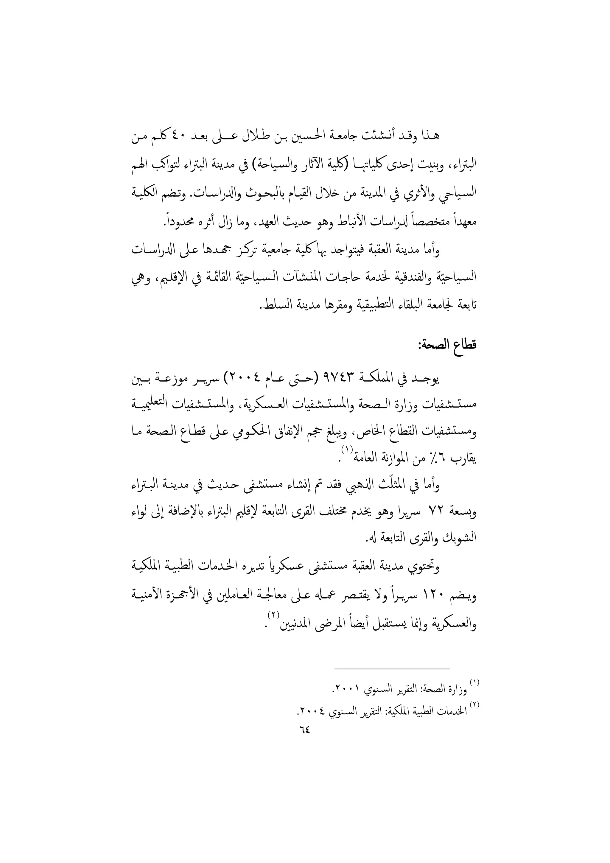 ‫ﻫــﺬا وﻗــﺪ أﻧــﺸﺌﺖ ﺟﺎﻣﻌــﺔ اﳊـﺴﲔ ﺑــﻦ ﻃــﻼل ﻋــﲆ ﺑﻌــﺪ ٠٤ ﳇــﻢ ﻣــﻦ‬
‫اﺒﱰاء، وﺑﻨﻴﺖ إﺣﺪى ﳇﻴﺎﲥـﺎ )ﳇﻴﺔ اﻵاثر واﻟﺴـﻴﺎﺣﺔ( ﰲ ﻣﺪﻳﻨﺔ اﺒﱰاء ﻟﺘﻮاﻛﺐ اﳍـﻢ‬
                 ‫ﻟ‬                                                           ‫ﻟ‬
‫اﻟﺴـﻴﺎيح واﻷﺛﺮي ﰲ اﳌﺪﻳﻨﺔ ﻣﻦ ﺧﻼل اﻟﻘﻴـﺎم ابﺒﺤـﻮث وادلراﺳـﺎت. وﺗـﻀﻢ اﻟﳫﻴـﺔ‬
                                  ‫ﻟ‬
        ‫ﻣﻌﻬﺪاً ﻣﺘﺨﺼﺼﺎً دلراﺳﺎت اﻷﺒﺎط وﻫﻮ ﺣﺪﻳﺚ اﻟﻌﻬﺪ، وﻣﺎ زال أﺛﺮﻩ ﳏﺪوداً.‬
                                                  ‫ﻧ‬
‫وأﻣﺎ ﻣﺪﻳﻨﺔ اﻟﻌﻘﺒﺔ ﻓﻴﺘﻮاﺟﺪ ﲠﺎ ﳇﻴﺔ ﺟﺎﻣﻌﻴﺔ ﺗﺮﻛـﺰ هجـﺪﻫﺎ ﻋـﲆ ادلراﺳـﺎت‬
‫اﻟﺴـﻴﺎﺣ ّﻴﺔ واﻟﻔﻨﺪﻗﻴﺔ ﳋﺪﻣﺔ ﺣﺎﺟـﺎت اﳌﻨـﺸﺂت اﻟـﺴـﻴﺎﺣ ّﻴﺔ اﻟﻘﺎﲚـﺔ ﰲ اﻹﻗﻠـﲓ، وﱔ‬
                              ‫اتﺑﻌﺔ ﳉﺎﻣﻌﺔ اﻟﺒﻠﻘﺎء اﻟﺘﻄﺒﻴﻘﻴﺔ وﻣﻘﺮﻫﺎ ﻣﺪﻳﻨﺔ اﻟﺴﻠﻂ.‬
                                                                     ‫ﻗﻄﺎع اﻟﺼﺤﺔ:‬
‫ﻳﻮﺟـــﺪ ﰲ اﳌﻤﻠﻜـــﺔ ٣٤٧٩ )ﺣـــﱴ ﻋـــﺎم ٤٠٠٢( ﴎﻳـــﺮ ﻣﻮزﻋـــﺔ ﺑـــﲔ‬
‫ﻣﺴﺘــﺸﻔﻴﺎت وزارة اﻟــﺼﺤﺔ واﳌﺴﺘــﺸﻔﻴﺎت اﻟﻌــﺴﻜﺮﻳﺔ، واﳌﺴﺘــﺸﻔﻴﺎت اﻟﺘﻌﻠﳰﻴــﺔ‬
‫وﻣﺴﺘﺸﻔﻴﺎت اﻟﻘﻄﺎع اﳋﺎص، وﺒﻠﻎ ﲩﻢ اﻹﻧﻔﺎق اﳊﻜـﻮﱊ ﻋـﲆ ﻗﻄـﺎع اﻟـﺼﺤﺔ ﻣـﺎ‬
                                                 ‫ﻳ‬
                                                 ‫ﻳﻘﺎرب ٦٪ ﻣﻦ اﳌﻮازﻧﺔ اﻟﻌﺎﻣﺔ)١(.‬
‫وأﻣﺎ ﰲ اﳌﺜﻠﺚ اذلﻫﱯ ﻓﻘﺪ ﰎ إﻧﺸﺎء ﻣﺴﺘﺸﻔﻰ ﺣـﺪﻳﺚ ﰲ ﻣﺪﻳﻨـﺔ اﻟﺒـﱰاء‬   ‫ّ‬
‫وﺴﻌﺔ ٢٧ ﴎﻳﺮا وﻫﻮ ﳜﺪم ﳐﺘﻠﻒ اﻟﻘﺮى اﻟﺘﺎﺑﻌﺔ ﻹﻗﻠﲓ اﻟﺒﱰاء ابﻹﺿﺎﻓﺔ إﱃ ﻟﻮاء‬            ‫ﺑ‬
                                                        ‫اﻟﺸﻮﺑﻚ واﻟﻘﺮى اﻟﺘﺎﺑﻌﺔ هل.‬
                                 ‫ً‬
‫وﲢﺘﻮي ﻣﺪﻳﻨﺔ اﻟﻌﻘﺒﺔ ﻣﺴﺘﺸﻔﻰ ﻋﺴﻜﺮاي ﺗﺪﻳﺮﻩ اﳋـﺪﻣﺎت اﻟﻄﺒﻴـﺔ اﳌﻠﻜﻴـﺔ‬
‫وﻳــﻀﻢ ٠٢١ ﴎﻳ ـﺮاً وﻻ ﻳﻘﺘــﴫ ﲻــهل ﻋــﲆ ﻣﻌﺎﳉــﺔ اﻟﻌــﺎﻣﻠﲔ ﰲ اﻷهجــﺰة اﻷﻣﻨﻴــﺔ‬
                                ‫واﻟﻌﺴﻜﺮﻳﺔ وإﳕﺎ ﻳﺴـﺘﻘﺒﻞ أﻳﻀﺎً اﳌﺮﴇ اﳌﺪﻴﲔ)٢(.‬
                                      ‫ﻧ‬
                                               ‫________________‬
                                             ‫)١( وزارة اﻟﺼﺤﺔ: اﻟﺘﻘﺮﻳﺮ اﻟﺴـﻨﻮي ١٠٠٢.‬
                                      ‫)٢( اﳋﺪﻣﺎت اﻟﻄﺒﻴﺔ اﳌﻠﻜﻴﺔ: اﻟﺘﻘﺮﻳﺮ اﻟﺴـﻨﻮي ٤٠٠٢.‬
                                       ‫٤٦‬
 