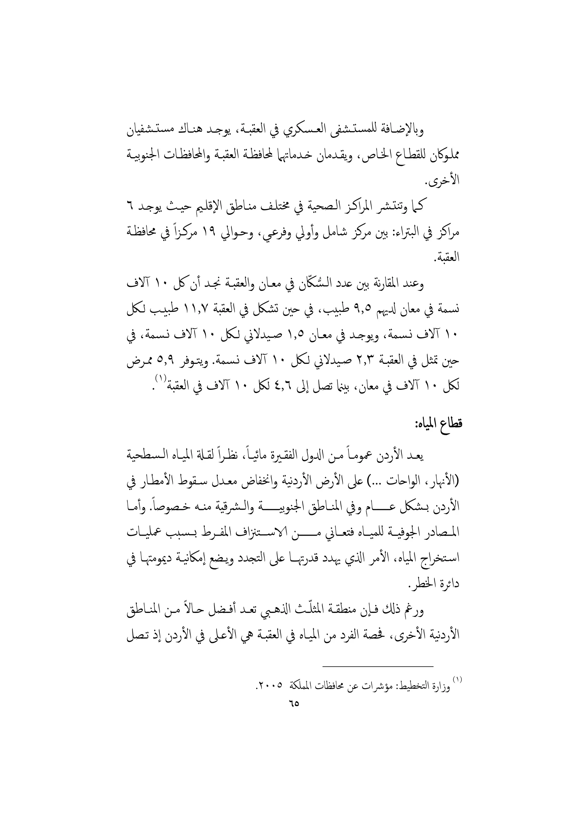 ‫وابﻹﺿــﺎﻓﺔ ﻟﻠﻤﺴﺘ ـﺸﻔﻰ اﻟﻌ ـﺴﻜﺮي ﰲ اﻟﻌﻘﺒــﺔ، ﻳﻮﺟــﺪ ﻫﻨــﺎك ﻣﺴﺘ ـﺸﻔﻴﺎن‬
‫ﳑﻠـﻮﰷن ﻟﻠﻘﻄــﺎع اﳋــﺎص، وﻳﻘــﺪﻣﺎن ﺧـﺪﻣﺎﲥﲈ ﶈﺎﻓﻈــﺔ اﻟﻌﻘﺒــﺔ واﶈﺎﻓﻈــﺎت اﳉﻨﻮﻴــﺔ‬
    ‫ﺑ‬
                                                                       ‫اﻷﺧﺮى.‬
‫ﻛـﲈ وﺗﻨﺘـﴩ اﳌﺮاﻛـﺰ اﻟـﺼﺤﻴﺔ ﰲ ﳐﺘﻠـﻒ ﻣﻨـﺎﻃﻖ اﻹﻗﻠـﲓ ﺣﻴـﺚ ﻳﻮﺟـﺪ ٦‬
‫ﻣﺮاﻛﺰ ﰲ اﻟﺒﱰاء: ﺑﲔ ﻣﺮﻛﺰ ﺷﺎﻣﻞ وأوﱄ وﻓﺮﻋـﻲ، وﺣـﻮاﱄ ٩١ ﻣﺮﻛـﺰاً ﰲ ﳏﺎﻓﻈـﺔ‬
                                                                         ‫اﻟﻌﻘﺒﺔ.‬
                                           ‫ُّ ّ‬
‫وﻋﻨﺪ اﳌﻘﺎرﻧﺔ ﺑﲔ ﻋﺪد اﻟـﺴﲀن ﰲ ﻣﻌـﺎن واﻟﻌﻘﺒـﺔ ﳒـﺪ أن ﰻ ٠١ آﻻف‬
‫ﻧﺴﻤﺔ ﰲ ﻣﻌﺎن دلﳞﻢ ٥,٩ ﻃﺒﻴﺐ، ﰲ ﺣﲔ ﺗﺸﲁ ﰲ اﻟﻌﻘﺒﺔ ٧,١١ ﻃﺒﻴـﺐ ﻟـﲁ‬
‫٠١ آﻻف ﻧـﺴﻤﺔ، وﻳﻮﺟــﺪ ﰲ ﻣﻌــﺎن ٥,١ ﺻـﻴﺪﻻﱐ ﻟــﲁ ٠١ آﻻف ﻧـﺴﻤﺔ، ﰲ‬
‫ﺣﲔ ﲤﺜﻞ ﰲ اﻟﻌﻘﺒـﺔ ٣,٢ ﺻـﻴﺪﻻﱐ ﻟـﲁ ٠١ آﻻف ﻧـﺴﻤﺔ. وﺘـﻮﻓﺮ ٩,٥ ﳑـﺮض‬
                  ‫ﻳ‬
      ‫ﻟﲁ ٠١ آﻻف ﰲ ﻣﻌﺎن، ﺑﻴامن ﺗﺼﻞ إﱃ ٦,٤ ﻟﲁ ٠١ آﻻف ﰲ اﻟﻌﻘﺒﺔ)١(.‬
                                                                        ‫ﻗﻄﺎع اﳌﻴﺎﻩ:‬
‫ﻳﻌــﺪ اﻷردن ﲻﻮﻣــﺎً ﻣــﻦ ادلول اﻟﻔﻘــﲑة ﻣﺎﻴــﺎ، ﻧﻈـﺮاً ﻟﻘــةل اﳌﻴــﺎﻩ اﻟـﺴﻄﺤﻴﺔ‬
                                ‫ﺋ ً‬
                                             ‫ﻧ‬
‫)اﻷﳖﺎر، اﻟﻮاﺣﺎت ...( ﻋﲆ اﻷرض اﻷردﻴﺔ واﳔﻔﺎض ﻣﻌـﺪل ﺳـﻘﻮط اﻷﻣﻄـﺎر ﰲ‬
‫اﻷردن ﺑ ـﺸﲁ ﻋـــــــﺎم وﰲ اﳌﻨــﺎﻃﻖ اﳉﻨﻮﻴـــــــﺔ واﻟ ـﴩﻴﺔ ﻣﻨــﻪ ﺧــﺼﻮﺻﺎً. وأﻣــﺎ‬
                           ‫ﻗ‬              ‫ﺑ‬
‫اﳌــﺼﺎدر اﳉﻮﻓﻴــﺔ ﻟﻠﻤﻴــﺎﻩ ﻓﺘﻌــﺎﱐ ﻣـــــــﻦ الاﺳـــﺘﲋاف اﳌﻔــﺮط ﺑــﺴﺒﺐ ﲻﻠﻴــﺎت‬
‫اﺳـﺘﺨﺮاج اﳌﻴﺎﻩ، اﻷﻣﺮ اذلي ﳞﺪد ﻗﺪرﲥـﺎ ﻋﲆ اﻟﺘﺠﺪد وﻳـﻀﻊ إﻣﲀﻴـﺔ دﳝﻮﻣﳤـﺎ ﰲ‬
                 ‫ﻧ‬
                                                                         ‫داﺋﺮة اﳋﻄﺮ.‬
‫ورﰬ ذكل ﻓــﺈن ﻣﻨﻄﻘــﺔ اﳌﺜﻠ ّــﺚ اذلﻫــﱯ ﺗﻌــﺪ أﻓــﻀﻞ ﺣــﺎﻻ ﻣــﻦ اﳌﻨــﺎﻃﻖ‬
               ‫ً‬
‫اﻷردﻴﺔ اﻷﺧﺮى، ﲿﺼﺔ اﻟﻔﺮد ﻣﻦ اﳌﻴـﺎﻩ ﰲ اﻟﻌﻘﺒـﺔ ﱔ اﻷﻋـﲆ ﰲ اﻷردن إذ ﺗـﺼﻞ‬            ‫ﻧ‬
                                                 ‫________________‬
                                ‫)١( وزارة اﻟﺘﺨﻄﻴﻂ: ﻣﺆﴍات ﻋﻦ ﳏﺎﻓﻈﺎت اﳌﻤﻠﻜﺔ ٥٠٠٢.‬
                                         ‫٥٦‬
 