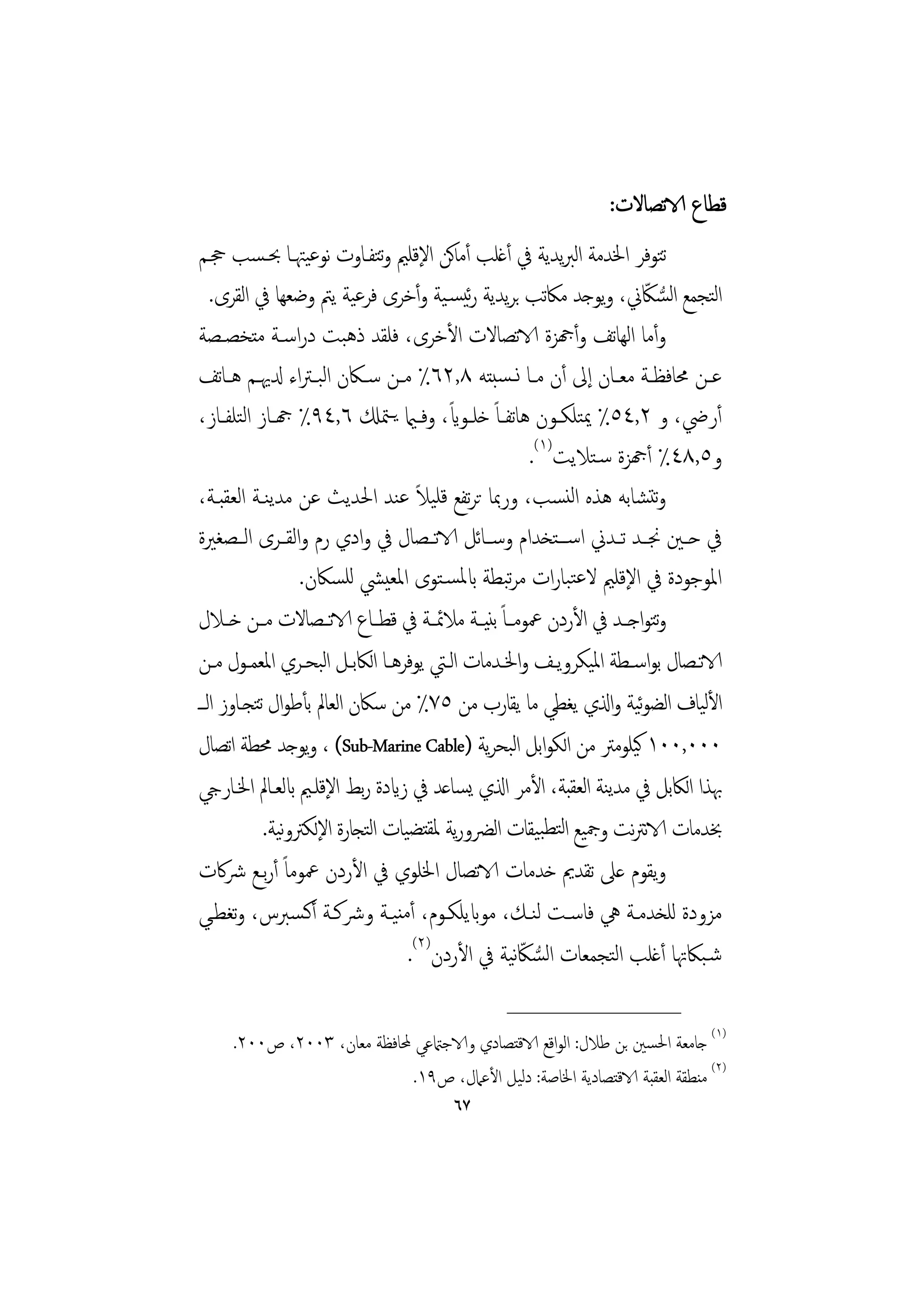 ‫ﻗﻄﺎع الاﺗﺼﺎﻻت:‬
‫ﺗﺘﻮﻓﺮ اﳋﺪﻣﺔ اﻟﱪﻳﺪﻳﺔ ﰲ أﻏﻠﺐ أﻣﺎﻛﻦ اﻹﻗﻠﲓ وﺘﻔـﺎوت ﻧﻮﻋﻴﳤـﺎ ﲝـﺴﺐ ﲩـﻢ‬
                              ‫ﺗ‬
   ‫اﺘﺠﻤﻊ اﺴﲀﱐ، وﻳﻮﺟﺪ ﻣﲀﺗﺐ ﺑﺮﻳﺪﻳﺔ رﺋﻴﺴـﻴﺔ وأﺧﺮى ﻓﺮﻋﻴﺔ ﻳﱲ وﺿﻌﻬﺎ ﰲ اﻟﻘﺮى.‬    ‫ﻟ ﻟ ُّ ّ‬
‫وأﻣﺎ اﻟﻬﺎﺗﻒ وأهجﺰة الاﺗﺼﺎﻻت اﻷﺧﺮى، ﻓﻠﻘﺪ ذﻫﺒﺖ دراﺳـﺔ ﻣﺘﺨﺼـﺼﺔ‬
‫ﻋــﻦ ﳏﺎﻓﻈــﺔ ﻣﻌــﺎن إﱃ أن ﻣــﺎ ﻧ ـﺴﺒﺘﻪ ٨,٢٦٪ ﻣــﻦ ﺳــﲀن اﻟﺒ ـﱰاء دلﳞــﻢ ﻫ ـﺎﺗﻒ‬
‫أرﴈ، و ٢,٤٥٪ ﳝﺘﻠﻜــﻮن ﻫﺎﺗﻔــﺎً ﺧﻠــﻮاي، وﻓ ـامي ﻳ ـﳣكل ٦,٤٩٪ هجــﺎز اﻟﺘﻠﻔــﺎز،‬
                                          ‫ً‬
                                                          ‫و٥,٨٤٪ أهجﺰة ﺳـﺘﻼﻳﺖ)١(.‬
                                     ‫ً‬
‫وﺗﺘﺸﺎﺑﻪ ﻫﺬﻩ اﻟﻨﺴﺐ، ورﲟﺎ ﺗﺮﺗﻔﻊ ﻗﻠﻴﻼ ﻋﻨﺪ اﳊﺪﻳﺚ ﻋﻦ ﻣﺪﻳﻨـﺔ اﻟﻌﻘﺒـﺔ،‬
‫ﰲ ﺣــﲔ ﳒــﺪ ﺗــﺪﱐ اﺳ ــﺘﺨﺪام وﺳ ـﺎﺋﻞ الاﺗــﺼﺎل ﰲ وادي رم واﻟﻘــﺮى اﻟــﺼﻐﲑة‬
                  ‫اﳌﻮﺟﻮدة ﰲ اﻹﻗﻠﲓ ﻻﻋﺘﺒﺎرات ﻣﺮﺒﻄﺔ ابﳌﺴـﺘﻮى اﳌﻌﻴﴚ ﻟﻠﺴﲀن.‬
                                                    ‫ﺗ‬
‫وﺘﻮاﺟــﺪ ﰲ اﻷردن ﲻﻮﻣــﺎً ﺑﻨﻴــﺔ ﻣﻼﲚــﺔ ﰲ ﻗﻄــﺎع الاﺗــﺼﺎﻻت ﻣــﻦ ﺧــﻼل‬       ‫ﺗ‬
‫الاﺗــﺼﺎل ﺑﻮاﺳــﻄﺔ اﳌﻴﻜﺮوﻳــﻒ واﳋــﺪﻣﺎت اﻟــﱵ ﻳﻮﻓﺮﻫــﺎ اﻟﲀﺑــﻞ اﺒﺤــﺮي اﳌﻌﻤــﻮل ﻣــﻦ‬
                     ‫ﻟ‬
‫اﻷﻴﺎف اﻟﻀﻮﻴﺔ واذلي ﻳﻐﻄﻲ ﻣﺎ ﻳﻘﺎرب ﻣﻦ ٥٧٪ ﻣﻦ ﺳﲀن اﻟﻌﺎﱂ ﺑﺄﻃﻮال ﺗﺘﺠـﺎوز اﻟــ‬‫ﺋ‬        ‫ﻟ‬
‫٠٠٠,٠٠١ ﻛﻴﻠﻮﻣﱰ ﻣﻦ اﻟﻜﻮاﺑﻞ اﺒﺤﺮﻳﺔ )‪ ، (Sub-Marine Cable‬وﻳﻮﺟﺪ ﳏﻄﺔ اﺗﺼﺎل‬
                                                      ‫ﻟ‬
‫ﲠﺬا اﻟﲀﺑﻞ ﰲ ﻣﺪﻳﻨﺔ اﻟﻌﻘﺒﺔ، اﻷﻣﺮ اذلي ﻳﺴﺎﻋﺪ ﰲ زايدة رﺑﻂ اﻹﻗﻠـﲓ ابﻟﻌـﺎﱂ اﳋـﺎريج‬
            ‫ﲞﺪﻣﺎت الاﻧﱰﻧﺖ وﲨﻴﻊ اﻟﺘﻄﺒﻴﻘﺎت اﻟﴬورﻳﺔ ﳌﻘﺘﻀﻴﺎت اﺘﺠﺎرة اﻹﻟﻜﱰوﻴﺔ.‬
                ‫ﻧ‬           ‫ﻟ‬
‫وﻳﻘﻮم ﻋﲆ ﺗﻘﺪﱘ ﺧﺪﻣﺎت الاﺗﺼﺎل اﳋﻠﻮي ﰲ اﻷردن ﲻﻮﻣﺎً أرﺑـﻊ ﴍﰷت‬
‫ﻣﺰودة ﻟﻠﺨﺪﻣـﺔ ﱔ ﻓﺎﺳـﺖ ﻟﻨـﻚ، ﻣﻮابﻳﻠﻜـﻮم، أﻣﻨﻴـﺔ وﴍﻛـﺔ أﻛـﺴﱪس، وﺗﻐﻄـﻲ‬
                                   ‫ﺷـﺒﲀﲥﺎ أﻏﻠﺐ اﻟﺘﺠﻤﻌﺎت اﻟﺴﲀﻧﻴﺔ ﰲ اﻷردن)٢(.‬
                                                        ‫ُّ ّ‬
                                                 ‫________________‬
     ‫)١( ﺟﺎﻣﻌﺔ اﳊﺴﲔ ﺑﻦ ﻃﻼل: اﻟﻮاﻗﻊ الاﻗﺘﺼﺎدي والاﺟامتﻋﻲ ﶈﺎﻓﻈﺔ ﻣﻌﺎن، ٣٠٠٢، ص٠٠٢.‬
                             ‫)٢( ﻣﻨﻄﻘﺔ اﻟﻌﻘﺒﺔ الاﻗﺘﺼﺎدﻳﺔ اﳋﺎﺻﺔ: دﻟﻴﻞ اﻷﻋﲈل، ص٩١.‬
                                        ‫٧٦‬
 