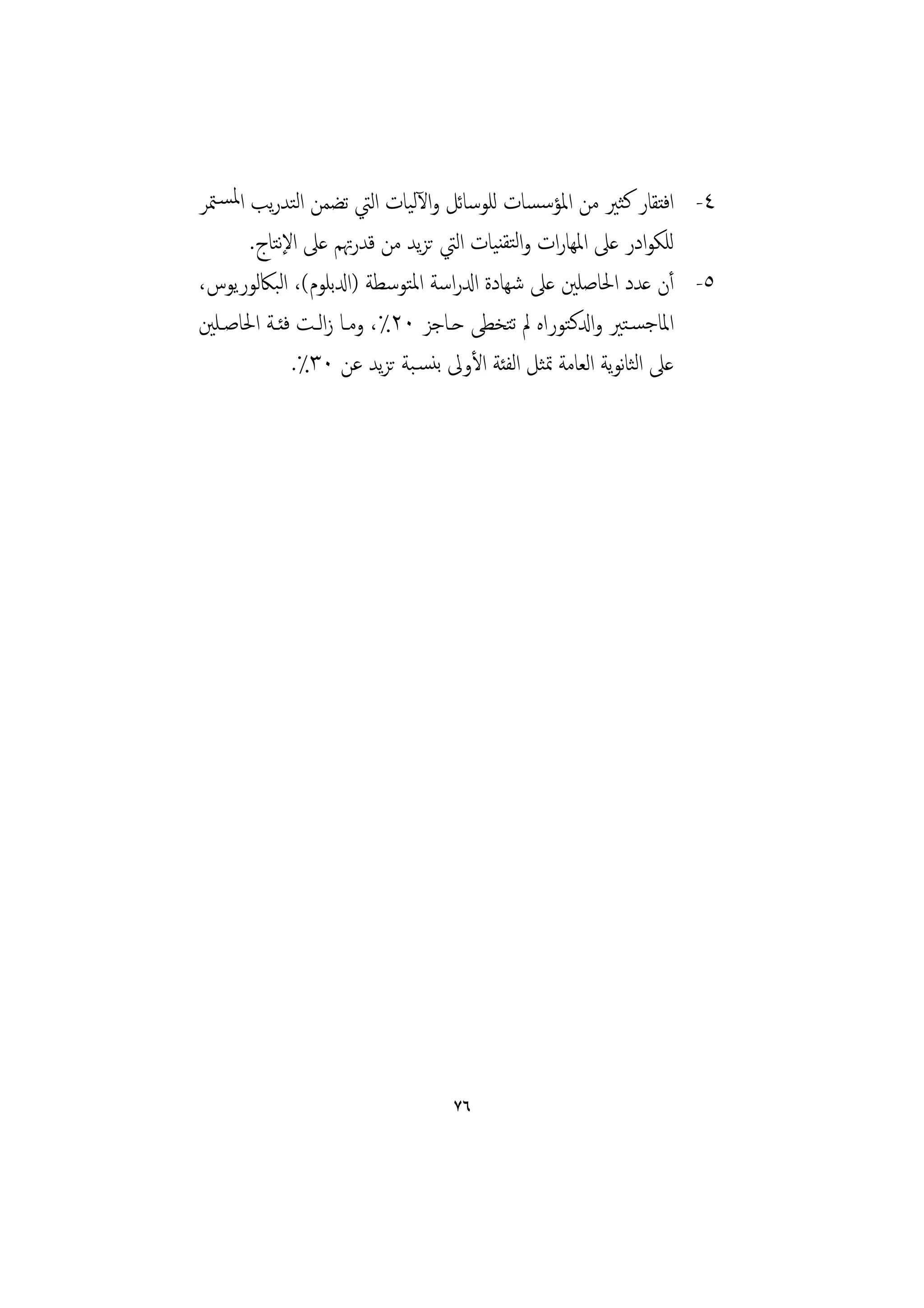 ‫٤- اﻓﺘﻘﺎر ﻛﺜﲑ ﻣﻦ اﳌﺆﺳﺴﺎت ﻟﻠﻮﺳﺎﺋﻞ واﻵﻟﻴﺎت اﻟﱵ ﺗﻀﻤﻦ اﻟﺘﺪرﻳﺐ اﳌﺴـﳣﺮ‬
       ‫ﻟﻠﻜﻮادر ﻋﲆ اﳌﻬﺎرات واﻟﺘﻘﻨﻴﺎت اﻟﱵ ﺗﺰﻳﺪ ﻣﻦ ﻗﺪرﲥﻢ ﻋﲆ اﻹﺘﺎج.‬
           ‫ﻧ‬
‫٥- أن ﻋﺪد اﳊﺎﺻﻠﲔ ﻋﲆ ﺷﻬﺎدة ادلراﺳﺔ اﳌﺘﻮﺳﻄﺔ )ادلﺑﻠﻮم(، اﻟﺒﲀﻟﻮرﻳﻮس،‬
‫اﳌﺎﺟﺴـﺘﲑ وادلﻛﺘﻮراﻩ ﱂ ﺗﺘﺨﻄﻰ ﺣـﺎﺟﺰ ٠٢٪، وﻣـﺎ زاﻟـﺖ ﻓﺌـﺔ اﳊﺎﺻـﻠﲔ‬
             ‫ﻋﲆ اﻟﺜﺎﻧﻮﻳﺔ اﻟﻌﺎﻣﺔ ﲤﺜﻞ اﻟﻔﺌﺔ اﻷوﱃ ﺑﻨﺴـﺒﺔ ﺗﺰﻳﺪ ﻋﻦ ٠٣٪.‬




                                ‫٦٧‬
 