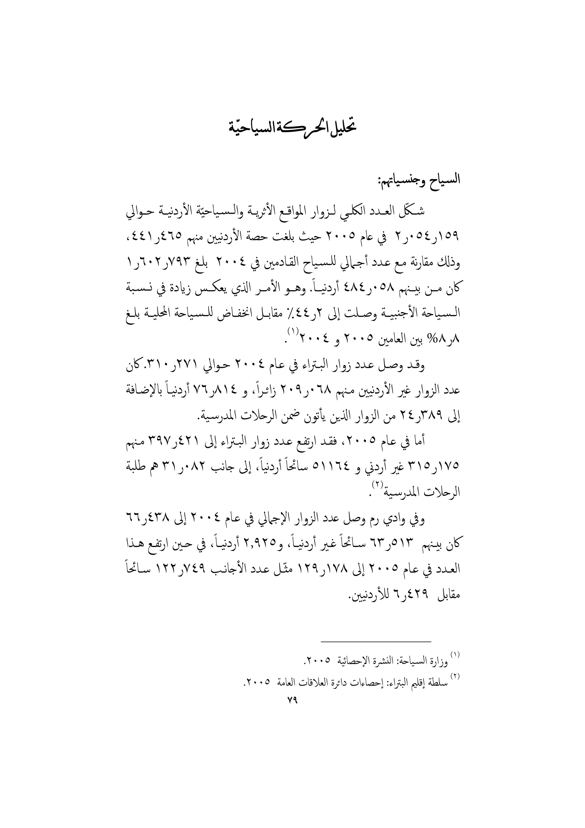 ‫ﲢﻠﻴﻞ ﺍﳊﺮﻛﺔ ﺍﻟﺴﻴﺎﺣﻴﹼﺔ‬

                                                                     ‫اﻟﺴـﻴﺎح وﺟﻨﺴـﻴﺎﲥﻢ:‬
                                                                            ‫ّ‬
 ‫ﺷــﲁ اﻟﻌــﺪد اﻟﳫــﻲ ﻟــﺰوار اﳌﻮاﻗــﻊ اﻷﺛﺮﻳــﺔ واﻟ ـﺴـﻴﺎﺣ ّﻴﺔ اﻷردﻴ ـﺔ ﺣ ـﻮاﱄ‬
               ‫ﻧ‬
                          ‫ﻧ‬
 ‫٩٥١ر٤٥٠ر٢ ﰲ ﻋﺎم ٥٠٠٢ ﺣﻴﺚ ﺑﻠﻐﺖ ﺣﺼﺔ اﻷردﻴﲔ ﻣﳯﻢ ٥٦٤ر١٤٤،‬
 ‫وذكل ﻣﻘﺎرﻧﺔ ﻣـﻊ ﻋـﺪد أﺟـﲈﱄ ﻟﻠـﺴـﻴﺎح اﻟﻘـﺎدﻣﲔ ﰲ ٤٠٠٢ ﺑﻠـﻎ ٣٩٧ر٢٠٦ر١‬
 ‫ﰷن ﻣــﻦ ﺑﻴــﳯﻢ ٨٥٠ر٤٨٤ أردﻴــﺎً. وﻫــﻮ اﻷﻣــﺮ اذلي ﻳﻌﻜــﺲ زايدة ﰲ ﻧــﺴـﺒﺔ‬
                                                     ‫ﻧ‬
 ‫اﻟ ـﺴـﻴﺎﺣﺔ اﻷﺟﻨﺒﻴــﺔ وﺻــﻠﺖ إﱃ ٢ر٤٤٪ ﻣﻘﺎﺑــﻞ اﳔﻔــﺎض ﻟﻠ ـﺴـﻴﺎﺣﺔ اﶈﻠﻴــﺔ ﺑﻠــﻎ‬
                                          ‫٨ر٨% ﺑﲔ اﻟﻌﺎﻣﲔ ٥٠٠٢ و ٤٠٠٢)١(.‬
 ‫وﻗــﺪ وﺻــﻞ ﻋــﺪد زوار اﻟﺒـﱰاء ﰲ ﻋــﺎم ٤٠٠٢ ﺣـﻮاﱄ ١٧٢ر٠١٣. ﰷن‬
 ‫ﻋﺪد اﻟﺰوار ﻏﲑ اﻷردﻴﲔ ﻣـﳯﻢ ٨٦٠ر٩٠٢ زاﺋـﺮ ًا، و ٤١٨ر٦٧ أردﻴـﺎً ابﻹﺿـﺎﻓﺔ‬
                 ‫ﻧ‬                                                 ‫ﻧ‬
                    ‫إﱃ ٩٨٣ر٤٢ ﻣﻦ اﻟﺰوار اذلﻳﻦ ﻳﺄﺗﻮن ﲷﻦ اﻟﺮﺣﻼت اﳌﺪرﺳـﻴﺔ.‬
 ‫أﻣﺎ ﰲ ﻋـﺎم ٥٠٠٢، ﻓﻘـﺪ ارﺗﻔـﻊ ﻋـﺪد زوار اﻟﺒـﱰاء إﱃ ١٢٤ر٧٩٣ ﻣـﳯﻢ‬
 ‫٥٧١ر٥١٣ ﻏﲑ أردﱐ و ٤٦١١٥ ﺳﺎﲘﺎً أردﻴًﺎ، إﱃ ﺟﺎﻧﺐ ٢٨٠ر١٣ ﱒ ﻃﻠﺒﺔ‬
                                      ‫ﻧ‬
                                                                  ‫اﻟﺮﺣﻼت اﳌﺪرﺳـﻴﺔ)٢(.‬
 ‫وﰲ وادي رم وﺻﻞ ﻋﺪد اﻟﺰوار اﻹﺟﲈﱄ ﰲ ﻋـﺎم ٤٠٠٢ إﱃ ٨٣٤ر٦٦‬
 ‫ﰷن ﺑﻴــﳯﻢ ٣١٥ر٣٦ ﺳــﺎﲘﺎً ﻏــﲑ أردﻴـًﺎ، و٥٢٩,٢ أردﻴـًﺎ، ﰲ ﺣــﲔ ارﺗﻔــﻊ ﻫــﺬا‬
                            ‫ﻧ‬                   ‫ﻧ‬
‫اﻟﻌــﺪد ﰲ ﻋــﺎم ٥٠٠٢ إﱃ ٨٧١ر٩٢١ ﻣﺜ ّـﻞ ﻋــﺪد اﻷﺟﺎﻧــﺐ ٩٤٧ر٢٢١ ﺳــﺎﲘﺎً‬
                                                                ‫ﻧ‬
                                                            ‫ﻣﻘﺎﺑﻞ ٩٢٤ر٦ ﻟﻸردﻴﲔ.‬

                                                  ‫________________‬
                                            ‫)١( وزارة اﻟﺴـﻴﺎﺣﺔ: اﻟﻨﴩة اﻹﺣﺼﺎﻴﺔ ٥٠٠٢.‬
                                                        ‫ﺋ‬
                              ‫)٢( ﺳﻠﻄﺔ إﻗﻠﲓ اﻟﺒﱰاء: إﺣﺼﺎءات داﺋﺮة اﻟﻌﻼﻗﺎت اﻟﻌﺎﻣﺔ ٥٠٠٢.‬
                                          ‫٩٧‬
 