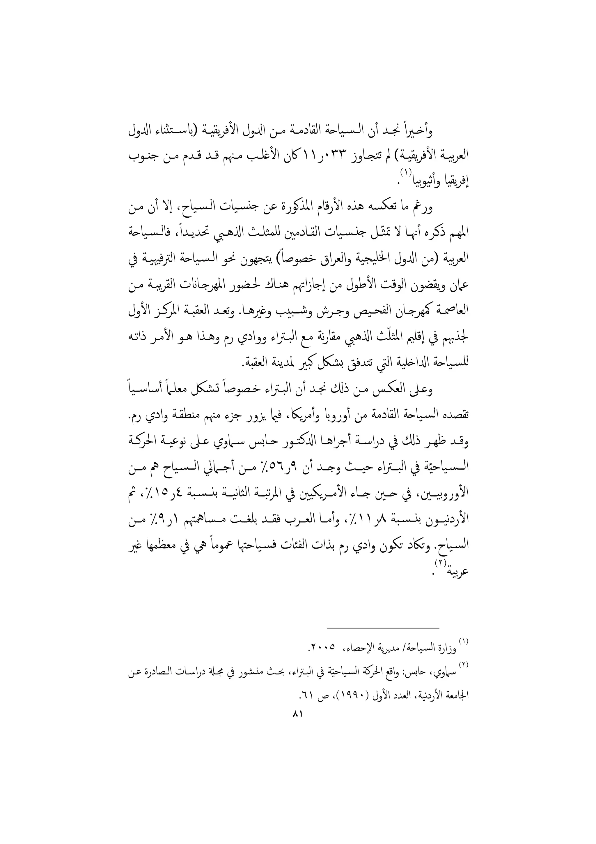 ‫وأﺧ ـﲑاً ﳒ ـﺪ أن اﻟ ـﺴـﻴﺎﺣﺔ اﻟﻘﺎدﻣــﺔ ﻣــﻦ ادلول اﻷﻓﺮﻳﻘﻴــﺔ )ابﺳ ــﺘﺜﻨﺎء ادلول‬
 ‫اﻟﻌﺮﻴــﺔ اﻷﻓﺮﻳﻘﻴــﺔ( ﱂ ﺗﺘﺠــﺎوز ٣٣٠ر١١ ﰷن اﻷﻏﻠــﺐ ﻣــﳯﻢ ﻗــﺪ ﻗــﺪم ﻣــﻦ ﺟﻨــﻮب‬      ‫ﺑ‬
                                                                      ‫إﻓﺮﻳﻘﻴﺎ وأﻴﻮﻴﺎ)١(.‬
                                                                            ‫ﺛ ﺑ‬
 ‫ورﰬ ﻣﺎ ﺗﻌﻜﺴﻪ ﻫﺬﻩ اﻷرﻗﺎم اﳌﺬﻛﻮرة ﻋﻦ ﺟﻨﺴـﻴﺎت اﻟـﺴـﻴﺎح، إﻻ أن ﻣـﻦ‬
               ‫ً‬
 ‫اﳌﻬــﻢ ذﻛــﺮﻩ أﳖــﺎ ﻻ ﲤﺜ ّـﻞ ﺟﻨـﺴـﻴﺎت اﻟﻘــﺎدﻣﲔ ﻟﻠﻤﺜﻠــﺚ اذلﻫــﱯ ﲢﺪﻳــﺪا، ﻓﺎﻟـﺴـﻴﺎﺣﺔ‬
 ‫اﻟﻌﺮﻴﺔ )ﻣﻦ ادلول اﳋﻠﻴﺠﻴﺔ واﻟﻌﺮاق ﺧﺼﻮﺻﺎً( ﻳﺘﺠﻬﻮن ﳓﻮ اﻟـﺴـﻴﺎﺣﺔ اﻟﱰﻓﳱﻴـﺔ ﰲ‬             ‫ﺑ‬
 ‫ﻋﲈن وﻳﻘﻀﻮن اﻟﻮﻗﺖ اﻷﻃﻮل ﻣﻦ إﺟﺎزاﲥﻢ ﻫﻨـﺎك ﳊـﻀﻮر اﳌﻬﺮﺟـﺎانت اﻟﻘﺮﺒـﺔ ﻣـﻦ‬
         ‫ﻳ‬
 ‫اﻟﻌﺎﲳــﺔ ﳈﻬﺮﺟــﺎن اﻟﻔﺤـﻴﺺ وﺟــﺮش وﺷــﺒﻴﺐ وﻏﲑﻫــﺎ. وﺗﻌــﺪ اﻟﻌﻘﺒــﺔ اﳌﺮﻛــﺰ اﻷول‬
                                                                   ‫ّ‬
 ‫ﳉﺬﲠﻢ ﰲ إﻗﻠﲓ اﳌﺜﻠﺚ اذلﻫﱯ ﻣﻘﺎرﻧﺔ ﻣـﻊ اﻟﺒـﱰاء ووادي رم وﻫـﺬا ﻫـﻮ اﻷﻣـﺮ ذاﺗـﻪ‬
                               ‫ﻟﻠﺴـﻴﺎﺣﺔ ادلاﺧﻠﻴﺔ اﻟﱵ ﺗﺘﺪﻓﻖ ﺑﺸﲁ ﻛﺒﲑ ﳌﺪﻳﻨﺔ اﻟﻌﻘﺒﺔ.‬
‫وﻋــﲆ اﻟﻌﻜــﺲ ﻣــﻦ ذكل ﳒــﺪ أن اﻟﺒـﱰاء ﺧــﺼﻮﺻﺎً ﺗـﺸﲁ ﻣﻌﻠــﲈً أﺳﺎﺳــﻴﺎً‬
 ‫ﺗﻘﺼﺪﻩ اﻟﺴـﻴﺎﺣﺔ اﻟﻘﺎدﻣﺔ ﻣﻦ أورواب وأﻣﺮﻳﲀ، ﻓامي ﻳﺰور ﺟﺰء ﻣﳯﻢ ﻣﻨﻄﻘـﺔ وادي رم.‬
 ‫وﻗــﺪ ﻇﻬــﺮ ذكل ﰲ دراﺳــﺔ أﺟﺮاﻫــﺎ ادلﻛﺘــﻮر ﺣــﺎﺑﺲ ﺳــﲈوي ﻋــﲆ ﻧﻮﻋﻴــﺔ اﳊﺮﻛــﺔ‬
 ‫اﻟـــﺴـﻴﺎﺣ ّﻴﺔ ﰲ اﻟﺒـــﱰاء ﺣﻴـــﺚ وﺟـــﺪ أن ٩ر٦٥٪ ﻣـــﻦ أﺟـــﲈﱄ اﻟـــﺴـﻴﺎح ﱒ ﻣـــﻦ‬
 ‫اﻷوروﻴـــﲔ، ﰲ ﺣـــﲔ ﺟـــﺎء اﻷﻣـــﺮﻳﻜﻴﲔ ﰲ اﳌﺮﺒـــﺔ اﻟﺜﺎﻴـــﺔ ﺑﻨـــﺴـﺒﺔ ٤ر٥١٪، ﰒ‬
                             ‫ﻧ‬        ‫ﺗ‬                                          ‫ﺑ‬
 ‫اﻷردﻴــﻮن ﺑﻨــﺴـﺒﺔ ٨ر١١٪، وأﻣــﺎ اﻟﻌــﺮب ﻓﻘــﺪ ﺑﻠﻐــﺖ ﻣــﺴﺎﳘﳤﻢ ١ر٩٪ ﻣــﻦ‬          ‫ﻧ‬
 ‫اﻟﺴـﻴﺎح. وﺗﲀد ﺗﻜﻮن وادي رم ﺑﺬات اﻟﻔﺌﺎت ﻓﺴـﻴﺎﺣﳤﺎ ﲻﻮﻣﺎً ﱔ ﰲ ﻣﻌﻈﻤﻬﺎ ﻏﲑ‬
                                                                               ‫ﻋﺮﻴﺔ)٢(.‬‫ﺑ‬

                                                   ‫________________‬
                                             ‫)١( وزارة اﻟﺴـﻴﺎﺣﺔ/ ﻣﺪﻳﺮﻳﺔ اﻹﺣﺼﺎء، ٥٠٠٢.‬
‫)٢( ﺳﲈوي، ﺣﺎﺑﺲ: واﻗﻊ اﳊﺮﻛﺔ اﻟﺴـﻴﺎﺣ ّﻴﺔ ﰲ اﻟﺒـﱰاء، ﲝـﺚ ﻣﻨـﺸﻮر ﰲ ﳎـةل دراﺳـﺎت اﻟـﺼﺎدرة ﻋـﻦ‬
                                                                              ‫ﻧ‬
                                          ‫اﳉﺎﻣﻌﺔ اﻷردﻴﺔ، اﻟﻌﺪد اﻷول )٠٩٩١(، ص ١٦.‬
                                          ‫١٨‬
 