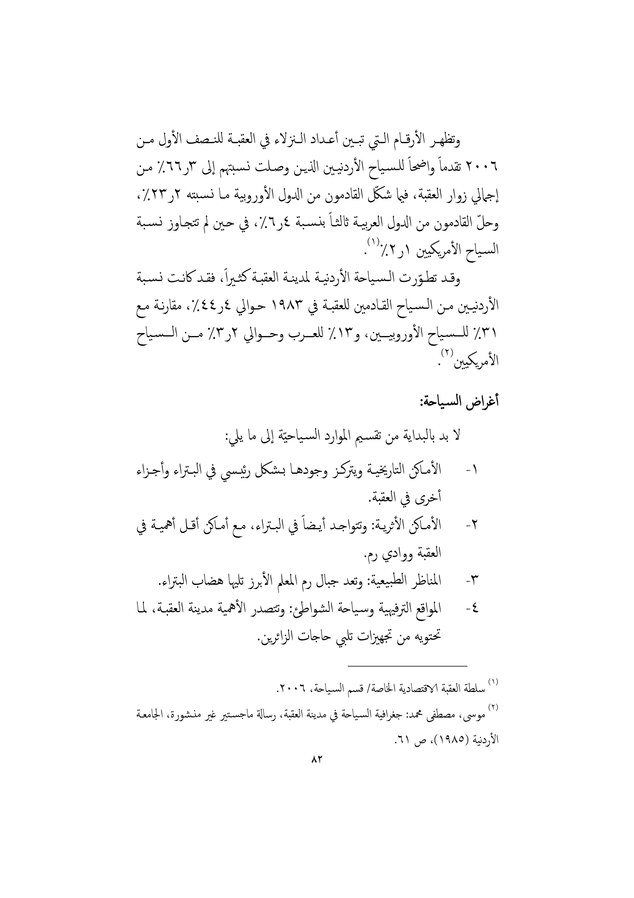 ‫وﺗﻈﻬــﺮ اﻷرﻗــﺎم اﻟــﱵ ﺗﺒــﲔ أﻋــﺪاد اﻟــﲋﻻء ﰲ اﻟﻌﻘﺒــﺔ ﻟﻠﻨــﺼﻒ اﻷول ﻣــﻦ‬
‫٦٠٠٢ ﺗﻘﺪﻣﺎً واﲵﺎً ﻟﻠـﺴـﻴﺎح اﻷردﻴـﲔ اذلﻳـﻦ وﺻـﻠﺖ ﻧـﺴﺒﳤﻢ إﱃ ٣ر٦٦٪ ﻣـﻦ‬
                                                  ‫ﻧ‬
‫إﺟﲈﱄ زوار اﻟﻌﻘﺒﺔ، ﻓامي ﺷﲁ اﻟﻘﺎدﻣﻮن ﻣﻦ ادلول اﻷوروﻴﺔ ﻣـﺎ ﻧـﺴﺒﺘﻪ ٢ر٣٢٪،‬
                          ‫ﺑ‬                               ‫ّ‬
‫وﺣﻞ اﻟﻘﺎدﻣﻮن ﻣﻦ ادلول اﻟﻌﺮﻴـﺔ اثﻟﺜـﺎً ﺑﻨـﺴـﺒﺔ ٤ر٦٪، ﰲ ﺣـﲔ ﱂ ﺗﺘﺠـﺎوز ﻧـﺴـﺒﺔ‬
                                                       ‫ﺑ‬                      ‫ّ‬
                                                       ‫اﻟﺴـﻴﺎح اﻷﻣﺮﻳﻜﻴﲔ ١ر٢٪)١(.‬
‫وﻗــﺪ ﺗﻄــﻮرت اﻟـﺴـﻴﺎﺣﺔ اﻷردﻴـﺔ ﳌﺪﻳﻨــﺔ اﻟﻌﻘﺒــﺔ ﻛﺜـﲑ ًا، ﻓﻘــﺪ ﰷﻧــﺖ ﻧـﺴـﺒﺔ‬
                                                ‫ﻧ‬                ‫ّ‬
‫اﻷردﻴـﲔ ﻣــﻦ اﻟـﺴـﻴﺎح اﻟﻘــﺎدﻣﲔ ﻟﻠﻌﻘﺒــﺔ ﰲ ٣٨٩١ ﺣـﻮاﱄ ٤ر٤٤٪، ﻣﻘﺎرــﺔ ﻣــﻊ‬
        ‫ﻧ‬                                                                    ‫ﻧ‬
‫١٣٪ ﻟﻠـــﺴـﻴﺎح اﻷوروﻴـــﲔ، و٣١٪ ﻟﻠﻌـــﺮب وﺣـــﻮاﱄ ٢ر٣٪ ﻣـــﻦ اﻟـــﺴـﻴﺎح‬
                                                             ‫ﺑ‬
                                                                      ‫اﻷﻣﺮﻳﻜﻴﲔ)٢(.‬
                                                                   ‫أﻏﺮاض اﻟﺴـﻴﺎﺣﺔ:‬
                     ‫ﻻ ﺑﺪ ابﻟﺒﺪاﻳﺔ ﻣﻦ ﺗﻘﺴـﲓ اﳌﻮارد اﻟﺴـﻴﺎﺣ ّﻴﺔ إﱃ ﻣﺎ ﻳﲇ:‬
‫اﻷﻣـﺎﻛﻦ اﻟﺘﺎرﳜﻴــﺔ وﻳﱰﻛــﺰ وﺟﻮدﻫــﺎ ﺑـﺸﲁ رﻴــﴘ ﰲ اﻟﺒـﱰاء وأﺟـﺰاء‬
                          ‫ﺋ‬                                                   ‫١-‬
                                                         ‫أﺧﺮى ﰲ اﻟﻌﻘﺒﺔ.‬
‫اﻷﻣـﺎﻛﻦ اﻷﺛﺮﻳــﺔ: وﺘﻮاﺟــﺪ أﻳــﻀﺎً ﰲ اﻟﺒــﱰاء، ﻣــﻊ أﻣـﺎﻛﻦ أﻗــﻞ أﳘﻴــﺔ ﰲ‬
                                                      ‫ﺗ‬                       ‫٢-‬
                                                        ‫اﻟﻌﻘﺒﺔ ووادي رم.‬
     ‫اﳌﻨﺎﻇﺮ اﻟﻄﺒﻴﻌﻴﺔ: وﺗﻌﺪ ﺟﺒﺎل رم اﳌﻌﲅ اﻷﺑﺮز ﺗﻠﳱﺎ ﻫﻀﺎب اﻟﺒﱰاء.‬               ‫٣-‬
‫اﳌﻮاﻗﻊ اﻟﱰﻓﳱﻴﺔ وﺳـﻴﺎﺣﺔ اﻟﺸﻮاﻃﺊ: وﺘﺼﺪر اﻷﳘﻴﺔ ﻣﺪﻳﻨﺔ اﻟﻌﻘﺒـﺔ، ﳌـﺎ‬
                                  ‫ﺗ‬                                           ‫٤-‬
                            ‫ﲢﺘﻮﻳﻪ ﻣﻦ ﲡﻬﲒات ﺗﻠﱯ ﺣﺎﺟﺎت اﻟﺰاﺋﺮﻳﻦ.‬
                                                  ‫________________‬
                                 ‫)١( ﺳﻠﻄﺔ اﻟﻌﻘﺒﺔ الاﻗﺘﺼﺎدﻳﺔ اﳋﺎﺻﺔ/ ﻗﺴﻢ اﻟﺴـﻴﺎﺣﺔ، ٦٠٠٢.‬
‫)٢( ﻣﻮﳻ، ﻣﺼﻄﻔﻰ ﶊﺪ: ﺟﻐﺮاﻓﻴﺔ اﻟﺴـﻴﺎﺣﺔ ﰲ ﻣﺪﻳﻨﺔ اﻟﻌﻘﺒﺔ، رﺳﺎةل ﻣﺎﺟﺴـﺘﲑ ﻏﲑ ﻣﻨـﺸﻮرة، اﳉﺎﻣﻌـﺔ‬
                                                                                 ‫ﻧ‬
                                                                 ‫اﻷردﻴﺔ )٥٨٩١(، ص ١٦.‬
                                         ‫٢٨‬
 