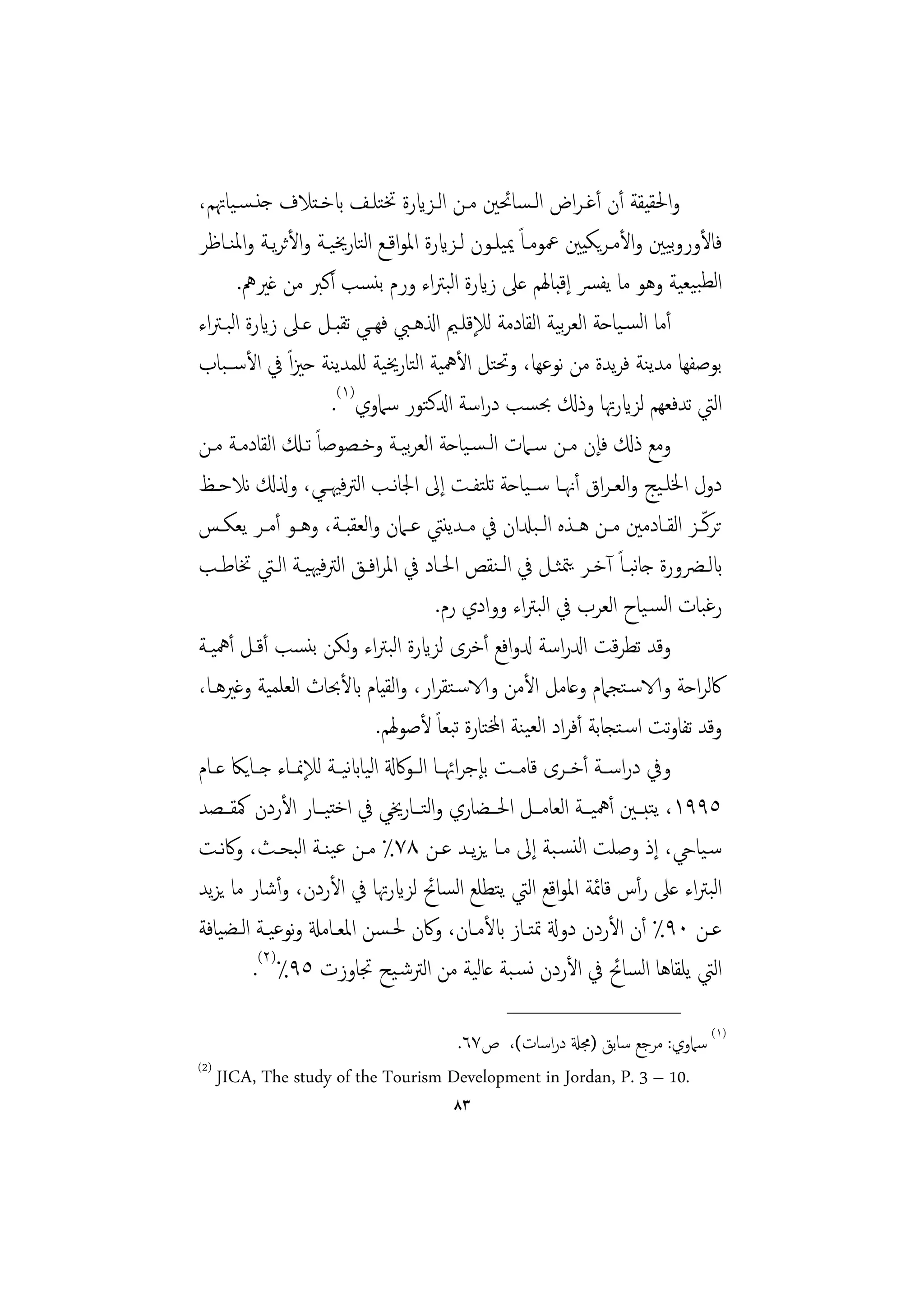 ‫واﳊﻘﻴﻘﺔ أن أﻏـﺮاض اﻟـﺴﺎﲘﲔ ﻣـﻦ اﻟـﺰايرة ﲣﺘﻠـﻒ ابﺧـﺘﻼف ﺟﻨـﺴـﻴﺎﲥﻢ،‬
‫ﻓﺎﻷوروﻴﲔ واﻷﻣـﺮﻳﻜﻴﲔ ﲻﻮﻣـﺎً ﳝﻴﻠـﻮن ﻟـﺰايرة اﳌﻮاﻗـﻊ اﻟﺘﺎرﳜﻴـﺔ واﻷﺛﺮﻳـﺔ واﳌﻨـﺎﻇﺮ‬‫ﺑ‬
       ‫اﻟﻄﺒﻴﻌﻴﺔ وﻫﻮ ﻣﺎ ﻳﻔﴪ إﻗﺒﺎﳍﻢ ﻋﲆ زايرة اﻟﺒﱰاء ورم ﺑﻨﺴﺐ أﻛﱪ ﻣﻦ ﻏﲑﱒ.‬
‫أﻣﺎ اﻟﺴـﻴﺎﺣﺔ اﻟﻌﺮﻴﺔ اﻟﻘﺎدﻣﺔ ﻟﻺﻗﻠـﲓ اذلﻫـﱯ ﻓﻬــﻲ ﺗﻘﺒـﻞ ﻋـﲆ زايرة اﻟﺒـﱰاء‬
                                                              ‫ﺑ‬
‫ﺑﻮﺻﻔﻬﺎ ﻣﺪﻳﻨﺔ ﻓﺮﻳﺪة ﻣﻦ ﻧﻮﻋﻬﺎ، وﲢﺘﻞ اﻷﳘﻴﺔ اﻟﺘﺎرﳜﻴﺔ ﻟﻠﻤﺪﻳﻨﺔ ﺣﲒاً ﰲ اﻷﺳــﺒﺎب‬
                       ‫اﻟﱵ ﺗﺪﻓﻌﻬﻢ ﻟﺰايرﲥﺎ وذكل ﲝﺴﺐ دراﺳﺔ ادلﻛﺘﻮر ﺳﲈوي)١(.‬
‫وﻣﻊ ذكل ﻓﺈن ﻣـﻦ ﺳـﲈت اﻟـﺴـﻴﺎﺣﺔ اﻟﻌﺮﻴـﺔ وﺧـﺼﻮﺻﺎً ﺗـكل اﻟﻘﺎدﻣـﺔ ﻣـﻦ‬
                                   ‫ﺑ‬
‫دول اﳋﻠـﻴﺞ واﻟﻌـﺮاق أﳖــﺎ ﺳــﻴﺎﺣﺔ ﺗﻠﺘﻔــﺖ إﱃ اﳉﺎﻧــﺐ اﻟﱰﻓﳱــﻲ، وذلكل ﻧﻼﺣــﻆ‬
‫ﺗﺮﻛّـﺰ اﻟﻘــﺎدﻣﲔ ﻣــﻦ ﻫــﺬﻩ اﻟ ـﺒدلان ﰲ ﻣــﺪﻳﻨﱵ ﻋــﲈن واﻟﻌﻘﺒــﺔ، وﻫــﻮ أﻣــﺮ ﻳﻌﻜــﺲ‬
‫ابﻟــﴬورة ﺟﺎﺒــﺎً آﺧــﺮ ﻳﳣﺜــﻞ ﰲ اﻟـﻨﻘﺺ اﳊــﺎد ﰲ اﳌﺮاﻓــﻖ اﻟﱰﻓﳱﻴــﺔ اﻟــﱵ ﲣﺎﻃــﺐ‬
                                                                         ‫ﻧ‬
                                         ‫رﻏﺒﺎت اﻟﺴـﻴﺎح اﻟﻌﺮب ﰲ اﻟﺒﱰاء ووادي رم.‬
‫وﻗﺪ ﺗﻄﺮﻗﺖ ادلراﺳﺔ دلواﻓﻊ أﺧﺮى ﻟﺰايرة اﻟﺒﱰاء وﻟﻜﻦ ﺑﻨﺴﺐ أﻗـﻞ أﳘﻴـﺔ‬
‫ﰷﻟﺮاﺣﺔ والاﺳـﺘﺠﲈم وﻋﺎﻣﻞ اﻷﻣﻦ والاﺳـﺘﻘﺮار، واﻟﻘﻴﺎم ابﻷﲝﺎث اﻟﻌﻠﻤﻴﺔ وﻏﲑﻫـﺎ،‬
                               ‫وﻗﺪ ﺗﻔﺎوﺗﺖ اﺳـﺘﺠﺎﺑﺔ أﻓﺮاد اﻟﻌﻴﻨﺔ اخملﺘﺎرة ﺗﺒﻌﺎً ﻷﺻﻮﳍﻢ.‬
‫وﰲ دراﺳــﺔ أﺧــﺮى ﻗﺎﻣــﺖ ﺑﺈﺟﺮاﲛــﺎ اﻟــﻮﰷةل اﻟﻴﺎابﻴــﺔ ﻟﻺﳕــﺎء ﺟــﺎﻳﲀ ﻋــﺎم‬
                          ‫ﻧ‬
‫٥٩٩١، ﻳﺘﺒــﲔ أﳘﻴــﺔ اﻟﻌﺎﻣــﻞ اﳊــﻀﺎري واﻟﺘــﺎرﳜﻲ ﰲ اﺧﺘﻴــﺎر اﻷردن ﳈﻘــﺼﺪ‬
‫ﺳـﻴﺎيح، إذ وﺻﻠﺖ اﻟﻨﺴـﺒﺔ إﱃ ﻣـﺎ ﻳﺰﻳـﺪ ﻋـﻦ ٨٧٪ ﻣـﻦ ﻋﻴﻨـﺔ اﻟﺒﺤـﺚ، وﰷﻧـﺖ‬
‫اﻟﺒﱰاء ﻋﲆ رأس ﻗﺎﲚﺔ اﳌﻮاﻗﻊ اﻟﱵ ﻳﺘﻄﻠﻊ اﻟﺴﺎﰁ ﻟﺰايرﲥﺎ ﰲ اﻷردن، وأﺷﺎر ﻣﺎ ﻳﺰﻳﺪ‬
‫ﻋــﻦ ٠٩٪ أن اﻷردن دوةل ﲤﺘــﺎز ابﻷﻣــﺎن، وﰷن ﳊـﺴﻦ اﳌﻌــﺎﻣةل وﻧﻮﻋﻴــﺔ اﻟــﻀﻴﺎﻓﺔ‬
          ‫اﻟﱵ ﻳﻠﻘﺎﻫﺎ اﻟﺴﺎﰁ ﰲ اﻷردن ﻧﺴـﺒﺔ ﻋﺎﻟﻴﺔ ﻣﻦ اﻟﱰﺷـﻴﺢ ﲡﺎوزت ٥٩٪)٢(.‬
                                                  ‫________________‬
                                    ‫)١( ﺳﲈوي: ﻣﺮﺟﻊ ﺳﺎﺑﻖ )ﳎةل دراﺳﺎت(، ص٧٦.‬
‫)2(‬
    ‫.01 – 3 .‪JICA, The study of the Tourism Development in Jordan, P‬‬
                                         ‫٣٨‬
 