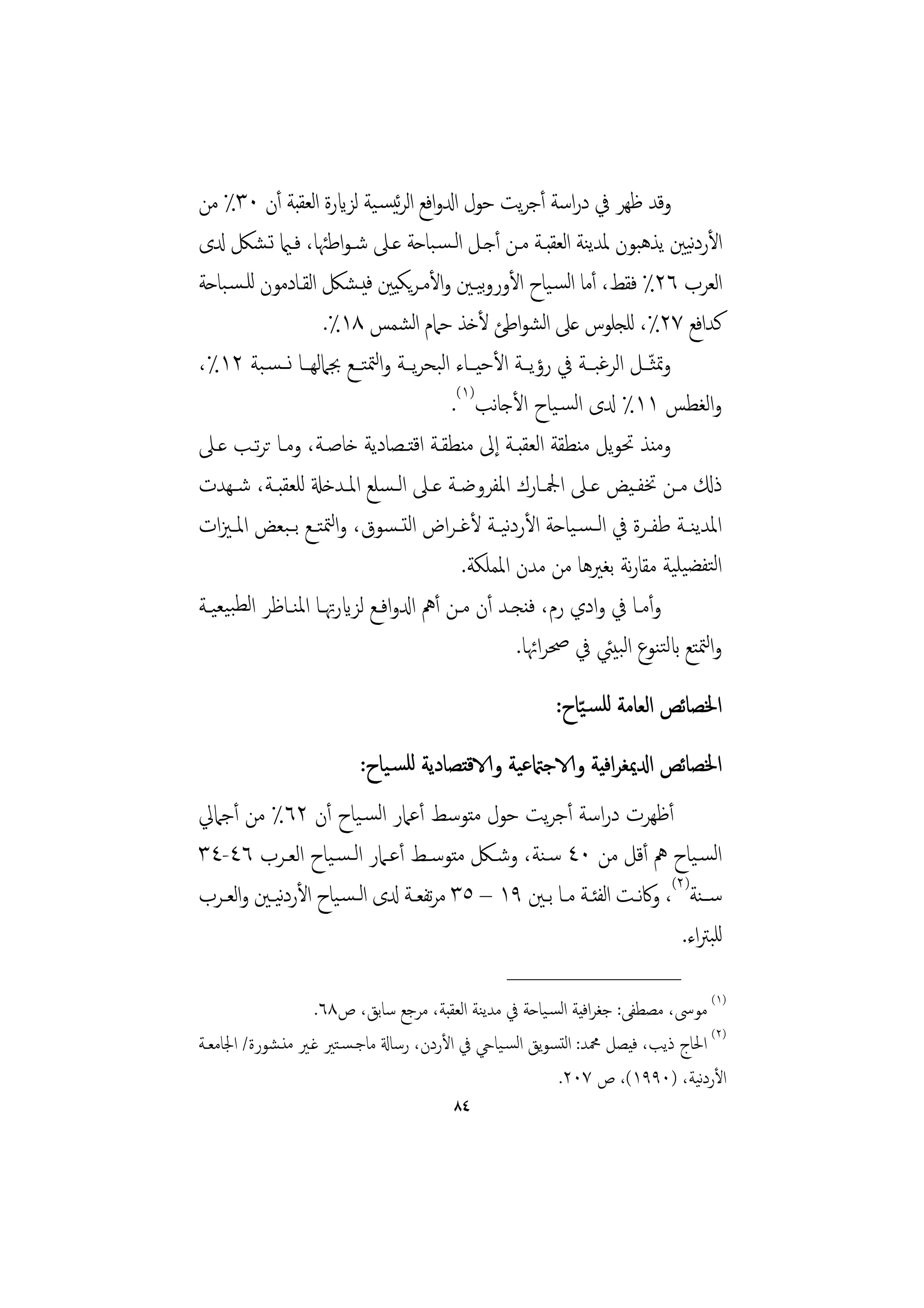 ‫وﻗﺪ ﻇﻬﺮ ﰲ دراﺳﺔ أﺟﺮﻳﺖ ﺣﻮل ادلواﻓﻊ اﻟﺮﺋﻴﺴـﻴﺔ ﻟﺰايرة اﻟﻌﻘﺒﺔ أن ٠٣٪ ﻣﻦ‬
‫اﻷردﻴﲔ ﻳﺬﻫﺒﻮن ﳌﺪﻳﻨﺔ اﻟﻌﻘﺒـﺔ ﻣـﻦ أﺟـﻞ اﻟـﺴـﺒﺎﺣﺔ ﻋـﲆ ﺷـﻮاﻃﳠﺎ، ﻓـامي ﺗـﺸﲁ دلى‬    ‫ﻧ‬
‫اﻟﻌﺮب ٦٢٪ ﻓﻘﻂ، أﻣﺎ اﻟﺴـﻴﺎح اﻷوروﻴـﲔ واﻷﻣـﺮﻳﻜﻴﲔ ﻓﻴـﺸﲁ اﻟﻘـﺎدﻣﻮن ﻟﻠـﺴـﺒﺎﺣﺔ‬
                                                 ‫ﺑ‬
                       ‫ﻛﺪاﻓﻊ ٧٢٪، ﻟﻠﺠﻠﻮس ﻋﲆ اﺸﻮاﻃﺊ ﻷﺧﺬ ﺣﲈم اﺸﻤﺲ ٨١٪.‬
                                      ‫ﻟ‬                   ‫ﻟ‬
‫وﲤﺜــﻞ اﻟﺮﻏﺒــﺔ ﰲ رؤﻳــﺔ اﻷﺣﻴــﺎء اﻟﺒﺤﺮﻳــﺔ واﻟﳣﺘــﻊ ﲜﲈﻟﻬــﺎ ﻧــﺴـﺒﺔ ٢١٪،‬‫ّ‬
                                           ‫واﻟﻐﻄﺲ ١١٪ دلى اﻟﺴـﻴﺎح اﻷﺟﺎﻧﺐ)١(.‬
‫وﻣﻨﺬ ﲢﻮﻳﻞ ﻣﻨﻄﻘﺔ اﻟﻌﻘﺒـﺔ إﱃ ﻣﻨﻄﻘـﺔ اﻗﺘـﺼﺎدﻳﺔ ﺧﺎﺻـﺔ، وﻣـﺎ ﺗﺮﺗـﺐ ﻋـﲆ‬
‫ذكل ﻣــﻦ ﲣﻔـﻴﺾ ﻋــﲆ اﶺــﺎرك اﳌﻔﺮوﺿــﺔ ﻋــﲆ اﻟـﺴﻠﻊ اﳌــﺪﺧةل ﻟﻠﻌﻘﺒــﺔ، ﺷـﻬﺪت‬
‫اﳌﺪﻳﻨــﺔ ﻃﻔــﺮة ﰲ اﻟ ـﺴـﻴﺎﺣﺔ اﻷردﻴ ـﺔ ﻷﻏ ـﺮاض اﻟﺘ ـﺴﻮق، واﻟﳣﺘــﻊ ﺑ ـﺒﻌﺾ اﳌ ـﲒات‬
                                                    ‫ﻧ‬
                                              ‫اﻟﺘﻔﻀﻴﻠﻴﺔ ﻣﻘﺎرﻧﺔ ﺑﻐﲑﻫﺎ ﻣﻦ ﻣﺪن اﳌﻤﻠﻜﺔ.‬
‫وأﻣــﺎ ﰲ وادي رم، ﻓﻨﺠــﺪ أن ﻣــﻦ أﱒ ادلواﻓــﻊ ﻟﺰايرﲥــﺎ اﳌﻨــﺎﻇﺮ اﻟﻄﺒﻴﻌﻴــﺔ‬
                                                      ‫واﻟﳣﺘﻊ ابﻟﺘﻨﻮع اﻟﺒﻴﱩ ﰲ ﲱﺮاﲛﺎ.‬
                                                        ‫اﳋﺼﺎﺋﺺ اﻟﻌﺎﻣﺔ ﻟﻠﺴـ ّﻴﺎح:‬
                         ‫اﳋﺼﺎﺋﺺ ادلﳝﻐﺮاﻓﻴﺔ والاﺟامتﻋﻴﺔ والاﻗﺘﺼﺎدﻳﺔ ﻟﻠﺴـﻴﺎح:‬
‫أﻇﻬﺮت دراﺳﺔ أﺟﺮﻳﺖ ﺣﻮل ﻣﺘﻮﺳﻂ أﻋﲈر اﻟﺴـﻴﺎح أن ٢٦٪ ﻣﻦ أﺟﲈﱄ‬
‫اﻟﺴـﻴﺎح ﱒ أﻗﻞ ﻣﻦ ٠٤ ﺳـﻨﺔ، وﺷـﲁ ﻣﺘﻮﺳـﻂ أﻋـﲈر اﻟـﺴـﻴﺎح اﻟﻌـﺮب ٦٤-٤٣‬
‫ﺳــﻨﺔ)٢(، وﰷﻧــﺖ اﻟﻔﺌــﺔ ﻣــﺎ ﺑــﲔ ٩١ – ٥٣ ﻣﺮﺗﻔﻌــﺔ دلى اﻟـﺴـﻴﺎح اﻷردﻴـﲔ واﻟﻌــﺮب‬
            ‫ﻧ‬
                                                                           ‫ﻟﻠﺒﱰاء.‬
                                                 ‫________________‬
                   ‫)١( ﻣﻮﳻ، ﻣﺼﻄﻔﻰ: ﺟﻐﺮاﻓﻴﺔ اﻟﺴـﻴﺎﺣﺔ ﰲ ﻣﺪﻳﻨﺔ اﻟﻌﻘﺒﺔ، ﻣﺮﺟﻊ ﺳﺎﺑﻖ، ص٨٦.‬
‫)٢( اﳊﺎج ذﻳﺐ، ﻓﻴﺼﻞ ﶊﺪ: اﻟﺘﺴﻮﻳﻖ اﻟﺴـﻴﺎيح ﰲ اﻷردن، رﺳﺎةل ﻣﺎﺟـﺴـﺘﲑ ﻏـﲑ ﻣﻨـﺸﻮرة/ اﳉﺎﻣﻌـﺔ‬
                                                                               ‫ﻧ‬
                                                          ‫اﻷردﻴﺔ، )٠٩٩١(، ص ٧٠٢.‬
                                        ‫٤٨‬
 