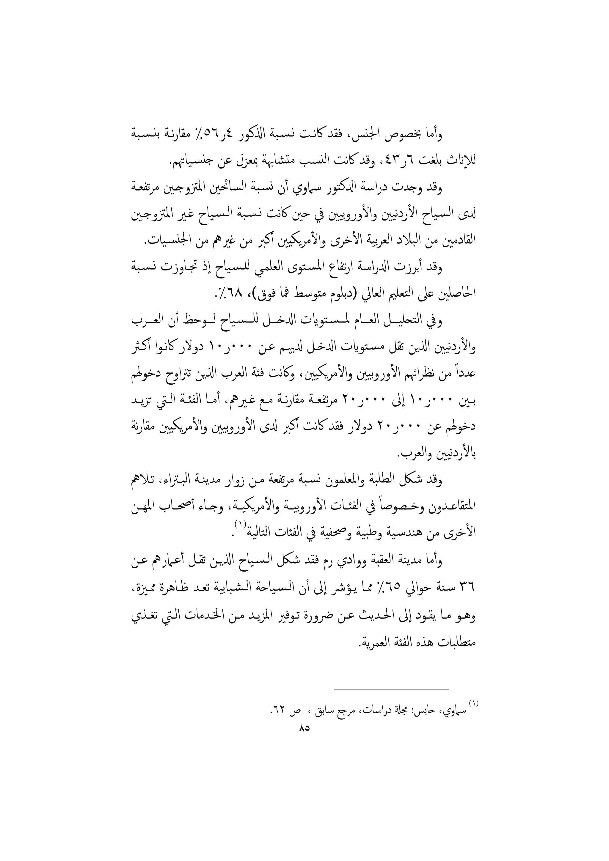 ‫وأﻣﺎ ﲞﺼﻮص اﳉﻨﺲ، ﻓﻘﺪ ﰷﻧـﺖ ﻧـﺴـﺒﺔ اذلﻛـﻮر ٤ر٦٥٪ ﻣﻘﺎرﻧـﺔ ﺑﻨـﺴـﺒﺔ‬
         ‫ﻟﻺانث ﺑﻠﻐﺖ ٦ر٣٤، وﻗﺪ ﰷﻧﺖ اﻟﻨﺴﺐ ﻣﺘﺸﺎﲠﺔ ﲟﻌﺰل ﻋﻦ ﺟﻨﺴـﻴﺎﲥﻢ.‬
‫وﻗﺪ وﺟﺪت دراﺳﺔ ادلﻛﺘﻮر ﺳﲈوي أن ﻧﺴـﺒﺔ اﻟﺴﺎﲘﲔ اﳌﱱوﺟـﲔ ﻣﺮﺗﻔﻌـﺔ‬
‫دلى اﻟﺴـﻴﺎح اﻷردﻴﲔ واﻷوروﻴﲔ ﰲ ﺣﲔ ﰷﻧﺖ ﻧـﺴـﺒﺔ اﻟـﺴـﻴﺎح ﻏـﲑ اﳌﱱوﺟـﲔ‬
                                                        ‫ﺑ‬          ‫ﻧ‬
    ‫اﻟﻘﺎدﻣﲔ ﻣﻦ اﻟﺒﻼد اﻟﻌﺮﻴﺔ اﻷﺧﺮى واﻷﻣﺮﻳﻜﻴﲔ أﻛﱪ ﻣﻦ ﻏﲑﱒ ﻣﻦ اﳉﻨﺴـﻴﺎت.‬
                                                               ‫ﺑ‬
‫وﻗﺪ أﺑﺮزت ادلراﺳﺔ ارﺗﻔﺎع اﳌﺴـﺘﻮى اﻟﻌﻠﻤـﻲ ﻟﻠـﺴـﻴﺎح إذ ﲡـﺎوزت ﻧـﺴـﺒﺔ‬
                         ‫اﳊﺎﺻﻠﲔ ﻋﲆ اﻟﺘﻌﻠﲓ اﻟﻌﺎﱄ )دﺑﻠﻮم ﻣﺘﻮﺳﻂ ﳁﺎ ﻓﻮق(، ٨٦٪.‬
‫وﰲ اﻟﺘﺤﻠﻴـــﻞ اﻟﻌـــﺎم ﳌـــﺴـﺘﻮايت ادلﺧـــﻞ ﻟﻠـــﺴـﻴﺎح ﻟـــﻮﺣﻆ أن اﻟﻌـــﺮب‬
‫واﻷردﻴﲔ اذلﻳﻦ ﺗﻘﻞ ﻣﺴـﺘﻮايت ادلﺧـﻞ دلﳞـﻢ ﻋـﻦ ٠٠٠ر٠١ دوﻻر ﰷﻧـﻮا أﻛـﱶ‬            ‫ﻧ‬
‫ﻋﺪداً ﻣﻦ ﻧﻈﺮاﲛﻢ اﻷوروﻴﲔ واﻷﻣﺮﻳﻜﻴﲔ، وﰷﻧﺖ ﻓﺌﺔ اﻟﻌﺮب اذلﻳﻦ ﺗﱰاوح دﺧﻮﳍﻢ‬
                                                             ‫ﺑ‬
‫ﺑــﲔ ٠٠٠ر٠١ إﱃ ٠٠٠ر٠٢ ﻣﺮﺗﻔﻌــﺔ ﻣﻘﺎرــﺔ ﻣــﻊ ﻏــﲑﱒ، أﻣــﺎ اﻟﻔﺌــﺔ اﻟــﱵ ﺗﺰﻳــﺪ‬
                                          ‫ﻧ‬
                           ‫ﺑ‬
‫دﺧﻮﳍﻢ ﻋﻦ ٠٠٠ر٠٢ دوﻻر ﻓﻘﺪ ﰷﻧﺖ أﻛﱪ دلى اﻷوروﻴﲔ واﻷﻣﺮﻳﻜﻴﲔ ﻣﻘﺎرﻧﺔ‬
                                                                    ‫ابﻷردﻧﻴﲔ واﻟﻌﺮب.‬
‫وﻗﺪ ﺷﲁ اﻟﻄﻠﺒﺔ واﳌﻌﻠﻤﻮن ﻧﺴـﺒﺔ ﻣﺮﺗﻔﻌﺔ ﻣـﻦ زوار ﻣﺪﻳﻨـﺔ اﻟﺒـﱰاء، ﺗـﻼﱒ‬
‫اﳌﺘﻘﺎﻋــﺪون وﺧــﺼﻮﺻﺎً ﰲ اﻟﻔﺌــﺎت اﻷوروﻴــﺔ واﻷﻣﺮﻳﻜﻴــﺔ، وﺟــﺎء أﲱــﺎب اﳌﻬــﻦ‬
                                             ‫ﺑ‬
                             ‫اﻷﺧﺮى ﻣﻦ ﻫﻨﺪﺳـﻴﺔ وﻃﺒﻴﺔ وﲱﻔﻴﺔ ﰲ اﻟﻔﺌﺎت اﻟﺘﺎﻟﻴﺔ)١(.‬
‫وأﻣﺎ ﻣﺪﻳﻨﺔ اﻟﻌﻘﺒﺔ ووادي رم ﻓﻘﺪ ﺷﲁ اﻟـﺴـﻴﺎح اذلﻳـﻦ ﺗﻘـﻞ أﻋـﲈرﱒ ﻋـﻦ‬
‫٦٣ ﺳـﻨﺔ ﺣﻮاﱄ ٥٦٪ ﳑـﺎ ﻳـﺆﴍ إﱃ أن اﻟـﺴـﻴﺎﺣﺔ اﻟـﺸـﺒﺎﺑﻴﺔ ﺗﻌـﺪ ﻇـﺎﻫﺮة ﳑـﲒة،‬
‫وﻫــﻮ ﻣــﺎ ﻳﻘــﻮد إﱃ اﳊــﺪﻳﺚ ﻋــﻦ ﴐورة ﺗــﻮﻓﲑ اﳌﺰﻳــﺪ ﻣــﻦ اﳋــﺪﻣﺎت اﻟــﱵ ﺗﻐــﺬي‬
                                                          ‫ﻣﺘﻄﻠﺒﺎت ﻫﺬﻩ اﻟﻔﺌﺔ اﻟﻌﻤﺮﻳﺔ.‬

                                                 ‫________________‬
                                 ‫)١( ﺳﲈوي، ﺣﺎﺑﺲ: ﳎةل دراﺳﺎت، ﻣﺮﺟﻊ ﺳﺎﺑﻖ ، ص ٢٦.‬
                                         ‫٥٨‬
 