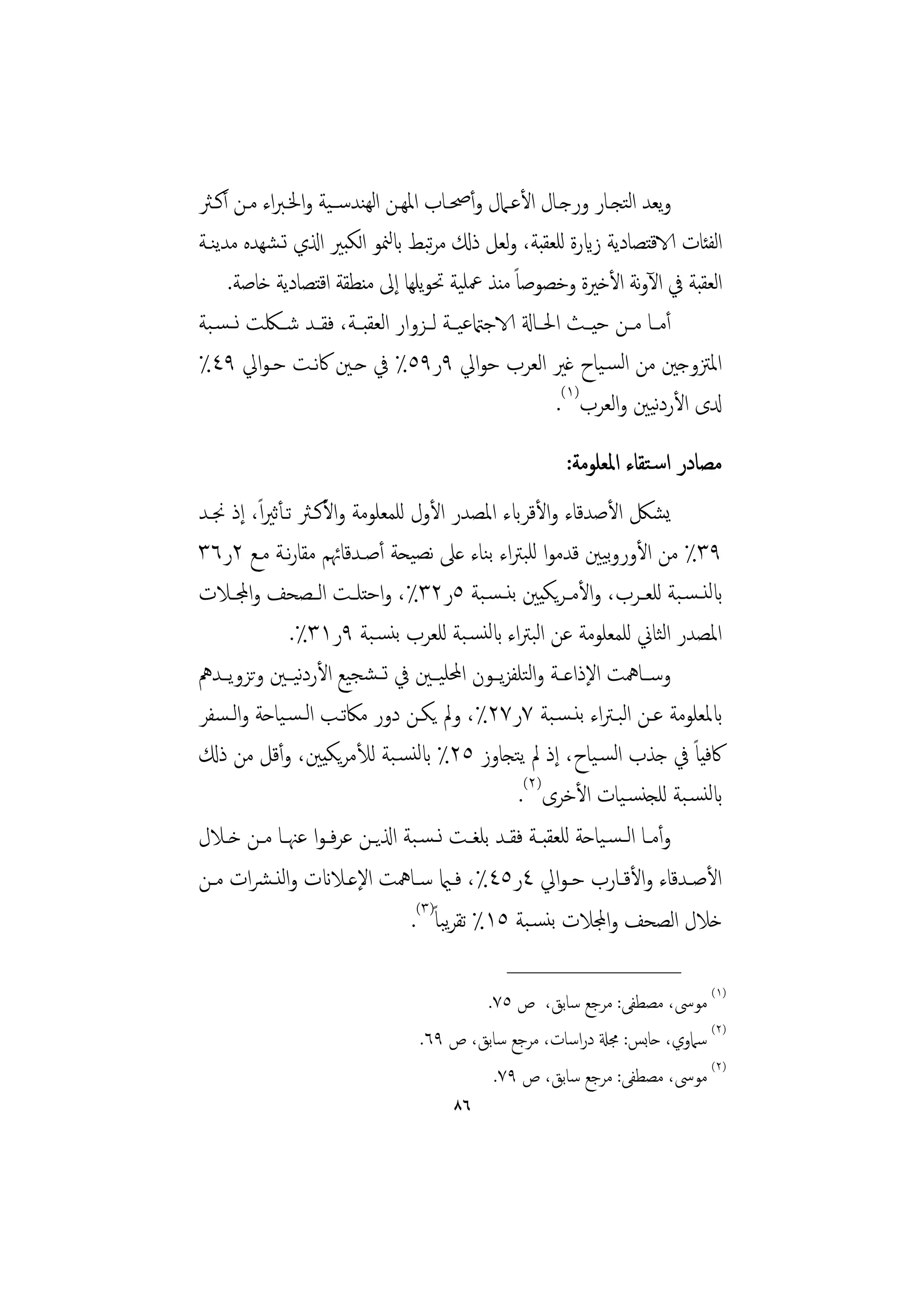 ‫وﻳﻌﺪ اﺘﺠـﺎر ورﺟـﺎل اﻷﻋـﲈل وأﲱـﺎب اﳌﻬـﻦ اﻟﻬﻨﺪﺳــﻴﺔ واﳋـﱪاء ﻣـﻦ أﻛـﱶ‬ ‫ﻟ‬
                             ‫ﺗ ﻟ‬
‫اﻟﻔﺌﺎت الاﻗﺘﺼﺎدﻳﺔ زايرة ﻟﻠﻌﻘﺒﺔ، وﻟﻌﻞ ذكل ﻣﺮﺒﻂ ابﳮﻮ اﻟﻜﺒﲑ اذلي ﺗـﺸﻬﺪﻩ ﻣﺪﻳﻨـﺔ‬
     ‫اﻟﻌﻘﺒﺔ ﰲ اﻵوﻧﺔ اﻷﺧﲑة وﺧﺼﻮﺻﺎً ﻣﻨﺬ ﲻﻠﻴﺔ ﲢﻮﻳﻠﻬﺎ إﱃ ﻣﻨﻄﻘﺔ اﻗﺘﺼﺎدﻳﺔ ﺧﺎﺻﺔ.‬
‫أﻣــﺎ ﻣــﻦ ﺣﻴــﺚ اﳊــﺎةل الاﺟامتﻋﻴــﺔ ﻟــﺰوار اﻟﻌﻘﺒــﺔ، ﻓﻘــﺪ ﺷــﳫﺖ ﻧ ـﺴـﺒﺔ‬
‫اﳌﱱوﺟﲔ ﻣﻦ اﻟﺴـﻴﺎح ﻏﲑ اﻟﻌﺮب ﺣﻮاﱄ ٩ر٩٥٪ ﰲ ﺣـﲔ ﰷﻧـﺖ ﺣـﻮاﱄ ٩٤٪‬
                                                         ‫دلى اﻷردﻴﲔ واﻟﻌﺮب)١(.‬
                                                                        ‫ﻧ‬
                                                        ‫ﻣﺼﺎدر اﺳـﺘﻘﺎء اﳌﻌﻠﻮﻣﺔ:‬
‫ﻳﺸﲁ اﻷﺻﺪﻗﺎء واﻷﻗﺮابء اﳌﺼﺪر اﻷول ﻟﻠﻤﻌﻠﻮﻣﺔ واﻷﻛـﱶ ﺗـﺄﺛﲑ ًا، إذ ﳒـﺪ‬
‫٩٣٪ ﻣﻦ اﻷوروﻴﲔ ﻗﺪﻣﻮا ﻟﻠﺒﱰاء ﺑﻨﺎء ﻋﲆ ﻧﺼﻴﺤﺔ أﺻـﺪﻗﺎﲛﻢ ﻣﻘﺎرﻧـﺔ ﻣـﻊ ٢ر٦٣‬ ‫ﺑ‬
‫ابﻟﻨ ـﺴـﺒﺔ ﻟﻠﻌــﺮب، واﻷﻣــﺮﻳﻜﻴﲔ ﺑﻨ ـﺴـﺒﺔ ٥ر٢٣٪، واﺣﺘﻠــﺖ اﻟــﺼﺤﻒ واجملــﻼت‬
                ‫اﳌﺼﺪر اﻟﺜﺎﱐ ﻟﻠﻤﻌﻠﻮﻣﺔ ﻋﻦ اﻟﺒﱰاء ابﻟﻨﺴـﺒﺔ ﻟﻠﻌﺮب ﺑﻨﺴـﺒﺔ ٩ر١٣٪.‬
‫وﺳــﺎﳘﺖ اﻹذاﻋــﺔ واﻟﺘﻠﻔﺰﻳــﻮن اﶈﻠﻴــﲔ ﰲ ﺗ ـﺸﺠﻴﻊ اﻷردﻴ ـﲔ وﺗﺰوﻳــﺪﱒ‬
                 ‫ﻧ‬
‫ابﳌﻌﻠﻮﻣﺔ ﻋـﻦ اﻟﺒـﱰاء ﺑﻨـﺴـﺒﺔ ٧ر٧٢٪، وﱂ ﻳﻜـﻦ دور ﻣﲀﺗـﺐ اﻟـﺴـﻴﺎﺣﺔ واﻟـﺴﻔﺮ‬
‫ﰷﻓﻴﺎً ﰲ ﺟﺬب اﻟﺴـﻴﺎح، إذ ﱂ ﻳﺘﺠﺎوز ٥٢٪ ابﻟﻨﺴـﺒﺔ ﻟﻸﻣﺮﻳﻜﻴﲔ، وأﻗﻞ ﻣﻦ ذكل‬
                                                    ‫ابﻟﻨﺴـﺒﺔ ﻟﻠﺠﻨﺴـﻴﺎت اﻷﺧﺮى)٢(.‬
‫وأﻣــﺎ اﻟ ـﺴـﻴﺎﺣﺔ ﻟﻠﻌﻘﺒــﺔ ﻓﻘــﺪ ﺑﻠﻐــﺖ ﻧ ـﺴـﺒﺔ اذلﻳــﻦ ﻋﺮﻓ ـﻮا ﻋﳯــﺎ ﻣــﻦ ﺧــﻼل‬
‫اﻷﺻــﺪﻗﺎء واﻷﻗــﺎرب ﺣـﻮاﱄ ٤ر٥٤٪، ﻓــامي ﺳــﺎﳘﺖ اﻹﻋــﻼانت واﻟﻨـﴩات ﻣــﻦ‬
                                  ‫ﺧﻼل اﻟﺼﺤﻒ واجملﻼت ﺑﻨﺴـﺒﺔ ٥١٪ ﺗﻘﺮﺒﺎً)٣(.‬
                                         ‫ﻳ‬
                                               ‫________________‬
                                         ‫)١( ﻣﻮﳻ، ﻣﺼﻄﻔﻰ: ﻣﺮﺟﻊ ﺳﺎﺑﻖ، ص ٥٧.‬
                                 ‫)٢( ﺳﲈوي، ﺣﺎﺑﺲ: ﳎةل دراﺳﺎت، ﻣﺮﺟﻊ ﺳﺎﺑﻖ، ص ٩٦.‬
                                          ‫)٢( ﻣﻮﳻ، ﻣﺼﻄﻔﻰ: ﻣﺮﺟﻊ ﺳﺎﺑﻖ، ص ٩٧.‬
                                       ‫٦٨‬
 