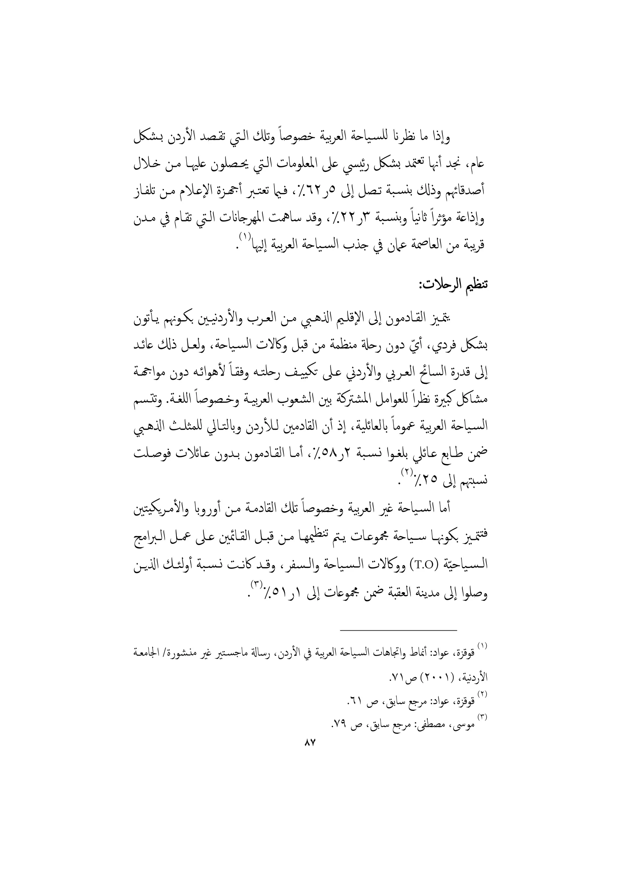 ‫وإذا ﻣﺎ ﻧﻈﺮان ﻟﻠﺴـﻴﺎﺣﺔ اﻟﻌﺮﻴﺔ ﺧﺼﻮﺻﺎً وﺗكل اﻟـﱵ ﺗﻘـﺼﺪ اﻷردن ﺑـﺸﲁ‬
                                            ‫ﺑ‬
‫ﻋﺎم، ﳒﺪ أﳖﺎ ﺗﻌﳣﺪ ﺑﺸﲁ رﻴﴘ ﻋﲆ اﳌﻌﻠﻮﻣﺎت اﻟـﱵ ﳛـﺼﻠﻮن ﻋﻠﳱـﺎ ﻣـﻦ ﺧـﻼل‬
                                                 ‫ﺋ‬
‫أﺻﺪﻗﺎﲛﻢ وذكل ﺑﻨﺴـﺒﺔ ﺗـﺼﻞ إﱃ ٥ر٢٦٪، ﻓـامي ﺗﻌﺘـﱪ أهجـﺰة اﻹﻋـﻼم ﻣـﻦ ﺗﻠﻔـﺎز‬
‫وإذاﻋﺔ ﻣﺆﺛﺮاً اثﻴﺎً وﺑﻨﺴـﺒﺔ ٣ر٢٢٪، وﻗﺪ ﺳﺎﳘﺖ اﳌﻬﺮﺟﺎانت اﻟـﱵ ﺗﻘـﺎم ﰲ ﻣـﺪن‬
                                                           ‫ﻧ‬
                      ‫ﻗﺮﺒﺔ ﻣﻦ اﻟﻌﺎﲳﺔ ﻋﲈن ﰲ ﺟﺬب اﻟﺴـﻴﺎﺣﺔ اﻟﻌﺮﻴﺔ إﻟﳱﺎ)١(.‬
                                  ‫ﺑ‬                                  ‫ﻳ‬
                                                                   ‫ﺗﻨﻈﲓ اﻟﺮﺣﻼت:‬
‫ﻳﳣــﲒ اﻟﻘــﺎدﻣﻮن إﱃ اﻹﻗﻠــﲓ اذلﻫــﱯ ﻣــﻦ اﻟﻌــﺮب واﻷردﻴـﲔ ﺑﻜــﻮﳖﻢ ﻳـﺄﺗﻮن‬
                   ‫ﻧ‬
‫ﺑﺸﲁ ﻓﺮدي، أي دون رﺣةل ﻣﻨﻈﻤﺔ ﻣﻦ ﻗﺒﻞ وﰷﻻت اﻟﺴـﻴﺎﺣﺔ، وﻟﻌـﻞ ذكل ﻋﺎﺋـﺪ‬‫ّ‬
‫إﱃ ﻗﺪرة اﻟﺴﺎﰁ اﻟﻌـﺮﰊ واﻷردﱐ ﻋـﲆ ﺗﻜﻴﻴـﻒ رﺣﻠﺘـﻪ وﻓﻘـﺎً ﻷﻫﻮاﺋـﻪ دون ﻣﻮاهجـﺔ‬
‫ﻣﺸﺎﰻ ﻛﺒﲑة ﻧﻈﺮاً ﻟﻠﻌﻮاﻣﻞ اﳌﺸﱰﻛﺔ ﺑﲔ اﻟﺸﻌﻮب اﻟﻌﺮﻴـﺔ وﺧـﺼﻮﺻﺎً اﻟﻠﻐـﺔ. وﺗﺘـﺴﻢ‬
                             ‫ﺑ‬
‫اﻟﺴـﻴﺎﺣﺔ اﻟﻌﺮﻴﺔ ﲻﻮﻣﺎً ابﻟﻌﺎﺋﻠﻴﺔ، إذ أن اﻟﻘﺎدﻣﲔ ﻟـﻸردن وابﻟﺘـﺎﱄ ﻟﻠﻤﺜﻠـﺚ اذلﻫـﱯ‬
                                                                     ‫ﺑ‬
‫ﲷﻦ ﻃـﺎﺑﻊ ﻋـﺎﺋﲇ ﺑﻠﻐـﻮا ﻧـﺴـﺒﺔ ٢ر٨٥٪، أﻣـﺎ اﻟﻘـﺎدﻣﻮن ﺑـﺪون ﻋـﺎﺋﻼت ﻓﻮﺻـﻠﺖ‬
                                                             ‫ﻧﺴﺒﳤﻢ إﱃ ٥٢٪)٢(.‬
‫أﻣﺎ اﻟﺴـﻴﺎﺣﺔ ﻏﲑ اﻟﻌﺮﻴﺔ وﺧﺼﻮﺻﺎً ﺗكل اﻟﻘﺎدﻣـﺔ ﻣـﻦ أورواب واﻷﻣـﺮﻳﻜﻴﺘﲔ‬
                                                     ‫ﺑ‬
‫ﻓﺘﳣــﲒ ﺑﻜﻮﳖــﺎ ﺳــﻴﺎﺣﺔ ﶍﻮﻋــﺎت ﻳــﱲ ﺗﻨﻈﳰﻬــﺎ ﻣــﻦ ﻗﺒــﻞ اﻟﻘــﺎﲚﲔ ﻋــﲆ ﲻــﻞ اﻟـﱪاﻣﺞ‬
‫اﻟـﺴـﻴﺎﺣ ّﻴﺔ )‪ (T.O‬ووﰷﻻت اﻟـﺴـﻴﺎﺣﺔ واﻟ ـﺴﻔﺮ، وﻗــﺪ ﰷﻧــﺖ ﻧ ـﺴـﺒﺔ أوﺌــﻚ اذلﻳــﻦ‬
            ‫ﻟ‬
                           ‫وﺻﻠﻮا إﱃ ﻣﺪﻳﻨﺔ اﻟﻌﻘﺒﺔ ﲷﻦ ﶍﻮﻋﺎت إﱃ ١ر١٥٪)٣(.‬
                                                   ‫________________‬
‫)١( ﻗﻮﻗﺰة، ﻋﻮاد: أﳕﺎط واﲡﺎﻫﺎت اﻟﺴـﻴﺎﺣﺔ اﻟﻌﺮﻴﺔ ﰲ اﻷردن، رﺳﺎةل ﻣﺎﺟﺴـﺘﲑ ﻏﲑ ﻣﻨـﺸﻮرة/ اﳉﺎﻣﻌـﺔ‬
                                             ‫ﺑ‬
                                                              ‫اﻷردﻴﺔ، )١٠٠٢( ص١٧.‬  ‫ﻧ‬
                                                   ‫)٢( ﻗﻮﻗﺰة، ﻋﻮاد: ﻣﺮﺟﻊ ﺳﺎﺑﻖ، ص ١٦.‬
                                               ‫)٣( ﻣﻮﳻ، ﻣﺼﻄﻔﻰ: ﻣﺮﺟﻊ ﺳﺎﺑﻖ، ص ٩٧.‬
                                          ‫٧٨‬
 